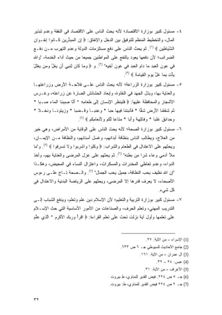 ‫٤- ﻤﺴﺌﻭل ﻜﺒﻴﺭ ﺒﻭﺯﺍﺭﺓ ﺍﻻﻗﺘﺼﺎﺩ؛ ﻷﻨﻪ ﻴﺤﺙ ﺍﻟﻨﺎﺱ ﻋﻠﻰ ﺍﻻﻗﺘﺼﺎﺩ ﻓﻲ ﺍﻟﻨﻔﻘﺔ ﻭﻋﺩﻡ ﺘﺒﺫﻴﺭ‬
‫ﺍﻟﻤﺎل، ﻭﺍﻟﺘﺨﻁﻴﻁ ﺍﻟﻤﻨﻅﻡ ﻟﻠﺘﻭﻓﻴﻕ ﺒﻴﻥ ﺍﻟﺩﺨل ﻭﺍﻹﻨﻔﺎﻕ: ‪ ‬ﺇﻥ ﺍﻟﻤﺒﺫ ِﻴﻥ ﹶـﺎ ﹸﻭﺍ ﺇﺨﹾـ ‪‬ﺍﻥ‬
‫ِ ‪ ‬ﹾ ‪  ‬ﱢﺭ ‪ ‬ﻜ ﻨ ِ ﻭ ‪‬‬
‫ﺍﻟﺸ ‪‬ﺎ ِﻴﻥ ‪ .(١) ‬ﺜﻡ ﻴﺤﺙ ﺍﻟﻨﺎﺱ ﻋﻠﻰ ﺩﻓﻊ ﻤﺴﺘﻠﺯﻤﺎﺕ ﺍﻟﺩﻭﻟﺔ ﻭﻋﺩﻡ ﺍﻟﺘﻬﺭﺏ ﻤـﻥ ﺩﻓـﻊ‬
                                                                 ‫ﱠﻴ ﻁ ِ‬
‫ﺍﻟﻀﺭﺍﺌﺏ؛ ﻷﻥ ﺩﻓﻌﻬﺎ ﻴﻌﻭﺩ ﺒﺎﻟﻨﻔﻊ ﻋﻠﻰ ﺍﻟﻤﻭﺍﻁﻨﻴﻥ ﺠﻤﻴ ‪‬ﺎ ﻤﻥ ﺤﻴﺙ ﺃﺩﺍﺀ ﺍﻟﺨﺩﻤﺔ، "ﻭﺍﷲ‬
                          ‫ﻌ‬
‫ﻓﻲ ﻋﻭﻥ ﺍﻟﻌﺒﺩ ﻤﺎ ﺩﺍﻡ ﺍﻟﻌﺒﺩ ﻓﻲ ﻋﻭﻥ ﺃﺨﻴﻪ" )٢(. ﻭ ‪ ‬ﻭ ‪‬ﺎ ﹶﺎﻥ ِﻨ ِﻲ ﺃﻥ ﻴﻐ ﱠ ﻭ ‪‬ﻥ ﻴﻐﻠل‬
‫‪‬ﻤ ﻜ ‪ ‬ﻟ ﹶﺒ ‪   َ ‬ﹸل ‪‬ﻤ ‪ ‬ﹾﹸ ْ‬
                                                       ‫ﻴﺄﺕ ﺒ ‪‬ﺎ ﻏل ﻴﻭﻡ ﺍﻟﻘ ‪‬ﺎﻤﺔ ‪.(٣) ‬‬
                                                              ‫‪ ِ ِ ْ ‬ﻤ ﹶ ﱠ ‪   ‬ﹾ ِﻴ ‪ِ ‬‬
‫٥- ﻤﺴﺌﻭل ﻜﺒﻴﺭ ﺒﻭﺯﺍﺭﺓ ﺍﻟﺯﺭﺍﻋﺔ؛ ﻷﻨﻪ ﻴﺤﺙ ﺍﻟﻨﺎﺱ ﻋﻠـﻰ ﻓﻼﺤـﺔ ﺍﻷﺭﺽ ﻭﺯﺭﺍﻋﺘﻬـﺎ‬
‫ﻭﺍﻟﻌﻨﺎﻴﺔ ﺒﻬﺎ، ﻭﺒﺫل ﺍﻟﺠﻬﺩ ﻓﻲ ﺍﻟﻨﻘﺎﻭﺓ، ﻭﺇﺒﻌﺎﺩ ﺍﻟﺤﺸﺎﺌﺵ ﺍﻟﻀﺎﺭﺓ ﻋﻥ ﺯﺭﺍﻋﺘﻪ، ﻭﻏـﺭﺱ‬
‫ﺍﻷﺸﺠﺎﺭ ﻭﺍﻟﻤﺤﺎﻓﻅﺔ ﻋﻠﻴﻬﺎ: ‪ ‬ﻓﻠ ‪‬ﻨﻅﺭ ﺍﻹﻨ ‪‬ﺎﻥ ﺇ ﹶﻰ ﻁ ‪‬ﺎﻤﻪ * ﺃ ﱠﺎ ﺼﺒﺒ ﹶﺎ ﺍﻟ ‪‬ﺎﺀ ‪‬ـﺒﺎ *‬
   ‫ﹶ ﹾﻴ ﹸ ِ ِ ﹾﺴ ‪ِ ‬ﻟ ﹶﻌ ِ ِ َﻨ ‪  ‬ﻨ ﹾﻤ ‪ ‬ﺼ ‪‬‬
‫ﺜ ‪ ‬ﺸﻘﻘ ﹶﺎ ﺍﻷﺭ ‪ ‬ﺸ ‪‬ﺎ * ﻓﺄﻨﺒﺘ ﹶﺎ ِﻴ ‪‬ﺎ ﺤ ‪‬ﺎ * ‪ِ ‬ﻨ ‪‬ـﺎ ﻭ ﹶـﻀ ‪‬ﺎ * ﻭﺯﻴ ﹸﻭ ﹰـﺎ ﻭﻨﺨﹾـﻼ *‬
  ‫‪  ‬ﺘ ﻨ ‪ ‬ﹶ ﹰ‬       ‫ﹶ َ ﹾ ‪ ‬ﹾﻨ ﻓ ﻬ ‪‬ﺒ ﻭﻋ ﹶﺒ ‪‬ﻗ ‪‬ﺒ‬             ‫ﹸﻡ ﹶ ﹶ ﹾ ﻨ َ ‪ ‬ﺽ ﹶ ﻘ‬
                          ‫ﻭﺤ ‪‬ﺍ ِﻕ ﻏﻠ ‪‬ﺎ * ﻭ ﹶﺎﻜﻬﺔ ﻭﺃ ‪‬ﺎ * ﻤ ﹶﺎ ‪‬ﺎ ﻟﻜﻡ ﻭﻷﻨ ‪‬ﺎﻤﻜﻡ ‪.(٤) ‬‬
                                 ‫‪‬ﺘ ﻋ ﱠ ﹸ ‪ َ  ‬ﹾﻌ ِ ﹸ ‪‬‬  ‫‪‬ﻓ ِ ‪ ‬ﹰ ‪َ‬ﺒ‬    ‫‪ ‬ﺩ ﺌ ﹶ ﹸ ﹾ ﺒ‬
‫٦- ﻤﺴﺌﻭل ﻜﺒﻴﺭ ﺒﻭﺯﺍﺭﺓ ﺍﻟﺼﺤﺔ؛ ﻷﻨﻪ ﻴﺤﺙ ﺍﻟﻨﺎﺱ ﻋﻠﻰ ﺍﻟﻭﻗﺎﻴﺔ ﻤﻥ ﺍﻷﻤﺭﺍﺽ، ﻭﻫﻲ ﺨﻴﺭ‬
‫ﻤﻥ ﺍﻟﻌﻼﺝ، ﻭﻴﻁﺎﻟﺏ ﺍﻟﻨﺎﺱ ﺒﻨﻅﺎﻓﺔ ﺃﺒﺩﺍﻨﻬﻡ، ﻭﻏﺴل ﺃﺴﻨﺎﻨﻬﻡ، ﻭﺍﻟﻨﻅﺎﻓﺔ ﻤـﻥ ﺍﻹﻴﻤـﺎﻥ،‬
‫ﻭﻴﺤﺜﻬﻡ ﻋﻠﻰ ﺍﻻﻋﺘﺩﺍل ﻓﻲ ﺍﻟﻁﻌﺎﻡ ﻭﺍﻟﺸﺭﺍﺏ: ‪ ‬ﻭﻜﹸﻭﺍ ‪‬ﺍﺸﺭ ‪‬ﻭﺍ ‪‬ﻻ ﺘﺴﺭ ﹸﻭﺍ ‪ .(٥) ‬ﻭ"ﻤﺎ‬
              ‫ﹸﻠ ﻭ ﹾ ‪‬ﺒ ﻭ ﹶ ﹸ ‪ِ ‬ﻓ‬
‫ﻤﻸ ﺁﺩﻤﻲ ﻭﻋﺎﺀ ﺸ ‪‬ﺍ ﻤﻥ ﺒﻁﻨﻪ" )٦(. ﺜﻡ ﻴﺤﺜﻬﻡ ﻋﻠﻰ ﻋﺯل ﺍﻟﻤﺭﻀﻰ ﻭﺍﻟﻌﻨﺎﻴﺔ ﺒﻬﻡ، ﻭﺃﺨﺫ‬
                                                 ‫‪ ‬ﺭ ِ ‪  ‬ﹾِ ِ‬
‫ﺍﻟﺩﻭﺍﺀ، ﻭﻋﺩﻡ ﺘﻌﺎﻁﻲ ﺍﻟﻤﺨﺩﺭﺍﺕ ﻭﺍﻟﻤﺴﻜﺭﺍﺕ، ﻭﺍﻋﺘﺯﺍل ﺍﻟﻨﺴﺎﺀ ﻓﻲ ﺍﻟﻤﺤﻴﺽ، ﻭﻫﻜـﺫﺍ‬
‫"ﺇﻥ ﺍﷲ ﻨﻅﻴﻑ ﻴﺤﺏ ﺍﻟﻨﻅﺎﻓﺔ، ﺠﻤﻴل ﻴﺤﺏ ﺍﻟﺠﻤﺎل" )٧(. ﻭﺍﻟـ ‪‬ﺤﺔ ﺘـﺎﺝ ﻋﻠـﻰ ﺭﺀﻭﺱ‬
                 ‫ﺼ‬
‫ﺍﻷﺼ ‪‬ﺎﺀ، ﻻ ﻴﻌﺭﻑ ﻗﺩﺭﻫﺎ ﺇﻻ ﺍﻟﻤﺭﻀﻰ، ﻭﻴﺤﺜﻬﻡ ﻋﻠﻰ ﺍﻟﺭﻴﺎﻀﺔ ﺍﻟﺒﺩﻨﻴﺔ ﻭﺍﻻﻋﺘﺩﺍل ﻓﻲ‬
                                                                  ‫ِﺤ‬
                                                                              ‫ﻜل ﺸﻲﺀ.‬
‫٧- ﻤﺴﺌﻭل ﻜﺒﻴﺭ ﺒﻭﺯﺍﺭﺓ ﺍﻟﺘﺭﺒﻴﺔ ﻭﺍﻟﺘﻌﻠﻴﻡ؛ ﻷﻥ ﺍﻹﺴﻼﻡ ﺩﻴﻥ ﻋﻠﻡ ﻭﺘﻌﻠﻡ، ﻭﻴﺩﻓﻊ ﺍﻟﺸﺒﺎﺏ ﺇﻟـﻰ‬
‫ﺍﻟﺘﺩﺭﻴﺏ ﺍﻟﻤﻬﻨﻲ، ﻭﺘﻌﻠﻡ ﺍﻟﺤ ‪‬ﻑ، ﻭﺍﻟﺼﻨﺎﻋﺎﺕ ﻤﻥ ﺍﻷﻤﻭﺭ ﺍﻷﺴﺎﺴﻴﺔ ﺍﻟﺘﻲ ﺤﺙ ﺍﻹﺴـﻼﻡ‬
                                            ‫ِﺭ‬
‫ﻋﻠﻰ ﺘﻌﻠﻤﻬﺎ ﻭﺃﻭل ﺁﻴﺔ ﻨﺯﻟﺕ ﺘﺤﺙ ﻋﻠﻰ ﺘﻌﻠﻡ ﺍﻟﻘﺭﺍﺀﺓ: ‪ ‬ﺍﻗﺭﺃ ﻭﺭﺒﻙ ﺍﻷﻜﺭﻡ * ﺍﻟ ِﻱ ﻋﻠﻡ‬
‫ﹾ ‪     ْ ‬ﹾ ‪  ‬ﱠﺫ ‪ ‬ﱠ ‪‬‬



                                                                      ‫)1( ﺍﻹﺴﺭﺍﺀ – ﻤﻥ ﺍﻵﻴﺔ: ٧٢.‬
                                                     ‫)2( ﺠﺎﻤﻊ ﺍﻷﺤﺎﺩﻴﺙ ﻟﻠﺴﻴﻭﻁﻲ ﺠـ ٦ ﺹ ٣٣٦.‬
                                                                 ‫)3( ﺁل ﻋﻤﺭﺍﻥ – ﻤﻥ ﺍﻵﻴﺔ: ١٦١.‬
                                                                             ‫)4( ﻋﺒﺱ: ٤٢ – ٢٣.‬
                                                                     ‫)5( ﺍﻷﻋﺭﺍﻑ – ﻤﻥ ﺍﻵﻴﺔ: ١٣.‬
                                              ‫)6( ﺠـ ٥ ﺹ ٤٢٢. ﻓﻴﺽ ﺍﻟﻘﺩﻴﺭ ﻟﻠﻤﻨﺎﻭﻱ، ﻁ ﺒﻴﺭﻭﺕ‬
                                              ‫)7( ﺠـ ٢ ﺹ ٤٢٢ ﻓﻴﺽ ﺍﻟﻘﺩﻴﺭ ﻟﻠﻤﻨﺎﻭﻱ، ﻁ: ﺒﻴﺭﻭﺕ.‬


‫٢٣‬
 