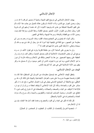 ‫ﺍﻹﻋﻼﻡ ﺍﻹﺴﻼﻤﻲ‬

‫ﻴﻬﺩﻑ ﺍﻹﻋﻼﻡ ﺍﻹﺴﻼﻤﻲ ﺇﻟﻰ ﺘﺭﺴﻴﺦ ﺍﻟﻘﻴﻡ ﺍﻟﺩﻴﻨﻴﺔ، ﻭﺘﻨﻤﻴﺔ ﺍﻟـﻀﻤﻴﺭ ﻟﻤﺭﺍﻗﺒـﺔ ﺍﷲ ﻋـﺯ‬
‫ﻭﺠل، ﻭﺤﺴ‪‬ﻥ ﺍﻟﺠﻭﺍﺭ ﻤﻊ ﺍﻟﻨﺎﺱ، ﻭﺃﺩﺍﺀ ﺍﻷﻤﺎﻨﺔ، ﺜﻡ ﻴﻜﻭﻥ ﻫﻨﺎﻙ ﺘﺄﺼﻴل ﻤﻥ ﺠﺎﻨﺏ ﻫﺫﺍ ﺍﻹﻋـﻼﻡ‬
                                                                        ‫‪‬‬
‫ﻋﻠﻰ ﺍﻟﻘﻴﻡ ﺍﻷﺼﻴﻠﺔ ﺍﻟﻤﻨﺒﺜﻘﺔ ﻤﻥ ﻫﺩﻯ ﺍﷲ ﻭﺘﻭﺠﻴﻪ ﺍﻷﻨﺒﻴﺎﺀ؛ ﻷﻥ ﺍﷲ ﻋﻨﺩﻤﺎ ﺃﺭﺴﻠﻬﻡ ﺇﻟﻰ ﺍﻟﺒـﺸﺭﻴﺔ‬
‫ﻜﺎﻨﻭﺍ ﺭﺠﺎل ﺇﻋﻼﻡ ﻤﻥ ﺍﻟﻁﺭﺍﺯ ﺍﻷﻭل، ﺍﻟﻤﺘﻤﻴﺯ ﺒﺼﺩﻕ ﺍﻟﻜﻠﻤﺔ، ﻭﻋﻔﺔ ﺍﻟﻠﺴﺎﻥ، ﻭﻨﺯﺍﻫﺔ ﺍﻟﻤﻘـﺼﺩ،‬
                      ‫ﻭﺤﺴﻥ ﺍﻷﺩﺍﺀ، ﻤﻊ ﺍﻟﻔﻁﻨﺔ ﻭﺍﻟﻨﺒﺎﻫﺔ، ﻭﺴﺭﻋﺔ ﺍﻟﺒﺩﻴﻬﺔ، ﻭﺍﻟﺩﻗﺔ ﻓﻲ ﺍﻟﺘﻌﺒﻴﺭ.‬
‫ﻭﻜﺎﻥ ﺃﻨﺒﻴﺎﺀ ﺍﷲ ﻴﺘﻤﻴﺯﻭﻥ ﻓﻲ ﺍﻟﻤﺠﺘﻤﻊ ﺒﺼﻔﺎﺀ ﺍﻟﻘﻠﺏ، ﻭﻨﻘﺎﺀ ﺍﻟﺴﺭﻴﺭﺓ، ﻭﻋﺩﻡ ﺤـﺒﺱ ﺃﻱ‬
‫ﻤﻌﻠﻭﻤﺔ ﻋﻥ ﺍﻟﺠﻤﻬﻭﺭ، ﻤﻊ ﺍﻟﺩﻗﺔ ﻓﻲ ﺘﺒﻠﻴﻐﻬﺎ؛ ﻟﻬﺫﺍ ﺃﻤﺭﻨﺎ ﺍﷲ ﻋﺯ ﻭﺠل ﺃﻥ ﻨﻘﺘـﺩﻱ ﺒﻬـﻡ، ﻓﻘـﺎل‬
                              ‫ﺴﺒﺤﺎﻨﻪ ﻭﺘﻌﺎﻟﻰ: ‪ُ ‬ﻭﻟ ِ ‪ ‬ﺍﻟ ِﻴﻥ ﻫ ‪‬ﻯ ﺍﷲ ﻓﺒﻬ ‪‬ﺍﻫﻡ ﺍﻗﺘﺩﻩ ‪.(١) ‬‬
                                     ‫ُ ﹶ ِ ‪‬ﺩ ‪  ‬ﹾ ﹶ ِ ‪‬‬ ‫ﺃ ﹶﺌﻙ ﱠﺫ ‪ ‬ﺩ‬
‫ﻭﺇﻥ ﻤﺎ ﻴﺠﺭﻱ ﻋﻠﻰ ﺍﻟﺴﺎﺤﺔ ﺍﻵﻥ، ﻤﻥ ﺨﻠﺨﻠﺔ ﻓﻜﺭﻴﺔ ﻭﺘﺭﺩﺩ ﻓﻲ ﻗﺒﻭل ﺍﻷﺨﺒـﺎﺭ ﻤـﺭﺩﻩ‬
‫ﻴﺭﺠﻊ ﺇﻟﻰ ﺃﻥ ﺒﻌﺽ ﺍﻟﺸﺨﺼﻴﺎﺕ ﺍﻹﻋﻼﻤﻴﺔ ﻟﻡ ﺘﻠﺘﺯﻡ ﺒﺼﺩﻕ ﺍﻟﺤﺩﻴﺙ، ﻭﺇﺘﻘﺎﻥ ﺍﻟﻌﺒـﺎﺭﺓ، ﻭﺇﺒـﺭﺍﺯ‬
‫ﺍﻟﺤﻘﻴﻘﺔ ﻋﻠﻰ ﻭﺠﻬﻬﺎ ﺍﻟﺼﺤﻴﺢ.. ﻤﻥ ﻫﻨﺎ ﺒﺩﺃ ﺍﻟﺒﻌﺽ ﻴﺸﻜﻙ ﻓﻲ ﺍﻹﻋﻼﻡ ﻭﻭﺴﺎﺌﻠﻪ، ﻓﺄﺭﺩﻨﺎ ﺃﻥ ﻨﺒﺭﺯ‬
‫ﻤﺎ ﻫﻭ ﺍﻹﻋﻼﻡ ﺍﻟﺩﻴﻨﻲ، ﻭﻤﺎ ﻫﻭ ﺩﻭﺭﻩ؛ ﻟﻴﻌﺭﻑ ﺍﻟﻨﺎﺱ ﺃﻥ ﺍﻟﺨﺒﺭ ﻤﻭﺠﻭﺩ، ﻭﺃﻥ ﺍﻟـﺼﺩﻕ ﻤﺘـﻭﺍﻓﺭ‬
                               ‫ﺒﻴﻘﻴﻥ ﺒﻴﻥ ﺍﻷﻤﺔ ﺍﻹﺴﻼﻤﻴﺔ ﺍﻟﺘﻲ ﻫﻲ ﺨﻴﺭ ﺃﻤﺔ ﺃﺨﺭﺠﺕ ﻟﻠﻨﺎﺱ.‬

                                                         ‫ﺍﻟﻬﺩﻑ ﻤﻥ ﺍﻹﻋﻼﻡ ﺍﻹﺴﻼﻤﻲ:‬
‫ﻴﺘﺤﻘﻕ ﺍﻟﻬﺩﻑ ﺍﻹﻋﻼﻤﻲ ﻋﻨﺩ ﺘﻭﺼﻴل ﻤﻌﻠﻭﻤﺎﺕ ﻤﻥ ﺍﻟﻤﺭﺴل ﺇﻟﻰ ﺍﻟﻤﺴﺘﻘﺒل، ﻓﺈﺫﺍ ﻜﺎﻨـﺕ‬
‫ﺍﻟﻔﻜﺭﺓ ﻭﺍﻀﺤﺔ ﻤﻔﻬﻭﻤﺔ ﻤﺩﺭﻭﺴﺔ ﻋﻠﻰ ﻀﻭﺀ ﺍﻟﻌﻭﺍﻤل ﺍﻻﺠﺘﻤﺎﻋﻴﺔ ﻭﺍﻟﺒﻴﺌﻴﺔ، ﻓﺈﻥ ﻟﺫﻟﻙ ﺃﺜﺭﻩ ﻋﻠـﻰ‬
‫ﺍﻟﻤﺘﻠ ﱢﻲ، ﻤﻊ ﻤﻼﺤﻅﺔ ﺃﻥ ﺍﻟﻤﺠﺘﻤﻊ ﺍﻹﻨﺴﺎﻨﻲ ﻴﻌﻴﺵ ﻓﻲ ﺜﻭﺭﺓ ﺍﺘﺼﺎل ﺇﻋﻼﻤﻲ ﻨـﺘﺞ ﻋﻨـﻪ ﺘـﺄﺜﻴﺭ‬
                                                                        ‫‪ ‬ﹶﹶﻘ‬
‫ﻤﺒﺎﺸﺭ ﻋﻠﻰ ﺍﻟﻔﺭﺩ ﻭﺍﻟﺠﻤﺎﻋﺔ، ﻭﺫﻟﻙ ﻷﻥ ﺍﻟﺒﺙ ﺍﻹﻋﻼﻤﻲ ﻻ ﻴﺘﻭﻗﻑ ﻟﺤﻅﺔ ﻤـﻥ ﻟﻴـل ﺃﻭ ﻨﻬـﺎﺭ،‬
‫ﻓﺎﻹﺫﺍﻋﺔ ﻻ ﺘﺘﻭﻗﻑ ﻋﻥ ﺍﻟﺒﺙ، ﻭﺍﻟﺼﺤﻑ ﻭﺍﻟﻤﺠﻼﺕ، ﻭﺍﻟﻤﻠﺼﻘﺎﺕ ﻓﻲ ﺍﻟـﺸﻭﺍﺭﻉ ﻭﺍﻟﻤﻴـﺎﺩﻴﻥ، ﻻ‬
‫ﺘﻨﻘﻁﻊ ﻋﻥ ﺍﻹﺼﺩﺍﺭ، ﻭﺤﺩﻴﺙ ﺍﻟﺼﺎﺤﺏ ﻟﺼﺎﺤﺒﻪ، ﻭﺍﻟﺘﻠﻴﻔﺯﻴﻭﻥ ﻭﺍﻟﺴﻴﻨﻤﺎ ﻭﺍﻟﻤـﺴﺭﺡ ﻭﺍﻟﻨـﺩﻭﺍﺕ‬
                                                ‫ﺍﻟﻌﺎﻤﺔ، ﻭﺍﻟﻤﺤﺎﻀﺭﺍﺕ ﻓﻲ ﺍﻷﻨﺩﻴﺔ ﻭﺍﻟﻤﺤﺎﻓل.‬
‫ﻜل ﺫﻟﻙ ﻟﻪ ﺘﺄﺜﻴﺭ ﻓﻲ ﺍﺘﺠﺎﻩ ﺭﺃﻱ ﺍﻟﻔﺭﺩ ﻭﺍﻟﻤﺠﻤﻭﻉ، ﻭﻋﻨﺩﻤﺎ ﻨﻘﻑ ﺃﻤﺎﻡ ﻫﺫﺍ ﺍﻟﺤﺸﺩ، ﻴﺘﺒـﻴﻥ‬
                                                                        ‫ﻟﻨﺎ ﺃﻥ ﺍﻹﻋﻼﻡ ﻫﻭ:‬
      ‫١- ﺸﺨﺼﻴﺔ ﺍﻟﻤﺭﺴل )ﺍﻟﻤﺘﺤﺩﺙ، ﺃﻭ ﺍﻟﻜﺎﺘﺏ، ﺃﻭ ﺍﻟﺨﻁﻴﺏ، ﺃﻭ ﺍﻟﻤﺤﺎﻀﺭ، ﺃﻭ ﺍﻟﻤﻤﺜل(.‬




                                                                  ‫)1( ﺍﻷﻨﻌﺎﻡ – ﻤﻥ ﺍﻵﻴﺔ: ٠٩.‬


‫٧٣‬
 