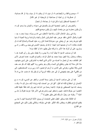 ‫٢- ﻤﻭﻀﻭﻉ ﺍﻟﻔﻜـﺭﺓ )ﺍﺠﺘﻤﺎﻋﻴـﺔ، ﺃﻭ ﺩﻴﻨﻴـﺔ، ﺃﻭ ﻭﻁﻨﻴـﺔ، ﺃﻭ ﺴﻴﺎﺴـﻴﺔ، ﺃﻭ ﺍﻗﺘـﺼﺎﺩﻴﺔ،‬
                     ‫ﺃﻭ ﻋﺴﻜﺭﻴﺔ، ﺃﻭ ﺯﺭﺍﻋﻴﺔ، ﺃﻭ ﺼﻨﺎﻋﻴﺔ، ﺃﻭ ﺘﺎﺭﻴﺨﻴﺔ، ﺃﻭ ﻏﻴﺭ ﺫﻟﻙ(.‬
                             ‫٣- ﺸﺨﺼﻴﺔ ﺍﻟﻤﺴﺘﻘﺒل )ﺴﻭﺍﺀ ﻜﺎﻥ ﻓﺭ ‪‬ﺍ، ﺃﻭ ﺠﻤﺎﻋﺔ، ﺃﻭ ﺸﻌ ‪‬ﺎ(.‬
                                ‫ﺒ‬                   ‫ﺩ‬
‫ﻭﺍﻟﻤﻔﺭﻭﺽ ﺃﻥ ﺘﺘﻤﻴﺯ ﺸﺨﺼﻴﺔ ﺍﻟﻤﺭﺴل ﺒﺎﻟﺼﺩﻕ ﻓﻲ ﺩﻋﻭﺘﻪ، ﻭﺍﻹﻴﻤﺎﻥ ﺒﻤﺎ ﻴﺩﻋﻭ ﺇﻟﻴـﻪ،‬
                             ‫ﻭﺃﻥ ﻴﻜﻭﻥ ﻤﺤﺘﺭ ‪‬ﺎ ﺒﻴﻥ ﻤﻥ ﻴﺘﺤﺩﺙ ﺇﻟﻴﻬﻡ، ﻭﺃﻥ ﻴﻜﻭﻥ ﻤﻭﻀﻊ ﺜﻘﺘﻬﻡ.‬
                                                                       ‫ﻤ‬
‫ﻭﻟﻨﺎ ﻓﻲ ﺭﺠل ﺍﻹﻋﻼﻡ ﺍﻷﻭل، ﻭﺍﻟﺩﺍﻋﻴﺔ ﺍﻷﻋﻅﻡ، ﻨﺒﻲ ﺍﷲ ﻭﺭﺴﻭﻟﻪ، ﺴﻴﺩﻨﺎ ﻤﺤﻤـﺩ ‪- ‬‬
‫ﺍﻟﻘﺩﻭﺓ ﻭﺍﻟﻤﺜل ﺍﻷﻋﻠﻰ، ﻓﻠﻘﺩ ﻋﺭﺽ ﻋﻠﻴﻪ ﺍﻟﻤﺸﺭﻜﻭﻥ ﺍﻟﻤﺎل ﻭﺍﻟﺠﺎﻩ ﻭﺍﻟﺭﺌﺎﺴﺔ ﻭﺯﻴﻨﺔ ﺍﻟﺤﻴﺎﺓ ﺍﻟـﺩﻨﻴﺎ‬
‫ﻜﻠﻬﺎ ﺒﺸﺭﻁ ﻭﺍﺤﺩ: ﻫﻭ ﺃﻥ ﻴﺘﺨﻠﻰ ﻋﻥ ﺩﻋﻭﺘﻪ!!! ﻓﻤﺎﺫﺍ ﻜﺎﻥ ﺭﺩﻩ ﻋﻠﻴﻪ ﺍﻟﺼﻼﺓ ﻭﺍﻟﺴﻼﻡ؟ ﻟﻘﺩ ﻗـﺎل‬
‫ﻜﻠﻤﺎﺕ ﺨﺎﻟﺩﺓ، ﻻ ﺒﺩ ﺃﻥ ﻨﻀﻌﻬﺎ ﺃﻤﺎﻡ ﺃﻋﻴﻨﻨﺎ: "ﻭﺍﷲ ﻟﻭ ﻭﻀ ‪‬ﻭﺍ ﺍﻟﺸﻤﺱ ﻓﻲ ﻴ ِﻴ ِـﻲ ﻭﺍﻟﻘ ‪‬ـﺭ ﻓـﻲ‬
    ‫ﹶﻤ ‪‬‬       ‫‪‬ﻤ ﻨ‬      ‫ﹶ‪ ‬‬    ‫ﹶ ‪  ‬ﻌ‬
                    ‫ﻴ ‪‬ﺎ ِﻱ، ‪‬ﻠﻰ ﺃﻥ ﺃﺘ ‪‬ﻙ ﻫ ﹶﺍ ﺍﻷﻤﺭ ‪‬ﺎ ﺘﺭﻜﹾﺘﻪ ﺤ ﱠﻰ ‪‬ﻅﻬﺭﻩ ﺍﷲ ﺃﻭ ﺃﻫﻠﻙ ‪‬ﻭ ﹶﻪ".‬
                       ‫‪  ِ ‬ﺩ ﻨ‬      ‫ﺘ ﻴ ِ ‪‬‬       ‫‪‬ﻤ ﹶ‪‬‬      ‫‪ ‬ﺭ ﺫ‬          ‫‪‬ﺴ ﺭ ﻋ‬
‫ﻜﻤﺎ ﺃﻥ ﺼﺎﺤﺏ ﺍﻟﺩﻋﻭﺓ ﻻ ﻴﻅﻤﺄ ﺃﺒ ‪‬ﺍ، ﻭﻻ ﻴﻴﺌﺱ، ﻭﻻ ﻴﻘﻨﻁ، ﺤﺘﻰ ﻭﻟﻭ ﺭﺃﻯ ﺍﻟﻔﺴﺎﺩ ﻫﻨـﺎ‬
                                            ‫ﺩ‬
‫ﻭﻫﻨﺎﻙ، ﻭﺤﺎﻤل ﺭﺍﻴﺔ ﺍﻟﺤﻕ ﺴﻴﺩﻨﺎ ﻤﺤﻤﺩ ‪ ‬ﺍﻟﻤﺜل ﺍﻟﺭﺍﺌﺩ، ﻭﺍﻟﻨﻤﻭﺫﺝ ﺍﻟﻔﺭﻴﺩ، ﻋﻨﺩﻤﺎ ﺘﻌﺭﺽ ﻷﺫﻯ‬
‫ﺃﻫل ﺍﻟﻁﺎﺌﻑ، ﺒﻌﺩ ﺃﻥ ﺘﺤﻤل ﻤﺎ ﺃﺼﺎﺒﻪ ﻤﻥ ﺍﻷﺫﻯ ﺍﻟﺫﻱ ﺃﻟﺤﻘﻪ ﺒﻪ ﺍﻟﻤﺸﺭﻜﻭﻥ ﻋﻠﻰ ﺃﻴﺩﻱ ﺴﻔﻬﺎﺌﻬﻡ،‬
‫ﻤﺎﺫﺍ ﻜﺎﻥ ﻤﻨﻪ؟ ﺇﻨﻪ ﺠﻠﺱ ﻭﺘﻁﻠﻊ ﺇﻟﻰ ﺍﻟﺴﻤﺎﺀ ﻭﻗﺎل ﻭﻫﻭ ﻴﻨﺎﺠﻲ ﺭﺒﻪ "ﺍﻟﻠﻬﻡ ﺇﻟﻴﻙ ﺃﺸـﻜﻭ ﻀـﻌﻑ‬
‫ﻗﻭﺘﻲ ﻭﻗﻠﺔ ﺤﻴﻠﺘﻲ، ﻭﻫﻭﺍﻨﻲ ﻋﻠﻰ ﺍﻟﻨﺎﺱ، ﻴﺎ ﺃﺭﺤﻡ ﺍﻟﺭﺍﺤﻤﻴﻥ، ﺃﻨﺕ ﺭﺒﻲ ﻭﺭﺏ ﺍﻟﻤﺴﺘﻀﻌﻔﻴﻥ، ﺇﻟﻰ‬
‫ﻤﻥ ﺘﻜﻠﻨﻲ؟ ﻋﻠﻰ ﺒﻌﻴﺩ ﻴﺘﺠﻬﻤﻨﻲ ﺃﻭ ﺇﻟﻰ ﻋﺩﻭ ﻤﻠﻜﺘﻪ ﺃﻤﺭﻱ؟ ﺇﻥ ﻟﻡ ﻴﻜﻥ ﺒﻙ ﻏـﻀﺏ ﻋﻠـﻲ ﻓـﻼ‬
                                                                                         ‫ﺃﺒﺎﻟﻲ".‬
‫ﻜﻤﺎ ﺃﻥ ﻋﻠﻰ ﺼﺎﺤﺏ ﺍﻟﺩﻋﻭﺓ ﺃﻥ ﻴﺘﻤﻴﺯ ﺒﺴﻌﺔ ﺍﻟﺼﺩﺭ، ﻭﺍﻟﻌﻔﻭ ﻋﻥ ﺍﻟﻤﺴﻲﺀ ﺇﻟﻴـﻪ، ﻤـﻊ‬
‫ﺍﻹﺤﺴﺎﻥ ﺇﻥ ﺍﺴﺘﻁﺎﻉ ﺫﻟﻙ؛ ﻟﻤﺎ ﻗﻴل: "ﺍﺘﻕ ﺸﺭ ﻤﻥ ﺃﺤﺴﻨﺕ ﺇﻟﻴﻪ ﺒﺯﻴﺎﺩﺓ ﺍﻹﺤـﺴﺎﻥ ﺇﻟﻴـﻪ"، ﻭﻟﻘـﺩ‬
‫ﻭﺼﻑ ﺍﷲ ﻨﺒﻴﻪ ﺍﻟﻤﺼﻁﻔﻰ ‪ ‬ﺒﻘﻭﻟﻪ: ‪ ‬ﻓﺒ ‪‬ﺎ ﺭﺤﻤﺔ ﻤﻥ ﺍﷲ ِﻨﺕ ﻟﻬﻡ ﻭﻟﻭ ﹸﻨﺕ ﻓ ‪‬ﺎ ﻏ ِﻴﻅ ﺍﻟﻘﻠﺏ‬
‫ﹶ ِﻤ ‪ ِ   ٍ   ‬ﻟ ﹶ ﹶ ‪   ‬ﹶ ‪ ‬ﻜ ﹶ ﹶ ﻅ ﹶ ﻠ ﹶ ﹾ ﹶ ﹾ ِ‬
‫ﻻﻨﻔ ‪‬ﻭﺍ ﻤﻥ ﺤﻭﻟﻙ ﹶﺎﻋﻑ ﻋﻨﻬﻡ ‪‬ﺍﺴﺘﻐﻔﺭ ﻟﻬﻡ ﻭ ﹶﺎﻭﺭﻫﻡ ِﻲ ﺍﻷﻤﺭ ﻓﺈ ﹶﺍ ‪ ‬ﻤﺕ ﻓﺘﻭ ﱠـل ﻋ ﹶـﻰ‬
  ‫‪ ِ ‬ﹶ ِ ﺫ ﻋ ﺯ ‪ ‬ﹶ ﹶ ﹶ ‪‬ﻜ ْ ‪ ‬ﻠ‬ ‫ﹶ ﹾ ﹶﻀ ِ ‪  ِ   ‬ﻓ ‪ ‬ﹸ ‪ ‬ﹾ ‪  ‬ﻭ ‪ ‬ﹶ ﹾ ِ ‪ ‬ﹶ ‪  ‬ﺸ ِ ‪   ‬ﻓ‬
                                    ‫ﺍﷲ‪ .(١) ‬ﻭﻗﻭﻟﻪ ﻋﺯ ﻭﺠل: ‪ ‬ﻭﺇﻨﻙ ﻟﻌ ﹶﻰ ﺨﻠﻕ ﻋ ِﻴﻡ ‪.(٢) ‬‬
                                           ‫‪ ِ ‬ﱠ ‪ ‬ﹶ ‪ ‬ﻠ ﹸ ﹸ ٍ ‪‬ﻅ ٍ‬ ‫‪ ‬ﱠ‬             ‫ِ‬
‫ﺃﻤﺎ ﺍﻟﺜﺎﻟﺜﺔ، ﻓﺈﻨﻪ ﻴﺴﺘﺜﻴﺭ ﺍﻟﻌﻘل، ﻓﻌﻠﻰ ﺍﻟﻤﺘﺤﺩﺙ ﺃﻥ ﻴﺴﻭﻕ ﺍﻷﺩﻟﺔ ﺍﻟﻭﺍﻀﺤﺔ ﺍﻟﺒﻴﻨـﺔ ﺤﺘـﻰ‬
‫ﻴﻘﺘﻨﻊ ﺍﻟﻤﺴﺘﻤﻊ ﺒﺎﻟﻔﻜﺭﺓ، ﻭﻴﻌﻜﺱ ﺫﻟﻙ ﺍﻟﺘﺄﺜﻴﺭ ﻋﻠﻴﻪ ﻓﻲ ﺴﻠﻭﻜﻪ، ﻭﺒﺎﻟﺘﺎﻟﻲ ﻴﻜﻭﻥ ﺘﺄﺜﻴﺭﻩ ﻓﻲ ﺍﻟﻤﺠﺘﻤﻊ‬
                                                                                    ‫ﻋﻥ ﺍﻗﺘﻨﺎﻉ.‬




                                                                 ‫)1( ﺁل ﻋﻤﺭﺍﻥ – ﻤﻥ ﺍﻵﻴﺔ: ٩٥١.‬
                                                                                    ‫)2( ﺍﻟﻘﻠﻡ: ٤.‬


‫٨٣‬
 