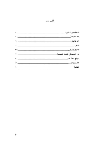 ‫ﺍﻟﻔﻬﺭﺱ‬


‫اﻟﺪﻋﺎة وﻣﻴﺮاث اﻟﻨﺒﻮة ................................................................................................ ٧‬

‫اﻷﺋﻤﺔ اﻟﺪﻋﺎة ......................................................................................................... ٠١‬

‫زاد اﻟﺪاﻋﻴﺔ ........................................................................................................... ٤١‬

‫اﻟﺪﻋﻮة ................................................................................................................ ٦١‬

‫اﻹﻋﻼم اﻹﺳﻼﻣﻲ .................................................................................................... ٧٣‬

‫دور اﻟﻤﺴﺠﺪ ﻓﻲ اﻟﺘﻨﺸﺌﺔ اﻟﺼﺤﻴﺤﺔ .............................................................................. ٢٧‬

‫ﻥﻤﻮذج ﻟﺨﻄﺔ ﻋﻤﻞ .................................................................................................. ١٨‬

‫اﻻﺳﺘﻌﺪاد اﻟﻨﻔﺴﻲ .................................................................................................... ٦٨‬

‫اﻟﺨﺎﺕﻤﺔ ................................................................................................................ ٠٩‬




‫٣‬
 