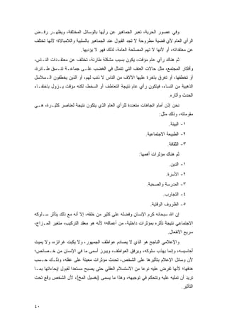 ‫ﻭﻓﻲ ﻋﺼﻭﺭ ﺍﻟﺤﺭﻴﺔ، ﺘﻌﺒﺭ ﺍﻟﺠﻤﺎﻫﻴﺭ ﻋﻥ ﺭﺃﻴﻬﺎ ﺒﺎﻟﻭﺴﺎﺌل ﺍﻟﻤﺨﺘﻠﻔﺔ، ﻭﻴﻅﻬـﺭ ﺭﻓـﺽ‬
‫ﺍﻟﺭﺃﻱ ﺍﻟﻌﺎﻡ ﻷﻱ ﻗﻀﻴﺔ ﻤﻁﺭﻭﺤﺔ ﻻ ﺘﺠﺩ ﺍﻟﻘﺒﻭل ﻋﻨﺩ ﺍﻟﺠﻤﺎﻫﻴﺭ ﺒﺎﻟﺴﻠﺒﻴﺔ ﻭﺍﻟﻼﻤﺒﺎﻻﺓ؛ ﻷﻨﻬﺎ ﺘﺨﺘﻠﻑ‬
                        ‫ﻋﻥ ﻤﻌﺘﻘﺩﺍﺘﻪ، ﺃﻭ ﻷﻨﻬﺎ ﻻ ﺘﻬﻡ ﺍﻟﻤﺼﻠﺤﺔ ﺍﻟﻌﺎﻤﺔ، ﻟﺫﻟﻙ ﻓﻬﻭ ﻻ ﻴﺅﺩﻴﻬﺎ.‬
‫ﺜﻡ ﻫﻨﺎﻙ ﺭﺃﻱ ﻋﺎﻡ ﻤﺅﻗﺕ، ﻴﻜﻭﻥ ﺒﺴﺒﺏ ﻤﺸﻜﻠﺔ ﻁﺎﺭﺌﺔ، ﺘﺨﺘﻠﻑ ﻋﻥ ﻤﻌﺘﻘـﺩﺍﺕ ﺍﻟﻨـﺎﺱ،‬
‫ﻭﺃﻓﻜﺎﺭ ﺍﻟﻤﺠﺘﻤﻊ، ﻤﺜل ﺤﺎﻻﺕ ﺍﻟﻌﻨﻑ ﺍﻟﺘﻲ ﺘﺘﻤﺜل ﻓﻲ ﺍﻟﻐﻀﺏ ﻋﻠـﻰ ﺠﻤﺎﻋـﺔ ﺘﻨـﺴﻕ ﻁـﺎﺌﺭﺓ،‬
‫ﺃﻭ ﺘﺨﻁﻔﻬﺎ، ﺃﻭ ﺘﻐﺭﻕ ﺒﺎﺨﺭﺓ ﻋﻠﻴﻬﺎ ﺍﻵﻻﻑ ﻤﻥ ﺍﻟﻨﺎﺱ ﻻ ﺫﻨﺏ ﻟﻬﻡ، ﺃﻭ ﺍﻟﺫﻴﻥ ﻴﺨﻁﻔﻭﻥ ﺍﻟـﺴﻼﺴل‬
‫ﺍﻟﺫﻫﺒﻴﺔ ﻤﻥ ﺍﻟﻨﺴﺎﺀ، ﻓﻴﺘﻜﻭﻥ ﺭﺃﻱ ﻋﺎﻡ ﻨﺘﻴﺠﺔ ﺍﻟﺘﻌﺎﻁﻑ ﺃﻭ ﺍﻟﺴﺨﻁ، ﻟﻜﻨﻪ ﻤﺅﻗﺕ ﻴـﺯﻭل ﺒﺎﺨﺘﻔـﺎﺀ‬
                                                                       ‫ﺍﻟﺤﺩﺙ ﻭﺁﺜﺎﺭﻩ.‬
‫ﻨﺤﻥ ﺇﺫﻥ ﺃﻤﺎﻡ ﺍﺘﺠﺎﻫﺎﺕ ﻤﺘﻌﺩﺩﺓ ﻟﻠﺭﺃﻱ ﺍﻟﻌﺎﻡ ﺍﻟﺫﻱ ﻴﺘﻜﻭﻥ ﻨﺘﻴﺠﺔ ﻟﻌﻨﺎﺼﺭ ﻜﺜﻴـﺭﺓ، ﻫـﻲ‬
                                                                  ‫ﻤﻘﻭﻤﺎﺘﻪ، ﻭﺫﻟﻙ ﻤﺜل:‬
                                                                       ‫١- ﺍﻟﺒﻴﺌﺔ.‬
                                                           ‫٢- ﺍﻟﻁﺒﻴﻌﺔ ﺍﻻﺠﺘﻤﺎﻋﻴﺔ.‬
                                                                       ‫٣- ﺍﻟﺜﻘﺎﻓﺔ.‬
                                                       ‫ﺜﻡ ﻫﻨﺎﻙ ﻤﺅﺜﺭﺍﺕ ﺃﻫﻤﻬﺎ:‬
                                                                       ‫١- ﺍﻟﺩﻴﻥ.‬
                                                                      ‫٢- ﺍﻷﺴﺭﺓ.‬
                                                           ‫٣- ﺍﻟﻤﺩﺭﺴﺔ ﻭﺍﻟﺼﺤﺒﺔ.‬
                                                                    ‫٤- ﺍﻟﺘﺠﺎﺭﺏ.‬
                                                             ‫٥- ﺍﻟﻅﺭﻭﻑ ﺍﻟﻭﻗﺘﻴﺔ.‬
‫ﺇﻥ ﺍﷲ ﺴﺒﺤﺎﻨﻪ ﻜﺭﻡ ﺍﻹﻨﺴﺎﻥ ﻭﻓ ‪‬ﻠﻪ ﻋﻠﻰ ﻜﺜﻴﺭ ﻤﻥ ﺨﻠﻘﻪ، ﺇﻻ ﺃﻨﻪ ﻤﻊ ﺫﻟﻙ ﻴﺘﺄﺜﺭ ﺴـﻠﻭﻜﻪ‬
                                             ‫ﹶﻀ ‪‬‬          ‫‪‬‬
‫ﺍﻻﺠﺘﻤﺎﻋﻲ ﻨﺘﻴﺠﺔ ﺘﺄﺜﺭﻩ ﺒﻤﺅﺜﺭﺍﺕ ﺩﺍﺨﻠﻴﺔ، ﻤﻥ ﺃﻋﻤﺎﻗﻪ؛ ﻷﻨﻪ ﻫﻭ ﻤﻌﻘﺩ ﺍﻟﺘﺭﻜﻴﺏ، ﻤﺘﻐﻴﺭ ﺍﻟﻤـﺯﺍﺝ،‬
                                                                       ‫ﺴﺭﻴﻊ ﺍﻻﻨﻔﻌﺎل.‬
‫ﻭﺍﻹﻋﻼﻤﻲ ﺍﻟﻨﺎﺠﺢ ﻫﻭ ﺍﻟﺫﻱ ﻻ ﻴﺼﺎﺩﻡ ﻋﻭﺍﻁﻑ ﺍﻟﺠﻤﻬﻭﺭ، ﻭﻻ ﻴﻜﺒﺕ ﻏﺭﺍﺌﺯﻩ، ﻭﻻ ﻴﻤﻴﺕ‬
‫ﺃﺤﺎﺴﻴﺴﻪ، ﻭﺇﻨﻤﺎ ﻴﻬﺫﺏ ﺴﻠﻭﻜﻪ، ﻭﻴﺭﻓﻕ ﺍﻟﻌﻭﺍﻁﻑ، ﻭﻴﺒﺭﺯ ﺃﺴﻤﻰ ﻤﺎ ﻓﻲ ﺍﻹﻨﺴﺎﻥ ﻤﻥ ﺨـﺼﺎﺌﺹ؛‬
‫ﻷﻥ ﻭﺴﺎﺌل ﺍﻹﻋﻼﻡ ﺒﺘﺄﺜﻴﺭﻫﺎ ﻋﻠﻰ ﺍﻟﺸﺨﺹ، ﺘﺤﺩﺙ ﻤﺅﺜﺭﺍﺕ ﻤﻌﻴﻨﺔ ﻋﻠﻰ ﻋﻘﻠﻪ، ﻭﺫﻟـﻙ ﺤـﺴﺏ‬
‫ﻫﺩﻓﻬﺎ؛ ﻷﻨﻬﺎ ﺘﻔﺭﺽ ﻋﻠﻴﻪ ﻨﻭ ‪‬ﺎ ﻤﻥ ﺍﻻﺴﺘﺴﻼﻡ ﺍﻟﻌﻘﻠﻲ ﺤﺘﻰ ﻴﺼﺒﺢ ﻤﺴﺘﻌ ‪‬ﺍ ﻟﻘﺒﻭل ﺇﻴﺤﺎﺀﺍﺘﻬﺎ ﺒﻤـﺎ‬
                      ‫ﺩ‬                                  ‫ﻋ‬
‫ﺘﺭﻴﺩ ﺃﻥ ﺘﻤﻠﻴﻪ ﻋﻠﻴﻪ ﻭﺘﺘﺤﻜﻡ ﻓﻲ ﺘﻭﺠﻴﻬﻪ، ﻭﻫﺫﺍ ﻤﺎ ﻴﺴﻤﻰ )ﺒﻐﺴﻴل ﺍﻟﻤﺦ(، ﻷﻥ ﺍﻟﺸﺨﺹ ﻭﻗﻊ ﺘﺤﺕ‬
                                                                               ‫ﺍﻟﺘﺄﺜﻴﺭ.‬


‫٠٤‬
 