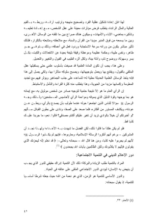 ‫ﻟﻬﺫﺍ ﻓﺈﻥ ﺇﻋﺎﺩﺓ ﺘﺸﻜﻴل ﻋﻘﻠﻴﺔ ﺍﻟﻔﺭﺩ ﻭﺘﺼﺤﻴﺢ ﻤﻨﻬﺠﻪ ﻭﺘﺭﺘﻴﺏ ﺁﺭﺍﺌـﻪ، ﻭﺭﺒﻁـﻪ ﺒـﺎﻟﻘﻴﻡ‬
‫ﺍﻟﻌﺎﻟﻴﺔ ﻭﺍﻟﻤ ﹸل ﺍﻟﺭﺍﺌﺩﺓ، ﻴﺘﻁﻠﺏ ﻓﺭﺽ ﻤﺅﺜﺭﺍﺕ ﻤﻌﻴﻨﺔ ﻋﻠﻰ ﻋﻘل ﺍﻟﺸﺨﺹ، ﻤـﻊ ﺇﻋـﺎﺩﺓ ﺘﻌﻠﻴﻤـﻪ‬
                                                                   ‫‪‬ﺜ‬
‫ﻭﺘﺫﻜﻴﺭﻩ ﺒﻤﺎﻀﻲ، ﺍﻵﺒﺎﺀ ﻭﺍﻷﻤﻬﺎﺕ، ﻭﺴﻴﻜﻭﻥ ﻫﻨﺎﻙ ﺼﺭﺍﻉ ﺒﻴﻥ ﻤﺎ ﺘﻠﻘﻨﻪ ﻤﻥ ﺍﻟﻭﺴﺎﺌل ﺍﻷﺨـﺭﻯ،‬
‫ﻭﺒﻴﻥ ﻤﺎ ﻴﺴﻤﻌﻪ ﻤﻥ ﻓﻭﻕ ﺍﻟﻤﻨﺒﺭ ﻤﺅﻴ ‪‬ﺍ ﻤﻥ ﺍﻟﻘﺭﺁﻥ ﻭﺍﻟﺴﻨﺔ، ﻤﻊ ﻤﻼﺤﻘﺘﻪ ﻭﻤﺘﺎﺒﻌﺘﻪ ﺒﺎﻟﺘﻜﺭﺍﺭ، ﻓﻠﺫﻟﻙ‬
                                                      ‫ﺩ‬
‫ﺘﺄﺜﻴﺭ ﻤﺒﺎﺸﺭ ﻴﻜﻭﻥ ﻤﻥ ﻭﺭﺍﺌﻪ ﺴﺭﻋﺔ ﺍﻻﺴﺘﺠﺎﺒﺔ ﻭﺭﺩﻭﺩ ﻓﻌل ﻓﻲ ﺃﻋﻤﺎﻗﻪ، ﻭﺫﻟﻙ ﻴـﺘﻡ ﻓـﻲ ﺠـﻭ‬
‫ﻁﺎﻫﺭ، ﻭﻨﻔﺱ ﻁﻴﺒﺔ، ﻭﺤﻜﻤﺔ ﻋﻅﻴﻤﺔ ﻭﻤﻭﻋﻅﺔ ﺭﻗﻴﻘﺔ ﺒﻠﻴﻐﺔ ﺒﻌﻴﺩﺓ ﻋﻥ ﺍﻻﻨﻔﻌﺎﻻﺕ ﻭﺍﻟﻜﺒﺕ، ﺒﻜـل‬
       ‫ﻴﺴﺭ ﻭﺴﻬﻭﻟﺔ، ﻭﻭﻀﻭﺡ ﺘﺎﻡ، ﻭﺃﺩﻟﺔ ﺒﻴﻨﺔ، ﻭﻟﻜل ﺃﺜﺭﻩ ﺍﻟﻁﻴﺏ ﻓﻲ ﺍﻟﻘﺒﻭل ﻭﺍﻟﺘﻐﻴﻴﺭ ﻭﺍﻟﺘﻌﺩﻴل.‬
‫ﻭﻋﻠﻰ ﻫﺫﺍ، ﻴﺠﺏ ﺃﻥ ﺘﻜﻭﻥ ﺍﻟﻤﺎﺩﺓ ﺍﻟﻌﻠﻤﻴﺔ ﻗﺩ ﺼﻴﻐﺕ ﺒﺄﺴﻠﻭﺏ ﻋﻠﻤﻲ ﺤﺘﻰ ﻴﺴﺘﻘﺒﻠﻬﺎ ﻋﻘل‬
‫ﺍﻟﻤﺘﻠﻘﻲ ﺒﺎﻟﻘﺒﻭل، ﻭﻴﻘﺘﻨﻊ ﺒﻬﺎ ﻭﻴﻌﻤل ﺒﺘﻭﺠﻴﻬﺎﺘﻬﺎ، ﻭﻴﺼﺒﺢ ﺴﻠﻭﻜﻪ ﻤﺘﺄﺜ ‪‬ﺍ ﺒﻬﺎ، ﻭﻟﻜﻲ ﻴﺼل ﺇﻟﻰ ﻫﺫﺍ‬
                       ‫ﺭ‬
‫ﻓﺈﻨﻪ ﻴﺘﺨﺫ ﺍﻟﻭﺴﺎﺌل ﺍﻟﻌﻠﻤﻴﺔ ﺍﻟﺤﺩﻴﺜﺔ ﻤﻁﻴﺔ ﻟﻪ؛ ﻟﺘﺴﺎﻋﺩﻩ ﻋﻠﻰ ﺠﺫﺏ ﺍﻟﺠﻤﺎﻫﻴﺭ ﻭﻴﺅﺜﺭ ﻓﻴﻬﻡ ﻤﻊ ﺘﺠﺩﻴﺩ‬
      ‫ﺍﻟﻤﻌﻠﻭﻤﺔ ﻭﺇﻜﺴﺎﺒﻬﺎ ﻤﺯﻴ ‪‬ﺍ ﻤﻥ ﺍﻟﺤﻴﻭﻴﺔ، ﻭﻫﺫﺍ ﻴﺘﻁﻠﺏ ﻤﻨﻪ ﻜﺜﺭﺓ ﺍﻟﻘﺭﺍﺀﺓ ﻭﺍﻟﺘﺄﻤل ﻭﺍﻻﺴﺘﻨﺒﺎﻁ.‬
                                                                  ‫ﺩ‬
‫ﺇﻥ ﺍﻟﺭﺃﻱ ﺍﻟﻌﺎﻡ ﻤﺎ ﻫﻭ ﺇﻻ ﻨﺘﻴﺠﺔ ﺤﺘﻤﻴﺔ ﻟﺘﻭﺠﻴﻪ ﺼﺎﺩﺭ ﻤﻥ ﺸﺨﺹ ﻤﻭﺜﻭﻕ ﺒﻪ، ﻤﻊ ﺇﻴﻤﺎﻨﻪ‬
‫ﻫﻭ ﺒﻤﺎ ﻴﻭﺠﻬﻪ ﻭﻗﻭﺓ ﺍﻟﺩﻟﻴل ﺍﻟﺫﻱ ﻴﺴﻭﻗﻪ ﻭﻤﻭﺍﺀﻤﺔ ﺍﻟﺭﺃﻱ ﻷﺤﺎﺴﻴﺱ ﺍﻟﻤـﺴﺘﻤﻌﻴﻥ؛ ﻭﻟـﺫﻟﻙ ﻭ ‪‬ـﻪ‬
‫‪‬ﺠ ‪‬‬
‫ﺍﻟﺭﺴﻭل ‪ ‬ﺴﺅﺍﻻ ﻟﻠﻨﺎﺱ ﺍﻟﺫﻴﻥ ﺍﺠﺘﻤﻌﻭﺍ ﺤﻭﻟﻪ ﻋﻨﺩﻤﺎ ﹸﻭﻟﺏ ﺒﺄﻥ ﻴﺼﺩﻉ ﺒﺎﻟﺭﺃﻱ، ﻭﻴﻌﻠـﻥ ﻋـﻥ‬
                   ‫ﻁ ِ ‪    ‬‬                               ‫ﹰ‬
‫ﻋﻭﺩﺘﻪ، ﻭﻴﻜﺸﻑ ﺍﻟﻤﺴﺘﻭﺭ ﻤﻥ ﺃﻓﻜﺎﺭﻩ، ﻓﻠﻤﺎ ﺼﻌﺩ ﻋﻠﻰ ﺍﻟﺼﻔﺎ، ﻭﻨﺎﺩﻯ ﻋﻠﻰ ﺒﻁﻭﻥ ﺍﻟﻘﺒﺎﺌل ﺴـﺄﻟﻬﻡ‬
‫"ﻟﻭ ﺃﺨﺒﺭﺘﻜﻡ ﺃﻥ ﺨﻴﻼ ﺒﺎﻟﻭﺍﺩﻱ ﺘﺭﻴﺩ ﺃﻥ ﺘﻐﻴﺭ ﻋﻠﻴﻜﻡ ﺃﻜﻨﺘﻡ ﻤﺼﺩﻗ ‪‬؟ ﻗﺎﻟﻭﺍ: ﻨﻌﻡ، ﻤﺎ ﺠﺭﺒﻨﺎ ﻋﻠﻴـﻙ‬
                            ‫‪ِ   ‬ﻲ‬                                ‫ﹰ‬
                                                                                   ‫ﻜﺫ ‪‬ﺎ ﻗﻁ.‬
                                                                                        ‫ﺒ‬
‫ﻓﻠﻭ ﻟﻡ ﻴﻜﻥ ﻫﻜﺫﺍ ﻤﺎ ﻗﺎﻟﻭﺍ ﺫﻟﻙ، ﻟﻜﻥ ﺍﻟﻔﻀل ﻤﺎ ﺸﻬﺩﺕ ﺒـﻪ ﺍﻷﻋـﺩﺍﺀ؛ ﻭﻟﻬـﺫﺍ ﻨﺠـﺩ ﺃﻥ‬
‫ﺍﻟﻤﺸﺭﻜﻴﻥ – ﺒﺭﻏﻡ ﺃﻨﻬﻡ ﺃﻨﻜﺭﻭﺍ ﺍﻟﺭﺴﺎﻟﺔ ﺍﻹﺴﻼﻤﻴﺔ، ﻭﺤﺎﺭﺒﻭﻫﺎ- ﻓﺈﻨﻬﻡ ﻟﻡ ﻴﻜـﺫﺒﻭﺍ ﺍﻟﺭﺴـﻭل ‪‬؛‬
‫ﻷﻨﻬﻡ ﻟﻡ ﻴﺠﺭﺒﻭﺍ ﻋﻠﻴﻪ ﻜﺫ ‪‬ﺎ، ﻭﻤﻥ ﻫﻨﺎ ﻗﺎل ﺍﷲ – ﺴﺒﺤﺎﻨﻪ ﻭﺘﻌﺎﻟﻰ-: ‪ ‬ﻗﺩ ﻨﻌﻠﻡ ﺇ ﱠﻪ ﻟ ‪‬ﺤﺯﻨ ‪ ‬ﺍﻟ ِﻱ‬
 ‫ﹶ ‪ ‬ﹶ ‪ ‬ﹶ ‪ِ ‬ﻨ ‪ ‬ﹶﻴ ‪  ‬ﹸﻙ ﱠﺫ‬                                   ‫ﺒ‬
                         ‫ﻴ ﹸﻭﹸﻭﻥ ﻓﺈﻨﻬﻡ ﻻ ﻴﻜﺫ ‪‬ﻭﻨ ‪ ‬ﻟ ِﻥ ﺍﻟ ﱠﺎﻟ ِﻴﻥ ِﺂ ‪‬ﺎﺕ ﺍﷲ ﻴﺠﺤ ‪‬ﻭﻥ ‪.(١) ‬‬
                                ‫‪‬ﻘ ﻟ ‪ ‬ﹶ ِ ﱠ ‪  ‬ﹶ ‪ ‬ﹶ ﱢﺒ ﹶﻙ ﻭ ﹶﻜ ‪ ‬ﻅ ِﻤ ‪ ‬ﺒ ﻴ ِ ِ ‪  ‬ﺩ ‪‬‬

                                          ‫ﺩﻭﺭ ﺍﻹﻋﻼﻡ ﺍﻟﺩﻴﻨﻲ ﻓﻲ ﺍﻟﺘﻨﻤﻴﺔ ﺍﻻﺠﺘﻤﺎﻋﻴﺔ:‬
‫ﺍﻟﻤﺭﺍﺩ ﺒﺎﻟﺘﻨﻤﻴﺔ ﻁﻠﺏ ﺍﻟﺯﻴﺎﺩﺓ ﻭﺍﻟﺒﺭﻜﺔ؛ ﺫﻟﻙ ﻷﻥ ﺍﻟﺘﻨﻤﻴﺔ ﺇﺩﺭﺍﻙ ﺤﻘﻴﻘﻲ ﻟﻠﺩﻭﺭ ﺍﻟﺫﻱ ﻴﺠـﺏ‬
                ‫ﺃﻥ ﻴﻨﻬﺽ ﺒﻪ ﺍﻹﻨﺴﺎﻥ؛ ﻟﻴﺅﺩﻱ ﺍﻟﺩﻭﺭ ﺍﻻﺠﺘﻤﺎﻋﻲ ﺍﻟﻤﻠ ﹶﻰ ﻋﻠﻰ ﻋﺎﺘﻘﻪ ﻓﻲ ﺍﻟﺤﻴﺎﺓ..‬
                                       ‫‪ ‬ﹾﻘ‬
‫ﻭﺍﻟﺩﻭﺭ ﺍﻷﺴﺎﺴﻲ ﻟﻠﺘﻨﻤﻴﺔ ﻫﻭ ﺍﻟﺯﻤﻥ، ﺍﻟﺫﻱ ﻫﻭ ﻨﻌﻤﺔ ﻤﻥ ﺍﷲ؛ ﺤﻴﺙ ﺠﻌﻠﻪ ﺸﺭ ﹰﺎ ﺃﺴﺎﺴـ ‪‬ﺎ‬
 ‫ﻴ‬        ‫ﻁ‬
                                                                   ‫ﻟﻠﺘﻨﻤﻴﺔ، ﺇﺫ ﻴﻘﻭل ﺴﺒﺤﺎﻨﻪ:‬



                                                                             ‫)1( ﺍﻷﻨﻌﺎﻡ: ٣٣.‬


‫١٤‬
 