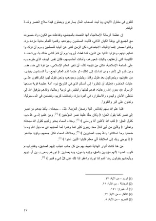 ‫ﻟﺘﻜﻭﻥ ﻓﻲ ﻤﺘﻨﺎﻭل ﺍﻷﻴﺩﻱ ﻭﻴﺎ ﻟﻴﺕ ﺃﺼﺤﺎﺏ ﺍﻟﻤﺎل ﻴﺴﺎﺭﻋﻭﻥ ﻭﻴﻌﻤﻠﻭﻥ ﻓﻬﺫﺍ ﺴﻼﺡ ﺍﻟﻌﺼﺭ ﻭﻟﻔـﺔ‬
                                                                                         ‫ﺍﻟﻭﻗﺕ.‬
‫ﺇﻥ ﻋﻅﻤﺔ ﺍﻟﺭﺴﺎﻟﺔ ﺍﻹﺴﻼﻤﻴﺔ، ﺃﻨﻬﺎ ﺍﻟﺘﺤﻤﺕ ﺒﺎﻟﻤﺠﺘﻤﻊ، ﻭﺘﻔﺎﻋﻠﺕ ﻤﻊ ﺍﻟﻜﻭﻥ، ﻭﺍﻨـﺼﻬﺭﺕ‬
‫ﻤﻊ ﺍﻟﺠﻤﻴﻊ ﻓﻲ ﺒﻭﺘﻘﺔ ﺍﻟﻜﻴﺎﻥ ﺍﻟﺫﺍﺘﻲ، ﻓﺄﺜﺒﺕ ﺍﻟﻤﺴﻠﻤﻭﻥ ﻭﺠﻭﺩﻫﻡ، ﻭﻗﺩﻤﻭﺍ ﻟﻠﻌﺎﻟﻡ ﻤﺩﻨﻴﺔ ﻤﺯﺩﻫـﺭﺓ،‬
‫ﻭﻜﺎﻨﻭﺍ ﻤﺼﺩﺭ ﺇﺸﻌﺎﻉ ﻟﻠﺒﻨﺎﺀ ﺍﻻﺠﺘﻤﺎﻋﻲ، ﻟﻜﻥ ﺍﻟﺯﻤﻥ ﻜﺸﺭ ﻋﻥ ﺃﻨﻴﺎﺒﻪ ﻟﻠﻤﺴﻠﻤﻴﻥ ﻴـﻭﻡ ﺃﻥ ﺘﺭﻜـﻭﺍ‬
‫ﺘﻌﺎﻟﻴﻡ ﺩﻴﻨﻬﻡ، ﻭﻋﺯﻟﻭﺍ ﺍﻟﺩﻨﻴﺎ ﻋﻥ ﺍﻟﺩﻴﻥ، ﻜﻤﺎ ﻓﻌﻠﺕ ﺃﻭﺭﻭﺒﺎ ﻴﻭﻡ ﺃﻥ ﻗﺎﻡ ﺍﻟﻨﺎﺱ ﻫﻨﺎﻙ ﺒﺜـﻭﺭﺓ ﻀـﺩ‬
‫ﺍﻟﻜﻨﻴﺴﺔ ﺍﻟﺘﻲ ﺃﺭﻫﻘﺘﻬﻡ، ﻭﻜﺒﺘﺕ ﺸﻌﻭﺭﻫﻡ، ﻭﺃﻤﺎﺘﺕ ﺃﺤﺎﺴﻴﺴﻬﻡ، ﻓﻜﺎﻥ ﻨﻔﺱ ﺍﻟﻬﺩﻑ ﺍﻟﺫﻱ ﻁﺭﺤـﻭﻩ‬
‫ﻋﻠﻰ ﺍﻟﺴﺎﺤﺔ ﺍﻹﺴﻼﻤﻴﺔ، ﻓﻜﺎﻥ ﻤﻥ ﻨﺘﻴﺠﺔ ﺫﻟﻙ، ﺃﻥ ﺘﻐﻴﺭ ﺍﻟﻌﺎﻟﻡ ﺍﻹﺴﻼﻤﻲ، ﻤﻥ ﻗﻭﺓ ﺇﻟﻰ ﻀـﻌﻑ.‬
‫ﻭﻤﻥ ﺘﻘﺩﻡ ﺇﻟﻰ ﺘﺄﺨﺭ، ﻭﻤﻥ ﺘﻤﺎﺴﻙ ﺇﻟﻰ ﺘﻔﻜﻙ، ﺜﻡ ﻋﻨﺩﻤﺎ ﺘﻘﺩﻡ ﺍﻟﻌﺎﻟﻡ ﺃﺠﻤﻊ، ﺒﺩﺃ ﺍﻟﻤﺴﻠﻤﻭﻥ ﻴﻔﻴﻘﻭﻥ،‬
‫ﻤﻥ ﻏﻔﻭﺘﻬﻡ، ﻭﻴﺘﺤﺭﻜﻭﻥ ﺒﻌﺩ ﻁﻭل ﺭﻗﺎﺩ، ﻭﻴﺜﺒﺘﻭﻥ ﻭﺠﻭﺩﻫﻡ، ﻭﻨﺤﻥ ﻨﻘﻭل ﻟﻬﻡ: ﺇﻨﻜﻡ ﺘﻘﻔﻭﻥ ﻋﻠـﻰ‬
‫ﻋﺘﺒﺎﺕ ﺍﻟﺤﺎﻀﺭ، ﻓﻌﻠﻴﻜﻡ ﺃﻥ ﺘﻨﻅﺭﻭﺍ ﺇﻟﻰ ﺃﻤﺴﻜﻡ ﺍﻟﺫﻱ ﻓﻲ ﺍﻟﺘﺎﺭﻴﺦ ﻨﺒﻭﻩ "ﺃﻤﺔ ﻋﻅﻴﻤﺔ ﻗﻭﻴﺔ ﺼﻨﻌﻬﺎ‬
                      ‫ﹶ‪  ‬‬
‫ﺍﻟﺭﺴﻭل ‪ ،‬ﺒﻌﻭﻥ ﺍﷲ ﻭﺭﻋﺎﻴﺘﻪ، ﻓﺩﻋﻡ ﻜﻴﺎﻨﻬﺎ ﻭﺃﺨﻠﺹ ﻓﻲ ﺘﺭﺒﻴﺔ ﺭﺠﺎﻟﻬﺎ، ﻭﻗﺎﺩﻫﻡ ﺒﺘﻭﻓﻴﻕ ﺍﷲ ﺇﻟﻰ‬
‫ﺸﺎﻁﺊ ﺍﻷﻤﺎﻥ ﻭﺍﻟﻬﺩﻭﺀ ﻭﺍﻻﺴﺘﻘﺭﺍﺭ، ﻓﻲ ﺃﺨﻭﺓ ﺒﺎﺭﺓ، ﻭﺘﻌﺎﻁﻑ ﻜﺭﻴﻡ، ﻭﺘﻀﺎﻤﻥ ﻓﻲ ﺍﻟﻤـﺴﺌﻭﻟﻴﺔ،‬
                                     ‫‪‬‬
                                                                    ‫ﻭﺘﻌﺎﻭﻥ ﻋﻠﻰ ﺍﻟﺒﺭ ﻭﺍﻟﺘﻘﻭﻯ".‬
‫ﻓﻠﻤﺎ ﻋﻠﻡ ﺍﷲ ﻤﻨﻬﻡ ﺇﺨﻼﺹ ﺍﻟﻨﻴﺔ ﻭﺼﺩﻕ ﺍﻟﻌﺯﻴﻤﺔ، ﻅل – ﺴﺒﺤﺎﻨﻪ- ﻴﺄﺨﺫ ﺒﻴﺩﻫﻡ ﻤﻥ ﻨﺼ‪‬ﺭ‬
   ‫ﹶ‬
‫ﺇﻟﻰ ﻨﺼ ِ ﻜﻤﺎ ﻴﻘﻭل ﺍﻟﺤﻕ: ‪ ‬ﻭ ﹶﺎﻥ ﺤ ‪‬ﺎ ﻋﻠﻴ ﹶﺎ ﻨﺼﺭ ﺍﻟﻤﺅﻤ ِﻴﻥ ‪ .(١) ‬ﻭﻤﻥ ﹶﻠﺏ ﺇﻟـﻰ ﻏﻠـ ٍ،‬
 ‫ﺏ‬          ‫ﻏ ٍ‬            ‫‪‬ﻜ ‪  ‬ﻘ ‪ ‬ﹶ ‪ ‬ﻨ ﹶ ‪  ‬ﹾ ‪ ِ ْ ‬ﻨ ‪‬‬               ‫ﹶ ‪‬ﺭ‬
‫ﻜﻘﻭل ﺍﻟﺤﻕ: ‪ ‬ﻜﺘ ‪ ‬ﺍﷲ ﻷﻏ ِ ‪‬ﻥ ﺃ ﹶﺎ ﻭﺭﺴ ِﻲ ‪ .(٢) ‬ﻭﺤﺩﺍﺀ ﺍﻟﺴﻤﺎﺀ ﻴﺤﺩﻭ ﺭﻜﺒ ‪‬ﻡ ﻜﻘﻭل ﺍﷲ ﺴﺒﺤﺎﻨﻪ‬
                ‫‪ ‬ﹾ ‪‬ﻬ‬                          ‫ﹶ ﹶﺏ ُ َ ﹾﻠﺒ ‪َ ‬ﻨ ‪  ‬ﻠ‬
‫ﻭﺘﻌﺎﻟﻰ: ‪ ‬ﻭﻜﺄ ‪‬ﻥ ‪‬ﻥ ﻨﺒﻲ ﹶﺎﺘل ﻤﻌﻪ ﺭﺒ ‪‬ﻭﻥ ﻜ ِﻴﺭ ﻓ ‪‬ﺎ ﻭﻫ ﹸﻭﺍ ﻟ ‪‬ﺎ ﺃ ‪‬ﺎﺒﻬﻡ ِﻲ ‪‬ـ ِﻴل ﺍﷲ ﻭ ‪‬ـﺎ‬
  ‫‪ ‬ﹶ َﻴ ﻤ ﱠ ِ ‪ ‬ﻗ ﹶ َ ‪ ِ   ‬ﻴ ‪ ‬ﹶﺜ ‪ ‬ﹶﻤ ‪ ‬ﻨ ِﻤ َﺼ ‪   ‬ﻓ ﺴ ﺒ ِ ِ ‪‬ﻤ‬
‫ﻀﻌ ﹸﻭﺍ ﻭ ‪‬ﺎ ﺍﺴﺘ ﹶﺎ ﹸﻭﺍ ‪‬ﺍﷲ ﻴﺤ ‪ ‬ﺍﻟ ‪‬ﺎﺒ ِﻴﻥ ‪ .(٣) ‬ﻭﻤﻼﺌﻜﺔ ﺍﻟﺴﻤﺎﺀ ﺘﻜﺜﺭ ﺠﻤﻌ ‪‬ﻡ، ﻭﺘﺅﻴﺩ ﺠﻨﺩﻫﻡ:‬
               ‫‪  ‬ﻬ‬                          ‫‪ ‬ﻔ ‪‬ﻤ ‪ ‬ﹶﻜ ﻨ ﻭ ُ ‪ِ ‬ﺏ ﺼ ِﺭ ‪‬‬
                            ‫‪ ‬ﺇﺫ ‪‬ﻭ ِﻲ ﺭﺒﻙ ﺇ ﹶﻰ ﺍﻟ ‪‬ﻼ ِﻜ ِ ﺃ ﱢﻲ ﻤﻌﻜﻡ ﻓﺜﺒ ﹸﻭﺍ ﺍﻟ ِﻴﻥ ﺁﻤ ﹸﻭﺍ ‪.(٤) ‬‬
                                     ‫ِ ﹾ ﻴ ﺤ ‪ِ   ‬ﻟ ﹾﻤ ﺌ ﹶﺔ َﻨ ‪  ‬ﹸ ‪ ‬ﹶ ﹶ ‪‬ﺘ ﱠﺫ ‪ ‬ﻨ‬
‫ﻤﻥ ﻫﻨﺎ ﻜﺎﻨﺕ ﺃﻨﻭﺍﺭ ﺍﻟﻬﺩﺍﻴﺔ ﺘﺤﻴﻁ ﺒﻬﻡ ﻤﻥ ﻜل ﺠﺎﻨﺏ ﺘﺠﺫﺏ ﺇﻟﻴﻬﻡ ﺍﻟﺼﺩﻴﻕ، ﻭﺘﻔﺘﺢ ﻟﻬـﻡ‬
                                                                         ‫‪‬‬
‫ﻗﻠﻭﺏ ﺍﻟﻌﺩﻭ؛ ﻷﻨﻬﻡ ﻤﺅﻴﺩﻭﻥ ﺒﺎﻟﺤﻕ، ﻭﺇﻟﻴﻪ ﻴﺩﻋﻭﻥ، ﻭﺒﻪ ﻴﻌﻤﻠﻭﻥ: ‪ ‬ﹸﻭﺭﻫﻡ ﻴﺴ ‪‬ﻰ ‪‬ـﻴﻥ ﺃﻴ‪‬ـ ِﻴﻬﻡ‬
‫ﻨ ‪    ‬ﻌ ﺒ ‪ َ  ‬ﺩ ِ ‪‬‬
              ‫ﻭﺒﺄﻴ ‪‬ﺎﻨﻬﻡ ﻴ ﹸﻭﹸﻭﻥ ﺭﺒ ﹶﺎ ﺃﺘﻤﻡ ﻟ ﹶﺎ ﹸﻭﺭ ﹶﺎ ‪‬ﺍﻏﻔﺭ ﻟ ﹶﺎ ﺇﻨﻙ ﻋ ﹶﻰ ﻜ ﱢ ﺸﻲ ٍ ﻗ ِﻴﺭ ‪.(٥) ‬‬
                     ‫‪ َ ِ ‬ﻤ ِ ِ ‪ ‬ﻘ ﻟ ‪  ‬ﻨ َ ﹾ ِ ‪ ‬ﹶﻨ ﻨ ‪‬ﻨ ﻭ ﹾ ِ ‪ ‬ﹶﻨ ِ ﱠ ‪ ‬ﻠ ﹸل ﹶ ‪‬ﺀ ﹶﺩ ‪‬‬




                                                                       ‫)1( ﺍﻟﺭﻭﻡ – ﻤﻥ ﺍﻵﻴﺔ: ٧٤.‬
                                                                     ‫)2( ﺍﻟﻤﺠﺎﺩﻟﺔ - ﻤﻥ ﺍﻵﻴﺔ: ١٢.‬
                                                                            ‫)3( ﺁل ﻋﻤﺭﺍﻥ: ٦٤١.‬
                                                                      ‫)4( ﺍﻷﻨﻔﺎل – ﻤﻥ ﺍﻵﻴﺔ: ٢١.‬
                                                                       ‫)5( ﺍﻟﺘﺤﺭﻴﻡ – ﻤﻥ ﺍﻵﻴﺔ: ٨.‬


‫٧٤‬
 