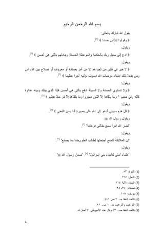 ‫ﺒﺴﻡ ﺍﷲ ﺍﻟﺭﺤﻤﻥ ﺍﻟﺭﺤﻴﻡ‬
                                                               ‫ﻴﻘﻭل ﺍﷲ ﺘﺒﺎﺭﻙ ﻭﺘﻌﺎﻟﻰ:‬
                                                          ‫‪ ‬ﻭ ﹸﻭﹸﻭﺍ ِﻠ ﱠﺎﺱ ﺤﺴ ﹰﺎ ‪.(١) ‬‬
                                                                  ‫‪‬ﻗ ﻟ ﻟ ﻨ ِ ‪  ‬ﻨ‬
                                                                                ‫ﻭﻴﻘﻭل:‬
    ‫‪ ‬ﺍﺩﻉ ﺇ ﹶﻰ ﺴ ِﻴل ﺭﺒﻙ ِﺎﻟﺤﻜﻤﺔ ‪‬ﺍﻟ ‪‬ﻭ ِﻅ ِ ﺍﻟ ‪ ‬ﻨ ِ ﻭ ‪‬ﺎﺩﻟﻬﻡ ِﺎﻟ ِﻲ ﻫﻲ ﺃﺤﺴﻥ ‪.(٢) ‬‬
           ‫‪ِ  ‬ﻟ ‪‬ﺒ ِ ‪   ‬ﺒ ﹾ ِ ﹾ ‪ ِ ‬ﻭ ﹾﻤ ‪‬ﻋ ﹶﺔ ﹾﺤﺴ ﹶﺔ ‪‬ﺠ ِ ﹾ ‪  ‬ﺒ ﱠﺘ ِ ‪   َ ‬‬
                                                                                ‫ﻭﻴﻘﻭل:‬
‫‪ ‬ﻻ ﺨﻴ ‪ِ ‬ﻲ ﻜ ِﻴﺭ ‪‬ﻥ ﻨﺠ ‪‬ﺍﻫﻡ ﺇﻻ ﻤﻥ ﺃ ‪  ِ  ‬ﻗ ٍ ﺃﻭ ﻤﻌ ‪‬ﻭﻑ ﺃﻭ ِﺼﻼ ٍ ﺒﻴﻥ ﺍﻟ ﱠـﺎﺱ‬
‫ِ‬  ‫ﹶ ﹶ ‪‬ﺭ ﻓ ﹶﺜ ٍ ﻤ ﱠ ‪‬ﻭ ‪ ِ  ‬ﱠ ‪َ  ‬ﻤﺭ ﺒﺼﺩ ﹶﺔ َ ‪  ‬ﺭ ٍ َ ‪ ‬ﺇ ‪ ‬ﹶﺡ ‪   ‬ﻨ‬
                           ‫ﻭ ‪‬ﻥ ﻴﻔﻌل ﺫ ِ ‪ ‬ﺍﺒﺘ ﹶﺎﺀ ﻤﺭ ‪‬ﺎﺕ ﺍﷲ ﻓ ‪‬ﻭﻑ ﻨﺅ ِﻴﻪ ﺃﺠ ‪‬ﺍ ﻋ ِﻴ ‪‬ﺎ ‪.(٣) ‬‬
                                   ‫‪‬ﻤ ‪ ‬ﹾ ‪ ْ ‬ﹶﻟﻙ ‪ِ ‬ﻐ ‪  ‬ﻀ ِ ِ ﹶﺴ ‪ ‬ﹶ ﹸ ْﺘ ِ َ ‪‬ﺭ ‪‬ﻅ ﻤ‬
                                                                                ‫ﻭﻴﻘﻭل:‬
‫‪ ‬ﻻ ﺘﺴﺘ ِﻱ ﺍﻟ ‪ ‬ﻨﺔ ‪‬ﻻ ﺍﻟﺴﻴﺌﺔ ﺍﺩﻓﻊ ِﺎﻟ ِﻲ ﻫﻲ ﺃﺤﺴﻥ ﻓﺈ ﹶﺍ ﺍﻟ ِﻱ ‪‬ﻴﻨ ‪  ‬ﻴﻨﻪ ﻋ ‪‬ﺍﻭﺓ‬
‫ﻭ ﹶ ﹶ ‪ ‬ﹶﻭ ﹾﺤﺴ ﹶ ﹸ ﻭ ﹶ ‪ َ  ‬ﹸ ‪ ‬ﹶ ‪ ‬ﺒ ﱠﺘ ِ ‪    َ ‬ﹶ ِﺫ ﱠﺫ ﺒ ‪ ‬ﹶﻙ ﻭﺒ ‪ ‬ﹶ ‪ ‬ﺩ ‪ ‬ﹲ‬
             ‫ﻜﺄﻨﻪ ﻭﻟﻲ ﺤ ِﻴﻡ * ﻭ ‪‬ﺎ ﻴﻠ ﱠﺎ ‪‬ﺎ ﺇﻻ ﺍﻟ ِﻴﻥ ﺼﺒ ‪‬ﻭﺍ ﻭ ‪‬ﺎ ﻴﻠ ﱠﺎ ‪‬ﺎ ﺇﻻ ﹸﻭ ﺤﻅ ﻋ ِﻴﻡ ‪.(٤) ‬‬
                    ‫ﹶ َ ﱠ ‪   ِ  ‬ﻤ ‪  ‬ﻤ ‪ ‬ﹶ ﻘ ﻫ ِ ﱠ ﱠ ﺫ ‪   ‬ﺭ ‪ ‬ﻤ ‪ ‬ﹶ ﻘ ﻫ ِ ﱠ ﺫ ‪ ‬ﱟ ‪‬ﻅ ٍ‬
                                                                                ‫ﻭﻴﻘﻭل:‬
                    ‫‪ ‬ﻗل ﻫﺫﻩ ﺴ ِﻴ ِﻲ ﺃﺩ ‪‬ﻭ ﺇ ﹶﻰ ﺍﷲ ﻋ ﹶﻰ ﺒ ِﻴﺭﺓ ﺃ ﹶﺎ ﻭﻤﻥ ﺍﺘﺒﻌ ِﻲ ‪.(٥) ‬‬
                            ‫ِ ‪‬ﻠ ‪‬ﺼ ‪َ ٍ ‬ﻨ ‪ ِ  ‬ﱠ ‪ ‬ﻨ‬     ‫ﹸ ْ ‪ ِ ِ ‬ﺒ ﻠ َ ‪‬ﻋ ِﻟ‬
                                                                  ‫ﻭﻴﻘﻭل ﺭﺴﻭل ﺍﷲ ‪:‬‬
                                               ‫"ﻨﻀ ‪ ‬ﺍﷲ ﺍﻤ‪‬ﺭﺃ ﺴﻤﻊ ‪‬ﻘﺎﻟ ِﻲ ﻓ ‪‬ﻋﺎ ‪‬ﺎ" )٦(.‬
                                                      ‫‪  ِ ‬ﻤ ﹶﺘ ﹶﻭ ﻫ‬              ‫ﹶ ‪‬ﺭ‬
                                                                                ‫ﻭﻴﻘﻭل:‬
                         ‫"ﺇﻥ ﺍﻟﻤﻼ ِﻜﺔ ﹶﺘﻀﻊ ﺃﺠﻨﺤﺘ ‪‬ﺎ ِﻁﺎﻟﺏ ﺍﻟﻌﻠﻡ ﺭ ‪‬ﺎ ﺒ ‪‬ﺎ ﻴﺼﻨﻊ" )٧(.‬
                               ‫ﺌ ﹶ ﹶ ﻟ ‪  ِ ‬ﹶﻬ ﻟ ِ ِ ِ ﹾ ِ ِﻀ ِﻤ ‪  ‬ﹶ ‪‬‬
                                                                                ‫ﻭﻴﻘﻭل:‬
                           ‫"ﻋﻠ ‪‬ﺎﺀ ﺃﻤ ِﻲ ﹶﺄﻨﹾﺒ ‪‬ﺎﺀ ﺒ ِﻲ ﺇﺴ‪‬ﺭﺍ ِﻴل" )٨(. "ﺼﺩﻕ ﺭﺴﻭل ﺍﷲ ‪"‬‬
                                                 ‫ﺌ َ‬        ‫‪ ‬ﹶ ﻤ ‪  ُ ‬ﺘ ﻜ ﻴ ِ ‪‬ﻨ‬



                                                                                 ‫)1( ﺍﻟﺒﻘﺭﺓ: ٣٨.‬
                                                                                ‫)2( ﺍﻟﻨﺤل: ٥٢١.‬
                                                                           ‫)3( ﺍﻟﻨﺴﺎﺀ: ﺍﻵﻴﺔ ٤١١.‬
                                                                            ‫)4( ﻓﺼﻠﺕ: ٤٣، ٥٣.‬
                                                                               ‫)5( ﻴﻭﺴﻑ: ٨٠١.‬
                                                                 ‫)6( ﻜﺸﻑ ﺍﻟﺨﻔﺎ ﺠـ ٢ ﺹ ١٤٤.‬
                                                           ‫)7( ﺍﻟﺘﺭﻏﻴﺏ ﻭﺍﻟﺘﺭﻫﻴﺏ ﺠـ ١ ﺼـ ٢٥.‬
                                           ‫)8( ﻜﺸﻑ ﺍﻟﺨﻔﺎ ﺼـ ٣٨ ﻭﻗﺎل ﻋﻨﻪ ﺍﻷﺴﻴﻭﻁﻲ: ﻻ ﺃﺼل ﻟﻪ.‬


‫٤‬
 