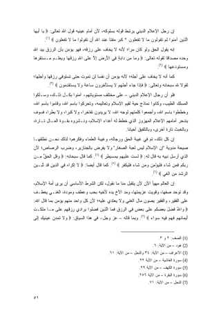 ‫ﺇﻥ ﺭﺠل ﺍﻹﻋﻼﻡ ﺍﻟﺩﻴﻨﻲ ﻴﺭﺘﺒﻁ ﻗﻭﻟﻪ ﺒﺴﻠﻭﻜﻪ، ﻷﻥ ﺃﻤﺎﻡ ﻋﻴﻨﻴﻪ ﻗﻭل ﺍﷲ ﺘﻌﺎﻟﻰ: ‪ ‬ﺎ ﺃﻴ ‪‬ﺎ‬
 ‫ﻴ َ ‪‬ﻬ‬
      ‫ﺍﻟ ِﻴﻥ ﺁﻤ ﹸﻭﺍ ﻟﻡ ﺘ ﹸﻭﹸﻭ ‪ ‬ﺎ ﻻ ﺘﻔﻌﹸﻭﻥ * ﻜﺒ ‪ ‬ﻤﻘ ﹰﺎ ِﻨﺩ ﺍﷲ َﻥ ﺘ ﹸﻭﹸﻭﺍ ﻤﺎ ﻻ ﺘﻔﻌﹸﻭﻥ ‪.(١) ‬‬
             ‫ﱠﺫ ‪ ‬ﻨ ِ ‪ ‬ﹶﻘ ﻟ ﻥ ﻤ ﹶ ﹶ ﹾ ‪‬ﻠ ‪ ‬ﹶ ‪‬ﺭ ‪ ‬ﹾﺘ ﻋ ‪ ِ ‬ﺃ ﹶﻘ ﻟ ‪ ‬ﹶ ﹶ ﹾ ‪‬ﻠ ‪‬‬
‫ﺇﻨﻪ ﻴﻘﻭل ﺍﻟﺤﻕ ﻭﻟﻭ ﻜﺎﻥ ﻤ ‪‬ﺍ؛ ﻷﻨﻪ ﻻ ﻴﺨﺎﻑ ﻋﻠﻰ ﺭﺯﻗﻪ، ﻓﻬﻭ ﻴﺅﻤﻥ ﺒﺄﻥ ﺍﻟﺭﺯﻕ ﺒﻴﺩ ﺍﷲ‬
                                                 ‫‪‬ﺭ‬
‫ﻭﺤﺩﻩ ﻤﺼﺩﺍ ﹰﺎ ﻟﻘﻭﻟﻪ ﺘﻌﺎﻟﻰ: ‪ ‬ﻭ ‪‬ﺎ ِﻥ ‪‬ﺍﺒﺔ ِﻲ ﺍﻷﺭ ِ ﺇﻻ ﻋ ﹶﻰ ﺍﷲ ﺭﺯﻗ ‪‬ﺎ ﻭﻴﻌ ﹶـﻡ ‪‬ـﺴﺘﻘﺭ ‪‬ﺎ‬
 ‫ِ ِ ‪ ‬ﹸﻬ ‪   ‬ﻠ ‪ ‬ﻤ ‪ ‬ﹶ ﹶ ‪‬ﻫ‬ ‫‪ ‬ﻤ ﻤ ﺩ ‪ ٍ ‬ﻓ َ ‪ ‬ﺽ ِ ﱠ ‪‬ﻠ‬                 ‫ﻗ‬
                                                                             ‫ﻭﻤﺴﺘﻭﺩﻋ ‪‬ﺎ ‪.(٢) ‬‬
                                                                                     ‫‪   ‬ﹶ ‪  ‬ﻬ‬
‫ﻜﻤﺎ ﺃﻨﻪ ﻻ ﻴﺨﺎﻑ ﻋﻠﻰ ﺃﺠﻠﻪ؛ ﻷﻨﻪ ﻴﺅﻤﻥ ﺃﻥ ﻨﻔ ‪‬ﺎ ﻟﻥ ﺘﻤﻭﺕ ﺤﺘﻰ ﺘﺴﺘﻭﻓﻲ ﺭﺯﻗﻬﺎ ﻭﺃﺠﹶﻬﺎ؛‬
   ‫ﻠ‬                              ‫ﹶ ﹾﺴ‬
         ‫ﻟﻘﻭﻻ ﷲ ﺴﺒﺤﺎﻨﻪ ﻭﺘﻌﺎﻟﻰ: ‪ ‬ﻓﺈ ﹶﺍ ‪‬ﺎﺀ ﺃﺠﻠﻬﻡ ﻻ ﻴﺴﺘﺄﺨ ‪‬ﻭﻥ ‪‬ﺎﻋﺔ ‪‬ﻻ ﻴﺴﺘﻘﺩ ‪‬ﻭﻥ ‪.(٣) ‬‬
                ‫ﹶ ِ ﺫ ﺠ ‪  َ ‬ﹸ ‪  ‬ﹶ ‪  ‬ﹶ ْ ِﺭ ‪ ‬ﺴ ‪ ‬ﹰ ﻭ ﹶ ‪  ‬ﹶ ﹾ ِ ﻤ ‪‬‬
‫ﻓﻠﻭ ﺃﻥ ﺭﺠﺎل ﺍﻹﻋﻼﻡ ﺍﻟﺩﻴﻨﻲ – ﻋﻠﻰ ﻤﺨﺘﻠﻑ ﻤﺴﺘﻭﻴﺎﺘﻬﻡ- ﺁﻤﻨﻭﺍ ﺒﻜـل ﺫﻟـﻙ، ﻭﺴـﻠﻜﻭﺍ‬
‫ﺍﻟﻤﺴﻠﻙ ﺍﻟﻁﻴﺏ، ﻭﻜﺎﻨﻭﺍ ﻨﻤﺎﺫﺝ ﺤﻴﺔ ﻟﻘﻴﻡ ﺍﻹﺴﻼﻡ ﻭﺘﻌﺎﻟﻴﻤﻪ، ﻭﺘﺤﺭﻜﻭﺍ ﺒﺎﺴﻡ ﺍﷲ، ﻭﻗﺎﻤﻭﺍ ﺒﺎﺴﻡ ﺍﷲ،‬
‫ﻭﺨﻁﻁﻭﺍ ﺒﺎﺴﻡ ﺍﷲ، ﻭﺃﺠﻤﻌﻭﺍ ﻜﻠﻤﺘﻬﻡ ﻟﻭﺠﻪ ﺍﷲ، ﻻ ﻴﺭﻴﺩﻭﻥ ﺘﻔﺎﺨ ‪‬ﺍ، ﻭﻻ ﻜﺒ ‪‬ﺍ، ﻭﻻ ﺒﻁ ‪‬ﺍ، ﻓﺴﻭﻑ‬
       ‫ﺭ‬         ‫ﺭ‬         ‫ﺭ‬
‫ﻴﻨﺩﺤﺭ ﺃﻤﺎﻤﻬﻡ ﺍﻹﻋﻼﻡ ﺍﻟﻤﻬﺯﻭﺯ ﺍﻟﺫﻱ ﺨﻁﻁ ﻟﻪ ﺃﻋﺩﺍﺀ ﺍﻹﺴﻼﻡ، ﻭﻨـﺸﺭﻭﻩ ﺒﻘـﻭﺓ ﺍﻟﻤـﺎل ﺘـﺎﺭﺓ،‬
                                                          ‫ﻭﺒﺎﻟﺨﺒﺙ ﺘﺎﺭﺓ ﺃﺨﺭﻯ، ﻭﺒﺎﻟﺘﻠﻔﻴﻕ ﺃﺤﻴﺎ ﹰﺎ.‬
                                                            ‫ﻨ‬
‫ﺇﻥ ﻜل ﺫﻟﻙ، ﺘﻡ ﻓﻲ ﻏﻴﺒﺔ ﺍﻟﺤﻕ ﻭﺭﺠﺎﻟﻪ، ﻭﻏﻴﺒﺔ ﺍﻟﻌﻠﻤﺎﺀ ﻭﻓﻜﺭﻫﻡ؛ ﻟﺫﻟﻙ ﻨﺤـﻥ ﻨﻁﻠﻘﻬـﺎ‬
                                                                        ‫‪‬‬
‫ﺼﻴﺤﺔ ﻤﺩﻭﻴﺔ "ﺇﻥ ﺍﻹﺴﻼﻡ ﻟﻴﺱ ﻟﻌﺒﺔ ﺍﻟﺼﻐﺎﺭ" ﻭﻻ ﻴﻔﺭﺽ ﺒﺎﻟﺠﻨﺎﺯﻴﺭ، ﻭﻀﺭﺏ ﺍﻟﺭﺼﺎﺹ؛ ﻷﻥ‬
‫ﺍﻟﺫﻱ ﺃﺭﺴل ﻨﺒﻴﻪ ﺒﻪ ﻗﺎل ﻟﻪ: ‪ ‬ﻟﺴﺕ ﻋﻠﻴ ِﻡ ﺒﻤﺴﻴﻁﺭ ‪ .(٤) ‬ﻜﻤﺎ ﻗﺎل ﺴﺒﺤﺎﻨﻪ: ‪ ‬ﻭﻗل ﺍﻟﺤﻕ ِـﻥ‬
  ‫‪‬ﹸ ِ ﹾ ‪ ‬ﱡ ﻤ‬                        ‫ﹶ ‪ ‬ﹶ ‪ ‬ﹶ ‪‬ﻬ ِ ‪ٍ ِ   ‬‬
‫ﺭﺒﻜﻡ ﻓ ‪‬ﻥ ﹶﺎﺀ ﻓﻠﻴﺅ ِﻥ ﻭ ‪‬ﻥ ﹶﺎﺀ ﻓﻠﻴﻜﻔﺭ ‪ .(٥) ‬ﻜﻤﺎ ﻗﺎل ﺃﻴ ‪‬ﺎ: ‪ ‬ﻻ ﺇﻜ ‪‬ﺍﻩ ِﻲ ﺍﻟ ‪‬ﻴﻥ ﹶﺩ ﺘ ‪‬ـﻴﻥ‬
‫ﹶ ِ ﹾﺭ ‪ ‬ﻓ ﺩ ِ ﻗ ﱠﺒ ‪ ‬‬          ‫ﻀ‬                   ‫‪  ‬ﹸ ‪ ‬ﹶ ﻤ ﺸ ‪ ‬ﹶ ﹾ ‪ْ ‬ﻤ ‪ ‬ﻤ ﺸ ‪ ‬ﹶ ﹾ ‪ ‬ﹾ ﹸ ‪‬‬
                                                                          ‫ﺍﻟ ‪‬ﺸﺩ ﻤﻥ ﺍﻟﻐﻲ ‪.(٦) ‬‬
                                                                                 ‫ﺭ ﹾ‪  ِ ‬ﹾﹶ ‪‬‬
‫ﺇﻥ ﺍﻟﻌﺎﻟﻡ ﻤﻬﻴﺄ ﺍﻵﻥ ﻷﻥ ﻴﺘﻘﺒل ﻤﻨﺎ ﻤﺎ ﻨﻘﻭل، ﻟﻜﻥ ﺍﻟﺸﺭﻁ ﺍﻷﺴﺎﺴﻲ ﺃﻥ ﻴﺭﻯ ﺃﻤﺔ ﺍﻹﺴﻼﻡ،‬
‫ﻭﻗﺩ ﺘﻭﺤﺩ ﺼﻔﻬﺎ، ﻭﻗﻭﻴﺕ ﻋﺯﻴﻤﺘﻬﺎ، ﻭﻤﺩ ﺍﻷﺥ ﻴﺩﻩ ﻷﺨﻴﻪ ﺒﺤﺏ ﻭﻋﻁﻑ ﻭﻤﻭ ‪‬ﺓ، ﺍﻟﻐﻨـﻲ ﻴﻌﻁـﻑ‬
               ‫‪ ‬ﺩ‬
‫ﻋﻠﻰ ﺍﻟﻔﻘﻴﺭ، ﻭﺍﻟﻔﻘﻴﺭ ﻴﺼﻭﻥ ﻤﺎل ﺍﻟﻐﻨﻲ ﻭﻻ ﻴﻌﺘﺩﻱ ﻋﻠﻴﻪ؛ ﻷﻥ ﻜل ﻭﺍﺤﺩ ﻤﻨﻬﻡ ﻴﺅﻤﻥ ﺒﻤﺎ ﻗﺎل ﺍﷲ:‬
‫‪ ‬ﺍﷲ ﻓﻀل ﺒﻌﻀﻜﻡ ﻋ ﹶﻰ ﺒﻌﺽ ِﻲ ﺍﻟﺭﺯﻕ ﻓ ‪‬ﺎ ﺍﻟﺫﻴﻥ ﻓ ‪‬ﹸﻭﺍ ﺒ ‪‬ﺍ ‪‬ﻱ ﺭﺯﻗﻬﻡ ﻋ ﹶﻰ ‪‬ـﺎ ﻤﻠ ﹶـﺕ‬
‫ﻭ ُ ﹶ ‪    َ ‬ﹸ ‪  ‬ﻠ ‪ ٍ  ‬ﻓ ﹾ ‪ ِ  ‬ﹶ ﻤ ﱠ ِ ‪ ‬ﹸ ﻀ ﻠ ِ ﺭ ﺩ ِ ‪   ِ ِ ‬ﻠ ﻤ ‪ ‬ﹶﻜ ﹾ‬
‫ﺃﻴ ‪‬ﺎﻨﻬﻡ ﻓﻬﻡ ِﻴﻪ ﺴ ‪‬ﺍﺀ ‪ .(٧) ‬ﻭﺒﻤﺎ ﻗﺎﻟﻪ – ﻋﺯ ﻭﺠل- ﻓﻲ ﻫﺫﺍ ﺍﻟﺴﻴﺎﻕ: ‪ ‬ﻻ ﺘﻤ ‪  ‬ﻋﻴﻨﻴﻙ ﺇ ﹶﻰ‬
 ‫ﻭ ﹶ ﹶ ‪‬ﺩﻥ ‪  ‬ﹶ ‪ِ  ‬ﻟ‬                                          ‫َ ‪‬ﻤ ﹸ ‪  ‬ﹶ ‪  ‬ﻓ ِ ‪‬ﻭ ‪‬‬


                                                                              ‫)1( ﺍﻟﺼﻑ: ٢ ﻭ ٣.‬
                                                                          ‫)2( ﻫﻭﺩ – ﻤﻥ ﺍﻵﻴﺔ: ٦.‬
                                               ‫)3( ﺍﻷﻋﺭﺍﻑ – ﻤﻥ ﺍﻵﻴﺔ: ٤٣ ﻭﺍﻟﻨﺤل – ﻤﻥ ﺍﻵﻴﺔ: ١٦.‬
                                                                 ‫)4( ﺴﻭﺭﺓ ﺍﻟﻐﺎﺸﻴﺔ – ﻤﻥ ﺍﻵﻴﺔ ٢٢.‬
                                                                  ‫)5( ﺴﻭﺭﺓ ﺍﻟﻜﻬﻑ – ﻤﻥ ﺍﻵﻴﺔ ٩٢.‬
                                                                 ‫)6( ﺴﻭﺭﺓ ﺍﻟﺒﻘﺭﺓ – ﻤﻥ ﺍﻵﻴﺔ ٦٥٢.‬
                                                                        ‫)7( ﺍﻟﻨﺤل – ﻤﻥ ﺍﻵﻴﺔ: ١٧.‬


‫١٥‬
 