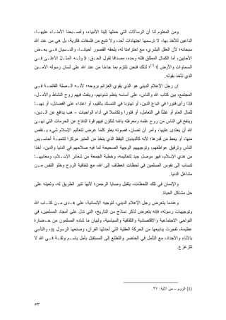 ‫ﻭﻤﻥ ﺍﻟﻤﻌﻠﻭﻡ ﻟﻨﺎ ﺃﻥ ﺍﻟﺭﺴﺎﻻﺕ ﺍﻟﺘﻲ ﺤﻤﻠﻬﺎ ﺇﻟﻴﻨﺎ ﺍﻷﻨﺒﻴﺎﺀ، ﻭﺃﺼـﺒﺤﻨﺎ ﺍﻷﻤﻨـﺎﺀ ﻋﻠﻴﻬـﺎ،‬
‫ﺍﻟﺩﺍﻋﻴﻥ ﻟﻸﺨﺫ ﺒﻬﺎ، ﻻ ﺘﺭﺴﻤﻬﺎ ﺍﺠﺘﻬﺎﺩﺍﺕ ﺃﺤﺩ، ﻭﻻ ﺘﻨﺒﻊ ﻤﻥ ﻓﻠﺴﻔﺎﺕ ﻓﻜﺭﻴﺔ، ﺒل ﻫﻲ ﻤﻥ ﻋﻨﺩ ﺍﷲ‬
‫ﺴﺒﺤﺎﻨﻪ؛ ﻷﻥ ﺍﻟﻌﻘل ﺍﻟﺒﺸﺭﻱ، ﻤﻊ ﺍﺤﺘﺭﺍﻤﻨﺎ ﻟﻪ، ﻴﻠﺤﻘﻪ ﺍﻟﻘﺼﻭﺭ ﺃﺤﻴﺎ ﹰـﺎ، ﻭﺍﻟﻨـﺴﻴﺎﻥ ﻓـﻲ ﺒﻌـﺽ‬
                      ‫ﻨ‬
‫ﺍﻷﺤﺎﻴﻴﻥ، ﺃﻤﺎ ﺍﻟﻜﻤﺎل ﺍﻟﻤﻁﻠﻕ ﻓﻠﻠﻪ ﻭﺤﺩﻩ، ﻤﺼﺩﺍ ﹰﺎ ﻟﻘﻭل ﺍﻟﺤـﻕ: ‪ ‬ﻭ ﹶـﻪ ﺍﻟﻤ ﹶـل ﺍﻷﻋ ﹶـﻰ ِـﻲ‬
  ‫ﻓ‬   ‫‪ ‬ﻟ ‪ ‬ﹾ ‪‬ﺜ ُ ‪ ‬ﻠ‬                   ‫ﻗ‬
‫ﺍﻟﺴ ‪‬ﺎ ‪‬ﺍﺕ ‪‬ﺍﻷﺭ ِ ‪(١) ‬؛ ﻟﺫﻟﻙ ﻓﻨﺤﻥ ﻨﻠﺘﺯﻡ ﺒﻤﺎ ﺠﺎﺀﻨﺎ ﻤﻥ ﻋﻨﺩ ﺍﷲ ﻋﻠﻰ ﻟﺴﺎﻥ ﺭﺴﻭﻟﻪ ﺍﻷﻤـﻴﻥ‬
                                                                 ‫‪‬ﻤ ﻭ ِ ﻭ َ ‪ ‬ﺽ‬
                                                                            ‫ﺍﻟﺫﻱ ﻨﺄﺨﺫ ﺒﻘﻭﻟﻪ.‬
‫ﺇﻥ ﺭﺠل ﺍﻹﻋﻼﻡ ﺍﻟﺩﻴﻨﻲ ﻫﻭ ﺍﻟﺫﻱ ﻴﻘﻭﻱ ﺍﻟﻌﺯﺍﺌﻡ ﺒﺭﻭﺤﻪ؛ ﻷﻨـﻪ ﺍﻟـﺼﻠﺔ ﺍﻟﻘﺎﺌﻤـﺔ ﻓـﻲ‬
‫ﺍﻟﻤﺠﺘﻤﻊ، ﺒﻴﻥ ﻜﺘﺎﺏ ﺍﷲ ﻭﺍﻟﻨﺎﺱ، ﻋﻠﻰ ﺃﺴﺎﺴﻪ ﻴﻨﻅﻡ ﺸﺌﻭﻨﻬﻡ، ﻭﻴﻨﻔﺙ ﻓﻴﻬﻡ ﺭﻭﺡ ﺍﻟﻨﺸﺎﻁ ﻭﺍﻷﻤـل،‬
‫ﻓﺈﺫﺍ ﺭﺃﻯ ﻓﺘﻭ ‪‬ﺍ ﻓﻲ ﺍﺘﺒﺎﻉ ﺍﻟﺩﻴﻥ، ﺃﻭ ﺘﻬﺎﻭ ﹰﺎ ﻓﻲ ﺍﻟﺘﻤﺴﻙ ﺒﺎﻟﻘﻴﻡ، ﺃﻭ ﺍﻋﺘﺩﺍﺀ ﻋﻠﻰ ﺍﻟﻔﻀﺎﺌل، ﺃﻭ ﻨﻬ ‪‬ـﺎ‬
  ‫ﺒ‬                    ‫‪‬‬                            ‫ﻨ‬                          ‫ﺭ‬
‫ﻟﻠﻤﺎل ﺍﻟﻌﺎﻡ ﺃﻭ ﻏ ‪‬ﺎ ﻓﻲ ﺍﻟﺘﻌﺎﻤل، ﺃﻭ ﻓﺘﻭ ‪‬ﺍ ﻭﺘﻜﺎﺴﻼ ﻓﻲ ﺃﺩﺍﺀ ﺍﻟﻭﺍﺠﺒﺎﺕ – ﻫﺏ ﻴﺩﺍﻓﻊ ﻋﻥ ﺍﻟـﺩﻴﻥ،‬
                 ‫‪ ‬‬                   ‫ﹰ‬       ‫ﺭ‬                     ‫ﺸ‬
‫ﻭﻴﻨﻔﺦ ﻓﻲ ﺍﻟﻨﺎﺱ ﻤﻥ ﺭﻭﺡ ﻋﻠﻤﻪ ﻭﻤﻌﺭﻓﺘﻪ ﺒﺎﷲ؛ ﻟﺘﻜﻭﻥ ﻓﻴﻬﻡ ﻗﻭﺓ ﺍﻟﺩﻓﺎﻉ ﻋﻥ ﺍﻟﺤﺭﻤﺎﺕ ﺍﻟﺘﻲ ﻨﻬـﻰ‬
‫ﺍﷲ ﺃﻥ ‪‬ﻌﺘﺩﻯ ﻋﻠﻴﻬﺎ، ﻭﺃﻤﺭ ﺃﻥ ﹸﺼﺎﻥ، ﻓﺼﻭﺘﻪ ﻴﻌﻠﻭ ﻜﻠﻤﺎ ﻋﺭﺽ ﻟﺘﻌﺎﻟﻴﻡ ﺍﻹﺴﻼﻡ ﺸﻲﺀ ﻴـﻨﻘﺹ‬
                                                ‫ﺘ‬                    ‫ﻴ‬
‫ﻤﻨﻬﺎ، ﺃﻭ ﻴﺤﻁ ﻤﻥ ﻗﺩﺭﻫﺎ؛ ﻷﻨﻪ ﻜﺎﻟﺩﻴﺩﺒﺎﻥ ﺍﻟﻴﻘﻅ ﺍﻟﺫﻱ ﻴﺘﺨﺫ ﻤﻥ ﺍﻟﻤﻨﺒﺭ ﻤﺭﻜ ‪‬ﺍ ﻟﺘﻨﻤﻴـﺔ ﺃﺤﺎﺴـﻴﺱ‬
                 ‫ﺯ‬
‫ﺍﻟﻨﺎﺱ ﻭﺘﺭﻗﻴﻕ ﻋﻭﺍﻁﻔﻬﻡ، ﻭﺘﻭﺠﻴﻬﻬﻡ ﺍﻟﻭﺠﻬﺔ ﺍﻟﺼﺤﻴﺤﺔ ﻟﻤﺎ ﻓﻴﻪ ﺼﻼﺤﻬﻡ ﻓﻲ ﺍﻟﺩﻨﻴﺎ ﻭﺍﻟﺩﻴﻥ، ﺁﺨ ﹰﺍ‬
 ‫ﺫ‬
‫ﻤﻥ ﻫﺩﻱ ﺍﻹﺴﻼﻡ، ﻓﻬﻭ ﻤﻭﺼل ﺠﻴﺩ ﻟﺘﻌﺎﻟﻴﻤﻪ، ﻭﺨﻁﺒﺔ ﺍﻟﺠﻤﻌﺔ ﻤﻥ ﺸﻌﺎﺌﺭ ﺍﻹﺴـﻼﻡ، ﻭﻤﻌﺎﻨﻴﻬـﺎ‬
‫ﺘﻨﺴﺎﺏ ﺇﻟﻰ ﻨﻔﻭﺱ ﺍﻟﻤﺴﻠﻤﻴﻥ ﻓﻲ ﻟﺤﻅﺎﺕ ﺍﻨﻌﻁﺎﻑ ﺇﻟﻰ ﺍﷲ، ﻤﻊ ﺸﻔﺎﻓﻴﺔ ﺍﻟﺭﻭﺡ ﻭﺨﻠﻭ ﺍﻟﻨﻔﺱ ﻤـﻥ‬
                                                                               ‫ﻤﺸﺎﻏل ﺍﻟﺩﻨﻴﺎ.‬
‫ﻭﺍﻹﻨﺴﺎﻥ ﻓﻲ ﺘﻠﻙ ﺍﻟﻠﺤﻅﺎﺕ، ﻴﺘﻘﺒل ﻭﺼﺎﻴﺎ ﺍﻟﺭﺤﻤﻥ؛ ﻷﻨﻬﺎ ﺘﻨﻴﺭ ﺍﻟﻁﺭﻴﻕ ﻟﻪ، ﻭ ﹸﻌﻴﻨﻪ ﻋﻠﻰ‬
        ‫ﺘ‬
                                                                           ‫ﺤل ﻤﺸﺎﻜل ﺍﻟﺤﻴﺎﺓ.‬
‫ﻭﻋﻨﺩﻤﺎ ﻴﺘﻌﺭﺽ ﺭﺠل ﺍﻹﻋﻼﻡ ﺍﻟﺩﻴﻨﻲ، ﻟﺘﻭﺠﻴﻪ ﺍﻹﻨﺴﺎﻨﻴﺔ، ﻋﻠﻰ ﻫـﺩﻯ ﻤـﻥ ﻜﺘـﺎﺏ ﺍﷲ‬
‫ﻭﺘﻭﺠﻴﻬﺎﺕ ﺭﺴﻭﻟﻪ، ﻓﺈﻨﻪ ﻴﺘﻌﺭﺽ ﻟﺫﻜﺭ ﻨﻤﺎﺫﺝ ﻤﻥ ﺍﻟﺘﺎﺭﻴﺦ، ﺍﻟﺘﻲ ﺘﺩل ﻋﻠﻰ ﺃﻤﺠﺎﺩ ﺍﻟﻤﺴﻠﻤﻴﻥ، ﻓﻲ‬
‫ﺍﻟﻨﻭﺍﺤﻲ ﺍﻻﺠﺘﻤﺎﻋﻴﺔ ﻭﺍﻻﻗﺘﺼﺎﺩﻴﺔ ﻭﺍﻟﺜﻘﺎﻓﻴﺔ ﻭﺍﻟﺴﻴﺎﺴﻴﺔ، ﻭﻟﺒﻴﺎﻥ ﻤﺎ ﺸﺎﺩﻩ ﺍﻟﻤﺴﻠﻤﻭﻥ ﻤﻥ ﺤـﻀﺎﺭﺓ‬
‫ﻋﻅﻴﻤﺔ، ﺘﻔﺠﺭﺕ ﻴﻨﺎﺒﻴﻌﻬﺎ ﻤﻥ ﺍﻟﺤﺭﻜﺔ ﺍﻟﻌﻘﻠﻴﺔ ﺍﻟﺘﻲ ﺃﺤﺩﺜﻬﺎ ﺍﻟﻘﺭﺁﻥ، ﻭﺼﻨﻌﻬﺎ ﺍﻟﺭﺴﻭل ‪ ،‬ﻭﺍﻟﺘﺄﺴﻲ‬
‫ﺒﺎﻵﺒﺎﺀ ﻭﺍﻷﺠﺩﺍﺩ، ﻤﻊ ﺍﻟﺘﺄﻤل ﻓﻲ ﺍﻟﺤﺎﻀﺭ ﻭﺍﻟﺘﻁﻠﻊ ﺇﻟﻰ ﺍﻟﻤﺴﺘﻘﺒل ﺒﺄﻤل ﺒﺎﺴـﻡ ﻭﺜﻘـﺔ ﻓـﻲ ﺍﷲ ﻻ‬
                                                                                    ‫ﺘﺘﺯﻋﺯﻉ.‬




                                                                     ‫)1( ﺍﻟﺭﻭﻡ – ﻤﻥ ﺍﻵﻴﺔ: ٧٢.‬


‫٣٥‬
 