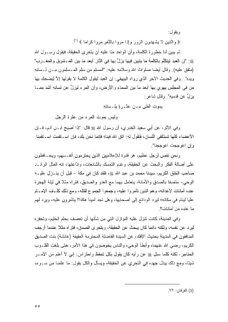 ‫ﻭﻴﻘﻭل:‬
                     ‫‪ ‬ﺍﻟ ِﻴﻥ ﻻ ﻴﺸﻬ ‪‬ﻭﻥ ﺍﻟ ‪‬ﻭﺭ ﻭﺇ ﹶﺍ ﻤ ‪‬ﻭﺍ ِﺎﻟﻠﻐﻭ ﻤ ‪‬ﻭﺍ ﻜ ‪‬ﺍ ‪‬ﺎ ‪.(١) ‬‬
                             ‫ﻭ ﱠ ﺫ ‪ ‬ﹶ ‪ ‬ﹾ ‪‬ﺩ ‪ ‬ﺯ ‪ ِ  ‬ﺫ ‪ ‬ﺭ ﺒ ﱠ ﹾ ِ ‪ ‬ﺭ ِ ﺭ ﻤ‬
‫ﺜﻡ ﻴﺒﻴﻥ ﻟﻨﺎ ﺨﻁﻭﺭﺓ ﺍﻟﻜﻠﻤﺔ، ﻭﺃﻥ ﺍﻟﻭﺍﺤﺩ ﻤﻨﺎ ﻋﻠﻴﻪ ﺃﻥ ﻴﺘﺤﺭﻯ ﺍﻟﺤﻘﻴﻘﺔ، ﻓﻴﻘﻭل ﺭﺴـﻭل ﺍﷲ‬
‫‪" :‬ﺇﻥ ﺍﻟﻌﺒﺩ ﻟﻴ ﹶﻜﻠﻡ ﺒﺎﻟﻜﻠﻤﺔ ﻤﺎ ﻴﺘﺒﻴﻥ ﻓﻴﻬﺎ ﻴﺯل ﺒﻬﺎ ﻓﻲ ﺍﻟ ﱠﺎﺭ ﺃﺒﻌﺩ ﻤﺎ ﺒﻴﻥ ﺍﻟﻤـﺸﺭﻕ ﻭﺍﻟﻤﻐﹾـ ِﺏ"‬
  ‫ﹾِ ِ ‪ ‬ﺭ‬          ‫‪‬‬     ‫ﻨ ِ ‪ ‬‬           ‫‪ِ‬ﱡ‬                       ‫‪   ‬ﹶ ‪‬ﺘ ﱠ ‪‬‬
‫)ﻤﺘﻔﻕ ﻋﻠﻴﻪ(. ﻭﻗﺎل ﺃﻴ ‪‬ﺎ ﺼﻠﻭﺍﺕ ﺍﷲ ﻭﺴﻼﻤﻪ ﻋﻠﻴﻪ: "ﺍﻟﻤﺴﻠﻡ ﻤﻥ ﺴﻠﻡ ﺍﻟ ‪‬ـﺴﻠ ‪‬ﻭﻥ ِـﻥ ِـ ‪‬ﺎﻨﻪ‬
‫‪  ِ     ِ  ‬ﻤ ‪ِ ‬ﻤ ‪ ‬ﻤ ‪ ‬ﻟ ﺴ ِ ِ‬                       ‫ﻀ‬
‫ﻭﻴﺩﻩ".. ﻭﻓﻲ ﺍﻟﺤﺩﻴﺙ ﺍﻵﺨﺭ ﺍﻟﺫﻱ ﺭﻭﺍﻩ ﺍﻟﺒﻴﻬﻘﻲ: ﺇﻥ ﺍﻟﻌﺒﺩ ﻟ ‪‬ﻘﻭل ﺍﻟﻜﻠ ‪‬ﺔ ﻻ ﻴ ﹸﻭﻟ ‪‬ﺎ ﺇﻻ ﻟﻴﻀﺤﻙ ﺒ ‪‬ﺎ‬
 ‫ﹶﹶﻤ ﹶ ‪‬ﻘ ﹸﻬ ﱠ ِ ‪ِ  ِ  ‬ﻬ‬         ‫‪    ‬ﹶﻴ‬                                         ‫‪ِِ ‬‬
‫ﻤﻥ ﻓﻲ ﺍﻟﻤﺠِﺱ ﻴﻬ ِﻱ ﺒﻬﺎ ﺃﺒﻌﺩ ﻤﺎ ﺒﻴﻥ ﺍﻟ ‪‬ﻤﺎﺀ ﻭﺍﻷﺭ ِ، ﻭﺇﻥ ﺍﻟﻤﺭﺀ ﻟ ‪ِ ‬ل ﻋﻥ ﻟ ‪‬ﺎﻨﻪ ﺃﺸﺩ ﻤ ‪‬ـﺎ‬
  ‫ِﺴ ِ ِ ﹶ ‪ِ ‬ﻤ‬     ‫‪   ‬ﹶﻴﺯ ﱡ‬       ‫‪‬ﺽ‬     ‫‪     ‬ﺴ ِ‬           ‫‪ ‬ﻠ ‪ ‬ﻭ‬      ‫‪‬‬
                                                                 ‫ﻴﺯل ﻋﻥ ﻗ ‪ ‬ﻴ ِ". ﻭﻗﺎل ﺸﺎﻋﺭ:‬
                                                                              ‫‪ ِ ‬ﱡ ‪  ‬ﹶﺩﻤ ‪‬ﻪ‬
                                        ‫ﻴ ‪‬ﻭﺕ ﺍﻟﻔ ﹶﻰ ِـﻥ ﻋﺜﹾـﺭﺓ ﺒَـﺴﺎﻨﻪ‬
                                        ‫ﺘ ﻤ ‪ِ ٍ   ‬ﻠ ِ ِ‬
                                             ‫ِ‬                      ‫‪‬ﻤ‬
           ‫ﻭﻟﻴﺱ ﻴ ‪‬ﻭﺕ ﺍﻟﻤﺭﺀ ﻤﻥ ﻋﺜﺭﺓ ﺍﻟﺭﺠل‬
           ‫‪ ‬ﻤ ﹸ ‪   ِ   ‬ﹾ ‪ِ   ِ ‬‬
‫ﻭﻓﻲ ﺍﻷﺜﺭ، ﻋﻥ ﺃﺒﻲ ﺴﻌﻴﺩ ﺍﻟﺨﺩﺭﻱ، ﺃﻥ ﺭﺴﻭل ﺍﷲ ‪ ‬ﻗﺎل: "ﺇﺫﺍ ﺃﺼﺒﺢ ﺍﺒـﻥ ﺁﺩﻡ، ﻓـﺈﻥ‬
‫ﺍﻷﻋﻀﺎﺀ ﻜﻠﻬﺎ ﺘﺴﺘﻜﻔﻲ ﺍﻟﻠﺴﺎﻥ، ﻓﺘﻘﻭل ﻟﻪ: ﺍﺘﻕ ﺍﷲ ﻓﻴﻨﺎ؛ ﻓﺈﻨﻤﺎ ﻨﺤﻥ ﺒﻙ، ﻓﺈﻥ ﺍﺴـﺘﻘﻤﺕ ﺍﺴـﺘﻘﻤﻨﺎ.‬
                                                                     ‫ﻭﺇﻥ ﺍﻋﻭﺠﺠﺕ ﺍﻋﻭﺠﺠﻨﺎ".‬
‫ﻭﻨﺤﻥ ﻨﻘﺹ ﻟﺭﺠل ﻋﻅﻴﻡ، ﻫﻭ ﻗﺩﻭﺓ ﻟﻺﻋﻼﻤﻴﻴﻥ ﺍﻟﺫﻴﻥ ﻴﺤﺘﺭﻤﻭﻥ ﺃﻨﻔـﺴﻬﻡ، ﻭﻴﺤـﺎﻓﻅﻭﻥ‬
‫ﻋﻠﻰ ﺃﺼﺎﻟﺔ ﺍﻟﻔﻜﺭ ﻭﺍﻟﺒﺤﺙ ﻋﻥ ﺍﻟﺤﻘﻴﻘﺔ، ﻭﻋﺩﻡ ﺍﻟﺘﻤﺴﻙ ﺒﺎﻟﺸﺎﺌﻌﺎﺕ، ﻭﺇﺫﺍﻋﺘﻬﺎ، ﺇﻨﻪ ﺍﻟﻤﺜل ﺍﻟﺭﺍﺌـﺩ‬
‫ﺼﺎﺤﺏ ﺍﻟﺨﻠﻕ ﺍﻟﻜﺭﻴﻡ، ﺴﻴﺩﻨﺎ ﻤﺤﻤﺩ ﺒﻥ ﻋﺒﺩ ﺍﷲ ‪ ،‬ﻓﻠﻘﺩ ﻜﺎﻥ ﻓﻲ ﻤﻜﺔ – ﻗﺒل ﺃﻥ ﻴﻨـﺯل ﻋﻠﻴـﻪ‬
‫ﺍﻟﻭﺤﻲ- ﻤﺘﺼ ﹰﺎ ﺒﺎﻟﺼﺩﻕ ﻭﺍﻷﻤﺎﻨﺔ، ﻴﺘﻌﺎﻤل ﺒﻬﻤﺎ ﻤﻊ ﺍﻟﻌﺩﻭ ﻭﺍﻟﺼﺩﻴﻕ، ﻓﺘﺭﺍﻩ ﻤﺜﻼ ﻓﻲ ﻟﻴﻠﺔ ﺍﻟﻬﺠﺭﺓ‬
               ‫ﹰ‬                                                        ‫ﻔ‬
‫ﻋﻨﺩﻩ ﺃﻤﺎﻨﺎﺕ ﻷﻋﺩﺍﺌﻪ، ﻭﻫﻡ ﺍﻟﺫﻴﻥ ﺘﺂﻤﺭﻭﺍ ﻋﻠﻴﻪ، ﻭﺠﻤﻌﻭﺍ ﺍﻟﺠﻤﻭﻉ ﻟﻘﺘﻠﻪ، ﻭﻤﻊ ﺫﻟﻙ ﻜﻠـﻑ ﺍﻹﻤـﺎﻡ‬
‫ﻋﻠ ‪‬ﺎ ﻟﻴﻨﺎﻡ ﻓﻲ ﻤﻜﺎﻨﻪ؛ ﻟﻴﺭﺩ ﺍﻟﻭﺩﺍﺌﻊ ﺇﻟﻰ ﺃﺼﺤﺎﺒﻬﺎ، ﻭﻫل ﺘﺠﺩ ﺃﻤﻴ ﹰﺎ ﻫﻜﺫﺍ؟ ﻴﺘﺂﻤﺭﻭﻥ ﻋﻠﻴﻪ، ﻭﻴﺭﺩ ﻟﻬﻡ‬
                              ‫ﻨ‬                                                        ‫ﻴ‬
                                                                         ‫ﻤﺎ ﻋﻨﺩﻩ ﻤﻥ ﺃﻤﺎﻨﺎﺕ؟.‬
‫ﻭﻓﻲ ﺍﻟﻤﺩﻴﻨﺔ، ﻜﺎﻨﺕ ﺘﻨﺯل ﻋﻠﻴﻪ ﺍﻟﻨﻭﺍﺯل ﺍﻟﺘﻲ ﻤﻥ ﺸﺄﻨﻬﺎ ﺃﻥ ﺘﻌﺼﻑ ﺒﺤﻠﻡ ﺍﻟﺤﻠﻴﻡ، ﻭﺘﺤﻔﺯﻩ‬
‫ﻟﻴﺭﺩ ﻋﻥ ﻨﻔﺴﻪ، ﻭﻟﻜﻨﻪ ﺩﺍﺌ ‪‬ﺎ ﻜﺎﻥ ﻴﺒﺤﺙ ﻋﻥ ﺍﻟﺤﻘﻴﻘﺔ، ﻭﻴﺘﺤﺭﻯ ﺍﻟﺼﺩﻕ، ﻓﺘﺭﺍﻩ ﻤﺜﻼ ﻋﻨﺩﻤﺎ ﺃﺭﺠﻑ‬
           ‫ﹰ‬                                             ‫ﻤ‬
‫ﺍﻟﻤﻨﺎﻓﻘﻭﻥ ﻓﻲ ﺍﻟﻤﺩﻴﻨﺔ ﺒﺤﺩﻴﺙ ﺍﻹﻓﻙ، ﻋﻥ ﺍﻟﺴﻴﺩﺓ ﺍﻟﻔﺎﻀﻠﺔ ﺍﻟﻤﺤﺘﺭﻤﺔ ﺍﻟﻌﻔﻴﻔﺔ )ﻋﺎﺌﺸﺔ( ﺒﻨﺕ ﺍﻟﺼﺩﻴﻕ‬
‫ﺍﻟﻜﺭﻴﻡ، ﺭﻀﻲ ﺍﷲ ﻋﻨﻬﻤﺎ، ﻭﺃﺒﻁﺄ ﺍﻟﻭﺤﻲ، ﻭﺍﻟﻨﺎﺱ ﻴﺨﻭﻀﻭﻥ ﻓﻲ ﻫﺫﺍ ﺍﻷﻤﺭ، ﺤﺘﻰ ﺒﻠﻐﺕ ﺍﻟﻘﻠـﻭﺏ‬
‫ﺍﻟﺤﻨﺎﺠﺭ، ﻟﻜﻨﻪ ﻜﻠﻤﺎ ﺴﺌل ‪ ‬ﻋﻥ ﺭﺃﻴﻪ ﻜﺎﻥ ﻴﻘﻭل ﺒﻜل ﺘﺤﻔﻅ ﻭﺍﺤﺘﺭﺍﺱ: ﺇﻨﻲ ﻻ ﺃﻋﻠﻡ ﻤﻥ ﺍﻷﻤـﺭ‬
‫ﺸﻴ ًﺎ، ﻭﻤﻊ ﺫﻟﻙ ﻴﺒﺫل ﺠﻬﺩﻩ ﻓﻲ ﺍﻟﺘﺤﺭﻱ ﻋﻥ ﺍﻟﺤﻘﻴﻘﺔ، ﻭﻴﺴﺄل ﻭﺍﻟﻜل ﻴﻘﻭل: ﻤﺎ ﻋﻠﻤﻨﺎ ﻤﻥ ﺴـﻭﺀ،‬
                                                                              ‫ﺌ‬




                                                                               ‫)1( ﺍﻟﻔﺭﻗﺎﻥ: ٢٧.‬


‫٥٥‬
 