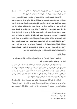 ‫ﻭﻴﻤﻀﻲ ﺍﻟﺸﻬﺭ ﻭﺒﻌﻀﻪ، ﻭﻫﻭ ﻴﻘﻭل ﻟﺯﻭﺠﺘﻪ ﻭﺃﻫل ﺒﻴﺘﻪ: "ﺃﻤﺎ ﺇﻨﻪ ﺒﻠﻐﻨﻲ ﻜﺫﺍ ﻭﻜـﺫﺍ ﻤﻤـﺎ ﻴﻘـﻭل‬
                 ‫ﺍﻟﻨﺎﺱ، ﻓﺈﻥ ﻜﻨﺕ ﺒﺭﻴﺌﺔ ﻓﺴﻴﺒﺭﺌﻙ ﺍﷲ، ﻭﺇﻥ ﻜﻨﺕ ﺃﻟﻤﻤﺕ ﺒﺫﻨﺏ ﻓﺎﺴﺘﻐﻔﺭﻱ ﺍﷲ".‬
‫ﺃﺭﺃﻴﺕ ﻫﺫﺍ ﺍﻷﺴﻠﻭﺏ ﺍﻟﻜﺭﻴﻡ، ﻤﺎﺫﺍ ﻜﺎﻥ ﻴﻤﻨﻌﻪ ﺃﻥ ﻴﺩﺍﻓﻊ ﻋﻥ ﺨﺎﺼﺔ ﺃﻫﻠﻪ، ﻭﻫﻲ ﺯﻭﺠـﺔ‬
‫ﺸﺭﻴﻔﺔ ﻤﻥ ﺒﻴﺕ ﻜﺭﻴﻡ، ﻭﻨﺒﺕ ﻁﻴﺏ ﻭﺩﻭﺤﺔ ﺃﺼﻴﻠﺔ؟ ﻟﻡ ﻟﻡ ﻴﺘﻜﻠﻡ ﻟﻴﺩﺍﻓﻊ ﻋﻥ ﺸﺭﻓﻪ ﻭﻴﺤﻤﻲ ﻋﺭﻀﻪ‬
‫ِ ‪ ‬‬                          ‫ِ‪ ‬ﹶ‪‬‬
‫ﻭﻴﻘﻁﻊ ﺃﻟﺴﻨﺔ ﺍﻟﻤﺘﺨﺭﺼﻴﻥ؟ ﺇﻨﻪ ﻟﻡ ﻴﺭﺩ ﺃﻥ ﻴﺘﺒﻊ ﺍﻟﻅﻥ ﻭﺇﻨﻤﺎ ﻴﺘﺤﺭﻯ ﺍﻟﺤﻘﻴﻘﺔ، ﺤﺘﻰ ﻻ ﻴﻘـﻭل ﻤـﺎ‬
‫ﻟﻴﺱ ﻟﻪ ﺒﻪ ﻋﻠﻡ. ﻭﻤﻥ ﻫﻨﺎ ﺃﺫﻫﺏ ﺍﷲ ﺍﻟﺭﺠﺱ ﻋﻥ ﻫﺫﺍ ﺍﻟﺒﻴﺕ، ﻭﻁﻬﺭﻫﻡ ﺘﻁﻬﻴ ‪‬ﺍ، ﻭﺃﻨـﺯل ﻗﺭﺁ ﹰـﺎ‬
  ‫ﻨ‬              ‫ﺭ‬
‫ﻴﺘﻠﻰ ﻋﻠﻰ ﺴﻤﻊ ﺍﻟﺯﻤﺎﻥ، ﻴﻌﻠﻥ ﺒﺭﺍﺀﺓ "ﺍﻟﻁﺎﻫﺭﺓ"، ﻓﻨﺯﻟﺕ ﺴﻭﺭﺓ ﺍﻟﻨﻭﺭ ﺘﻌﻠﻥ ﺒﺭﺍﺀﺓ ﺍﻟﺼﺩﻴﻘﺔ ﺒﻨـﺕ‬
‫ﺍﻟﺼﺩﻴﻕ، ﻭﻫﻜﺫﺍ ﻨﺭﻯ ﺃﻥ ﻤﺤﻤ ‪‬ﺍ ﺍﻟﺯﻭﺝ ﺍﻟﻜﺭﻴﻡ ﻀﺭﺒﺎ ﻟﻤﺜل ﺍﻟﺭﺍﺌﻊ ﻋﻠـﻰ ﺃﻥ ﺍﻟﺭﺠـل ﻻ ﻴﻨﻘـﺎﺩ‬
                                                       ‫ﺩ‬
‫ﻟﻠﺸﺎﺌﻌﺎﺕ، ﻭﻻ ﻴﺠﺭﻱ ﻭﺭﺍﺀ ﺍﻟﻅﻥ، ﻭﻻ ﻴﺘﺼﻴﺩ ﺍﻟﺘﻬﻡ؛ ﻭﻟﻬﺫﺍ ﻴﻘﻭل ﺍﻟﺩﻜﺘﻭﺭ ﻏﻭﺴﺘﺎﻑ ﻟﻭﺒﻭﻥ ﻓـﻲ‬
‫ﻜﺘﺎﺒﻪ )ﺤﻀﺎﺭﺓ ﺍﻟﻌﺭﺏ( "ﻟﻘﺩ ﺍﺴﺘﻁﺎﻉ ﻤﺤﻤﺩ ﺃﻥ ﻴﺒﺩﻉ ﻤﺜﻼ ﻋﺎﻟ ‪‬ﺎ ﻗﻭ ‪‬ﺎ ﻟﻠﺸﻌﻭﺏ ﺍﻟﻌﺭﺒﻴـﺔ، ﺍﻟﺘـﻲ‬
                        ‫ﹰ ﻴ ﻴ‬
‫ﻻ ﻋﻬﺩ ﻟﻬﺎ ﺒﺎﻟﻤﺜل ﺍﻟﻌﻠﻴﺎ، ﻭﻓﻲ ﺫﻟﻙ ﺍﻹﺒﺩﺍﻉ ﺘﺘﺠﻠﻰ ﻋﻅﻤﺔ ﻤﺤﻤﺩ.. ﻋﻠﻰ ﺃﺼﺤﺎﺏ ﺍﻟﻤﺒﺎﺩﺉ ﻭﺤﻤﻠﺔ‬
‫ﻤﺴﺌﻭﻟﻴﺔ ﺍﻟﻜﻠﻤﺔ ﺃﻥ ﻴﻘﺘﺩﻭﺍ ﺒﻪ، ﻭﻻ ﻴﺜﻴﺭﻭﺍ ﺍﻟﻌﻭﺍﻁﻑ ﺃﻭ ﻴﻘﻭﻟﻭﺍ ﻤﺎ ﻟﻴﺱ ﻟﻬﻡ ﺒﻪ ﻋﻠﻡ، ﺫﻟﻙ ﺃﻥ ﺍﻟﻅﻥ‬
‫ﻻ ‪‬ﻐﻨﻲ ﻋﻥ ﺍﻟﺤﻕ ﺸﻴ ًﺎ، ﻭﺃﻤﺘﻨﺎ ﺍﻟﻴﻭﻡ ﻓﻲ ﺤﺎﺠﺔ ﺇﻟﻰ ﻗﻴﺎﺩﺍﺕ ﺘﺩﻋﻭ ﺇﻟﻰ ﺍﻟﺨﻴﺭ ﻭﺍﻟﻔﻀﻴﻠﺔ ﻭﺍﻟﺘﻤﺴﻙ‬
                                                                  ‫ﺌ‬               ‫ﻴ‬
                  ‫ﺒﺎﻵﺩﺍﺏ ﺍﻟﻌﺎﻟﻴﺔ ﻭﺍﻷﺨﻼﻕ ﺍﻟﻔﺎﻀﻠﺔ؛ ﻟﻴﻜﻭﻨﻭﺍ ﻨﻤﺎﺫﺝ ﺼﺎﻟﺤﺔ ﻴﻘﺘﺩﻱ ﺍﻟﻨﺎﺱ ﺒﻬﻡ.‬

                                                                         ‫ﺤﺭﻴﺔ ﺍﻟﺭﺃﻱ:‬
‫ﺇﻥ ﺍﻟﺒﻌﺽ ﻗﺩ ﻴﻘﻭل: )ﺃﻨﺎ ﺤﺭ( ﺃﻋﺭﺩﺩ ﻤﺎ ﺃﺸﺎﺀ ﻭﺃﻗﻭل ﻤﺎ ﺃﺭﻴﺩ، ﻨﻘﻭل ﻟﻪ: ﻨﻌﻡ، ﺃﻨﺕ ﺤﺭ،‬
                                           ‫ﻟﻜﻨﻙ ﺠﺯﺀ ﻤﻥ ﻤﺠﻤﻭﻉ، ﻟﺴﺕ ﻭﺤﺩﻙ ﻓﻲ ﺍﻟﻜﻭﻥ.‬
‫ﻭﺍﻹﺴﻼﻡ ﻴﺅﻜﺩ ﻋﻠﻰ ﺤﺭﻴﺔ ﺍﻟﺭﺃﻱ، ﻷﻨﻬﺎ ﺘﺅﻜﺩ ﻜﺭﺍﻤﺔ ﺍﻹﻨﺴﺎﻥ، ﻭﺘﺸﺠﻌﻪ ﻋﻠﻰ ﺍﻟﺘﻔﻜﻴـﺭ؛‬
‫ﻟﻴﻠﺘﺤﻡ ﻤﻊ ﻏﻴﺭﻩ، ﻟﻜﻥ ﺍﻟﺤﺭﻴﺔ ﻓﻲ ﺍﻟﺘﻌﺒﻴﺭ ﺘﻜﻭﻥ ﺒﺨﻴﺭ ﺍﻷﺴﺎﻟﻴﺏ، ﻭﺃﻓﻀل ﺍﻟﻌﺒﺎﺭﺍﺕ، ﻤﻊ ﺍﻻﺒﺘﻌﺎﺩ‬
‫ﻋﻥ ﺍﻟﻠﻐﻭ. ﻓﻴﻘﻭل ﺍﻟﺤﻕ ﺴﺒﺤﺎﻨﻪ: ‪ ‬ﻭ ﹸﻭﹸﻭﺍ ِﻠ ﱠﺎﺱ ﺤﺴ ﹰﺎ ‪ .(١) ‬ﻭﻴﻘﻭل ﺍﻟﻤـﻭﻟﻰ ﻋـﺯ ﻭﺠـل:‬
                                ‫‪‬ﻗ ﻟ ﻟ ﻨ ِ ‪  ‬ﻨ‬
‫‪ ‬ﺍﻫﺠﺭﻫﻡ ﻫﺠ ‪‬ﺍ ﺠ ِﻴﻼ ‪ .(٢) ‬ﻭﻴﻘﻭل ﺠل ﻓﻲ ﻋﻼﻩ: ‪ ‬ﻭ ﹸـل ﻟﻌ ‪‬ـﺎ ِﻱ ﻴ ﹸﻭﹸـﻭﺍ ﺍﻟ ِـﻲ ِـﻲ‬
‫ﻫ ‪‬‬   ‫ﱠﺘ‬      ‫‪‬ﻗ ﱢ ِﺒ ﺩ ‪‬ﻘ ﻟ‬                                  ‫ﻭ ‪      ‬ﺭ ‪‬ﻤ ﹰ‬
                        ‫ﺃﺤﺴﻥ‪ .(٣)‬ﻓﺎﻟﺤﺭﻴﺔ ﻟﻬﺎ ﻀﻭﺍﺒﻁ ﻟﺘﺼﺎﻥ ﺍﻟﺤﺭﻤﺎﻥ ﻭﻻ ﻴﺸﺎﻉ ﺍﻟﻤﺠﻭﻥ.‬
                                                                             ‫َ‪ ‬‬
‫ﺇﻥ ﺍﻟﻨﺎﺱ ﺇﺫﺍ ﻓﻘﺩﻭﺍ ﺍﻟﺜﻘﺔ ﻓﻴﻤﻥ ﻴﺘﺤﺩﺙ ﺃﻭ ﻴﻜﺘﺏ ﺇﻟﻴﻬﻡ ﻓﺴﻴﻨﺼﺭﻓﻭﻥ ﻋﻨﻪ ﻭﻴﻘﻭﻟﻭﻥ )ﻜـﻼﻡ‬
‫ﺠﺭﺍﻴﺩ( ﺃﻭ )ﻴﺎ ﻋﻡ ﺴﻴﺒﻙ ﺃﻫﻭ ﻭﺍﺤﺩ ﺍﻟﻠﻲ ﻴﻘﻭﻟﻪ ﻴﻌﻴﺩﻩ(، ﻓﻴﻨﺼﺭﻑ ﺍﻟﻨﺎﺱ ﻋﻨﻪ، ﻭﺘﺒﻭﺭ ﺍﻟـﺼﺤﻴﻔﺔ،‬
‫ﻭﻴﻨﻔﺽ ﺍﻟﻨﺎﺱ ﻋﻥ ﺍﻟﺨﻁﻴﺏ ﻓﻼ ﺃﺤﺩ ﻴﺴﻤﻊ ﻟﻪ ﻭﻫﺫﺍ ﻤﺎ ﺭﺃﻴﻨﺎﻩ ﻤﻥ ﺘﺨﻠﺨل ﺍﻟﻔﻜﺭ ﺍﻟﻤﻌﺭﻭﺽ ﻋﻠﻰ‬


                                                                ‫)1( ﺍﻟﺒﻘﺭﺓ – ﻤﻥ ﺍﻵﻴﺔ: ٣٨.‬
                                                               ‫)2( ﺍﻟﻤﺯﻤل – ﻤﻥ ﺍﻵﻴﺔ: ٠١.‬
                                                              ‫)3( ﺍﻹﺴﺭﺍﺀ – ﻤﻥ ﺍﻵﻴﺔ: ٣٥.‬


‫٦٥‬
 