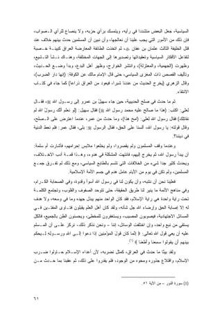 ‫ﺍﻟﺴﻴﺎﺴﻴﺔ، ﺠﻌل ﺍﻟﺒﻌﺽ ﻤﺘﺸﺩ ‪‬ﺍ ﻓﻲ ﺭﺃﻴﻪ، ﻭﻴﺘﻤﺴﻙ ﺒﺭﺃﻱ ﺤﺯﺒﻪ، ﻭﻻ ﻴﻨﺼﺎﻉ ﻟﻠﺭﺃﻱ ﺍﻟـﺼﻭﺍﺏ،‬
                                                    ‫ﺩ‬
‫ﻓﺈﻥ ﺫﻟﻙ ﻤﻥ ﺍﻷﻤﻭﺭ ﺍﻟﺘﻲ ﻴﺠﺏ ﻋﻠﻴﻨﺎ ﺃﻥ ﻨﻌﺎﻟﺠﻬﺎ، ﻭﺃﻥ ﻨﺒﻴﻥ ﺃﻥ ﺍﻟﻤﺴﻠﻤﻴﻥ ﺤﺩﺙ ﺒﻴﻨﻬﻡ ﺨﻼﻑ ﻋﻨﺩ‬
‫ﻗﺘل ﺍﻟﺨﻠﻴﻔﺔ ﺍﻟﺜﺎﻟﺙ ﻋﺜﻤﺎﻥ ﺒﻥ ﻋﻔﺎﻥ ‪ ،‬ﺜﻡ ﺍﺘﺨﺫﺕ ﺍﻟﻁﺎﺌﻔﺔ ﺍﻟﻤﻌﺎﺭﻀﺔ ﺍﻟﻌﺭﺍﻕ ﻜﺒﻴﺌـﺔ ﺨـﺼﺒﺔ‬
‫ﻟﺘﻔﺎﻋل ﺍﻷﻓﻜﺎﺭ ﺍﻟﺴﻴﺎﺴﻴﺔ ﻭﺘﻌﻘﻴﺩﺍﺘﻬﺎ ﻭﺘﺼﺩﻴﺭﻫﺎ ﺇﻟﻰ ﺍﻟﺠﻬﺎﺕ ﺍﻟﻤﺨﺘﻠﻔﺔ، ﻭﻫﻨـﺎﻙ ﻨـﺸﺄ ﺍﻟﺘـﺸﻴﻊ،‬
‫ﻭﻅﻬﺭﺕ )ﺍﻟﺠﻬﻤﻴﺔ، ﻭﺍﻟﻤﻌﺘﺯﻟﺔ(، ﻭﺍﻨﺘﺸﺭ ﺍﻟﺨﻭﺍﺭﺝ، ﻭﻅﻬﺭ ﺃﻫل ﺍﻟﺒﺩﻉ، ﻭﺒﺩﺃ ﻭﻀـﻊ ﺍﻟﺤـﺩﻴﺙ،‬
‫ﻭﺘﺄﻟﻴﻑ ﺍﻟﻘﺼﺹ ﺫﺍﺕ ﺍﻟﻤﻐﺯﻯ ﺍﻟﺴﻴﺎﺴﻲ، ﺤﺘﻰ ﻗﺎل ﺍﻹﻤﺎﻡ ﻤﺎﻟﻙ ﻋﻥ ﺍﻟﻜﻭﻓﺔ: )ﺇﻨﻬﺎ ﺩﺍﺭ ﺍﻟﻀﺭﺏ(،‬
‫ﻭﻗﺎل ﺍﻟﺯﻫﺭﻱ )ﻴﺨﺭﺝ ﺍﻟﺤﺩﻴﺙ ﻤﻥ ﻋﻨﺩﻨﺎ ﺸﺒ ‪‬ﺍ، ﻓﻴﻌﻭﺩ ﻤﻥ ﺍﻟﻌﺭﺍﻕ ﺫﺭﺍ ‪‬ﺎ( ﻜﻤﺎ ﺠﺎﺀ ﻓﻲ ﻜﺘـﺎﺏ‬
                   ‫ﻋ‬                       ‫ﺭ‬             ‫ﹸ‬            ‫‪ ِ‬‬
                                                                                    ‫ﺍﻻﻨﺘﻘﺎﺀ.‬
‫ﺜﻡ ﻤﺎ ﺤﺩﺙ ﻓﻲ ﺼﻠﺢ ﺍﻟﺤﺩﻴﺒﻴ ﹶ، ﺤﻴﻥ ﺠﺎﺀ ﺴﻬﻴ ُ ﺒﻥ ﻋﻤ‪‬ﺭﻭ ﺇﻟﻰ ﺭﺴـﻭل ﺍﷲ ‪ ،‬ﻓﻘـﺎل‬
                          ‫‪  ‬ل ِ ‪‬‬          ‫‪ ِ   ‬ﺔ‬
‫ﻟﻌﻠﻲ: ﺍﻜﺘﺏ: )ﻫ ﹶﺍ ﻤﺎ ‪‬ﺎﻟﺢ ﻋﻠﻴ ِ ﻤﺤﻤﺩ ﺭﺴﻭل ﺍﷲ ‪ (‬ﻓﻘﺎل ﺴﻬﻴل: )ﻟﻭ ﻨﻌﻠﻡ ﺃﻨﻙ ﺭ ‪‬ﻭل ﺍﷲ ﻟﻡ‬
      ‫ﹶ ‪ ‬ﹶ ‪ ‬ﹶ ‪ ‬ﱠ ‪ ‬ﺴ ُ‬                     ‫ﺼ ‪ ‬ﹶ ‪‬ﻪ ‪   ‬‬    ‫‪‬ﺫ‬          ‫ِ ‪ ِ‬‬
‫ﹸﻘﺎﺘﻠﻙ( ﻓﻘﺎل ﺭﺴﻭل ﺍﷲ ﻟﻌﻠﻲ: )ﺍﻤﺢ ﻫ ﹶﺍ(، ﻭﻤﺎ ﺤﺩﺙ ﻤﻥ ﻋﻤﺭ، ﻋﻨﺩﻤﺎ ﺍﻋﺘﺭﺽ ﻋﻠﻰ ﺍﻟـﺼﻠﺢ،‬
                                           ‫ِ ‪    ِ ‬ﺫ‬               ‫ﻨ ِﹾ ‪‬‬
‫ﻭﻗﺎل ﻗﻭﻟﺘﻪ: ﻴﺎ ﺭﺴﻭل ﺍﷲ، ﺃﻟﺴﻨﺎ ﻋﻠﻰ ﺍﻟﺤﻕ، ﻓﻘﺎل ﺍﻟﺭﺴﻭل ‪ :‬ﺒﻠﻰ، ﻓﻘﺎل ﻋﻤﺭ: ﻓِ ‪ ‬ﻨﻌﻁ ﺍﻟﺩﻨﻴﺔ‬
‫ﹶﻠﻡ ﹸ ‪ ‬ﹶ ‪  ِ ‬ﹶ‬
                                                                                 ‫ﻓﻲ ﺩﻴﻨﻨﺎ؟.‬
‫ﻭﻋﻨﺩﻤﺎ ﻭﻗﻑ ﺍﻟﻤﺴﻠﻤﻭﻥ ﻭﻟﻡ ﻴﻘﺼﺭﻭﺍ، ﻭﻟﻡ ﻴﺨﻠﻌﻭﺍ ﻤﻼﺒﺱ ﺇﺤﺭﺍﻤﻬﻡ، ﻓﺄﺸﺎﺭﺕ ﺃﻡ ﺴﻠﻤﺔ:‬
‫ﺃﻥ ﻴﺒﺩﺃ ﺭﺴﻭل ﺍﷲ، ﺜﻡ ﻴﺨﺭﺝ ﺇﻟﻴﻬﻡ، ﻓﺎﻨﺘﻬﺕ ﺍﻟﻤﺸﻜﻠﺔ ﻓﻲ ﻫﺩﻭﺀ، ﻭﻫـﺫﺍ ﻗﻤـﺔ ﺃﺩﺏ ﺍﻻﺨـﺘﻼﻑ،‬
‫ﻭﻴﺤﺩﺙ ﻜﺜﻴﺭ ﺠﺩﺍ ﺸﻲﺀ ﻤﻥ ﺍﻟﺨﻼﻓﺎﺕ ﺍﻟﺘﻲ ﺘﺘﺴﻡ ﺒﺎﻟﻁﺎﺒﻊ ﺍﻟﺴﻴﺎﺴﻲ، ﻭﻤﻊ ﺫﻟﻙ ﻟﻡ ﺘ ﹶـﺭﻕ ﺠﻤ‪‬ـﻊ‬
‫‪ ‬‬      ‫ﹸﻔ‬                                                        ‫‪‬‬
                   ‫ﺍﻟﻤﺴﻠﻤﻴﻥ، ﻭﻟﻡ ﺘﻜﻥ ﻓﻲ ﻴﻭﻡ ﻤﻥ ﺍﻷﻴﺎﻡ ﻋﺎﻤل ﻫﺩﻡ ﻓﻲ ﺠﺴﻡ ﺍﻷﻤﺔ ﺍﻹﺴﻼﻤﻴﺔ.‬
‫ﻓﻌﻠﻴﻨﺎ ﻨﺤﻥ ﺃﻥ ﻨﺘﻨﺒﻪ، ﻭﺃﻥ ﻴﻜﻭﻥ ﻟﻨﺎ ﻓﻲ ﺭﺴﻭل ﺍﷲ ﺃﺴﻭﺃ ﻭﻗﺩﻭﺓ، ﻭﻓﻲ ﺍﻟﺼﺤﺎﺒﺔ ﺍﻟﻜـﺭﺍﻡ،‬
‫ﻭﻓﻲ ﻤﻨﺎﻫﺞ ﺍﻷﺌﻤﺔ ﻤﺎ ﻴﻨﻴﺭ ﻟﻨﺎ ﻁﺭﻴﻕ ﺍﻟﺤﻘﻴﻘﺔ، ﺤﺘﻰ ﺘﺘﻭﺤﺩ ﺍﻟﺼﻔﻭﻑ ﻭﺍﻟﻘﻠﻭﺏ، ﻭﺘﺠﺘﻤﻊ ﺍﻟﻜﻠﻤـﺔ‬
‫ﺘﺤﺕ ﺭﺍﻴﺔ ﻭﺍﺤﺩﺓ ﻫﻲ ﺭﺍﻴﺔ ﺍﻹﺴﻼﻡ، ﻓﻘﺩ ﻜﺎﻥ ﺍﻟﻭﺍﺤﺩ ﻤﻨﻬﻡ ﻴﺒﺫل ﺠﻬﺩﻩ ﻭﻤﺎ ﻓﻲ ﻭﺴﻌﻪ، ﻭﻻ ﻫﺩﻑ‬
‫ﻟﻪ ﺇﻻ ﺇﺼﺎﺒﺔ ﺍﻟﺤﻕ ﻭﺇﺭﻀﺎﺀ ﺍﷲ ﺠل ﺸﺄﻨﻪ، ﻭﻟﻘﺩ ﻜﺎﻥ ﺃﻫل ﺍﻟﻌﻠﻡ ﻴﻘﺒﻠﻭﻥ ﻓﺘـﺎﻭﻯ ﺍﻟﻤﻔﺘـﻴﻥ ﻓـﻲ‬
‫ﺍﻟﻤﺴﺎﺌل ﺍﻻﺠﺘﻬﺎﺩﻴﺔ، ﻓﻴﺼﻭﺒﻭﻥ ﺍﻟ ‪‬ﺼﻴ ‪ ،‬ﻭﻴﺴﺘﻐﻔﺭﻭﻥ ﻟﻠﻤﺨﻁﺊ، ﻭﻴﺤﺴﻨﻭﻥ ﺍﻟﻅﻥ ﺒﺎﻟﺠﻤﻴﻊ، ﻓﺎﻟﻜل‬
                                               ‫ﻤ ﺏ‬
‫ﻴﺴﺘﻘﻲ ﻤﻥ ﻨﺒﻊ ﻭﺍﺤﺩ، ﻭﺇﻥ ﺍﺨﺘﻠﻔﺕ ﺍﻟﻭﺴﺎﺌل، ﺇﻨﻨﺎ – ﻭﻨﺤﻥ ﻨﺫﻜﺭ ﺫﻟﻙ- ﻨﺭﻜﺯ ﻋﻠـﻰ ﺃﻥ ﺍﻟﻤـﺴﻠﻡ‬
‫ﻋﻠﻴﻪ ﺃﻥ ﻴﻌﻲ ﻗﻭل ﺍﷲ ﺘﻌﺎﻟﻰ: ‪ ‬ﺇﻨ ‪‬ﺎ ﹶﺎﻥ ﻗﻭل ﺍﻟﻤﺅﻤ ِﻴﻥ ﺇ ﹶﺍ ﺩ ‪‬ﻭﺍ ﺇ ﹶـﻰ ﺍﷲ ﻭﺭ ‪‬ـﻭﻟﻪ ِـﻴﺤﻜﻡ‬
‫ِ ‪ ‬ﺴ ِ ِ ﻟ ‪  ‬ﹸ ‪‬‬ ‫ِ ﱠﻤ ﻜ ‪ ‬ﹶ ‪ َ ‬ﹾ ‪ِ ْ ‬ﻨ ‪ِ ‬ﺫ ‪‬ﻋ ِﻟ‬
                                                    ‫ﺒﻴﻨﻬﻡ َﻥ ﻴ ﹸﻭﹸﻭﺍ ﺴﻤﻌ ﹶﺎ ﻭﺃﻁﻌ ﹶﺎ ‪.(١) ‬‬
                                                            ‫‪  ‬ﹶ ‪  ‬ﺃ ‪ ‬ﻘ ﻟ ‪ ِ ‬ﻨ ‪ َ ‬ﹶ ‪‬ﻨ‬
‫ﻭﻟﻘﺩ ﺒﻴ ﱠﺎ ﻤﺎ ‪ ‬ﺙ ﻓﻲ ﺍﻟﻌﺭﺍﻕ، ﻜﻤ ﹶل ﻨﻀﺭﺒﻪ، ﻷﻥ ﺃﻋﺩﺍﺀ ﺍﻹﺴـﻼﻡ ﺤـﺎﻭﻟﻭﺍ ﻀـﺭﺏ‬
                                     ‫‪‬ﺜ‬              ‫ﺤﺩ ﹶ‬     ‫‪ ‬ﻨ‬
‫ﺍﻹﺴﻼﻡ، ﻭﺍﻗﺘﻼﻉ ﺠﺫﻭﺭﻩ ﻭﻤﺤﻭﻩ ﻤﻥ ﺍﻟﻭﺠﻭﺩ، ﻓﻠﻡ ﻴﻘﺩﺭﻭﺍ ﻋﻠﻰ ﺫﻟﻙ، ﺜﻡ ﻋﻘﺒﻨﺎ ﺒﻤﺎ ﺤـﺩﺙ ﻤـﻥ‬



                                                             ‫)1( ﺴﻭﺭﺓ ﺍﻟﻨﻭﺭ – ﻤﻥ ﺍﻵﻴﺔ ١٥.‬


‫١٦‬
 