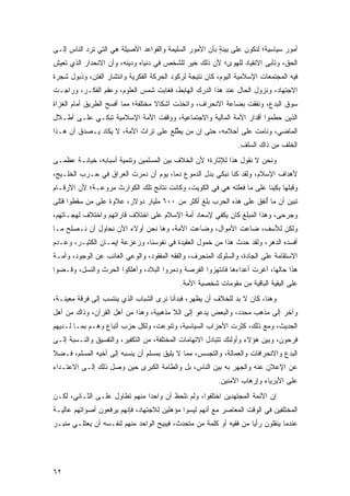 ‫ﺃﻤﻭﺭ ﺴﻴﺎﺴﻴﺔ؛ ﻟﻨﻜﻭﻥ ﻋﻠﻰ ‪‬ﻴﻨ ٍ ﺒﺄﻥ ﺍﻷﻤﻭﺭ ﺍﻟﺴﻠﻴﻤﺔ ﻭﺍﻟﻘﻭﺍﻋﺩ ﺍﻷﺼﻴﻠﺔ ﻫﻲ ﺍﻟﺘﻲ ﺘﺭﺩ ﺍﻟﻨﺎﺱ ﺇﻟـﻰ‬
                                                         ‫ﺒ ‪ ‬ﹶﺔ‬
‫ﺍﻟﺤﻕ، ﻭﺘﺄﺒﻰ ﺍﻻﻨﻘﻴﺎﺩ ﻟﻠﻬﻭﻯ؛ ﻷﻥ ﺫﻟﻙ ﺨﻴﺭ ﻟﻠﺸﺨﺹ ﻓﻲ ﺩﻨﻴﺎﻩ ﻭﺩﻴﻨﻪ، ﻭﺃﻥ ﺍﻻﻨﺤﺩﺍﺭ ﺍﻟﺫﻱ ﺘﻌﻴﺵ‬
‫ﻓﻴﻪ ﺍﻟﻤﺠﺘﻤﻌﺎﺕ ﺍﻹﺴﻼﻤﻴﺔ ﺍﻟﻴﻭﻡ، ﻜﺎﻥ ﻨﺘﻴﺠﺔ ﻟﺭﻜﻭﺩ ﺍﻟﺤﺭﻜﺔ ﺍﻟﻔﻜﺭﻴﺔ ﻭﺍﻨﺘﺸﺎﺭ ﺍﻟﻔﺘﻥ، ﻭﺫﺒﻭل ﺸﺠﺭﺓ‬
‫ﺍﻻﺠﺘﻬﺎﺩ، ﻭﻨﺯﻭل ﺍﻟﺤﺎل ﻋﻨﺩ ﻫﺫﺍ ﺍﻟﺩﺭﻙ ﺍﻟﻬﺎﺒﻁ، ﻓﻐﺎﺒﺕ ﺸﻤﺱ ﺍﻟﻌﻠﻭﻡ، ﻭﻋﻘﻡ ﺍﻟﻔﻜـﺭ، ﻭﺭﺍﺠـﺕ‬
‫ﺴﻭﻕ ﺍﻟﺒﺩﻉ، ﻭﻨﻔﻘﺕ ﺒﻀﺎﻋﺔ ﺍﻻﻨﺤﺭﺍﻑ، ﻭﺍﺘﺨﺫﺕ ﺃﺸﻜﺎﻻ ﻤﺨﺘﻠﻔﺔ؛ ﻤﻤﺎ ﺃﻓﺴﺢ ﺍﻟﻁﺭﻴﻕ ﺃﻤﺎﻡ ﺍﻟﻐﺯﺍﺓ‬
                                    ‫ﹰ‬
‫ﺍﻟﺫﻴﻥ ﺤﻁﻤﻭﺍ ﺃﻗﺩﺍﺭ ﺍﻷﻤﺔ ﺍﻟﻤﺎﻟﻴﺔ ﻭﺍﻻﺠﺘﻤﺎﻋﻴﺔ، ﻭﻭﻗﻔﺕ ﺍﻷﻤﺔ ﺍﻹﺴﻼﻤﻴﺔ ﺘﺒﻜـﻲ ﻋﻠـﻰ ﺃﻁـﻼل‬
‫ﺍﻟﻤﺎﻀﻲ، ﻭﻨﺎﻤﺕ ﻋﻠﻰ ﺃﺤﻼﻤﻪ، ﺤﺘﻰ ﺇﻥ ﻤﻥ ﻴﻁﻠﻊ ﻋﻠﻰ ﺘﺭﺍﺙ ﺍﻷﻤﺔ، ﻻ ﻴﻜﺎﺩ ‪‬ـﺼﺩﻕ ﺃﻥ ﻫـﺫﺍ‬
        ‫ﻴ ‪ ‬ﹾ‬                      ‫‪ ‬ﱠِ ‪‬‬
                                                                ‫ﺍﻟﺨﻠﻑ ﻤﻥ ﺫﺍﻙ ﺍﻟﺴﻠ ِ.‬
                                                                 ‫‪ ‬ﹶﻑ‬       ‫ﹶﹶ ﹶ ِ ‪‬‬
‫ﻭﻨﺤﻥ ﻻ ﻨﻘﻭل ﻫﺫﺍ ﻟﻺﺜﺎﺭﺓ؛ ﻷﻥ ﺍﻟﺨﻼﻑ ﺒﻴﻥ ﺍﻟﻤﺴﻠﻤﻴﻥ ﻭﺘﻨﻤﻴﺔ ﺃﺴﺒﺎﺒﻪ، ﺨﻴﺎﻨـﺔ ﻋﻅﻤـﻰ‬
‫ﻷﻫﺩﺍﻑ ﺍﻹﺴﻼﻡ، ﻭﻟﻘﺩ ﻜﻨﺎ ﻨﺒﻜﻲ ﺒﺩل ﺍﻟﺩﻤﻭﻉ ﺩ ‪‬ﺎ، ﻴﻭﻡ ﺃﻥ ﺩ ‪‬ﺭﺕ ﺍﻟﻌﺭﺍﻕ ﻓﻲ ﺤـﺭﺏ ﺍﻟﺨﻠـﻴﺞ،‬
                          ‫‪‬ﻤ‬           ‫ﻤ‬
‫ﻭﻗﺒﻠﻬﺎ ﺒﻜﻴﻨﺎ ﻋﻠﻰ ﻤﺎ ﻓﻌﻠﺘﻪ ﻫﻲ ﻓﻲ ﺍﻟﻜﻭﻴﺕ، ﻭﻜﺎﻨﺕ ﻨﺘﺎﺌﺞ ﺘﻠﻙ ﺍﻟﻜﻭﺍﺭﺙ ﻤﺭﻭﻋـﺔ؛ ﻷﻥ ﺍﻷﺭﻗـﺎﻡ‬
‫ﺘﺒﻴﻥ ﺃﻥ ﻤﺎ ُﻨﻔﻕ ﻋﻠﻰ ﻫﺫﻩ ﺍﻟﺤﺭﺏ ﺒﻠﻎ ﺃﻜﺜﺭ ﻤﻥ ٠٠٦ ﻤﻠﻴﺎﺭ ﺩﻭﻻﺭ، ﻋﻼﻭﺓ ﻋﻠﻰ ﻤﻥ ﺴﻘﻁﻭﺍ ﻗﺘﻠﻰ‬
                                                                    ‫ﺃ‬
‫ﻭﺠﺭﺤﻰ، ﻭﻫﺫﺍ ﺍﻟﻤﺒﻠﻎ ﻜﺎﻥ ﻴﻜﻔﻲ ﻹﺴﻌﺎﺩ ﺃﻤﺔ ﺍﻹﺴﻼﻡ ﻋﻠﻰ ﺍﺨﺘﻼﻑ ﻗﺎﺭﺍﺘﻬﻡ ﻭﺍﺨﺘﻼﻑ ﻟﻬﺠـﺎﺘﻬﻡ،‬
‫ﻭﻟﻜﻥ ﻟﻸﺴﻑ، ﻀﺎﻋﺕ ﺍﻷﻤﻭﺍل، ﻭﻀﺎﻋﺕ ﺍﻷﻤﺔ، ﻭﻫﺎ ﻨﺤﻥ ﺃﻭﻻﺀ ﺍﻵﻥ ﻨﺤﺎﻭل ﺃﻥ ﻨـﺼﻠﺢ ﻤـﺎ‬
‫ﺃﻓﺴﺩﻩ ﺍﻟﺩﻫﺭ، ﻭﻟﻘﺩ ﺤﺩﺙ ﻫﺫﺍ ﻤﻥ ﺨﻤﻭل ﺍﻟﻌﻘﻴﺩﺓ ﻓﻲ ﻨﻔﻭﺴﻨﺎ، ﻭﺯﻋﺯﻋﺔ ﺇﻴﻤـﺎﻥ ﺍﻟﻜﺜﻴـﺭ، ﻭﻋـﺩﻡ‬
‫ﺍﻻﺴﺘﻘﺎﻤﺔ ﻋﻠﻰ ﺍﻟﺠﺎﺩﺓ، ﻭﺍﻟﺴﻠﻭﻙ ﺍﻟﻤﻨﺤﺭﻑ، ﻭﺍﻟﻔﻘﻪ ﺍﻟﻤﻔﻘﻭﺩ، ﻭﺍﻟﻭﻋﻲ ﺍﻟﻐﺎﺌﺏ ﻋﻥ ﺍﻟﻭﺠﻭﺩ، ﻭﺃﻤـﺔ‬
‫ﻫﺫﺍ ﺤﺎﻟﻬﺎ، ﺃﻏﺭﺕ ﺃﻋﺩﺍﺀﻫﺎ ﻓﺎﻨﺘﻬﺯﻭﺍ ﺍﻟﻔﺭﺼﺔ ﻭﺩﻤﺭﻭﺍ ﺍﻟﺒﻼﺩ، ﻭﺃﻫﻠﻜﻭﺍ ﺍﻟﺤﺭﺙ ﻭﺍﻟﻨﺴل، ﻭﻗـﻀﻭﺍ‬
               ‫‪ ‬ﹶ‬                                                ‫ﹾ‪ ‬ﹾ‬
                                            ‫ﻋﻠﻰ ﺍﻟﺒﻘﻴﺔ ﺍﻟﺒﺎﻗﻴﺔ ﻤﻥ ﻤﻘﻭﻤﺎﺕ ﺸﺨﺼﻴﺔ ﺍﻷﻤﺔ.‬
‫ﻭﻫﻨﺎ، ﻜﺎﻥ ﻻ ﺒﺩ ﻟﻠﺨﻼﻑ ﺃﻥ ﻴﻅﻬﺭ، ﻓﺒﺩﺃﻨﺎ ﻨﺭﻯ ﺍﻟﺸﺒﺎﺏ ﺍﻟﺫﻱ ﻴﻨﺘﺴﺏ ﺇﻟﻰ ﻓﺭﻗﺔ ﻤﻌﻴﻨـﺔ،‬
‫ﻭﺁﺨﺭ ﺇﻟﻰ ﻤﺫﻫﺏ ﻤﺤﺩﺩ، ﻭﺍﻟﺒﻌﺽ ﻴﺩﻋﻭ ﺇﻟﻰ ﺍﻟﻼ ﻤﺫﻫﺒﻴﺔ، ﻭﻫﺫﺍ ﻤﻥ ﺃﻫل ﺍﻟﻘﺭﺁﻥ، ﻭﺫﺍﻙ ﻤﻥ ﺃﻫل‬
‫ﺍﻟﺤﺩﻴﺙ، ﻭﻤﻊ ﺫﻟﻙ، ﻜﺜﺭﺕ ﺍﻷﺤﺯﺍﺏ ﺍﻟﺴﻴﺎﺴﻴﺔ، ﻭﺘﻨﻭﻋﺕ، ﻭﻟﻜل ﺤﺯﺏ ﺃﺘﺒﺎﻉ ﻭﻫـﻡ ﺒﻤـﺎ ﻟـﺩﻴﻬﻡ‬
‫ﻓﺭﺤﻭﻥ، ﻭﺒﻴﻥ ﻫﺅﻻﺀ ﻭﺃﻭﻟﺌﻙ ﺘﺘﺒﺎﺩل ﺍﻻﺘﻬﺎﻤﺎﺕ ﺍﻟﻤﺨﺘﻠﻔﺔ، ﻤﻥ ﺍﻟﺘﻜﻔﻴﺭ، ﻭﺍﻟﺘﻔﺴﻴﻕ ﻭﺍﻟﻨـﺴﺒﺔ ﺇﻟـﻰ‬
‫ﺍﻟﺒﺩﻉ ﻭﺍﻻﻨﺤﺭﺍﻓﺎﺕ ﻭﺍﻟﻌﻤﺎﻟﺔ، ﻭﺍﻟﺘﺠﺴﺱ، ﻤﻤﺎ ﻻ ﻴﻠﻴﻕ ﺒﻤﺴﻠﻡ ﺃﻥ ﻴﻨﺴﺒﻪ ﺇﻟﻰ ﺃﺨﻴﻪ ﺍﻟﻤﺴﻠﻡ، ﻓـﻀﻼ‬
‫ﹰ‬
‫ﻋﻥ ﺍﻹﻋﻼﻥ ﻋﻨﻪ ﻭﺍﻟﺠﻬﺭ ﺒﻪ ﺒﻴﻥ ﺍﻟﻨﺎﺱ، ﺒل ﻭﺍﻟﻁﺎﻤﺔ ﺍﻟﻜﺒﺭﻯ ﺤﻴﻥ ﻭﺼل ﺫﻟﻙ ﺇﻟـﻰ ﺍﻻﻋﺘـﺩﺍﺀ‬
                                                         ‫ﻋﻠﻰ ﺍﻷﺒﺭﻴﺎﺀ ﻭﺇﺭﻫﺎﺏ ﺍﻵﻤﻨﻴﻥ.‬
‫ﺇﻥ ﺍﻷﺌﻤﺔ ﺍﻟﻤﺠﺘﻬﺩﻴﻥ ﺍﺨﺘﻠﻔﻭﺍ، ﻭﻟﻡ ﻨﻠﺤﻅ ﺃﻥ ﻭﺍﺤ ‪‬ﺍ ﻤﻨﻬﻡ ﺘﻁﺎﻭل ﻋﻠـﻰ ﺍﻟﺜـﺎﻨﻲ، ﻟﻜـﻥ‬
                               ‫ﺩ‬
‫ﺍﻟﻤﺨﺘﻠﻔﻴﻥ ﻓﻲ ﺍﻟﻭﻗﺕ ﺍﻟﻤﻌﺎﺼﺭ ﻤﻊ ﺃﻨﻬﻡ ﻟﻴﺴﻭﺍ ﻤﺅﻫﻠﻴﻥ ﻟﻼﺠﺘﻬﺎﺩ، ﻓﺈﻨﻬﻡ ﻴﺭﻓﻌﻭﻥ ﺃﺼﻭﺍﺘﻬﻡ ﻋﺎﻟﻴـﺔ‬
‫ﻋﻨﺩﻤﺎ ﻴﻨﻘﻠﻭﻥ ﺭﺃ ‪‬ﺎ ﻤﻥ ﻓﻘﻴﻪ ﺃﻭ ﻜﻠﻤﺔ ﻤﻥ ﻤﺘﺤﺩﺙ، ﻓﻴﺒﻴﺢ ﺍﻟﻭﺍﺤﺩ ﻤﻨﻬﻡ ﻟﻨﻔـﺴﻪ ﺃﻥ ﻴﻌﺘﻠـﻲ ﻤﻨﺒـﺭ‬
                                                                    ‫ﻴ‬




‫٢٦‬
 