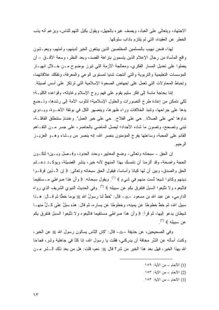 ‫ﺍﻻﺠﺘﻬﺎﺩ، ﻭﻴﺘﻌﺎﻟﻰ ﻋﻠﻰ ﺍﻟﻌﺒﺎﺩ، ﻭﻴﺼﻑ ﻏﻴﺭﻩ ﺒﺎﻟﺠﻬل، ﻭﻴﻘﻭل ﺒﻜﻴل ﺍﻟﺘﻬﻡ ﻟﻠﻨﺎﺱ، ﻭﻴﺯﻋﻡ ﺃﻨﻪ ﻴﺫﺏ‬
                                             ‫ﺍﻟﺨﻁﺭ ﻋﻥ ﺍﻟﻌﻘﻴﺩﺓ، ﺍﻟﺘﻲ ﻟﻡ ﻴﻠﺘﺯﻡ ﺒﺂﺩﺍﺏ ﺴﻠﻭﻜﻬﺎ.‬
‫ﻟﻬﺫﺍ، ﻓﻨﺤﻥ ﻨﻬﻴﺏ ﺒﺎﻟﻤﺴﻠﻤﻴﻥ ﺍﻟﻤﺨﻠﺼﻴﻥ ﺍﻟﺫﻴﻥ ﻴﺒﺘﻐﻭﻥ ﺍﻟﺨﻴﺭ ﻟﺩﻴﻨﻬﻡ، ﻭﺃﻤﺘﻬﻡ، ﻭﻴﻌﻴـﺸﻭﻥ‬
‫ﻭﺍﻗﻊ ﺍﻟﻤﺄﺴﺎﺓ ﻤﻥ ﺭﺠﺎل ﺍﻹﻋﻼﻡ ﺍﻟﺫﻴﻥ ﻴﺘﺴﻤﻭﻥ ﺒﻨﺯﺍﻫﺔ ﺍﻟﻘﺼﺩ، ﻭﺒﻌ‪‬ﺩ ﺍﻟﻨﻅﺭ، ﻭﺴﻌﺔ ﺍﻷﻓـﻕ – ﺃﻥ‬
                          ‫‪‬‬
‫ﻴﻌﻤﻠﻭﺍ ﻋﻠﻰ ﺘﻌﺩﻴل ﺍﻟﻤﺴﺎﺭ ﺍﻟﻔﻜﺭﻱ، ﻭﻤﻌﺎﻟﺠﺔ ﺍﻷﺯﻤﺔ ﺍﻟﺘﻲ ﺘﺒﺭﺯ ﺒﻭﻀﻭﺡ ﻤـﻥ ﺨـﻼل ﺍﻨﻬﻴـﺎﺭ‬
‫ﺍﻟﻤﺅﺴﺴﺎﺕ ﺍﻟﺘﻌﻠﻴﻤﻴﺔ ﻭﺍﻟﺘﺭﺒﻭﻴﺔ ﻭﺍﻟﺘﻲ ﺃﻨﺘﺠﺕ ﺘﺩﻨ ‪‬ﺎ ﻟﻤﺴﺘﻭﻯ ﺍﻟﻭﻋﻲ ﻭﺍﻟﻤﻌﺭﻓﺔ، ﻭﺘﻔﻜﻙ ﻋﻼﻗﺎﺘﻬﻤﺎ،‬
                                        ‫ﻴ‬
‫ﻭﺇﺤﺒﺎﻁ ﺍﻟﻤﺤﺎﻭﻻﺕ ﺍﻟﺘﻲ ﺘﻌﻤل ﻋﻠﻰ ﺇﺠﻬﺎﺽ ﺍﻟﺼﺤﻭﺓ ﺍﻹﺴﻼﻤﻴﺔ ﺍﻟﺘﻲ ﺘﺭﺘﻜﺯ ﻋﻠﻰ ﺃﺴﺱ ﺃﺼﻴﻠﺔ.‬
‫ﺇﻨﻨﺎ ﺒﺤﺎﺠﺔ ﻤﺎﺴﺔ ﺇﻟﻰ ﻓﻜﺭ ﺴﻠﻴﻡ ﻴﻘﻭﻡ ﻋﻠﻰ ﻓﻬﻡ ﺭﻭﺡ ﺍﻹﺴﻼﻡ ﻭﻏﺎﻴﺎﺘﻪ، ﻭﻗﻭﺍﻋﺩﻩ ﺍﻟﻜﻠﻴـﺔ؛‬
‫ﻟﻜﻲ ﻨﺘﻤﻜﻥ ﻤﻥ ﺇﻋﺎﺩﺓ ﻁﺭﺡ ﺍﻟﺘﺼﻭﺭﺍﺕ ﻭﺍﻟﺤﻠﻭل ﺍﻹﺴﻼﻤﻴﺔ؛ ﻟﺘﺜﻭﺏ ﺍﻷﻤﺔ ﺇﻟﻰ ﺭﺸﺩﻫﺎ، ﻭﺘـﻀﻊ‬
‫ﻴﺩﻫﺎ ﻋﻠﻰ ﺠﺭﺍﺤﻬﺎ، ﻭﺘﻨﺒﺫ ﺍﻟﺨﻼﻓﺎﺕ ﻭﺭﺍﺀ ﻅﻬﺭﻫﺎ، ﻭﻴﻨﺼﻬﺭ ﺍﻟ ﹸل ﻓﻲ ﺒﻭﺘﻘﺔ ﺍﻷﺨـﻭﺓ، ﻭﻴـﺩ ‪‬ﻱ‬
 ‫ﻭ‬                        ‫ﻜ‬
‫ﻨﺩﺍﺅﻫﺎ "ﺤﻲ ﻋﻠﻰ ﺍﻟﺼﻼﺓ.. ﺤﻲ ﻋﻠﻰ ﺍﻟﻔﻼﺡ.. ﺤﻲ ﻋﻠﻰ ﺨﻴﺭ ﺍﻟﻌﻤل". ﻭﻋﻨﺩﺌﺫ ﺴﺘﻨﻁﻠﻕ ﺍﻟﻘﺎﻓﻠـﺔ،‬
                 ‫ٍ‬
‫ﺘﺒﻨﻲ ﻭﺘﺼﺤﺢ، ﻭﺘﺼﻭﻥ ﻤﺎ ﺸﺎﺩﻩ ﺍﻷﺠﺩﺍﺩ؛ ﻟﻴﺼل ﺍﻟﻤﺎﻀﻲ ﺒﺎﻟﺤﺎﻀﺭ، ﻋﻠﻰ ﺠﺴﺭ ﻤـﻥ ﺍﻟﺘﻔـﺎﻫﻡ‬
‫ﺍﻟﻘﺎﺌﻡ ﻋﻠﻰ ﺍﻟﻤﺤﺒﺔ، ﻭﺴﺎﻋﺘﻬﺎ ﻴﻔﺭﺡ ﺍﻟﻤﺅﻤﻨﻭﻥ ﺒﻨﺼﺭ ﺍﷲ، ﺇﻨﻪ ﻴﻨﺼﺭ ﻤﻥ ﻴـﺸﺎﺀ ﻭﻫـﻭ ﺍﻟﻌﺯﻴـﺯ‬
                                                                                     ‫ﺍﻟﺭﺤﻴﻡ.‬
‫ﺇﻥ ﺍﻟﺤﻕ – ﺴﺒﺤﺎﻨﻪ ﻭﺘﻌﺎﻟﻰ- ﻭﻀﻊ ﺍﻟﻤﻌﺎﻴﻴﺭ، ﻭﺤﺩﺩ ﺍﻟﺤﺩﻭﺩ، ﻭ ﹶـﺼل ﻭﺒـﻴﻥ؛ ﻟﺘﻜـﻭﻥ‬
              ‫ﻓ ‪َ‬‬           ‫‪‬‬
‫ﺍﻟﺤﺠﺔ ﻭﺍﻀﺤﺔ، ﻭﻗﺩ ﺃﻟﺯﻤﻨﺎ ﺃﻥ ﻨﺘﻤﺴﻙ ﺒﻬﺫﺍ ﺍﻟﻤﻨﻬﺞ ﻷﻨﻪ ﺨﻴﺭ، ﻴﻨﺸﺭ ﺍﻟﻔﻀﻴﻠﺔ، ﻭﻴﺅﻜـﺩ ﺩﻋـﺎﺌﻡ‬
‫ﺍﻟﺤﻕ ﻭﺍﻟﺼﺩﻕ، ﻭﺒﻴﻥ ﺃﻥ ﻟﻬﺎ ﻜﻴﺎ ﹰﺎ ﻭﺃﺴﺎ ‪‬ﺎ، ﻓﻴﻘﻭل ﺍﻟﺤﻕ ﺴﺒﺤﺎﻨﻪ ﻭﺘﻌﺎﻟﻰ: ‪ ‬ﺇﻥ ﺍﱠـ ِﻴﻥ ﻓﺭ ﹸـﻭﺍ‬
   ‫ِ ‪ ‬ﻟ ﺫ ‪ ‬ﹶ ‪‬ﻗ‬                                ‫ﺴ‬       ‫ﻨ‬
‫ِﻴﻨﻬﻡ ﻭ ﹶﺎ ﹸﻭﺍ ﺸﻴ ‪‬ﺎ ﻟﺴﺕ ﻤﻨﻬﻡ ِﻲ ﺸﻲ ٍ ‪ .(١) ‬ﻭﻴﻘﻭل ﺴﺒﺤﺎﻨﻪ: ‪ ‬ﻭﺃﻥ ﻫ ﹶﺍ ﺼ ‪‬ﺍ ِﻲ ‪‬ـﺴﺘ ِﻴ ‪‬ﺎ‬
 ‫‪   َ ‬ﺫ ِﺭ ﻁ ﻤ ‪ ‬ﹶ ﻘ ﻤ‬                          ‫ﺩ ﹶ ‪  ‬ﻜ ﻨ ِ ‪‬ﻌ ﱠ ‪ ‬ﹶ ِ ﹾ ‪  ‬ﻓ ﹶ ‪‬ﺀ‬
‫ﹶﺎﺘﺒ ‪‬ﻭﻩ ‪‬ﻻ ﺘﺘﺒ ‪‬ﻭﺍ ﺍﻟﺴﺒل ﻓﺘﻔﺭﻕ ﺒﻜﻡ ‪‬ﻥ ﺴ ِﻴﻠﻪ ‪ .(٢) ‬ﻭﻓﻲ ﺍﻟﺤﺩﻴﺙ ﺍﻟﻨﺒﻭﻱ ﺍﻟﺸﺭﻴﻑ ﺍﻟﺫﻱ ﺭﻭﺍﻩ‬
                                          ‫‪ َ  ‬ﹶ ﹶ ﹶ ‪ ‬ﹶ ِ ﹸ ‪ ‬ﻋ ‪‬ﺒ ِ ِ‬ ‫ﻓ ﱠ ِﻌ ‪ ‬ﻭ ﹶ ﹶ ﱠ ِﻌ‬
‫ﺍﻟﺩﺍﺭﻤﻲ، ﻋﻥ ﻋﺒﺩ ﺍﷲ ﺒﻥ ﻤﺴﻌﻭﺩ –‪ -‬ﻗﺎل: "ﺨﻁ ﻟﻨﺎ ﺭﺴﻭل ﺍﷲ ‪ ‬ﻴﻭ ‪‬ﺎ ﺨ ‪‬ﺎ ﺜﻡ ﻗـﺎل: ﻫـﺫﺍ‬
               ‫ﻤ ﹶﻁ‬           ‫ُ‬        ‫ﹶﱠ‬
‫ﺴﺒﻴل ﺍﷲ، ﺜﻡ ﺨﻁ ﺨﻁﻭ ﹰﺎ ﻋﻥ ‪‬ﻤﻴﻨﻪ، ﻭ ﹸﻁﻭ ﹰﺎ ﻋﻥ ‪‬ﺴﺎﺭﻩ، ﺜﻡ ﻗﺎل: ﻫﺫﻩ ﺴﺒل ﻋﹶﻰ ﹸـل ﻤﻨﹾﻬـﺎ‬
     ‫‪ ٌ  ِ ِ ‬ﻠ ﻜ ﱟ ِ‬             ‫ﻴ‬     ‫ﺨ ﻁ‬          ‫ﻴ‬     ‫ﻁ‬     ‫ﹶﱠ‬
‫ﺸﻴ ﹶﺎﻥ ﻴﺩ ‪‬ﻭ ﺇﻟﻴ ‪‬ﺎ، ﺜﻡ ﻗﺭﺃ: ‪ ‬ﻭﺃﻥ ﻫ ﹶﺍ ﺼ ‪‬ﺍ ِﻲ ﻤﺴﺘ ِﻴ ‪‬ﺎ ﹶﺎﺘﺒ ‪‬ﻭﻩ ‪‬ﻻ ﺘﺘﺒ ‪‬ﻭﺍ ﺍﻟﺴﺒل ﻓﺘﻔﺭﻕ ﺒﻜﻡ‬
‫‪ َ ‬ﹶﹶ ﹶ ‪ ‬ﹶ ِ ﹸ ‪‬‬ ‫‪  َ‬ﺫ ِﺭ ﻁ ‪  ‬ﹶﻘ ﻤ ﻓ ﱠ ِﻌ ‪ ‬ﻭ ﹶ ﹶ ﱠ ِﻌ‬              ‫ﹶ ‪‬ﻁ ‪  ‬ﻋ ﹶ ‪‬ﻬ‬
                                                                            ‫‪‬ﻥ ﺴ ِﻴﻠﻪ ‪.(٣) ‬‬
                                                                                   ‫ﻋ ‪‬ﺒ ِ ِ‬
‫ﻭﻓﻲ ﺍﻟﺼﺤﻴﺤﻴﻥ، ﻋﻥ ﺤﺫﻴﻔﺔ –‪ -‬ﻗﺎل: "ﻜﺎﻥ ﺍﻟ ﱠﺎﺱ ﻴﺴﺎﻟﻭﻥ ﺭ ‪‬ﻭل ﺍﷲ ‪ ‬ﻋﻥ ﺍﻟﺨﻴﺭ،‬
               ‫‪ ‬ﺴ َ‬       ‫ﻨ ‪‬‬
‫ﻭﻜﻨﺕ ﺃﺴﺄﻟﻪ ﻋﻥ ﺍﻟﺸﺭ ﻤﺨﺎ ﹶﺔ ﺃﻥ ﻴﺩﺭ ﹶﻨﻲ، ﻓﻘﻠﺕ ﻴﺎ ﺭﺴﻭل ﺍﷲ، ﺇﻨﺎ ﻜ ﱠﺎ ﻓﻲ ﺠﺎﻫﻠﻴﺔ ﻭﺸ ‪ ،‬ﻓﺠﺎﺀﻨﺎ‬
        ‫ﺭ‬               ‫ﹸﻨ‬                          ‫‪ِ  ‬ﻜ‬    ‫ﻓ‬     ‫ﱠ‪‬‬
‫ﺍﷲ ﺒﻬﺫﺍ ﺍﻟﺨﻴﺭ، ﻓﻬل ﺒﻌﺩ ﻫﺫﺍ ﺍﻟﺨﻴﺭ ﻤﻥ ﺸﺭ؟ ﻗﺎل ‪ :‬ﻨﻌﻡ، ﻗﻠﺕ: ﻫل ﻤﻥ ﺒﻌﺩ ﺫﻟﻙ ﺍﻟـﺸﺭ ﻤـﻥ‬


                                                                   ‫)1( ﺍﻷﻨﻌﺎﻡ – ﻤﻥ ﺍﻵﻴﺔ: ٩٥١.‬
                                                                   ‫)2( ﺍﻷﻨﻌﺎﻡ – ﻤﻥ ﺍﻵﻴﺔ: ٣٥١.‬
                                                                   ‫)3( ﺍﻷﻨﻌﺎﻡ – ﻤﻥ ﺍﻵﻴﺔ: ٣٥١.‬


‫٣٦‬
 