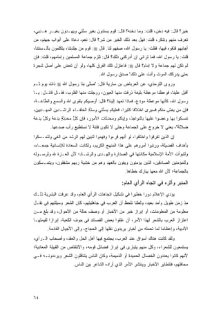 ‫ﺨﻴﺭ؟ ﻗﺎل: ﻓﻴﻪ ﺩﺨ ‪ ،‬ﻗﻠﺕ: ﻭﻤﺎ ﺩﺨﻨﻪ؟ ﻗﺎل: ﻗﻭﻡ ﻴﺴﺘﻨﻭﻥ ﺒﻐﻴﺭ ﺴﻨ ِﻲ ﻭﻴﻬـﺩﻭﻥ ﺒﻐﻴـﺭ ‪‬ـﺩ‪‬ﻴﻲ،‬
      ‫ﻫ‬                ‫‪ ‬ﱠﺘ‬                                      ‫‪ ‬ﹶﻥ‬
‫ﺘﻌﺭﻑ ﻤﻨﻬﻡ ﻭﺘﻨﻜﺭ، ﻗﻠﺕ: ﻓﻬل ﺒﻌﺩ ﺫﻟﻙ ﺍﻟﺨﻴﺭ ﻤﻥ ﺸﺭ؟ ﻗﺎل: ﻨﻌﻡ، ﺩﻋﺎﺓ ﻋﻠﻰ ﺃﺒﻭﺍﺏ ﺠﻬﻨﻡ، ﻤﻥ‬
                                                                            ‫ﹸ‬
‫ﺃﺠﺎﺒﻬﻡ ﻗﺫﻓﻭﻩ ﻓﻴﻬﺎ، ﻓﻘﻠﺕ: ﻴﺎ ﺭﺴﻭل ﺍﷲ، ﺼﻔ ‪‬ﻡ ﻟﻨﺎ. ﻗﺎل ‪ :‬ﻗﻭﻡ ﻤﻥ ﺠﻠﺩ ﹶﻨﺎ، ﻴﺘﻜﻠﻤﻭﻥ ﺒﺄﻟـﺴﻨﺘﻨﺎ،‬
                      ‫ِ ﹾ ِﺘ‬   ‫ﹶ ‪‬‬             ‫ِ ﹾﻬ‬
‫ﻗﻠﺕ: ﻴﺎ ﺭﺴﻭل ﺍﷲ، ﻓﻤﺎ ﺘﺭﺍﻨﻲ ﺇﻥ ﺃﺩﺭﻜﻨﻲ ﺫﻟﻙ؟ ﻗﺎل: ﺘﻠﺯﻡ ﺠﻤﺎﻋﺔ ﺍﻟﻤﺴﻠﻤﻴﻥ ﻭﺇﻤﺎﻤﻬﻡ، ﻗﻠﺕ: ﻓﺈﻥ‬
‫ﻟﻡ ﺘﻜﻥ ﻟﻬﻡ ﺠﻤﺎﻋﺔ ﻭﻻ ﺇﻤﺎﻡ؟ ﻗﺎل ‪ :‬ﻓﺎﻋﺘﺯل ﺘﻠﻙ ﺍﻟﻔﺭﻕ ﻜﻠﻬﺎ، ﻭﻟﻭ ﺃﻥ ﺘﻌﺽ ﻋﻠﻰ ﺃﺼل ﺸﺠﺭﺓ‬
             ‫ﹶ‪ ‬‬
                                       ‫ﺤﺘﻰ ﻴﺩﺭﻜﻙ ﺍﻟﻤﻭﺕ ﻭﺃﻨﺕ ﻋﻠﻰ ﺫﻟﻙ" ﺼﺩﻕ ﺭﺴﻭل ﺍﷲ.‬
‫ﻭﺭﻭﻯ ﺍﻟﺘﺭﻤﺫﻱ، ﻋﻥ ﺍﻟﻌﺭﺒﺎﺽ ﺒﻥ ﺴﺎﺭﻴﺔ ﻗﺎل: "ﺼﱠﻰ ﺒﻨﺎ ﺭﺴﻭل ﺍﷲ ‪ ‬ﺫﺍﺕ ﻴﻭﻡ ﺜـﻡ‬
                           ‫ﻠ‬
‫ﺃﻗﺒل ﻋﻠﻴﻨﺎ، ﻓ ‪  ‬ﹶﻨﺎ ‪‬ﻭ ِﻅ ﹰ ﺒﻠﻴﻐﺔ ﺫ ‪‬ﻓﺕ ﻤﻨﻬﺎ ﺍﻟﻌﻴﻭﻥ، ﻭ ‪ ‬ﻠﺕ ﻤﻨﻬﺎ ﺍﻟﻘﻠﻭ ‪ ،‬ﻓﻘـﺎل ﻗﺎﺌـل: ﻴـﺎ‬
                  ‫ﺏ‬            ‫ﻭﺠﹶ ﹾ‬                ‫ﹶﺭ ﹶ ﹾ‬      ‫ﹶﻭﻋﻅ ﻤ ‪‬ﻋ ﹶﺔ‬
‫ﺭﺴﻭل ﺍﷲ، ﻜﺄﻨﻬﺎ ‪‬ﻭ ‪‬ﻅﺔ ﻤﻭﺩ ٍ، ﻓﻤﺎﺫﺍ ﺘﻌﻬﺩ ﺇﻟﻴﻨﺎ؟ ﻗﺎل: ُﻭ ِﻴﻜﻡ ﺒﺘﻘ ‪‬ﻯ ﺍﷲ ﻭﺍﻟﺴﻤﻊ ﻭﺍﻟ ﱠﺎ ‪‬ـﺔ،‬
   ‫‪ ِ‬ﻁﻋ‬              ‫ﺃ ﺼ ﹸ ‪ ِ ‬ﹶ ﹾﻭ‬            ‫ﹶ ‪‬‬       ‫ﻤ ‪ ‬ﻋ ﹶ ﹸ ‪  ‬ﻉ‬
‫ﻓﺈﻥ ﻤﻥ ﻴﻌﺵ ﻤﻨﻜﻡ ﻓﺴﻴ ‪‬ﻯ ﺍﺨﺘﻼ ﹰﺎ ﻜﺜﻴ ‪‬ﺍ، ﻓﻌﻠﻴﻜﻡ ﺒﺴ ﱠﺘﻲ ﻭﺴﻨﺔ ﺍﻟ ﹸﻠﻔـﺎﺀ ﺍﻟﺭﺍﺸـﺩﻴﻥ ﺍﻟﻤﻬـﺩﻴﻴﻥ،‬
                          ‫ﱠِ ﺨ‬        ‫ِ ‪‬ﻨ‬          ‫ﻓ ﺭ‬            ‫‪‬ﺭ‬         ‫‪ ِ   ‬ﹾ‬
‫ﺘﻤﺴﻜﻭﺍ ﺒﻬﺎ ﻭﻋ ‪‬ﻭﺍ ﻋﻠﻴﻬﺎ ﺒﺎﻟﻨﻭﺍﺠﺫ، ﻭﺇﻴﺎﻜﻡ ﻭﻤﺤ ‪‬ﺜﺎﺕ ﺍﻷﻤﻭﺭ، ﻓﺈﻥ ﻜ ﱠ ﻤﺤﺩﺜﺔ ﺒﺩﻋﺔ ﻭﻜ ﱠ ﺒﺩﻋﺔ‬
‫‪ ‬ﹸل ‪ ِ  ‬ﹼ ٍ ِ ‪  ‬ﹲ ﹸل ِ ‪  ‬ﹰ‬      ‫‪ ‬ﺩ‬                           ‫ﻀ‬
          ‫ﻀﻼﹶﺔ"، ﻴﻌﻨﻲ ﻻ ﺨﺭﻭﺝ ﻋﻠﻰ ﺍﻟﺠﻤﺎﻋﺔ ﻭﺤﺘﻰ ﻻ ﺘﻜﻭﻥ ﻓﺘﻨﺔ ﻻ ﻨﺴﺘﻁﻴﻊ ﺭﺃﺏ ﺼﺩﻋﻬﺎ.‬
                                                                          ‫ﻟ‬
‫ﺇﻥ ﺍﻟﺫﻴﻥ ﺘﻔﺭﻗﻭﺍ ﻭﺍﺨﺘﻠﻔﻭﺍ، ﻟﻭ ﺃﻨﻬﻡ ﻗﺭﺀﻭﺍ ﻭﻓﻬﻤﻭﺍ ﻟﺘﺒﻴﻥ ﻟﻬﻡ ﺍﻟﺭﺸﺩ ﻤﻥ ﺍﻟﻐﻲ ﻭﻟﺘﻤـﺴﻜﻭﺍ‬
‫ﺒﺄﻫﺩﺍﻑ ﺍﻟﻔﻀﻴﻠﺔ، ﻭﺭﺘﺒﻭﺍ ﺃﻤﺭﻭﻫﻡ ﻋﻠﻰ ﻫﺫﺍ ﺍﻟﻤﻨﻬﺞ ﺍﻟﻜﺭﻴﻡ، ﻭﻟﻜﺎﻨﺕ ﺍﻟﺴﻌﺎﺩﺓ ﻟﻺﻨﺴﺎﻨﻴﺔ ﺠﻤﻌـﺎﺀ،‬
‫ﻭﻟﺘﺒﻭﺃﺕ ﺍﻷﻤﺔ ﺍﻹﺴﻼﻤﻴﺔ ﻤﻜﺎﻨﺘﻬﺎ ﻓﻲ ﺍﻟﺼﺩﺍﺭﺓ ﻭﺍﻟﻬـﺩﻯ ﻭﺍﻟﺭﺸـﺎﺩ؛ ﻷﻥ ﺍﻟﻌـﺯﺓ ﷲ ﻭﻟﺭﺴـﻭﻟﻪ‬
‫ﻭﻟﻠﻤﺅﻤﻨﻴﻥ ﺍﻟﺼﺎﺩﻗﻴﻥ، ﺍﻟﺫﻴﻥ ﻴﺅﻤﻨﻭﻥ ﻭﻴﻔﻭﻥ ﺒﺎﻟﻌﻬﺩ ﻭﻫﻡ ﻤﻥ ﺨﺸﻴﺔ ﺭﺒﻬﻡ ﻤﺸﻔﻘﻭﻥ، ﻭﻴﺘﻤـﺴﻜﻭﻥ‬
                                                       ‫ﺒﺎﻟﺠﻤﺎﻋﺔ؛ ﻷﻥ ﺍﷲ ﻤﻌﻬﺎ ﻴﺒﺎﺭﻙ ﺨﻁﺎﻫﺎ.‬

                                                     ‫ﺍﻟﻤﻨﺒﺭ ﻭﺃﺜﺭﻩ ﻓﻲ ﺍﺘﺠﺎﻩ ﺍﻟﺭﺃﻱ ﺍﻟﻌﺎﻡ:‬
‫ﻴﺅﺩﻱ ﺍﻹﻋﻼﻡ ﺩﻭ ‪‬ﺍ ﺨﻁﻴ ‪‬ﺍ ﻓﻲ ﺘﺸﻜﻴل ﺍﺘﺠﺎﻫﺎﺕ ﺍﻟﺭﺃﻱ ﺍﻟﻌﺎﻡ، ﻭﻗﺩ ﻋﺭﻓﺕ ﺍﻟﺒﺸﺭﻴﺔ ﺫﻟـﻙ‬
                                                     ‫ﺭ‬      ‫ﺭ‬
‫ﻤﺫ ﺯﻤﻥ ﻁﻭﻴل ﻭﺃﻤﺩ ﺒﻌﻴﺩ، ﻭﻟﻌﻠﻨﺎ ﻨﻠﺤﻅ ﺃﻥ ﺍﻟﻌﺭﺏ ﻓﻲ ﺠﺎﻫﻠﻴﺘﻬﻡ، ﻜﺎﻥ ﺍﻟﺸﻌﺭ ﻭﺴﻴﻠﺘﻬﻡ ﻓﻲ ﻨﻘـل‬
‫ﻤﻌﻠﻭﻤﺔ ﻤﻥ ﺍﻟﻤﻌﻠﻭﻤﺎﺕ، ﺃﻭ ﺇﺒﺭﺍﺯ ﺨﺒﺭ ﻤﻥ ﺍﻷﺨﺒﺎﺭ ﺃﻭ ﻭﺼﻑ ﺤﺎﻟﺔ ﻤﻥ ﺍﻷﺤﻭﺍل، ﻭﻗﺩ ﺒﻠﻎ ﻤـﻥ‬
‫ﺍﻋﺘﺯﺍﺯ ﺍﻟﻌﺭﺏ ﺒﺎﻟﺸﻌﺭ ﻟﻬﺫﺍ ﺍﻷﻤﺭ، ﺃﻥ ﻋﻠﻘﻭﺍ ﺒﻌﺽ ﺍﻟﻘﺼﺎﺌﺩ ﻓﻲ ﺠﻭﻑ ﺍﻟﻜﻌﺒﺔ، ﺇﺒﺭﺍ ‪‬ﺍ ﻟﻘﻴﻤﺘﻬـﺎ‬
          ‫ﺯ‬
        ‫ﺍﻷﺩﺒﻴﺔ، ﻭﺇﻋﻅﺎ ‪‬ﺎ ﻟﻤﺎ ﺘﺤﻤﻠﻪ ﻤﻥ ﺃﺨﺒﺎﺭ ﻴﺭﻴﺩﻭﻥ ﻨﻘﻠﻬﺎ ﺇﻟﻰ ﺍﻟﺤ ‪‬ﺎﺝ، ﻭﺇﻟﻰ ﺍﻷﺠﻴﺎل ﺍﻟﻘﺎﺩﻤﺔ.‬
                                ‫‪‬ﺠ‬                                         ‫ﻤ‬
‫ﻭﻟﻘﺩ ﻜﺎﻨﺕ ﻫﻨﺎﻙ ﺃﺴﻭﺍﻕ ﻋﻨﺩ ﺍﻟﻌﺭﺏ، ﻴﺠﺘﻤﻊ ﻓﻴﻬﺎ ﺃﻫل ﺍﻟﺤل ﻭﺍﻟﻌﻘﺩ، ﻭﺃﺼﺤﺎﺏ ﺍﻟـﺭﺃﻱ،‬
‫ﻴﺴﺘﻤﻌﻭﻥ ﻟﻠﺸﻌﺭﺍﺀ، ﻭﻜل ﻤﻨﻬﻡ ﻴﺘﺒﺎﺭﻯ ﻓﻲ ﺇﺒﺭﺍﺯ ﻓﻀﺎﺌل ﻗﻭﻤﻪ، ﻭﺍﻻﻨﺘﻘﺎﺹ ﻤﻥ ﺍﻟﻘﺒﻴﻠﺔ ﺍﻟﻤﻌﺎﺩﻴﺔ؛‬
‫ﻷﻨﻬﻡ ﻜﺎﻨﻭﺍ ﻴﻌﺩﺩﻭﻥ ﺍﻟﺨﺼﺎل ﺍﻟﺤﻤﻴﺩﺓ ﺃﻭ ﺍﻟﺫﻤﻴﻤﺔ، ﻭﻜﺎﻥ ﺍﻟﻨﺎﺱ ﻴﺘﻨﺎﻗﻠﻭﻥ ﺍﻟﺸﻌﺭ ﻭﻴﺭﺩﺩﻭﻨـﻪ ﻓـﻲ‬
                        ‫ﻤﺤﺎﻓﻠﻬﻡ، ﻓﺘﺘﻁﺎﻴﺭ ﺍﻷﺨﺒﺎﺭ ﻭﻴﻨﺘﺸﺭ ﺍﻷﻤﺭ ﺍﻟﺫﻱ ﺃﺭﺍﺩﻩ ﺍﻟﺸﺎﻋﺭ ﺒﻴﻥ ﺍﻟﻨﺎﺱ.‬




‫٤٦‬
 