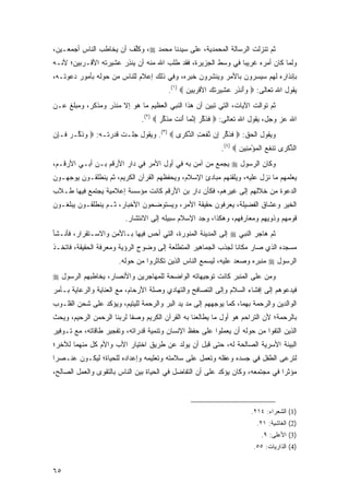 ‫ﺜﻡ ﺘﻨﺯﻟﺕ ﺍﻟﺭﺴﺎﻟﺔ ﺍﻟﻤﺤﻤﺩﻴﺔ، ﻋﻠﻰ ﺴﻴﺩﻨﺎ ﻤﺤﻤﺩ ‪ ،‬ﻭﻜﻠﻑ ﺃﻥ ﻴﺨﺎﻁﺏ ﺍﻟﻨﺎﺱ ﺃﺠﻤﻌـﻴﻥ،‬
                        ‫ﹸﱢ ﹶ‬
‫ﻭﻟﻤﺎ ﻜﺎﻥ ﺃﻤﺭﻩ ﻏﺭﻴ ‪‬ﺎ ﻓﻲ ﻭﺴﻁ ﺍﻟﺠﺯﻴﺭﺓ، ﻓﻘﺩ ﻁﻠﺏ ﺍﷲ ﻤﻨﻪ ﺃﻥ ﻴﻨﺫﺭ ﻋﺸﻴﺭﺘﻪ ﺍﻷﻗـﺭﺒﻴﻥ؛ ﻷﻨـﻪ‬
                      ‫‪‬ﹾ ِ ‪‬‬                                  ‫ﺒ‬
‫ﺒﺈﻨﺫﺍﺭﻩ ﻟﻬﻡ ﺴﻴﺴﺭﻭﻥ ﺒﺎﻷﻤﺭ ﻭﻴﻨﺸﺭﻭﻥ ﺨﺒﺭﻩ، ﻭﻓﻲ ﺫﻟﻙ ﺇﻋﻼﻡ ﻟﻠﻨﺎﺱ ﻤﻥ ﺤﻭﻟﻪ ﺒﺄﻤﻭﺭ ﺩﻋﻭﺘـﻪ،‬
                                        ‫ﻴﻘﻭل ﺍﷲ ﺘﻌﺎﻟﻰ: ‪ ‬ﺃﻨﺫﺭ ﻋ ِﻴ ‪‬ﺘ ‪ ‬ﺍﻷﻗﺭ ِﻴﻥ ‪.(١) ‬‬
                                               ‫ﻭَ ِ ‪ ‬ﺸ ﺭ ﹶﻙ ﹾ ‪‬ﺒ ‪‬‬
‫ﺜﻡ ﺘﻭﺍﻟﺕ ﺍﻵﻴﺎﺕ، ﺍﻟﺘﻲ ﺘﺒﻴﻥ ﺃﻥ ﻫﺫﺍ ﺍﻟﻨﺒﻲ ﺍﻟﻌﻅﻴﻡ ﻤﺎ ﻫﻭ ﺇﻻ ﻤﻨﺫﺭ ﻭﻤﺫﻜﺭ، ﻭﻤﺒﻠﻎ ﻋـﻥ‬
                               ‫ﺍﷲ ﻋﺯ ﻭﺠل، ﻴﻘﻭل ﺍﷲ ﺘﻌﺎﻟﻰ: ‪ ‬ﻓﺫﻜﺭ ﺇﻨ ‪‬ﺎ َﻨﺕ ﻤﺫﻜﺭ ‪.(٢) ‬‬
                                      ‫ﹶ ﹶ ﱢ ‪ ِ ‬ﱠﻤ ﺃ ﹶ ‪ ‬ﹶ ﱢ ‪‬‬
‫ﻭﻴﻘﻭل ﺍﻟﺤﻕ: ‪ ‬ﻓﺫﻜﺭ ِﻥ ﻨﻔ ‪ ِ ‬ﺍﻟﺫﻜ ‪‬ﻯ ‪ .(٣) ‬ﻭﻴﻘﻭل ﺠﻠـﺕ ﻗﺩﺭﺘـﻪ: ‪ ‬ﻭﺫ ﱢـﺭ ﹶـﺈﻥ‬
‫‪ ‬ﹶﻜ ‪ ‬ﻓ ِ ‪‬‬                             ‫ﹶ ﹶ ﱢ ‪ ‬ﺇ ﱠ ﹶﻌﺕ ﱢ ﹾﺭ‬
                                                           ‫ﺍﻟﺫﻜ ‪‬ﻯ ﹶﻨﻔﻊ ﺍﻟﻤﺅﻤ ِﻴﻥ ‪.(٤) ‬‬
                                                                  ‫ﱢ ﹾ ﺭ ﺘ ﹶ ‪ ‬ﹾ ‪ِ ْ ‬ﻨ ‪‬‬
‫ﻭﻜﺎﻥ ﺍﻟﺭﺴﻭل ‪ ‬ﻴﺠﻤﻊ ﻤﻥ ﺁﻤﻥ ﺒﻪ ﻓﻲ ﺃﻭل ﺍﻷﻤﺭ ﻓﻲ ﺩﺍﺭ ﺍﻷﺭﻗﻡ ﺒـﻥ ﺃﺒـﻲ ﺍﻷﺭﻗـﻡ،‬
‫ﻴﻌﻠﻤﻬﻡ ﻤﺎ ﻨﺯل ﻋﻠﻴﻪ، ﻭﻴﻠﻘﻨﻬﻡ ﻤﺒﺎﺩﺉ ﺍﻹﺴﻼﻡ، ﻭﻴﺤﻔﻅﻬﻡ ﺍﻟﻘﺭﺁﻥ ﺍﻟﻜﺭﻴﻡ، ﺜﻡ ﻴﻨﻁﻠﻘـﻭﻥ ﻴﻭﺠﻬـﻭﻥ‬
‫ﺍﻟﺩﻋﻭﺓ ﻤﻥ ﺨﻼﻟﻬﻡ ﺇﻟﻰ ﻏﻴﺭﻫﻡ، ﻓﻜﺄﻥ ﺩﺍﺭ ﺒﻥ ﺍﻷﺭﻗﻡ ﻜﺎﻨﺕ ﻤﺅﺴﺴﺔ ﺇﻋﻼﻤﻴﺔ ﻴﺠﺘﻤﻊ ﻓﻴﻬﺎ ﻁـﻼﺏ‬
‫ﺍﻟﺨﻴﺭ ﻭ ‪‬ﺸﺎﻕ ﺍﻟﻔﻀﻴﻠﺔ، ﻴﻌﺭﻓﻭﻥ ﺤﻘﻴﻘﺔ ﺍﻷﻤﺭ، ﻭﻴﺴﺘﻭﻀﺤﻭﻥ ﺍﻷﺨﺒﺎﺭ، ﺜـﻡ ﻴﻨﻁﻠﻘـﻭﻥ ﻴﺒﻠﻐـﻭﻥ‬
                                                                      ‫ﻋ‬
                         ‫ﻗﻭﻤﻬﻡ ﻭﺫﻭﻴﻬﻡ ﻭﻤﻌﺎﺭﻓﻬﻡ، ﻭﻫﻜﺫﺍ، ﻭﺠﺩ ﺍﻹﺴﻼﻡ ﺴﺒﻴﻠﻪ ﺇﻟﻰ ﺍﻻﻨﺘﺸﺎﺭ.‬
‫ﺜﻡ ﻫﺎﺠﺭ ﺍﻟﻨﺒﻲ ‪ ‬ﺇﻟﻰ ﺍﻟﻤﺩﻴﻨﺔ ﺍﻟﻤﻨﻭﺭﺓ، ﺍﻟﺘﻲ ﺃﺤﺱ ﻓﻴﻬﺎ ﺒـﺎﻷﻤﻥ ﻭﺍﻻﺴـﺘﻘﺭﺍﺭ، ﻓﺄﻨـﺸﺄ‬
‫ﻤﺴﺠﺩﻩ ﺍﻟﺫﻱ ﺼﺎﺭ ﻤﻜﺎ ﹰﺎ ﻟﺠﺫﺏ ﺍﻟﺠﻤﺎﻫﻴﺭ ﺍﻟﻤﺘﻁﻠﻌﺔ ﺇﻟﻰ ﻭﻀﻭﺡ ﺍﻟﺭﺅﻴﺔ ﻭﻤﻌﺭﻓﺔ ﺍﻟﺤﻘﻴﻘﺔ، ﻓﺎﺘﺨـﺫ‬
                                                               ‫ﻨ‬
                       ‫ﺍﻟﺭﺴﻭل ‪ ‬ﻤﻨﺒﺭﻩ ﻭﺼﻌﺩ ﻋﻠﻴﻪ، ﻟﻴﺴﻤﻊ ﺍﻟﻨﺎﺱ ﺍﻟﺫﻴﻥ ﺘﻜﺎﺜﺭﻭﺍ ﻤﻥ ﺤﻭﻟﻪ.‬
‫ﻭﻤﻥ ﻋﻠﻰ ﺍﻟﻤﻨﺒﺭ ﻜﺎﻨﺕ ﺘﻭﺠﻴﻬﺎﺘﻪ ﺍﻟﻭﺍﻀﺤﺔ ﻟﻠﻤﻬﺎﺠﺭﻴﻥ ﻭﺍﻷﻨﺼﺎﺭ، ﻴﺨﺎﻁﺒﻬﻡ ﺍﻟﺭﺴﻭل ‪‬‬
‫ﻓﻴﺩﻋﻭﻫﻡ ﺇﻟﻰ ﺇﻓﺸﺎﺀ ﺍﻟﺴﻼﻡ ﻭﺇﻟﻰ ﺍﻟﺘﺼﺎﻓﺢ ﻭﺍﻟﺘﻬﺎﺩﻱ ﻭﺼﻠﺔ ﺍﻷﺭﺤﺎﻡ، ﻤﻊ ﺍﻟﻌﻨﺎﻴﺔ ﻭﺍﻟﺭﻋﺎﻴﺔ ﺒـﺄﻤﺭ‬
‫ﺍﻟﻭﺍﻟﺩﻴﻥ ﻭﺍﻟﺭﺤﻤﺔ ﺒﻬﻤﺎ، ﻜﻤﺎ ﻴﻭﺠﻬﻬﻡ ﺇﻟﻰ ﻤﺩ ﻴﺩ ﺍﻟﺒﺭ ﻭﺍﻟﺭﺤﻤﺔ ﻟﻠﻴﺘﻴﻡ، ﻭﻴﺅﻜﺩ ﻋﻠﻰ ﺸﺤﻥ ﺍﻟﻘﻠـﻭﺏ‬
                                              ‫‪‬‬
‫ﺒﺎﻟﺭﺤﻤﺔ؛ ﻷﻥ ﺍﻟﺘﺭﺍﺤﻡ ﻫﻭ ﺃﻭل ﻤﺎ ﻴﻁﺎﻟﻌﻨﺎ ﺒﻪ ﺍﻟﻘﺭﺁﻥ ﺍﻟﻜﺭﻴﻡ ﻭﺼ ﹰﺎ ﻟﺭﺒﻨﺎ ﺍﻟﺭﺤﻤﻥ ﺍﻟﺭﺤﻴﻡ، ﻭﻴﺤﺙ‬
                           ‫ﻔ‬
‫ﺍﻟﺫﻴﻥ ﺍﻟﺘﻔﻭﺍ ﻤﻥ ﺤﻭﻟﻪ ﺃﻥ ﻴﻌﻤﻠﻭﺍ ﻋﻠﻰ ﺤﻔﻅ ﺍﻹﻨﺴﺎﻥ ﻭﺘﻨﻤﻴﺔ ﻗﺩﺭﺍﺘﻪ، ﻭﺘﻔﺠﻴﺭ ﻁﺎﻗﺎﺘﻪ، ﻤﻊ ﺘـﻭﻓﻴﺭ‬
‫ﺍﻟﺒﻴﺌﺔ ﺍﻷﺴﺭﻴﺔ ﺍﻟﺼﺎﻟﺤﺔ ﻟﻪ، ﺤﺘﻰ ﻗﺒل ﺃﻥ ﻴﻭﻟﺩ ﻋﻥ ﻁﺭﻴﻕ ﺍﺨﺘﻴﺎﺭ ﺍﻷﺏ ﻭﺍﻷﻡ ﻜل ﻤﻨﻬﻤﺎ ﻟﻶﺨﺭ؛‬
‫ﻟﺘﺭﻋﻰ ﺍﻟﻁﻔل ﻓﻲ ﺠﺴﺩﻩ ﻭﻋﻘﻠﻪ ﻭﺘﻌﻤل ﻋﻠﻰ ﺴﻼﻤﺘﻪ ﻭﺘﻌﻠﻴﻤﻪ ﻭﺇﻋﺩﺍﺩﻩ ﻟﻠﺤﻴﺎﺓ؛ ﻟﻴﻜـﻭﻥ ﻋﻨـﺼ ‪‬ﺍ‬
 ‫ﺭ‬
‫ﻤﺅﺜ ‪‬ﺍ ﻓﻲ ﻤﺠﺘﻤﻌﻪ، ﻭﻜﺎﻥ ﻴﺅﻜﺩ ﻋﻠﻰ ﺃﻥ ﺍﻟﺘﻔﺎﻀل ﻓﻲ ﺍﻟﺤﻴﺎﺓ ﺒﻴﻥ ﺍﻟﻨﺎﺱ ﺒﺎﻟﺘﻘﻭﻯ ﻭﺍﻟﻌﻤل ﺍﻟﺼﺎﻟﺢ،‬
                                                                                ‫ﺭ‬



                                                                       ‫)1( ﺍﻟﺸﻌﺭﺍﺀ: ٤١٢.‬
                                                                         ‫)2( ﺍﻟﻐﺎﺸﻴﺔ: ١٢.‬
                                                                          ‫)3( ﺍﻷﻋﻠﻰ: ٩.‬
                                                                       ‫)4( ﺍﻟﺫﺍﺭﻴﺎﺕ: ٥٥.‬


‫٥٦‬
 