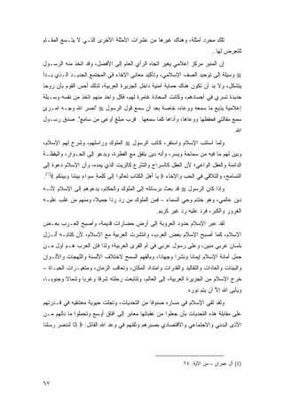 ‫ﺘﻠﻙ ﻤﺠﺭﺩ ﺃﻤﺜﻠﺔ، ﻭﻫﻨﺎﻙ ﻏﻴﺭﻫﺎ ﻤﻥ ﻋﺸﺭﺍﺕ ﺍﻷﻤﺜﻠﺔ ﺍﻷﺨﺭﻯ ﺍﻟﺘـﻲ ﻻ ﻴﺘـﺴﻊ ﺍﻟﻤﻘـﺎﻡ‬
                                                                                 ‫ﻟﻠﺘﻌﺭﺽ ﻟﻬﺎ..‬
‫ﺇﻥ ﺍﻟﻤﻨﺒﺭ ﻤﺭﻜﺯ ﺇﻋﻼﻤﻲ ﻴﻐ ‪‬ﺭ ﺍﺘﺠﺎﻩ ﺍﻟﺭﺃﻱ ﺍﻟﻌﺎﻡ ﺇﻟﻰ ﺍﻷﻓﻀل، ﻭﻗﺩ ﺍﺘﺨﺫ ﻤﻨﻪ ﺍﻟﺭﺴـﻭل‬
                                                  ‫‪ ‬ﹶﻴ ‪‬‬
‫‪ ‬ﻭﺴﻴﻠﺔ ﺇﻟﻰ ﺘﻭﺤﻴﺩ ﺍﻟﺼﻑ ﺍﻹﺴﻼﻤﻲ، ﻭﺘﺄﻜﻴﺩ ﻤﻌﺎﻨﻲ ﺍﻹﺨﺎﺀ ﻓﻲ ﺍﻟﻤﺠﺘﻤﻊ ﺍﻟﺠﺩﻴـﺩ ﺍﻟـﺫﻱ ﺒـﺩﺃ‬
‫ﻴﺘﺸﻜل، ﻭﻻ ﺒﺩ ﺃﻥ ﺘﻜﻭﻥ ﻫﻨﺎﻙ ﺤﻤﺎﻴﺔ ﺃﻤﻨﻴﺔ ﺩﺍﺨل ﺍﻟﺠﺯﻴﺭﺓ ﺍﻟﻌﺭﺒﻴﺔ، ﻟﺫﻟﻙ ﺃﺤﺱ ﺍﻟﻘﻭﻡ ﺒﺄﻥ ﺭﻭ ‪‬ﺎ‬
 ‫ﺤ‬
‫ﺠﺩﻴﺩﺓ ﺘﺴﺭﻱ ﻓﻲ ﺃﺠﺴﺎﺩﻫﻡ، ﻭﻜﺎﻨﺕ ﺍﻟﺴﻌﺎﺩﺓ ﻏﺎﻤﺭﺓ ﻟﻬﻡ، ﻓﻜل ﻭﺍﺤﺩ ﻤﻨﻬﻡ ﺍﺘﺨﺫ ﻤﻥ ﻨﻔﺴﻪ ﻭﺴـﻴﻠﺔ‬
‫ﺇﻋﻼﻤﻴﺔ ﻴﺫﻴﻊ ﻤﺎ ﺴﻤﻌﻪ ﻭﻭﻋﺎﻩ، ﺨﺎﺼﺔ ﺒﻌﺩ ﺃﻥ ﺴﻤﻊ ﻗﻭل ﺍﻟﺭﺴﻭل ‪" ‬ﻨﻀ ‪ ‬ﺍﷲ ﻭﺠـﻪ ﺍﻤ‪‬ـﺭﺉ‬
‫ٍ‬              ‫ﹶ ‪‬ﺭ‬
‫ﺴﻤﻊ ﻤ ﹶﺎﹶﺘﻲ ﻓ ‪ ِ ‬ﹶﻬﺎ ﻭﻭ ‪‬ﺎ ‪‬ﺎ، ﻭﺃ ‪‬ﺍﻫﺎ ﻜﻤﺎ ﺴﻤ ‪‬ﻬﺎ. ﻓﺭ ‪ ‬ﻤ ‪‬ﻠﻎ ﺃﻭ ‪‬ﻰ ﻤﻥ ‪‬ﺎﻤﻊ". ﺼﺩﻕ ﺭﺴـﻭل‬
            ‫ﹶ ‪‬ﺏ ‪‬ﺒ ٍ ‪‬ﻋ ِ ‪ ‬ﺴ ِ ٍ‬      ‫‪ِ ‬ﻌ‬        ‫ﺩ‬      ‫‪‬ﻋ ﻫ‬      ‫‪  ِ ‬ﻘ ﻟ ﹶﺤﻔﻅ‬
                                                                                            ‫ﺍﷲ.‬
‫ﻭﻟﻤﺎ ﺍﺴﺘﺘﺏ ﺍﻹﺴﻼﻡ ﻭﺍﺴﺘﻘﺭ، ﻜﺎﺘﺏ ﺍﻟﺭﺴﻭل ‪ ‬ﺍﻟ ‪‬ﻠﻭﻙ ﻭﺭﺍﺴﻠﻬﻡ، ﻭﺸﺭﺡ ﻟﻬﻡ ﺍﻹﺴﻼﻡ،‬
                         ‫ﻤ ‪‬‬
‫ﻭﺒﻴﻥ ﻟﻬﻡ ﻤﺎ ﻓﻴﻪ ﻤﻥ ﺴﻤﺎﺤﺔ ﻭﻴﺴﺭ، ﻭﺃﻨﻪ ﺩﻴﻥ ﻴﺘﻔﻕ ﻤﻊ ﺍﻟﻔﻁﺭﺓ، ﻭﻴﺩﻋﻭ ﺇﻟﻰ ﺍﻟﺤـﻭﺍﺭ، ﻭﺍﻟﻴﻘﻅـﺔ‬
‫ﺍﻟﺩﺍﺌﻤﺔ ﻭﺍﻟﻌﻘل ﺍﻟﻭﺍﻋﻲ؛ ﻷﻥ ﺍﻟﻌﻘل ﻜﺎﻟ ‪‬ﺭﺍﺝ ﻭﺍﻟﺸﺭﻉ ﻜﺎﻟﺯﻴﺕ ﺍﻟﺫﻱ ﻴﻤﺩﻩ، ﻭﺃﻥ ﺍﻹﺴﻼﻡ ﺩﻋﻭﺓ ﺇﻟﻰ‬
                                     ‫ﱠ‪‬‬       ‫ﺴ‬
‫ﺍﻟﺘﺴﺎﻤﺢ، ﻭﺍﻟﺘﻼﻗﻲ ﻓﻲ ﺍﻟﺤﺏ ﻭﺍﻹﺨﺎﺀ ‪ ‬ﺎ ﺃﻫل ﺍﻟﻜ ﹶﺎﺏ ﺘ ‪‬ﺎﻟﻭ‪‬ﺍ ﺇ ﹶﻰ ﻜ ِ ‪ ٍ ‬ﺴ ‪‬ﺍﺀ ﺒﻴﻨ ﹶﺎ ﻭﺒﻴﻨﻜﻡ ‪.(١)‬‬
      ‫ﻴ َ ‪ َ ‬ﹾ ِﺘ ِ ﹶﻌ ﹶ ِﻟ ﹶﻠﻤﺔ ‪‬ﻭ ٍ ‪  ‬ﹶﻨ ‪   ‬ﹶ ﹸ ‪‬‬
‫ﻭﺇﺫﺍ ﻜﺎﻥ ﺍﻟﺭﺴﻭل ‪ ‬ﻗﺩ ﺒﻌﺙ ﺒﺭﺴﺎﺌﻠﻪ ﺇﻟﻰ ﺍﻟﻤﻠﻭﻙ ﻭﺍﻟﺤﻜﺎﻡ، ﻴﺩﻋﻭﻫﻡ ﺇﻟﻰ ﺍﻹﺴﻼﻡ ﻷﻨـﻪ‬
‫ﺩﻴﻥ ﻋﺎﻟﻤﻲ، ﻭﻫﻭ ﺨﺘﺎﻡ ﻭﺤﻲ ﺍﻟﺴﻤﺎﺀ – ﻓﻤﻥ ﺍﻟﻤﻠﻭﻙ ﻤﻥ ﺭﺩ ﺭ ‪‬ﺍ ﺠﻤﻴ ﹰ، ﻭﻤﻨﻬﻡ ﻤﻥ ﻏﻠﺏ ﻋﻠﻴـﻪ‬
                    ‫ﻼ‬      ‫ﺩ‬
                                                      ‫ﺍﻟﻐﺭﻭﺭ ﻭﺍﻟﻜﺒﺭ، ﻓﺭﺩ ﻋﻠﻴﻪ ﺭﺩ ﻏﻴﺭ ﻜﺭﻴﻡ.‬
‫ﻟﻘﺩ ﻋﺒﺭ ﺍﻹﺴﻼﻡ ﺤﺩﻭﺩ ﺍﻟﻌﺭﻭﺒﺔ ﺇﻟﻰ ﺃﺭﺽ ﺤﻀﺎﺭﺍﺕ ﻗﺩﻴﻤﺔ، ﻭﺃﺼﺒﺢ ﺍﻟﻌـﺭﺏ ﺒﻌـﺽ‬
‫ﺍﻹﺴﻼﻡ، ﻜﻤﺎ ﺃﺼﺒﺢ ﺍﻹﺴﻼﻡ ﺒﻌﺽ ﺍﻟﻌﺭﺏ، ﻭﺍﻨﺘﺸﺭﺕ ﺍﻟﻌﺭﺒﻴﺔ ﻤﻊ ﺍﻹﺴﻼﻡ، ﻷﻥ ﻜﺘﺎﺒـﻪ ﺃﻨﹾـ ِل‬
 ‫ُ ﺯ‬
‫ﺒﻠﺴﺎﻥ ﻋﺭﺒﻲ ﻤﺒﻴﻥ، ﻭﻋﻠﻰ ﺭﺴﻭل ﻋﺭﺒﻲ ﻓﻲ ﺃﻡ ﺍﻟﻘﺭﻯ ﺍﻟﻌﺭﺒﻴﺔ؛ ﻭﻟﺫﺍ ﻓﺈﻥ ﺍﻟﻌﺭﺏ ﻫـﻡ ﺃﻭل ﻤـﻥ‬
‫ﺤﻤل ﺃﻤﺎﻨﺔ ﺍﻹﺴﻼﻡ ﺇﻴﻤﺎ ﹰﺎ ﻭﻨﺸ ‪‬ﺍ ﻭﺠﻬﺎ ‪‬ﺍ، ﻭﺒﺎﻟﻔﻬﻡ ﺍﻟﺴﻤﺢ ﻻﺨﺘﻼﻑ ﺍﻷﻟﺴﻨﺔ ﻭﺍﻟﻠﻬﺠﺎﺕ ﻭﺍﻷﻟـﻭﺍﻥ‬
                                               ‫ﺩ‬       ‫ﺭ‬      ‫ﻨ‬
‫ﻭﺍﻟﺒﻴﺌﺎﺕ ﻭﺍﻟﻌﺎﺩﺍﺕ ﻭﺍﻟﺘﻘﺎﻟﻴﺩ ﻭﺍﻟﻘﺩﺭﺍﺕ ﻭﺍﻤﺘﺩﺍﺩ ﺍﻟﻤﻜﺎﻥ، ﻭﺘﻌﺎﻗﺏ ﺍﻟﺯﻤﺎﻥ، ﻭﻤﺘﻐﻴـﺭﺍﺕ ﺍﻟﺤﻴـﺎﺓ –‬
‫ﺨﺭﺝ ﺍﻹﺴﻼﻡ ﻤﻥ ﺍﻟﺠﺯﻴﺭﺓ ﺍﻟﻌﺭﺒﻴﺔ، ﺇﻟﻰ ﺍﻟﻌﺎﻟﻡ، ﻭﺘﺘﺎﺒﻌﺕ ﺭﺤﻠﺘﻪ ﺸﺭ ﹰﺎ ﻭﻏﺭ ‪‬ﺎ ﻭﺸﻤﺎﻻ ﻭﺠﻨﻭ ‪‬ـﺎ،‬
   ‫ﺒ‬      ‫ﹰ‬      ‫ﺒ‬      ‫ﻗ‬
                                                                     ‫ﻭﻴﺄﺒﻰ ﺍﷲ ﺇﻻ ﺃﻥ ﻴﺘﻡ ﻨﻭﺭﻩ.‬
                                                                                  ‫ﱠ‬
‫ﻭﻟﻘﺩ ﻟﻘﻲ ﺍﻹﺴﻼﻡ ﻓﻲ ﻤﺴﺎﺭﻩ ﺼﻨﻭ ﹰﺎ ﻤﻥ ﺍﻟﺘﺤﺩﻴﺎﺕ، ﻭﺘﺠﻠﺕ ﺤﻴﻭﻴﺔ ﻤﻌﺘﻨﻘﻴﻪ ﻓﻲ ﻗـﺩﺭﺘﻬﻡ‬
                                             ‫ﻓ‬
‫ﻋﻠﻰ ﻤﻘﺎﺒﻠﺔ ﻫﺫﻩ ﺍﻟﺘﺤﺩﻴﺎﺕ ﺒﺄﻥ ﺠﻌﻠﻭﺍ ﻤﻥ ﻋﻘﺒﺎﺘﻬﺎ ﻤﻌﺎﺒﺭ ﺇﻟﻰ ﺁﻓﺎﻕ ﺃﻭﺴﻊ ﻭﺘﺤﻤﻠﻭﺍ ﻤﺎ ﻨﺎﻟﻬﻡ ﻤـﻥ‬
‫ﺍﻷﺫﻯ ﺍﻟﺒﺩﻨﻲ ﻭﺍﻻﺠﺘﻤﺎﻋﻲ ﻭﺍﻻﻗﺘﺼﺎﺩﻱ ﺒﺼﺒﺭﻫﻡ ﻭﺜﻘﺘﻬﻡ ﻓﻲ ﻭﻋﺩ ﺍﷲ ﺍﻟﻘﺎﺌل: ‪ ‬ﺇ ﱠﺎ ﻟ ﹶﻨﺼﺭ ﺭﺴﻠ ﹶﺎ‬
 ‫ِﻨ ﹶﻨ ‪    ‬ﹶﻨ‬




                                                                   ‫)1( ﺁل ﻋﻤﺭﺍﻥ – ﻤﻥ ﺍﻵﻴﺔ: ٤٦.‬


‫٧٦‬
 