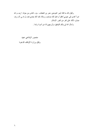 ‫ﻭﺃﻗﻭل ﻟﻙ ﻤﺎ ﻗﺎﻟﻪ ﺃﻴﻤﺭ ﺍﻟﻤﺅﻤﻨﻴﻥ ﻋﻤﺭ ﺒﻥ ﺍﻟﺨﻁﺎﺏ –‪ -‬ﻟﻠﻨﺎﺱ ﻤﻥ ﺤﻭﻟﻪ: "ﺭ ِـﻡ ﺍﷲ‬
   ‫‪‬ﺤ ‪‬‬
‫ﺍﻤ ‪‬ﺃ ﺃﻫ ‪‬ﻯ ﺇﻟﻲ ﻋﻴﻭﺒﻲ" ﻓﺎﻗﺭﺃ ﻭﺍﻋﻠﻡ ﺃﻨﻙ ﺼﺎﺤﺏ ﺭﺴﺎﻟﺔ، ﻜﻤﺎ ﺃﻨﻙ ﺠﻨﺩﻱ ﺘﻌﻤـل ﻓـﻲ ﺃﺸـﺭﻑ‬
                                                                ‫‪‬‬    ‫‪‬ﺭ ‪ ‬ﺩ‬
                                               ‫ﻤﻴﺩﺍﻥ، ﻷﻨﻙ ﻋﻠﻰ ﺜﻐﺭ ﻤﻥ ﺜﻐﻭﺭ ﺍﻹﺴﻼﻡ.‬
                       ‫ﻭﺃﺴﺄل ﺍﷲ ﻟﻲ ﻭﻟﻜﻡ ﺍﻟﺘﻭﻓﻴﻕ، ﻭﺃﻥ ﻴﻬﻴﺊ ﻟﻨﺎ ﻤﻥ ﺃﻤﺭﻨﺎ ﺭﺸ ‪‬ﺍ..‬
                          ‫ﺩ‬




         ‫ﻤﻨﺼﻭﺭ ﺍﻟﺭﻓﺎﻋﻲ ﻋﺒﻴﺩ‬

      ‫ﻭﻜﻴل ﻭﺯﺍﺭﺓ ﺍﻷﻭﻗﺎﻑ ﻟﻠﺩﻋﻭﺓ‬




‫٦‬
 