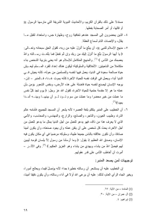 ‫ﻤﺴﺘﺩﻻ ﻋﻠﻰ ﺫﻟﻙ ﺒﺎﻟﻘﺭﺁﻥ ﺍﻟﻜﺭﻴﻡ، ﻭﺍﻷﺤﺎﺩﻴﺙ ﺍﻟﻨﺒﻭﻴﺔ ﺍﻟﺸﺭﻴﻔﺔ ﺍﻟﺘﻲ ﻤﺎﺭﺴﻬﺎ ﺍﻟﺭﺴﻭل ‪‬‬
                                                                      ‫ﹰ‬
                                                  ‫ﺃﻭ ﻗﺎﻟﻬﺎ، ﺃﻭ ﺃﻤﺭ ﺍﻟ ‪‬ﺤﺎ ‪‬ﺔ ﺒﻔﻌﻠﻬﺎ.‬
                                                          ‫‪  ‬ﺼ ﺒﹶ‬
‫٤- ﺍﻟﺫﻴﻥ ﻴﺤﻀﺭﻭﻥ ﺇﻟﻰ ﺍﻟﻤﺴﺠﺩ ﻋﻨﺩﻫﻡ ﺸﻔﺎﻓﻴﺔ ﺭﻭﺡ، ﻭﻁﻬﺎﺭﺓ ﺤ ‪ ،‬ﻭﺍﺴﺘﻌﺩﺍﺩ ﻟﺘﻘﺒل ﻤـﺎ‬
                    ‫ِﺱ‬
                                               ‫ﻴﻘﺎل، ﻭﺍﻹﻨﺼﺎﺕ ﺍﻟﺘﺎﻡ ﻟﺴﻤﺎﻉ ﺍﻟﻌﻅﺔ.‬
‫٥- ﻤﻨﻬﺞ ﺍﻹﺴﻼﻡ ﻟﻠﻨﺒﻲ ‪ ،‬ﺃﻥ ﻴﺒﱢﻎ ﻤﺎ ﺃﻨ ِل ﻋﻠﻴﻪ ﻤﻥ ﺭﺒﻪ، ﻜﻘﻭل ﺍﻟﺤﻕ ﺴﺒﺤﺎﻨﻪ ﻭﺘﻌـﺎﻟﻰ:‬
                                       ‫ُ ﹾﺯ َ‬    ‫‪ ‬ﻠ‬
‫‪ ‬ﺎ ﺃﻴ ‪‬ﺎ ﺍﻟﺭ ‪‬ﻭل ﺒﻠﻎ ‪‬ﺎ ﺃﻨ ِل ِﻟﻴ ‪ِ ‬ﻥ ﺭﺒﻙ ﻭِﻥ ﻟﻡ ﺘﻔﻌل ﻓ ‪‬ﺎ ﺒﻠﻐﹾـﺕ ِ ‪‬ـﺎﻟﺘﻪ ‪‬ﺍﷲ‬
‫ﻴ َ ‪‬ﻬ ‪‬ﺴ ُ ‪‬ﱢ ﹾ ﻤ ُ ﹾﺯ َ ﺇ ﹶ ‪‬ﻙ ﻤ ‪   ‬ﺇ ﱠ ‪ ‬ﹶ ﹾ ‪ ْ ‬ﹶﻤ ‪‬ﱠ ﹶ ﺭﺴ ﹶ ﹶ ‪ ‬ﻭ ُ‬
‫ﻴﻌﺼﻤﻙ ﻤﻥ ﺍﻟ ﱠﺎﺱ ‪ .(١) ‬ﻭﺍﻟﻤﻨﻬﺞ ﺍﻟﻤﺘﻜﺎﻤل ﻟﻺﺴﻼﻡ ﻫﻭ ﺃﻨﻪ ﻴﻌﻨﻲ ﺒﺘﺭﺒﻴﺔ ﺍﻟﺸﺨﺹ ﺒﻨﺎﺀ‬
                                                            ‫‪  ِ  ِ ‬ﻨ ِ‬
‫ﻤﺘﻜﺎﻤﻼ ﻤﻥ ﺍﻟﻨﺎﺤﻴﺘﻴﻥ: ﺍﻷﺨﻼﻗﻴﺔ ﻭﺍﻟﺴﻠﻭﻜﻴﺔ؛ ﻟﻴﻜﻭﻥ ﻫﻨﺎﻙ ﺇﻋﺩﺍﺩ ﻟﻠﻔﺭﺩ ﺍﻟﻤـﺴﻠﻡ ﻟﻴﻌـﻴﺵ‬
                                                                       ‫ﹰ‬
‫ﺤﻴﺎﺓ ﺼﺎﻟﺤﺔ ﺴﻌﻴﺩﺓ ﻓﻲ ﺍﻟﺩﻨﻴﺎ، ﻴﻌﻤل ﻓﻴﻬﺎ ﻟﻨﻔﺴﻪ ﻭﻟﻠﻤﺴﻠﻤﻴﻥ ﻤﻥ ﺤﻭﻟﻪ، ﻜﺄﻨﻪ ﻴﻌﻴﺵ ﻓـﻲ‬
‫ﺍﻟﺩﻨﻴﺎ ﺃﺒ ‪‬ﺍ، ﻭﻴﻌﻤل ﻓﻲ ﺍﻟﻭﻗﺕ ﻨﻔﺴﻪ ﻟﻠﺤﻴﺎﺓ ﺍﻵﺨﺭﺓ ﻜﺄﻨﻪ ﻴﻤﻭﺕ ﻏـ ‪‬ﺍ، ﻓـﺎﻟﻤﻨﺒﺭ – ﺇﺫﻥ-‬
                  ‫ﺩ‬                                                 ‫ﺩ‬
‫ﻴﻭﺠﻪ ﺍﻹﻨﺴﺎﻥ ﻟﻴﺼﻨﻊ ﻟﻨﻔﺴﻪ ﺤﻴﺎﺓ ﻓﺎﻀﻠﺔ ﻋﻠﻰ ﻫﺫﻩ ﺍﻷﺭﺽ، ﻭﺒﻨﻔﺱ ﺍﻟﺸﻌﻭﺭ ﻴﺅﻤﻥ ﺒﺄﻥ‬
‫ﻋﻤﻠﻪ ﻤﺎ ﻫﻭ ﺇﻻ ﻤﻘﺩﻤﺔ ﺤﺘﻤﻴﺔ ﻟﻠﺤﻴﺎﺓ ﺍﻵﺨﺭﺓ، ﻜﻘﻭل ﺍﷲ ﻋﺯ ﻭﺠل: ‪ ‬ﻴﻭﻡ ﺘﺠﺩ ﻜ ﱡ ﻨﻔ ٍ‬
‫‪   ‬ﹶ ِ ‪ ‬ﹸل ﹶ ﹾﺱ‬
‫‪‬ﺎ ‪ِ ‬ﻠﺕ ﻤﻥ ﺨﻴ ٍ ﻤﺤﻀ ‪‬ﺍ ﻭ ‪‬ﺎ ‪ِ ‬ﻠﺕ ِﻥ ‪‬ﻭﺀ ﹶـﻭﺩ ﹶـﻭ ﺃﻥ ‪‬ﻴﻨ ‪‬ـﺎ ﻭﺒﻴ ﹶـﻪ ﺃ ‪‬ـ ‪‬ﺍ‬
 ‫ﻤ ﻋﻤ ﹶ ﹾ ِ ‪ ‬ﹶ ‪‬ﺭ ‪  ‬ﺭ ‪‬ﻤ ﻋﻤ ﹶ ﹾ ﻤ ﺴ ٍ ﺘ ‪  ‬ﻟ ‪  َ ‬ﺒ ‪ ‬ﹶﻬ ‪  ‬ﻨ ‪َ ‬ﻤ ﺩ‬
                                                                          ‫ﺒ ِﻴ ‪‬ﺍ‪.(٢)‬‬
                                                                                ‫‪‬ﻌ ﺩ‬
‫٦- ﺃﻥ ﺍﻟﺨﻁﻴﺏ ﻋﻠﻰ ﺍﻟﻤﻨﺒﺭ ﻴﺘﻜﻠﻡ ﺒﻠﻐﺔ ﺍﻟﻌﺼﺭ؛ ﻷﻨﻪ ﻴﺸﻌﺭ ﺃﻥ ﺍﻟﻤﺴﺠﺩ ﻟﻠﺠﻤﻴﻊ، ﻓﺄﻤﺎﻤﻪ ﻋﺎﻟﻡ‬
‫ﺍﻟﺫﺭﺓ، ﻭﻁﺒﻴﺏ ﺍﻟﻌﻴﻭﻥ، ﻭﺍﻟﺘﺎﺠﺭ، ﻭﺍﻟﺼﺎﻨﻊ، ﻭﺍﻟﺯﺍﺭﻉ، ﻭﺍﻟﻤﻬﻨﺩﺱ، ﻭﺍﻟﻤﺤﺎﺴﺏ، ﻭﺍﻷﻤﻲ‬
‫ﺍﻟﺫﻱ ﻻ ﻴﻌﺭﻑ ﻫﺫﺍ ﻤﻥ ﺫﺍﻙ، ﻓﻬﻭ ﻴﺩﻋﻭ ﻟﻠﻌﻤل ﻤﻥ ﺃﺠل ﺍﻟﺩﻨﻴﺎ ﺒﻤﺜل ﻤﺎ ﻴﺩﻋﻭ ﻟﻠﻌﻤل ﻤﻥ‬
‫ﺃﺠل ﺍﻵﺨﺭﺓ، ﻴﺤﺙ ﻜل ﺸﺨﺹ ﻋﻠﻰ ﺃﻥ ﻴﺘﻘﻥ ‪ ‬ﻠﻪ ﻭﺃﻥ ﻴﺠﻭﺩ ﺼﻨﻌﺘ ‪ ،‬ﻭﺃﻥ ﻴﻜﻭﻥ ﺃﻤﻴ ﹰﺎ‬
 ‫ﻨ‬               ‫ﻪ‬      ‫‪  ‬‬   ‫ﻋﻤ ﹶ ‪‬‬
‫ﺼﺎﺩ ﹰﺎ، ﻭﺃﻥ ﺘﻜﻭﻥ ﻋﻼﻗﺘﻪ ﺒﺎﻟﻨﺎﺱ ﺠﻤﻴ ‪‬ﺎ ﻁﻴﺒﺔ، ﻭﺴﻠﻭﻜﻪ ‪‬ﺭﻀ ‪‬ﺎ ﻓﻲ ﺃﻱ ﻤﻜﺎﻥ ﻴﻜﻭﻥ ﻓﻴﻪ‬
                     ‫ﻤ ﻴ‬                 ‫ﻌ‬                             ‫ﻗ‬
‫ﺍﻹﻨﺴﺎﻥ، ﻭﺼﺩﻕ ﺍﷲ ﺍﻟﻌﻅﻴﻡ ﺇﺫ ﻴﻘﻭل: ‪ ‬ﻭ ‪‬ﺎ ﺃﺭﺴﻠ ﹶﺎ ِﻥ ﺭ ‪‬ﻭل ﺇﻻ ﺒﻠ ‪‬ﺎﻥ ﻗﻭ ِ ِ ﻟﻴﺒﻴﻥ‬
‫‪ ‬ﻤ َ ‪  ‬ﹾ ﻨ ﻤ ‪‬ﺴ ٍ ِ ﱠ ِ ِ ﺴ ِ ﹶ ‪ ‬ﻤ ﻪ ِ ‪   ‬‬
‫ﻟﻬﻡ ﻓﻴﻀ ﱡ ﺍﷲ ‪‬ﻥ ﻴ ﹶﺎﺀ ﻭﻴﻬ ِﻱ ‪‬ﻥ ﻴ ﹶﺎﺀ ﻭﻫﻭ ﺍﻟﻌ ِﻴﺯ ﺍﻟﺤ ِﻴﻡ ‪ .(٣) ‬ﻭﻓﻲ ﺍﻷﺜـﺭ –‬
                   ‫ﹶ ‪  ‬ﹶ ‪ِ ‬ل ُ ﻤ ‪‬ﺸ ‪   ‬ﺩ ﻤ ‪‬ﺸ ‪    ‬ﹾ ‪‬ﺯ ‪ ‬ﹾ ‪‬ﻜ ‪‬‬
                                         ‫ﺃﻤﺭﺕ ﺃﻥ ﺃ ﹶﺎﻁﺏ ﺍﻟ ﱠﺎﺱ ﻋﹶﻰ ﻗﺩ ِ ﻋ ﹸﻭﻟﻬﻡ.‬
                                              ‫ُ ِ ‪ ‬ﹸ ‪ُ ‬ﺨ ِ ‪ ‬ﻨ ‪ ‬ﻠ ﹶ ‪‬ﺭ ‪‬ﻘ‬

                                                           ‫ﺘﻭﺠﻴﻬﺎﺕ ﻟﻤﻥ ﻴﺼﻌﺩ ﺍﻟﻤﻨﺒﺭ:‬
‫ﺇﻥ ﺍﻟﺨﻁﻴﺏ ﻋﻠﻴﻪ ﺃﻥ ﻴﺴﺘﺸﻌﺭ ﺃﻥ ﺭﺴﺎﻟﺘﻪ ﺨﻁﻴﺭﺓ ﺠ ‪‬ﺍ؛ ﻷﻨﻪ ﻴﺅ ‪‬ل ﻗﻴ ‪‬ﺎ، ﻭﻴﻌﺎﻟﺞ ﺃﻤﻭ ‪‬ﺍ،‬
  ‫ﺭ‬              ‫‪َ ‬ﺼ ُ ﻤ‬         ‫ﺩ‬
‫ﻭﻴﻐﻴﺭ ﺍﺘﺠﺎﻩ ﺍﻟﺭﺃﻱ ﺍﻟﻌﺎﻡ، ﻟﺫﻟﻙ: ﻋﻠﻴﻪ ﺃﻥ ﻴﺭﻋﻰ ﺍﷲ ﺃﻭﻻ ﻓﻲ ﺃﺩﺍﺀ ﺭﺴﺎﻟﺘﻪ، ﻭﺃﻥ ﻴﻜﻭﻥ ﺩﻗﻴ ﹰﺎ ﺃﻤﻴ ﹰﺎ،‬
  ‫ﻘ ﻨ‬                                   ‫ﹰ‬


                                                                   ‫)1( ﺍﻟﻤﺎﺌﺩﺓ – ﻤﻥ ﺍﻵﻴﺔ: ٧٦.‬
                                                               ‫)2( ﺁل ﻋﻤﺭﺍﻥ – ﻤﻥ ﺍﻵﻴﺔ: ٠٣.‬
                                                                               ‫)3( ﺇﺒﺭﺍﻫﻴﻡ: ٤.‬


‫٩٦‬
 