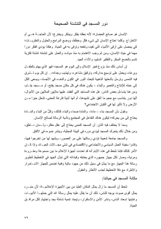 ‫ﺩﻭﺭ ﺍﻟﻤﺴﺠﺩ ﻓﻲ ﺍﻟﺘﻨﺸﺌﺔ ﺍﻟﺼﺤﻴﺤﺔ‬

‫ﺍﻹﻨﺴﺎﻥ ﻫﻭ ﺼﺎﻨﻊ ﺍﻟﺤﻀﺎﺭﺓ؛ ﻷﻨﻪ ﺒﻌﻘﻠﻪ ﻴﻔﻜﺭ ﻭﻴﺒﺘﻜﺭ ﻭﻴﺨﺘﺭﻉ؛ ﻷﻥ ﺍﻟﺤﺎﺠـﺔ ﻫـﻲ ﺃﻡ‬
‫ﺍﻻﺨﺘﺭﺍﻉ. ﻭﻜﻠﻤﺎ ﺍﺤﺘﺎﺝ ﺍﻹﻨﺴﺎﻥ ﺇﻟﻰ ﺸﻲﺀ ﻓﻜ ‪ ‬ﻭﺨﻁ ﹶ، ﻭﻭﻀﻊ ﺍﻟﺒﺭﺍﻤﺞ ﻭﺍﻟﺤﻠﻭل ﻭﺍﻟﻨﻅﺭﻴـﺎﺕ؛‬
                                  ‫ﹶ ﱠﺭ ﹶ ﱠﻁ‬
‫ﻜﻲ ﻴﺤﺼل ﻋﻠﻰ ﺃﺭﻗﻰ ﺍﻷﺸﻴﺎﺀ ﺍﻟﺘﻲ ﺘﻔﻴﺩﻩ ﻭﺘﻨﻔﻌﻪ ﻭﺘﺭﻗﻰ ﺒﻪ ﻓﻲ ﺍﻟﺤﻴﺎﺓ. ﻭﻫﻜﺫﺍ ﻴﺅﺩﻱ ﺍﻟﻔﻜﺭ ﺩﻭ ‪‬ﺍ‬
 ‫ﺭ‬
‫ﻤﻬﻤﺎ ﻓﻲ ﺤﻴﺎﺓ ﺍﻹﻨﺴﺎﻥ، ﻭﻤﻥ ﺜﻡ ﻭﺠﺏ ﺍﻻﻫﺘﻤﺎﻡ ﺒﻪ ﻤﻨﺫ ﻤﻭﻟﺩﻩ، ﻭﺍﻟﻌﻤل ﻋﻠﻰ ﺘﻨﺸﺌﺘﻪ ﺘﻨﺸﺌﺔ ﻓﻜﺭﻴﺔ‬
                                                        ‫‪‬‬
                                        ‫ﺘﺘﺴﻡ ﺒﺎﻟﻨﻀﺞ ﺍﻟﻤﺒﻜﺭ ﻭﺍﻟﺘﻔﻜﻴﺭ ﺍﻟﺴﻠﻴﻡ، ﻭﺍﻷﺩﺍﺀ ﺍﻟﺠﻴﺩ.‬
‫ﺇﻥ ﺃﺴﺎﺱ ﺫﻟﻙ ﻤﻨﺫ ﺒﺯﻭﻍ ﻓﺠﺭ ﺍﻹﺴﻼﻡ ﻭﺇﻟﻰ ﺍﻟﻴﻭﻡ ﻫﻭ ﺍﻟﻤﺴﺠﺩ؛ ﻓﻬﻭ ﺍﻟﺫﻱ ﻴﻬﺘﻡ ﺒﺎﻟﻁﻔـل‬
‫ﻭﻴﺭﻋﺎﻩ، ﻭﻴﻌﻤل ﻋﻠﻰ ﺘﻭﺴﻴﻊ ﻤﺩﺍﺭﻜﻪ، ﻭﺘﺭﻗﻴﻕ ﻤﺸﺎﻋﺭﻩ، ﻭﺘﻬﺫﻴﺏ ﻭﺠﺩﺍﻨﻪ،.. ﺇﻥ ﻜل ﻴﻭﻡ ﺘـﺸﺭﻕ‬
‫ﻓﻴﻪ ﺍﻟﺸﻤﺱ ﻭﺘﺭﺴل ﺒﺄﺸﻌﺘﻬﺎ ﺍﻟﺫﻫﺒﻴﺔ ﻟﺘﺒﻌﺙ ﺍﻟﻨﻭﺭ ﻓﻲ ﺍﻟﻜﻭﻥ ﻭﺍﻟﺩﻑﺀ ﻓﻲ ﺍﻷﺠﺴﺎﺩ، ﻭﻴﺴﻌﻰ ﺍﻟﻜل‬
‫ﺇﻟﻰ ﻋﻤﻠﻪ ﻟﻺﻨﺘﺎﺝ ﻭﺍﻟﺘﻌﻤﻴﺭ ﻭﺍﻟﺒﻨﺎﺀ – ﻴﻜﻭﻥ ﻫﻨﺎﻙ ﻓﻲ ﻜل ﻤﻜﺎﻥ ﻤﺴﺠﺩ ﻴﻔ ﹶﺢ، ﺃﻭ ﻤـﺴﺠﺩ ﻴﻘـﺎﻡ،‬
                  ‫‪ ‬ﹾﺘ‬
‫ﻭﻤﻥ ﻫﻨﺎ ﻴﺘﺴﺎﺀل ﺒﻌﺽ ﺍﻟﻨﺎﺱ: ﻫل ﻫﺫﻩ ﺍﻟﻤﺴﺎﺠﺩ ﺍﻟﺘﻲ ﺃﻨﻔﻘﺕ ﻋﻠﻴﻬﺎ ﻤﻼﻴﻴﻥ ﺍﻟﻤﻼﻴﻴﻥ ﻤﻥ ﺍﻷﻤﻭﺍل،‬
‫ﺃﻟﻬﺎ ﺩﻭﺭ ﻴﺘﻨﺎﺴﺏ ﻤﻊ ﺤﺠﻡ ﻤﺎ ﺃﻨﻔﻕ ﻋﻠﻰ ﺘﺸﻴﻴﺩﻫﺎ، ﺃﻡ ﺃﻨﻬﺎ ﺃﺒﻨﻴﺔ ﻓﺎﺭﻏﺔ ﺍﻟﻤﻌﻨﻰ، ﺘﺸﻐل ﺤﻴ ‪‬ﺍ ﻤـﻥ‬
     ‫ﺯ‬
                                              ‫ﺍﻷﺭﺽ ﻭﻻ ﺘﺄﺜﻴﺭ ﻟﻬﺎ ﻓﻲ ﺍﻟﻜﻴﺎﻥ ﺍﻻﺠﺘﻤﺎﻋﻲ؟‬
‫ﻭﻨﻘﻭل ﺒﺄﻥ ﺍﻟﻤﺴﺠﺩ ﺒﻨﺎﺀ – ﻤﺎﺩﺓ- ﻭﺍﻟﻤﺎﺩﺓ ﺼ ‪‬ﺎﺀ ﻭﺍﻟﺒﻨﺎﺀ ﻜﺫﻟﻙ، ﻭﻜل ﻤﻥ ﺍﻟﺒﻨﺎﺀ ﻭﺍﻟﻤـﺎﺩﺓ‬
                   ‫ﹸﱞ‬                  ‫‪‬ﻤ‬
      ‫ﻴﺤﺘﺎﺝ ﺇﻟﻰ ﻤﻥ ﻴﺤﺭﻜﻪ؛ ﻟﻴﻜﻭﻥ ﻫﻨﺎﻙ ﺍﻟﺘﻔﺎﻋل ﻓﻲ ﺍﻟﻤﺠﺘﻤﻊ ﻭﺘﺄﺩﻴﺔ ﺍﻟﺭﺴﺎﻟﺔ ﻟﺼﺎﻟﺢ ﺍﻹﻨﺴﺎﻥ.‬
                                                                        ‫‪‬‬
‫ﻭﻤﻤﺎ ﻻ ﻴﺨﺘﻠﻑ ﻓﻴﻪ ﺍﺜﻨﺎﻥ: ﺃﻥ ﺍﻟﻤﺴﺠﺩ ﻜﻤﺒﻨﻰ ﻴﺤﺘﺎﺝ ﺇﻟﻰ ﻋﻘل ﻤﻔﻜﺭ، ﻭﻟـﺴﺎﻥ ﻨـﺎﻁﻕ،‬
     ‫ﻭﻤﻥ ﺨﻼل ﺫﻟﻙ ﻴﺘﺤﺭﻙ ﺍﻟﻤﺴﺠﺩ ﻟﻴﺅﺩﻱ ﺩﻭﺭﻩ ﻓﻲ ﺍﻟﺒﻴﺌﺔ ﺍﻟﻤﺤﻠﻴﺔ، ﻭﻴﻨﺸﺭ ﻀﻭﺀﻩ ﻓﻲ ﺍﻵﻓﺎﻕ.‬
‫ﻭﺍﻟﻤﺴﺠﺩ ﺠﺎﻤﻌﺔ ﺸﻌﺒﻴﺔ ﺘﺅﺩﻱ ﺭﺴﺎﻟﺘﻬﺎ ﻋﻠﻰ ﻤﺭ ﺍﻟﻌﺼﻭﺭ، ﻭﻴﺸﻬﺩ ﻟﻬﺎ ﻤﻥ ﺘﺨﺭﺠﻭﺍ ﻓﻴﻬﺎ،‬
‫ﻭﻗﺎﺩﻭﺍ ﺴﻔﻴﻨﺔ ﺍﻟﻌﻤل ﺍﻟﺴﻴﺎﺴﻲ ﻭﺍﻻﺠﺘﻤﺎﻋﻲ ﻭﺍﻻﻗﺘﺼﺎﺩﻱ ﻓﻲ ﺸﺘﻰ ﻤﺠـﺎﻻﺕ ﺍﻟﺤﻴـﺎﺓ، ﻭﺇﺫﺍ ﻜـﺎﻥ‬
‫ﺍﻷﻤﺭ ﻜﺫﻟﻙ ﻓﺈﻨﻨﺎ ﻨﻠﺤﻅ ﻓﻲ ﻫﺫﻩ ﺍﻷﻴﺎﻡ ﺃﻨﻪ ﻗﺩ ﺘﻌﺩﺩﺕ ﺃﺠﻬﺯﺓ ﺍﻹﻋﻼﻡ ﻤﺎ ﺒﻴﻥ ﻤﺴﻤﻭﻋﺔ ﻭﻤﻘـﺭﻭﺀﺓ‬
‫ﻭﻤﺭﺌﻴﺔ، ﻭﺼﺎﺭ ﻟﻜل ﺠﻬﺎﺯ ﺠﻤﻬﻭﺭﻩ ﺍﻟﺫﻱ ﻴﻌﺸﻘﻪ ﻭﻗﻴﺎﺩﺍﺘﻪ ﺍﻟﺘﻲ ﺘﺒﺫل ﺍﻟﺠﻬﺩ ﻓﻲ ﺍﻟﺘﺨﻁﻴﻁ ﻟﺘﻁﻭﻴﺭ‬
‫ﺭﺴﺎﻟﺔ ﻫﺫﺍ ﺍﻟﺠﻬﺎﺯ ﻤﻊ ﻤﺎ ﻴﺒﺫل ﻓﻲ ﺴﺒﻴل ﺫﻟﻙ ﻤﻥ ﺠﻬﻭﺩ ﻤﺎﻟﻴﺔ ﻭﻓﻨﻴﺔ ﺘﻀﻤﻥ ﻟﻠﺠﻬﺎﺯ ﺍﻻﺴـﺘﻤﺭﺍﺭ‬
                                        ‫ﻭﺍﻻﻁﺭﺍﺩ ﻤﻊ ﺩﻗﺔ ﺍﻟﺘﺨﻁﻴﻁ ﻟﺠﺫﺏ ﺍﻷﻨﻅﺎﺭ ﻭﺍﻟﻌﻘﻭل.‬

                                                            ‫ﻤﻜﺎﻨﺔ ﺍﻟﻤﺴﺠﺩ ﻓﻲ ﺤﻴﺎﺘﻨﺎ:‬
‫ﻨﻠﺤﻅ ﺃﻥ ﺍﻟﻤﺴﺠﺩ ﻤﺎ ﺯﺍل ‪‬ﻤﺜل ﺍﻟﻤﻜﺎﻥ ﺍﻟﻌﻠﻴﺎ ﻤﻥ ﺒﻴﻥ ﺍﻷﺠﻬﺯﺓ ﺍﻹﻋﻼﻤﻴـﺔ؛ ﻷﻥ ﻤﻨﺒـﺭﻩ‬
                                                   ‫ﻴ‬
‫ﻴﻤﺜل ﺃﻗﻭﻯ ﺼﻭﺕ ﻴﻭ ‪‬ﻪ ﻟﻠﻨﺎﺱ، ﺫﻟﻙ ﺃﻥ ﻤﺎ ﻴﻘﺎل ﻋﻠﻴﻪ ‪‬ﻤﺜل ﺭﺴﺎﻟﺔ ﺍﷲ ﺍﻟﺘﻲ ﺤﻤﹶﻬـﺎ ﺍﻷﻨﺒﻴـﺎﺀ،‬
             ‫ﻠ‬                    ‫ﻴ‬                             ‫‪ ‬ﺠ‬
‫ﻭﻏﺎﻴﺘﻬﺎ ﺇﺴﻌﺎﺩ ﺍﻟﻨﺎﺱ، ﻭﻨﺸﺭ ﺍﻷﻤﻥ ﻭﺍﻻﺴﺘﻘﺭﺍﺭ، ﻭﺇﻴﺠﺎﺩ ﺘﻨﻤﻴﺔ ﺸﺎﻤﻠﺔ ﺒﺠﺩ ﻭﺍﺠﺘﻬﺎﺩ ﻟﻜل ﻤﺭﺍﻓـﻕ‬
           ‫ٍ‬       ‫‪‬‬
                                                                                   ‫ﺍﻟﺤﻴﺎﺓ.‬


‫٢٧‬
 