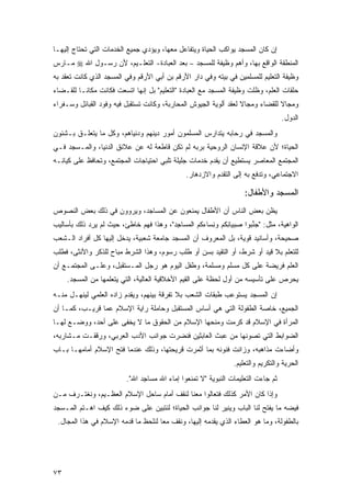 ‫ﺇﻥ ﻜﺎﻥ ﺍﻟﻤﺴﺠﺩ ﻴﻭﺍﻜﺏ ﺍﻟﺤﻴﺎﺓ ﻭﻴﺘﻔﺎﻋل ﻤﻌﻬﺎ، ﻭﻴﺅﺩﻱ ﺠﻤﻴﻊ ﺍﻟﺨﺩﻤﺎﺕ ﺍﻟﺘﻲ ﺘﺤﺘﺎﺝ ﺇﻟﻴﻬـﺎ‬
‫ﺍﻟﻤﻨﻁﻘﺔ ﺍﻟﻭﺍﻗﻊ ﺒﻬﺎ، ﻭﺃﻫﻡ ﻭﻅﻴﻔﺔ ﻟﻠﻤﺴﺠﺩ – ﺒﻌﺩ ﺍﻟﻌﺒﺎﺩﺓ- ﺍﻟﺘﻌﻠـﻴﻡ، ﻷﻥ ﺭﺴـﻭل ﺍﷲ ‪ ‬ـﺎﺭﺱ‬
‫ﻤ ‪ ‬‬
‫ﻭﻅﻴﻔﺔ ﺍﻟﺘﻌﻠﻴﻡ ﻟﻠﻤﺴﻠﻤﻴﻥ ﻓﻲ ﺒﻴﺘﻪ ﻭﻓﻲ ﺩﺍﺭ ﺍﻷﺭﻗﻡ ﺒﻥ ﺃﺒﻲ ﺍﻷﺭﻗﻡ ﻭﻓﻲ ﺍﻟﻤﺴﺠﺩ ﺍﻟﺫﻱ ﻜﺎﻨﺕ ﹸﻌﻘﺩ ﺒﻪ‬
   ‫ﺘ ‪‬ﹶ ‪‬‬
‫ﺤﻠﻘﺎﺕ ﺍﻟﻌﻠﻡ، ﻭﻅﻠﺕ ﻭﻅﻴﻔﺔ ﺍﻟﻤﺴﺠﺩ ﻤﻊ ﺍﻟﻌﺒﺎﺩﺓ "ﺍﻟﺘﻌﻠﻴﻡ" ﺒل ﺇﻨﻬﺎ ﺍﺘﺴﻌﺕ ﻓﻜﺎﻨﺕ ﻤﻜﺎ ﹰـﺎ ﻟﻠﻘـﻀﺎﺀ‬
          ‫ﻨ‬
‫ﻭﻤﺠﺎﻻ ﻟﻠﻘﻀﺎﺀ ﻭﻤﺠﺎﻻ ﻟﻌﻘﺩ ﺃﻟﻭﻴﺔ ﺍﻟﺠﻴﻭﺵ ﺍﻟﻤﺤﺎﺭﺒﺔ، ﻭﻜﺎﻨﺕ ﺘﺴﺘﻘﺒل ﻓﻴﻪ ﻭﻓﻭﺩ ﺍﻟﻘﺒﺎﺌل ﻭﺴـﻔﺭﺍﺀ‬
                                                                  ‫ﹰ‬            ‫ﹰ‬
                                                                                      ‫ﺍﻟﺩﻭل.‬
‫ﻭﺍﻟﻤﺴﺠﺩ ﻓﻲ ﺭﺤﺎﺒﻪ ﻴﺘﺩﺍﺭﺱ ﺍﻟﻤﺴﻠﻤﻭﻥ ﺃﻤﻭﺭ ﺩﻴﻨﻬﻡ ﻭﺩﻨﻴﺎﻫﻡ، ﻭﻜل ﻤﺎ ﻴﺘﻌﻠـﻕ ﺒـﺸﺌﻭﻥ‬
‫ﺍﻟﺤﻴﺎﺓ؛ ﻷﻥ ﻋﻼﻗﺔ ﺍﻹﻨﺴﺎﻥ ﺍﻟﺭﻭﺤﻴﺔ ﺒﺭﺒﻪ ﻟﻡ ﺘﻜﻥ ﻗﺎﻁﻌﺔ ﻟﻪ ﻋﻥ ﻋﻼﺌﻕ ﺍﻟﺩﻨﻴﺎ، ﻭﺍﻟﻤـﺴﺠﺩ ﻓـﻲ‬
‫ﺍﻟﻤﺠﺘﻤﻊ ﺍﻟﻤﻌﺎﺼﺭ ﻴﺴﺘﻁﻴﻊ ﺃﻥ ﻴﻘﺩﻡ ﺨﺩﻤﺎﺕ ﺠﻠﻴﻠﺔ ﺘﻠﺒﻲ ﺍﺤﺘﻴﺎﺠﺎﺕ ﺍﻟﻤﺠﺘﻤﻊ، ﻭﺘﺤﺎﻓﻅ ﻋﻠﻰ ﻜﻴﺎﻨـﻪ‬
                                                ‫ﺍﻻﺠﺘﻤﺎﻋﻲ، ﻭﺘﺩﻓﻊ ﺒﻪ ﺇﻟﻰ ﺍﻟﺘﻘﺩﻡ ﻭﺍﻻﺯﺩﻫﺎﺭ.‬

                                                                      ‫ﺍﻟﻤﺴﺠﺩ ﻭﺍﻷﻁﻔﺎل:‬
‫ﻴﻅﻥ ﺒﻌﺽ ﺍﻟﻨﺎﺱ ﺃﻥ ﺍﻷﻁﻔﺎل ﻴﻤﻨ ‪‬ﻭﻥ ﻋﻥ ﺍﻟﻤﺴﺎﺠﺩ، ﻭﻴﺭ ‪‬ﻭﻥ ﻓﻲ ﺫﻟﻙ ﺒﻌﺽ ﺍﻟﻨﺼﻭﺹ‬
                  ‫‪ ‬ﻭ ‪‬‬              ‫‪  ‬ﹶﻌ ‪‬‬
‫ﺍﻟﻭﺍﻫﻴﺔ، ﻤﺜل: "ﺠﻨ ‪‬ﻭﺍ ﺼﺒ‪‬ﻴﺎﻨﻜﻡ ﻭﻨ ‪‬ﺎﺀ ﹸﻡ ﺍﻟﻤ ‪‬ﺎ ِﺩ"، ﻭﻫﺫﺍ ﻓﻬﻡ ﺨﺎﻁﺊ، ﺤﻴﺙ ﻟﻡ ﻴﺭﺩ ﺫﻟﻙ ﺒﺄﺴﺎﻟﻴﺏ‬
            ‫‪ِ ‬‬                         ‫ِ ِ ﹸ ‪ِ ‬ﺴ ﻜ ﺴ ﺠ‬              ‫‪ ‬ﱢﺒ‬
‫ﺼﺤﻴﺤﺔ، ﻭﺃﺴﺎﻨﻴﺩ ﻗﻭﻴﺔ، ﺒل ﺍﻟﻤﻌﺭﻭﻑ ﺃﻥ ﺍﻟﻤﺴﺠﺩ ﺠﺎﻤﻌﺔ ﺸﻌﺒﻴﺔ، ﻴﺩﺨل ﺇﻟﻴﻬﺎ ﻜل ﺃﻓﺭﺍﺩ ﺍﻟـﺸﻌﺏ‬
‫ﻟﻠﺘﻌﻠﻡ ﺒﻼ ﻗﻴﺩ ﺃﻭ ﺸﺭﻁ، ﺃﻭ ﺍﻟﺘﻘﻴﺩ ﺒﺴﻥ ﺃﻭ ﻁﻠﺏ ﺭﺴﻭﻡ، ﻭﻫﺫﺍ ﺍﻟﺸﺭﻁ ﻤﺒﺎﺡ ﻟﻠ ﹶﻜﺭ ﻭﺍﻷﻨﺜﻰ، ﻓﻁﻠﺏ‬
               ‫ﺫ‬
‫ﺍﻟﻌﻠﻡ ﻓﺭﻴﻀﺔ ﻋﻠﻰ ﻜل ﻤﺴﻠﻡ ﻭﻤﺴﻠﻤﺔ، ﻭﻁﻔل ﺍﻟﻴﻭﻡ ﻫﻭ ﺭﺠل ﺍﻟﻤـﺴﺘﻘﺒل، ﻭﻋﻠـﻰ ﺍﻟﻤﺠﺘﻤـﻊ ﺃﻥ‬
     ‫ﻴﺤﺭﺹ ﻋﻠﻰ ﺘﺄﺴﻴﺴﻪ ﻤﻥ ﺃﻭل ﻟﺤﻅﺔ ﻋﻠﻰ ﺍﻟﻘﻴﻡ ﺍﻷﺨﻼﻗﻴﺔ ﺍﻟﻌﺎﻟﻴﺔ، ﺍﻟﺘﻲ ﻴﺘﻌﻠﻤﻬﺎ ﻤﻥ ﺍﻟﻤﺴﺠﺩ.‬
‫ﺇﻥ ﺍﻟﻤﺴﺠﺩ ﻴﺴﺘﻭﻋﺏ ﻁﺒﻘﺎﺕ ﺍﻟﺸﻌﺏ ﺒﻼ ﺘﻔﺭﻗﺔ ﺒﻴﻨﻬﻡ، ﻭﻴﻘﺩﻡ ﺯﺍﺩﻩ ﺍﻟﻌﻠﻤﻲ ﻟﻴﻨﻬـل ﻤﻨـﻪ‬
‫ﺍﻟﺠﻤﻴﻊ، ﺨﺎﺼﺔ ﺍﻟﻁﻔﻭﻟﺔ ﺍﻟﺘﻲ ﻫﻲ ﺃﺴﺎﺱ ﺍﻟﻤﺴﺘﻘﺒل ﻭﺤﺎﻤﻠﺔ ﺭﺍﻴﺔ ﺍﻹﺴﻼﻡ ﻋ ‪‬ﺎ ﻗﺭﻴـﺏ، ﻜﻤـﺎ ﺃﻥ‬
                ‫‪‬ﻤ‬
‫ﺍﻟﻤﺭﺃﺓ ﻓﻲ ﺍﻹﺴﻼﻡ ﻗﺩ ﻜﺭﻤﺕ ﻭﻤﻨﺤﻬﺎ ﺍﻹﺴﻼﻡ ﻤﻥ ﺍﻟﺤﻘﻭﻕ ﻤﺎ ﻻ ﻴﺨﻔﻰ ﻋﻠﻰ ﺃﺤﺩ، ﻭﻭﻀـﻊ ﻟﻬـﺎ‬
                                                     ‫ﹸ ‪ ‬ﹾ‬
‫ﺍﻟﻀﻭﺍﺒﻁ ﺍﻟﺘﻲ ﺘﺼﻭﻨﻬﺎ ﻤﻥ ﻋﺒﺙ ﺍﻟﻌﺎﺒﺜﻴﻥ ﻓﻨﻀ ‪‬ﺕ ﺠﻭﺍﻨﺏ ﺍﻷﺩﺏ ﺍﻟﻌﺭﺒﻲ، ﻭﺭﻗﻘـﺕ ﻤـﺸﺎﺭﺒﻪ،‬
                                   ‫ﹶ ﹶ ‪‬ﺭ ﹾ‬
‫ﻭﺃﻀﺎﺀﺕ ﻤﺫﺍﻫﺒﻪ، ﻭﺯﺍﻨﺕ ﻓﻨﻭﻨﻪ ﺒﻤﺎ ﺃﺜﻤﺭﺕ ﻗﺭﻴﺤﺘﻬﺎ، ﻭﺫﻟﻙ ﻋﻨﺩﻤﺎ ﻓﺘﺢ ﺍﻹﺴﻼﻡ ﺃﻤﺎﻤﻬـﺎ ﺒـﺎﺏ‬
                                                                  ‫ﺍﻟﺤﺭﻴﺔ ﻭﺍﻟﺘﻜﺭﻴﻡ ﻭﺍﻟﺘﻌﻠﻴﻡ.‬
                          ‫ﺜﻡ ﺠﺎﺀﺕ ﺍﻟﺘﻌﻠﻴﻤﺎﺕ ﺍﻟﻨﺒﻭﻴﺔ "ﻻ ﺘﻤ ﹶﻌﻭﺍ ﺇ ‪‬ﺎﺀ ﺍﷲ ﻤ ‪‬ﺎﺠﺩ ﺍﷲ".‬
                               ‫‪‬ﺴ ِ ‪‬‬    ‫ﻤ ‪‬‬      ‫ﹶ ‪‬ﻨ‬
‫ﻭﺇﺫﺍ ﻜﺎﻥ ﺍﻷﻤﺭ ﻜﺫﻟﻙ ﻓﺘﻌﺎﻟﻭﺍ ﻤﻌﻨﺎ ﻟﻨﻘﻑ ﺃﻤﺎﻡ ﺴﺎﺤل ﺍﻹﺴﻼﻡ ﺍﻟﻌﻅـﻴﻡ، ﻭﻨﻐﺘـﺭﻑ ﻤـﻥ‬
‫ﻓﻴﻀﻪ ﻤﺎ ﻴﻔﺘﺢ ﻟﻨﺎ ﺍﻟﺒﺎﺏ ﻭﻴﻨﻴﺭ ﻟﻨﺎ ﺠﻭﺍﻨﺏ ﺍﻟﺤﻴﺎﺓ؛ ﻟﻨﺘﺒﻴﻥ ﻋﻠﻰ ﻀﻭﺀ ﺫﻟﻙ ﻜﻴﻑ ﺍﻫـﺘﻡ ﺍﻟﻤـﺴﺠﺩ‬
 ‫ﺒﺎﻟﻁﻔﻭﻟﺔ، ﻭﻤﺎ ﻫﻭ ﺍﻟﻌﻁﺎﺀ ﺍﻟﺫﻱ ﻴﻘﺩﻤﻪ ﺇﻟﻴﻬﺎ، ﻭﻨﻘﻑ ﻤ ‪‬ﺎ ﻟﻨﻠﺤﻅ ﻤﺎ ﻗﺩﻤﻪ ﺍﻹﺴﻼﻡ ﻓﻲ ﻫﺫﺍ ﺍﻟﻤﺠﺎل.‬
                                     ‫ﻌ‬




‫٣٧‬
 