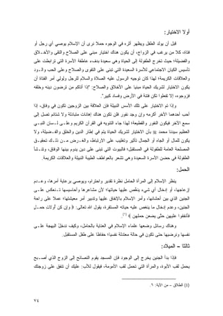 ‫ﺃﻭﻻ ﺍﻻﺨﺘﻴﺎﺭ:‬
                                                                                     ‫ﹰ‬
‫ﻗﺒل ﺃﻥ ﻴﻭﻟﺩ ﺍﻟﻁﻔل ﻭﻴﻅﻬﺭ ﺃﺜﺭﻩ ﻓﻲ ﺍﻟﻭﺠﻭﻩ ﺤﻤﻼ ﻨﺭﻯ ﺃﻥ ﺍﻹﺴﻼﻡ ﻴﻭﺼﻲ ﺃﻱ ﺭﺠل ﺃﻭ‬
                            ‫‪ ‬ﹰ‬
‫ﻓﺘﺎﺓ، ﻜﻼ ﻤﻥ ﻴﺭﻏﺏ ﻓﻲ ﺍﻟﺯﻭﺍﺝ، ﺃﻥ ﻴﻜﻭﻥ ﻫﻨﺎﻙ ﺍﺨﺘﻴﺎﺭ ﻤﺒﻨﻲ ﻋﻠﻰ ﺍﻟﺼﻼﺡ ﻭﺍﻟﺘﻘﻰ ﻭﺍﻷﺨـﻼﻕ‬
‫ﻭﺍﻟﻔﻀﻴﻠﺔ؛ ﺤﻴﺙ ﺘﺨﺭﺝ ﺍﻟﻁﻔﻭﻟﺔ ﺇﻟﻰ ﺍﻟﺤﻴﺎﺓ ﻭﻫﻲ ﺴﻌﻴﺩﺓ ﺒﺩﻑﺀ ﻋﺎﻁﻔﺔ ﺍﻷﺴﺭﺓ ﺍﻟﺘﻲ ﺘﺭﺍﺒﻁﺕ ﻋﻠﻰ‬
‫ﺘﺄﺴﻴﺱ ﺍﻟﻜﻴﺎﻥ ﺍﻻﺠﺘﻤﺎﻋﻲ ﻟﻸﺴﺭﺓ ﺍﻟﺴﻌﻴﺩﺓ ﺍﻟﺘﻲ ﹸﺒﻨﻰ ﻋﻠﻰ ﺍﻟﺘﻘﻭﻯ ﻭﺍﻟﺼﻼﺡ ﻭﻋﻠﻰ ﺍﻟﺤﺏ ﻭﺍﻟـﻭﺩ‬
                                      ‫ﺘ‬
‫ﻭﺍﻟﻌﻼﻗﺎﺕ ﺍﻟﻜﺭﻴﻤﺔ؛ ﻟﻬﺫﺍ ﻜﺎﻥ ﺘﻭﺠﻴﻪ ﺍﻟﺭﺴﻭل ﻋﻠﻴﻪ ﺍﻟﺼﻼﺓ ﻭﺍﻟﺴﻼﻡ ﻟﻠﺭﺠل ﻭﻟﻭﻟﻲ ﺃﻤﺭ ﺍﻟﻔﺘﺎﺓ ﺃﻥ‬
              ‫ِ ‪ ِ‬‬
‫ﻴﻜﻭﻥ ﺍﻻﺨﺘﻴﺎﺭ ﻟﺸﺭﻴﻙ ﺍﻟﺤﻴﺎﺓ ﻤﺒﻨ ‪‬ﺎ ﻋﻠﻰ ﺍﻷﺨﻼﻕ ﻭﺍﻟﺼﻼﺡ: "ﺇﺫﺍ ﺃ ﹶﺎﻜﻡ ﻤﻥ ﺘﺭ ‪‬ﻭ ‪ِ ‬ﻴﻨﻪ ﻭﺨﻠﻘﻪ‬
‫ﺘ ﹸ ‪   ‬ﹶ ‪‬ﻀ ‪‬ﻥ ﺩ ﹶ ‪ ‬ﹸﹸ ﹶ ‪‬‬                       ‫ﻴ‬
                                     ‫ﻓﺯﻭ ‪‬ﻭ ‪ ،‬ﺇﻻ ﺘﻔﻌﹸﻭﺍ ﹶﻜﻥ ﻓﺘﻨﺔ ﻓﻲ ﺍﻷﺭﺽ ﻭ ﹶﺴﺎﺩ ﻜ ِﻴﺭ".‬
                                         ‫‪ ِ ‬ﻓ ‪ ‬ﹶﺒ‬         ‫ﹶ ‪ ‬ﺠ ﻩ ﹼ ﹶ ﹾ ‪‬ﻠ ﺘ ‪ ‬ﹾ ﹶ ﹲ‬
‫ﻭﺇﺫﺍ ﺘﻡ ﺍﻻﺨﺘﻴﺎﺭ ﻋﻠﻰ ﺘﻠﻙ ﺍﻷﺴﺱ ﺍﻟﻨﺒﻴﻠﺔ ﻓﺈﻥ ﺍﻟﻌﻼﻗﺔ ﺒﻴﻥ ﺍﻟﺯﻭﺠﻴﻥ ﺘﻜﻭﻥ ﻓﻲ ﻭﻓﺎﻕ، ﺇﺫﺍ‬
‫ﺃﺤﺏ ﺃﺤﺩﻫﻤﺎ ﺍﻵﺨﺭ ﺃﻜﺭﻤﻪ ﻭﺇﻥ ﻭﺠﺩ ﻨﻔﻭﺭ ﻓﻠﻥ ﺘﻜﻭﻥ ﻫﻨﺎﻙ ﺇﻫﺎﻨﺎﺕ ﻤﺘﺒﺎﺩﻟﺔ ﻭﻻ ﺸﺘﺎﺌﻡ ﺘﺼل ﺇﻟﻰ‬
                                                   ‫‪ِ ‬‬
‫ﺴﻤﻊ ﺍﻵﺨﺭ ﻓﻴﻜﻭﻥ ﺍﻟﻨﻔﻭﺭ ﻭﺍﻟﻘﻁﻴﻌﺔ؛ ﻟﻬﺫﺍ ﺠﺎﺀ ﺍﻟﺘﻨﻭﻴﻪ ﻓﻲ ﺍﻟﻘﺭﺁﻥ ﺍﻟﻜﺭﻴﻡ ﻭﻋﻠـﻰ ﻟـﺴﺎﻥ ﺍﻟﻨﺒـﻲ‬
‫ﺍﻟﻌﻅﻴﻡ ﺴﻴﺩﻨﺎ ﻤﺤﻤﺩ ‪ ‬ﺒﺄﻥ ﺍﻻﺨﺘﻴﺎﺭ ﻟﺸﺭﻴﻙ ﺍﻟﺤﻴﺎﺓ ﻴﺘﻡ ﻓﻲ ﺇﻁﺎﺭ ﺍﻟﺩﻴﻥ ﻭﺍﻟﺨﻠﻕ ﻭﺍﻟﻔـﻀﻴﻠﺔ، ﻭﻻ‬
‫ﻴﻜﻭﻥ ﻟﻠﻤﺎل ﺃﻭ ﺍﻟﺠﺎﻩ ﺃﻭ ﺍﻟﺠﻤﺎل ﺘﺄﺜﻴﺭ ﻭﺘﻐﻠﻴﺏ ﻋﻠﻰ ﺍﻻﺭﺘﺒﺎﻁ، ﻭﺍﻟﻐـﺭﺽ ﻤـﻥ ﺫﻟـﻙ ﺘﺤﻘﻴـﻕ‬
‫ﺍﻟﻤﺼﻠﺤﺔ ﺍﻟﻌﺎﻤﺔ ﻟﻠﻁﻔﻭﻟﺔ ﻓﻲ ﺍﻟﻤﺴﺘﻘﺒل؛ ﻓﺎﻟﺒﻴﻭﺕ ﺍﻟﺘﻲ ﹸﺒ ﹶﻰ ﻋﻠﻰ ﺩﻴﻥ ﻴﺩﻭﻡ ﺒﻴﻨﻬﺎ ﺍﻟﻭﻓﺎﻕ، ﻭﺘﻨـﺸﺄ‬
                                   ‫ﺘﻨ‬
     ‫ﺍﻟﻁﻔﻭﻟﺔ ﻓﻲ ﺤﻀﻥ ﺍﻷﺴﺭﺓ ﺍﻟﺴﻌﻴﺩﺓ ﻭﻫﻲ ﺘﺸﻌﺭ ﺒﺎﻟﻌﻭﺍﻁﻑ ﺍﻟﻁﻴﺒﺔ ﺍﻟﻨﺒﻴﻠﺔ ﻭﺍﻟﻌﻼﻗﺎﺕ ﺍﻟﻜﺭﻴﻤﺔ.‬

                                                                                   ‫ﺍﻟﺤﻤ‪‬ل:‬
                                                                                       ‫‪‬‬
‫ﻴﻨﻅﺭ ﺍﻹﺴﻼﻡ ﺇﻟﻰ ﺍﻟﻤﺭﺃﺓ ﺍﻟﺤﺎﻤل ﻨﻅﺭﺓ ﺘﻘﺩﻴﺭ ﻭﺍﺤﺘﺭﺍﻡ، ﻭﻴﻭﺼﻲ ﺒﺭﻋﺎﻴﺔ ﺃﻤﺭﻫﺎ، ﻭﻋـﺩﻡ‬
‫ﺇﺯﻋﺎﺠﻬﺎ، ﺃﻭ ﺇﺩﺨﺎل ﺃﻱ ﺸﻲﺀ ﻴﻨ ﱢﺹ ﻋﻠﻴﻬﺎ ﺤﻴﺎﺘﻬﺎ؛ ﻷﻥ ﻤﺸﺎﻋﺭﻫﺎ ﻭﺃﺤﺎﺴﻴﺴﻬﺎ ﺘـﻨﻌﻜﺱ ﻋﻠـﻰ‬
                                                ‫‪ ‬ﹶﻐ‬
‫ﺍﻟﺠﻨﻴﻥ ﺍﻟﺫﻱ ﺒﻴﻥ ﺃﺤﺸﺎﺌﻬﺎ، ﻭﺃﻤﺭ ﺍﻹﺴﻼﻡ ﺒﺎﻹﻨﻔﺎﻕ ﻋﻠﻴﻬﺎ ﻭﺘﺩﺒﻴﺭ ﺃﻤﺭ ﻤﻌﻴﺸﺘﻬﺎ؛ ﻋﻤﻼ ﻋﻠﻰ ﺭﺍﺤﺔ‬
         ‫ﹰ‬
‫ﺍﻟﺠﻨﻴﻥ، ﻭﻋﺩﻡ ﺇﺩﺨﺎل ﻤﺎ ﻴﻨﻐﺹ ﻋﻠﻴﻪ ﺤﻴﺎﺘﻪ ﺍﻟﻤﺴﺘﻘﺭﺓ، ﻴﻘﻭل ﺍﷲ ﺘﻌﺎﻟﻰ: ‪ ‬ﻭﺇﻥ ﻜ ‪ ‬ﺃﻭﻻ ِ ﺤﻤ‪‬ـل‬
‫‪  ِ‬ﹸﻥ ُ ‪ ‬ﹶﺕ ‪ٍ ‬‬
                                                 ‫ﻓﺄﻨ ِ ﹸﻭﺍ ‪‬ﻠﻴ ِﻥ ﺤ ﱠﻰ ﻴﻀﻌﻥ ﺤﻤﻠﻬ ‪.(١)  ‬‬
                                                        ‫ﹶ َ ﹾﻔﻘ ﻋ ﹶ ‪‬ﻬ ‪ ‬ﺘ ‪      ‬ﹶ ‪‬ﻥ‬
‫ﻭﻫﻨﺎﻙ ﺭﺴﺎﺌل ﻭﻀﻌﻬﺎ ﻋﻠﻤﺎﺀ ﺍﻹﺴﻼﻡ ﻓﻲ ﺍﻟﻌﻨﺎﻴﺔ ﺒﺎﻟﺤﺎﻤل، ﻭﻜﻴﻑ ﻨﺩﺨل ﺍﻟﺒﻬﺠﺔ ﻋﻠـﻰ‬
            ‫ﹸ‪ُ ِ ‬‬
               ‫ﻨﻔﺴﻬﺎ ﻭ ﹸﺭﻀﻴﻬﺎ ﺤﺘﻰ ﺘﻜﻭﻥ ﻓﻲ ﺤﺎﻟﺔ ﻤﻌﺘﺩﻟﺔ ﻨﻔﺴ ‪‬ﺎ؛ ﺤﻔﺎ ﹰﺎ ﻋﻠﻰ ﻁﻔل ﺍﻟﻤﺴﺘﻘﺒل.‬
                                  ‫ﻅ‬       ‫ﻴ‬                                  ‫ﻨ‬

                                                                          ‫ﺜﺎﻟ ﹰﺎ – ﺍﻟﻤﻴﻼﺩ:‬
                                                                                     ‫ﺜ‬
‫ﻓﺈﺫﺍ ﺒﺩﺃ ﺍﻟﺠﻨﻴﻥ ﻴﺨﺭﺝ ﺇﻟﻰ ﺍﻟﻭﺠﻭﺩ ﻓﺈﻥ ﺍﻟﻤﺴﺠﺩ ﻴﻘﻭﻡ ﺍﻟﻨﺼﺎﺌﺢ ﺇﻟﻰ ﺍﻟﺯﻭﺝ ﺍﻟﺫﻱ ﺃﺼـﺒﺢ‬
‫ﻴﺤﻤل ﻟﻘﺏ ﺍﻷﺒﻭﺓ، ﻭﺍﻟﻤﺭﺃﺓ ﺍﻟﺘﻲ ﺘﺤﻤل ﻟﻘﺏ ﺍﻷﻤﻭﻤﺔ، ﻓﻴﻘﻭل ﻟﻸﺏ: ﻋﻠﻴﻙ ﺃﻥ ﺘﻨﻔﻕ ﻋﻠﻰ ﺯﻭﺠﺘﻙ‬


                                                                  ‫)1( ﺍﻟﻁﻼﻕ – ﻤﻥ ﺍﻵﻴﺔ: ٦.‬


‫٤٧‬
 