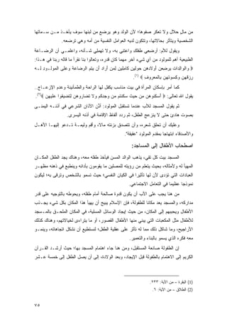 ‫ﻤﻥ ﻤﺎل ﺤﻼل ﻭﻻ ﺘﻌﻜﺭ ﺼﻔ ‪‬ﻫﺎ؛ ﻷﻥ ﺍﻟﻭﻟﺩ ﻭﻫﻭ ﻴﺭﻀﻊ ﻤﻥ ﻟﺒﻨﻬﺎ ﺴﻭﻑ ﻴﺄﺨـﺫ ﻤـﻥ ﺴـﻤﺎﺘﻬﺎ‬
                                                    ‫‪ ‬ﹾﻭ‬             ‫ٍ‬
               ‫ﺍﻟﺸﺨﺼﻴﺔ ﻭﻴﺘﺄﺜﺭ ﺒﺤﺎﻻﺘﻬﺎ، ﻭﺘﺘﻜﻭﻥ ﻟﺩﻴﻪ ﺍﻟﻌﻭﺍﻤل ﺍﻟﻨﻔﺴﻴﺔ ﻤﻥ ﺃﻤﻪ ﻭﻫﻲ ﺘﺭﻀﻌﻪ.‬
‫ﻭﻴﻘﻭل ﻟﻸﻡ: ﺃﺭﻀ ِﻲ ِﻔﻠ ِ ﻭﺍﻋﺘ ِﻲ ﺒﻪ، ﻭﻻ ﺘﻬﻤِﻲ ﺸـﺄﻨﻪ، ﻭﺍﻋﻠ ِـﻲ ﺃﻥ ﺍﻟﺭﻀـﺎﻋﺔ‬
              ‫‪ ‬ﹶﻤ‬           ‫ﹸ ‪ِ ‬ﻠ‬       ‫‪ِ ‬ﻌ ﻁ ﹾﹶﻙ ‪ ‬ﹶﻨ‬
‫ﺍﻟﻁﺒﻴﻌﻴﺔ ﺃﻫﻡ ﻟﻠﻤﻭﻟﻭﺩ ﻤﻥ ﺃﻱ ﺸﻲﺀ ﺁﺨﺭ ﻤﻬﻤﺎ ﻜﺎﻥ ﻗﺩﺭﻩ، ﻭﺘﻌﺎﻟﻭﺍ ﺒﻨﺎ ﻨﻘﺭﺃ ﻤﺎ ﻗﺎﻟﻪ ﺭﺒﻨﺎ ﻓﻲ ﻫـﺫﺍ:‬
‫‪ ‬ﺍﻟ ‪‬ﺍﻟ ‪‬ﺍﺕ ﻴﺭﻀﻌﻥ ﺃﻭﻻ ‪‬ﻫﻥ ﺤﻭﻟﻴﻥ ﹶﺎ ِﻠﻴ ِ ﻟﻤﻥ ﺃ ‪‬ﺍﺩ َﻥ ﻴﺘ ‪ ‬ﺍﻟﺭ ‪‬ﺎ ‪‬ﺔ ﻭﻋ ﹶﻰ ﺍﻟﻤﻭﹸـﻭﺩ ﹶـﻪ‬
‫ﻭ ﹾﻭ ِﺩ ﹸ ‪  َ   ِ  ‬ﹶﺩ ‪    ‬ﹶ ‪ ِ ‬ﻜ ﻤ ﹶ ‪‬ﻥ ِ ‪َ  ‬ﺭ ‪ ‬ﺃ ‪ِ ‬ﻡ ‪‬ﻀ ﻋ ﹶ ‪ ‬ﻠ ﹾ ‪ ‬ﻟ ِ ﻟ ‪‬‬
                                                         ‫ﺭﺯﻗﻬ ‪ ‬ﻭﻜﺴﻭﺘﻬﻥ ِﺎﻟﻤﻌ ‪‬ﻭﻑ ‪.(١) ‬‬
                                                                ‫ِ ‪ ‬ﹸ ‪‬ﻥ ‪   ِ ‬ﹸ ‪  ‬ﺒ ﹾ ‪ ‬ﺭ ِ‬
‫ﻜﻤﺎ ﺃﻤﺭ ﺒﺈﺴﻜﺎﻥ ﺍﻟﻤﺭﺃﺓ ﻓﻲ ﺒﻴﺕ ﻤﻨﺎﺴﺏ ﻴﻜﻔل ﻟﻬﺎ ﺍﻟﺭﺍﺤﺔ ﻭﺍﻟﻁﻤﺄﻨﻴﻨﺔ ﻭﻋﺩﻡ ﺍﻹﺯﻋـﺎﺝ..‬
‫ﻴﻘﻭل ﺍﷲ ﺘﻌﺎﻟﻰ: ‪ ‬ﺃﺴﻜ ﹸﻭﻫ ‪ ‬ﻤﻥ ﺤﻴﺙ ﺴﻜﻨ ﹸﻡ ‪‬ﻥ ﻭﺠﺩﻜﻡ ‪‬ﻻ ﹸ ‪‬ﺎ ‪‬ﻭﻫﻥ ﻟﺘﻀ ‪ ‬ﹸﻭﺍ ‪‬ﻠﻴ ِﻥ ‪.(٢)‬‬
      ‫َ ‪ِ ‬ﻨ ‪‬ﻥ ِ ‪   ‬ﹸ ‪ ‬ﹶ ﹾﺘ ﻤ ‪ ِ  ‬ﹸ ‪ ‬ﻭ ﹶ ﺘﻀ ﺭ ‪ ِ  ‬ﹸ ‪‬ﻴﻘ ﻋ ﹶ ‪‬ﻬ ‪‬‬
‫ﺜﻡ ﻴﻘﻭل ﺍﻟﻤﺴﺠﺩ ﻟﻸﺏ ﻋﻨﺩﻤﺎ ﺘﺴﺘﻘﺒل ﺍﻟﻤﻭﻟﻭﺩ: ﺃ ﱢﻥ ﺍﻵﺫﺍﻥ ﺍﻟﺸﺭﻋﻲ ﻓﻲ ﺃﺫﻨـﻪ ﺍﻟﻴﻤﻨـﻰ‬
                               ‫ﺫ‬
                  ‫ﺒﺼﻭﺕ ﻫﺎﺩﺉ ﺤﺘﻰ ﻻ ﻴﻨﺯﻋﺞ ﺍﻟﻁﻔل، ﺜﻡ ﺭﺩﺩ ﺃﻟﻔﺎﻅ ﺍﻹﻗﺎﻤﺔ ﻓﻲ ﺃﺫﻨﻪ ﺍﻟﻴﺴﺭﻯ.‬
‫ﻭﻋﻠﻴﻙ ﺃﻥ ﺘﺤﻠﻕ ﺸﻌﺭﻩ، ﻭﺃﻥ ﺘﺘﺼﺩﻕ ﺒﺯﻨﺘﻪ ﻤﺎ ﹰ، ﻭﺃﻗﻡ ﻭﻟﻴﻤـﺔ ﺘـﺩﻋﻭ ﺇﻟﻴﻬـﺎ ﺍﻷﻫـل‬
                          ‫ﻻ ِ‪‬‬
                                                    ‫ﻭﺍﻷﺼﺩﻗﺎﺀ ﺍﺒﺘﻬﺎ ‪‬ﺎ ﺒﻤﻘﺩﻡ ﺍﻟﻤﻭﻟﻭﺩ "ﻋﻘﻴﻘﺔ".‬
                                                                            ‫ﺠ‬

                                                        ‫ﺍﺼﻁﺤﺎﺏ ﺍﻷﻁﻔﺎل ﺇﻟﻰ ﺍﻟﻤﺴﺎﺠﺩ:‬
‫ﺍﻟﻤﺴﺠﺩ ﺒﻴﺕ ﻜل ﺘﻘﻲ، ﻴﺫﻫﺏ ﺍﻟﻭﺍﻟﺩ ﺍﻟﻤﺴﻥ ﻓﻴﺄﺨﺫ ﻁﻔﻠﻪ ﻤﻌﻪ، ﻭﻫﻨﺎﻙ ﻴﺠﺩ ﺍﻟﻁﻔل ﺍﻟﻤﻜـﺎﻥ‬
‫ﺍﻟﻤﻬﻴﺄ ﻟﻪ ﻭﻷﻤﺜﺎﻟﻪ، ﺒﺤﻴﺙ ﻴﺘﻌﻠﻡ ﻤﻥ ﺭﺅﻴﺘﻪ ﻟﻠﻤﺼﻠﻴﻥ ﻤﺎ ﻴﻘﻭﻤﻭﻥ ﺒﺄﺩﺍﺌﻪ ﻭﻴﻨﻁﺒﻊ ﻓﻲ ﺫﻫﻨﻪ ﻤﻅﻬـﺭ‬
‫ﺍﻟﻌﺒﺎﺩﺍﺕ ﺍﻟﺘﻲ ﺘﺅﺩﻯ ﻷﻥ ﻟﻬﺎ ﺘﺄﺜﻴ ‪‬ﺍ ﻓﻲ ﺍﻟﻜﻴﺎﻥ ﺍﻟﻨﻔﺴﻲ؛ ﺤﻴﺙ ﺘﺴﻤﻭ ﺒﺎﻟﺸﺨﺹ ﻭﺘﺭﻗﻰ ﺒﻪ؛ ﻟﻴﻜﻭﻥ‬
                                                   ‫ﺭ‬
                                                      ‫ﻨﻤﻭﺫ ‪‬ﺎ ﻋﻅﻴ ‪‬ﺎ ﻓﻲ ﺍﻟﺘﻌﺎﻤل ﺍﻻﺠﺘﻤﺎﻋﻲ.‬
                                                                            ‫ﻤ‬      ‫ﺠ‬
‫ﻤﻥ ﻫﻨﺎ ﻴﺠﺏ ﻋﻠﻰ ﺍﻷﺏ ﺃﻥ ﻴﻜﻭﻥ ﻗﺩﻭﺓ ﺼﺎﻟﺤﺔ ﺃﻤﺎﻡ ﻁﻔﻠﻪ، ﻭﻴﺤﻭﻁﻪ ﺒﺎﻟﺘﻭﺠﻴﻪ ﻋﻠﻰ ﻗﺩﺭ‬
‫ﻤﺩﺍﺭﻜﻪ، ﻭﺍﻟﻤﺴﺠﺩ ﻴﻌﺩ ﻤﻜﺎ ﹰﺎ ﻟﻠﻁﻔﻭﻟﺔ، ﻓﺈﻥ ﺍﻹﺴﻼﻡ ﻴﺒﻴﺢ ﺃﻥ ﻴﻬﻴﺄ ﻫﺫﺍ ﺍﻟﻤﻜﺎﻥ ﺒﻜل ﺸﻲﺀ ﻴﺠـﺫﺏ‬
                                                          ‫ﻨ‬
‫ﺍﻷﻁﻔﺎل ﻭﻴﺤﺒﺒﻬﻡ ﺇﻟﻰ ﺍﻟﻤﻜﺎﻥ، ﻤﻥ ﺤﻴﺙ ﺇﻴﺠﺎﺩ ﺍﻟﻭﺴﺎﺌل ﺍﻟﻤﺴﻠﻴﺔ، ﻓﻲ ﺍﻟﻤﻜﺎﻥ ﺍﻟﻤﻠﺤـﻕ ﺒﺎﻟﻤـﺴﺠﺩ‬
‫ﻟﻸﻁﻔﺎل ﻤﺜل ﺍﻟﻤﻜﻌﺒﺎﺕ ﺍﻟﺘﻲ ﻴﺒﻨﻲ ﻤﻨﻬﺎ ﺍﻷﻁﻔﺎل ﺍﻟﻘﺼﻭﺭ، ﺃﻭ ﻤﺎ ﻴﺘﺭﺍﺀﻯ ﻟﺨﻴﺎﻻﺘﻬﻡ، ﻭﻫﻨﺎﻙ ﻜﺫﻟﻙ‬
‫ﺍﻷﺭﺍﺠﻴﺢ، ﻭﻤﺎ ﺸﺎﻜل ﺫﻟﻙ ﻤﻤﺎ ﻟﻪ ﺘﺄﺜﺭ ﻋﻠﻰ ﻋﻘﻠﻴﺔ ﺍﻟﻁﻔل؛ ﻟﻨﺴﺘﻁﻴﻊ ﺃﻥ ﻨﺸﻜل ﺍﺘﺠﺎﻫﺎﺘﻪ، ﻭﻴﻨﻤـﻭ‬
                                                       ‫ﻤﻌﻪ ﻓﻜﺭﻩ ﺍﻟﺫﻱ ﻴﺴﻤﻭ ﺒﺎﻟﺒﻨﺎﺀ ﻭﺍﻟﺘﻌﻤﻴﺭ.‬
‫ﺇﻥ ﺍﻟﻁﻔﻭﻟﺔ ﺼﺎﻨﻌﺔ ﺍﻟﻤﺴﺘﻘﺒل، ﻭﻤﻥ ﻫﻨﺎ ﺠﺎﺀ ﺍﻫﺘﻤﺎﻡ ﺍﻟﻤﺴﺠﺩ ﺒﻬﺎ؛ ﺤﻴﺙ ﺃﺭﺸـﺩ ﺍﻟﻘـﺭﺁﻥ‬
‫ﺍﻟﻜﺭﻴﻡ ﺇﻟﻰ ﺍﻻﻫﺘﻤﺎﻡ ﺒﺎﻟﻁﻔﻭﻟﺔ ﻗﺒل ﺍﻹﻴﺠﺎﺩ، ﻭﺒﻌﺩ ﺍﻟﻭﻻﺩﺓ، ﺇﻟﻰ ﺃﻥ ﻴﺼل ﺍﻟﻁﻔل ﺇﻟﻰ ﺨﻤﺴﺔ ﻋـﺸﺭ‬



                                                                    ‫)1( ﺍﻟﺒﻘﺭﺓ – ﻤﻥ ﺍﻵﻴﺔ: ٣٣٢.‬
                                                                     ‫)2( ﺍﻟﻁﻼﻕ – ﻤﻥ ﺍﻵﻴﺔ: ٦.‬


‫٥٧‬
 