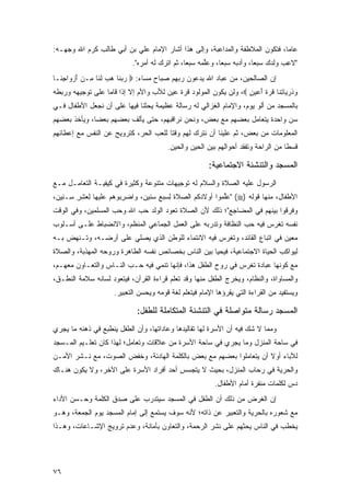 ‫ﻋﺎ ‪‬ﺎ، ﻓﺘﻜﻭﻥ ﺍﻟﻤﻼﻁﻔﺔ ﻭﺍﻟﻤﺩﺍﻋﺒﺔ، ﻭﺇﻟﻰ ﻫﺫﺍ ﺃﺸﺎﺭ ﺍﻹﻤﺎﻡ ﻋﻠﻲ ﺒﻥ ﺃﺒﻲ ﻁﺎﻟﺏ ﻜ ‪‬ﻡ ﺍﷲ ﻭﺠﻬـﻪ:‬
           ‫ﺭ‬                                                                  ‫ﻤ‬
                            ‫"ﻻﻋﺏ ﻭﻟ ‪  ‬ﺴﺒ ‪‬ﺎ، ﻭﺃ ‪‬ﺒﻪ ﺴﺒ ‪‬ﺎ، ﻭﻋﱢﻤﻪ ﺴﺒ ‪‬ﺎ، ﺜﻡ ﺍﺘﺭﻙ ﻟﻪ ﺃﻤﺭﻩ".‬
                              ‫ﹾ ‪  ‬ﹶ ‪  ‬‬    ‫ﻠ ‪   ‬ﻌ‬
                                                         ‫ﹶ‬   ‫ﺩ ‪   ‬ﻌ‬    ‫ِ ‪ ‬ﹶﺩﻙ ‪ ‬ﻌ‬
‫ﺇﻥ ﺍﻟﺼﺎﻟﺤﻴﻥ، ﻤﻥ ﻋﺒﺎﺩ ﺍﷲ ﻴﺩﻋﻭﻥ ﺭﺒﻬﻡ ﺼﺒﺎﺡ ﻤﺴﺎﺀ: ‪ ‬ﺭﺒ ﹶﺎ ﻫﺏ ﻟ ﹶﺎ ِـﻥ ﺃﺯ ‪‬ﺍﺠ ﹶـﺎ‬
  ‫‪ ‬ﻨ ‪  ‬ﹶﻨ ﻤ ‪ َ ‬ﻭ ِﻨ‬
‫ﻭﺫﺭ ‪‬ﺎﺘ ﹶﺎ ﻗﺭﺓ ﺃﻋﻴ ٍ ‪ ،‬ﻭﻟﻥ ﻴﻜﻭﻥ ﺍﻟﻤﻭﻟﻭﺩ ﻗﺭﺓ ﻋﻴﻥ ﻟﻸﺏ ﻭﺍﻷﻡ ﺇﻻ ﺇﺫﺍ ﻗﺎﻤﺎ ﻋﻠﻰ ﺘﻭﺠﻴﻬﻪ ﻭﺭﺒﻁﻪ‬
                                                                  ‫‪ ‬ﹸ ‪‬ﻴ ِﻨ ﹸ ‪ ‬ﹶ َ ‪ ‬ﻥ‬
‫ﺒﺎﻟﻤﺴﺠﺩ ﻤﻥ ﺃﻟﻭ ﻴﻭﻡ، ﻭﺍﻹﻤﺎﻡ ﺍﻟﻐﺯﺍﻟﻲ ﻟﻪ ﺭﺴﺎﻟﺔ ﻋﻅﻴﻤﺔ ﻴﺤﺜﻨﺎ ﻓﻴﻬﺎ ﻋﻠﻰ ﺃﻥ ﻨﺠﻌل ﺍﻷﻁﻔﺎل ﻓـﻲ‬
‫ﺴﻥ ﻭﺍﺤﺩﺓ ﻴﺘﻌﺎﻤل ﺒﻌﻀﻬﻡ ﻤﻊ ﺒﻌﺽ، ﻭﻨﺤﻥ ﻨﺭﺍﻗﺒﻬﻡ، ﺤﺘﻰ ﻴﺄﻟﻑ ﺒﻌﻀﻬﻡ ﺒﻌ ‪‬ﺎ، ﻭﻴﺄﺨﺫ ﺒﻌﻀﻬﻡ‬
              ‫ﻀ‬
‫ﺍﻟﻤﻌﻠﻭﻤﺎﺕ ﻤﻥ ﺒﻌﺽ، ﺜﻡ ﻋﻠﻴﻨﺎ ﺃﻥ ﻨﺘﺭﻙ ﻟﻬﻡ ﻭﻗ ﹰﺎ ﻟﻠﻌﺏ ﺍﻟﺤﺭ، ﻜﺘﺭﻭﻴﺢ ﻋﻥ ﺍﻟﻨﻔﺱ ﻤﻊ ﺇﻋﻁﺎﺌﻬﻡ‬
                                       ‫ﺘ‬
                                         ‫ﻗﺴ ﹰﺎ ﻤﻥ ﺍﻟﺭﺍﺤﺔ ﻭﺘﻔﻘﺩ ﺃﺤﻭﺍﻟﻬﻡ ﺒﻴﻥ ﺍﻟﺤﻴﻥ ﻭﺍﻟﺤﻴﻥ.‬
                                                                                    ‫ﻁ‬

                                                         ‫ﺍﻟﻤﺴﺠﺩ ﻭﺍﻟﺘﻨﺸﺌﺔ ﺍﻻﺠﺘﻤﺎﻋﻴﺔ:‬
‫ﺍﻟﺭﺴﻭل ﻋﻠﻴﻪ ﺍﻟﺼﻼﺓ ﻭﺍﻟﺴﻼﻡ ﻟﻪ ﺘﻭﺠﻴﻬﺎﺕ ﻤﺘﻨﻭﻋﺔ ﻭﻜﺜﻴﺭﺓ ﻓﻲ ﻜﻴﻔﻴـﺔ ﺍﻟﺘﻌﺎﻤـل ﻤـﻊ‬
‫ﺍﻷﻁﻔﺎل، ﻤﻨﻬﺎ ﻗﻭﻟﻪ )‪" (‬ﻋﻠ ‪‬ﻭﺍ ﺃﻭﻻﺩﻜﻡ ﺍﻟ ‪‬ﻼﺓ ﻟﺴﺒﻊ ﺴﻨﻴﻥ، ﻭﺍﻀﺭ ‪‬ﻭﻫﻡ ﻋﻠﻴﻬﺎ ﻟﻌﺸﺭ ِـ ِﻴ ‪،‬‬
 ‫ِ‪ ‬ﹾ ِ ﺴ ﻨﻥ‬        ‫‪ِ ‬ﺒ ‪ ‬‬        ‫‪ ‬ﹸ ‪ ‬ﺼ ﹶ ِ ‪ِ ‬‬     ‫‪‬ﱢﻤ‬
‫ﻭﻓﺭ ﹸﻭﺍ ﺒﻴﻨﻬﻡ ﻓﻲ ﺍﻟﻤ ‪‬ﺎ ِﻊ"؛ ﺫﻟﻙ ﻷﻥ ﺍﻟﺼﻼﺓ ﺘﻌ ‪‬ﺩ ﺍﻟﻭﻟﺩ ﺤ ‪ ‬ﺍﷲ ﻭﺤﺏ ﺍﻟﻤﺴﻠﻤﻴﻥ، ﻭﻓﻲ ﺍﻟﻭﻗﺕ‬
                           ‫‪‬ﺏ‬        ‫‪‬ﻭ ‪‬‬                  ‫‪‬ﻀ ﺠ‬        ‫ﹶ ‪‬ﻗ ‪  ‬ﹶ ‪ ‬‬
‫ﻨﻔﺴﻪ ﺘﻐﺭﺱ ﻓﻴﻪ ﺤﺏ ﺍﻟﻨﻅﺎﻓﺔ ﻭﺘﺩﺭﺒﻪ ﻋﻠﻰ ﺍﻟﻌﻤل ﺍﻟﺠﻤﺎﻋﻲ ﺍﻟﻤﻨﻅﻡ، ﻭﺍﻻﻨﻀﺒﺎﻁ ﻋﻠـﻰ ﺃﺴـﻠﻭﺏ‬
‫ﻤﻌﻴﻥ ﻓﻲ ﺍﺘﺒﺎﻉ ﺍﻟﻘﺎﺌﺩ، ﻭﺘﻐﺭﺱ ﻓﻴﻪ ﺍﻻﻨﺘﻤﺎﺀ ﻟﻠﻭﻁﻥ ﺍﻟﺫﻱ ﻴﺼﻠﻲ ﻋﻠﻰ ﺃﺭﻀـﻪ، ﻭﺘـﻨﻬﺽ ﺒـﻪ‬
‫ﻟﻴﻭﺍﻜﺏ ﺍﻟﺤﻴﺎﺓ ﺍﻻﺠﺘﻤﺎﻋﻴﺔ، ﻓﻴﺤﻴﺎ ﺒﻴﻥ ﺍﻟﻨﺎﺱ ﺒﺨﺼﺎﺌﺹ ﻨﻔﺴﻪ ﺍﻟﻁﺎﻫﺭﺓ ﻭﺭﻭﺤﻪ ﺍﻟﻤﻬﺫﺒﺔ، ﻭﺍﻟﺼﻼﺓ‬
‫ﻤﻊ ﻜﻭﻨﻬﺎ ﻋﺒﺎﺩﺓ ﺘﻐﺭﺱ ﻓﻲ ﺭﻭﺡ ﺍﻟﻁﻔل ﻫﺫﺍ، ﻓﺈﻨﻬﺎ ﺘﻨﻤﻲ ﻓﻴﻪ ﺤـﺏ ﺍﻟﻨـﺎﺱ ﻭﺍﻟﺘﻌـﺎﻭﻥ ﻤﻌﻬـﻡ،‬
‫ﻭﺍﻟﻤﺴﺎﻭﺍﺓ، ﻭﺍﻟﻨﻅﺎﻡ، ﻭﻴﺨﺭﺝ ﺍﻟﻁﻔل ﻤﻨﻬﺎ ﻭﻗﺩ ﺘﻌﻠﻡ ﻗﺭﺍﺀﺓ ﺍﻟﻘﺭﺁﻥ، ﻓﻴﺘﻌﻭﺩ ﻟﺴﺎﻨﻪ ﺴﻼﻤﺔ ﺍﻟﻨﻁـﻕ،‬
                      ‫ﻭﻴﺴﺘﻔﻴﺩ ﻤﻥ ﺍﻟﻘﺭﺍﺀﺓ ﺍﻟﺘﻲ ﻴﻘﺭﺅﻫﺎ ﺍﻹﻤﺎﻡ ﻓﻴﺘﻌﻠﻡ ﻟﻐﺔ ﻗﻭﻤﻪ ﻭﻴﺤﺴﻥ ﺍﻟﺘﻌﺒﻴﺭ.‬

                              ‫ﺍﻟﻤﺴﺠﺩ ﺭﺴﺎﻟﺔ ﻤﺘﻭﺍﺼﻠﺔ ﻓﻲ ﺍﻟﺘﻨﺸﺌﺔ ﺍﻟﻤﺘﻜﺎﻤﻠﺔ ﻟﻠﻁﻔل:‬
‫ﻭﻤﻤﺎ ﻻ ﺸﻙ ﻓﻴﻪ ﺃﻥ ﺍﻷﺴﺭﺓ ﻟﻬﺎ ﺘﻘﺎﻟﻴﺩﻫﺎ ﻭﻋﺎﺩﺍﺘﻬﺎ، ﻭﺃﻥ ﺍﻟﻁﻔل ﻴﻨﻁﺒﻊ ﻓﻲ ﺫﻫﻨﻪ ﻤﺎ ﻴﺠﺭﻱ‬
‫ﻓﻲ ﺴﺎﺤﺔ ﺍﻟﻤﻨﺯل ﻭﻤﺎ ﻴﺠﺭﻱ ﻓﻲ ﺴﺎﺤﺔ ﺍﻷﺴﺭﺓ ﻤﻥ ﻋﻼﻗﺎﺕ ﻭﺘﻌﺎﻤل؛ ﻟﻬﺫﺍ ﻜﺎﻥ ﺘﻌﻠـﻴﻡ ﺍﻟﻤـﺴﺠﺩ‬
‫ﻟﻶﺒﺎﺀ ﺃﻭﻻ ﺃﻥ ﻴﺘﻌﺎﻤﻠﻭﺍ ﺒﻌﻀﻬﻡ ﻤﻊ ﺒﻌﺽ ﺒﺎﻟﻜﻠﻤﺔ ﺍﻟﻬﺎﺩﺌﺔ، ﻭﺨﻔﺽ ﺍﻟﺼﻭﺕ، ﻤﻊ ﻨـﺸﺭ ﺍﻷﻤـﻥ‬
                                                                    ‫ﹰ‬
‫ﻭﺍﻟﺤﺭﻴﺔ ﻓﻲ ﺭﺤﺎﺏ ﺍﻟﻤﻨﺯل، ﺒﺤﻴﺙ ﻻ ﻴﺘﺠﺴﺱ ﺃﺤﺩ ﺃﻓﺭﺍﺩ ﺍﻷﺴﺭﺓ ﻋﻠﻰ ﺍﻵﺨﺭ، ﻭﻻ ﻴﻜﻭﻥ ﻫﻨـﺎﻙ‬
                                                           ‫ﺩﺱ ﻟﻜﻠﻤﺎﺕ ﻤﻨﻔﺭﺓ ﺃﻤﺎﻡ ﺍﻷﻁﻔﺎل.‬
‫ﺇﻥ ﺍﻟﻐﺭﺽ ﻤﻥ ﺫﻟﻙ ﺃﻥ ﺍﻟﻁﻔل ﻓﻲ ﺍﻟﻤﺴﺠﺩ ﺴﻴﺘﺩﺭﺏ ﻋﻠﻰ ﺼﺩﻕ ﺍﻟﻜﻠﻤﺔ ﻭﺤـﺴﻥ ﺍﻷﺩﺍﺀ‬
                   ‫ِ‪ِ ‬‬                                           ‫‪‬‬
‫ﻤﻊ ﺸﻌﻭﺭﻩ ﺒﺎﻟﺤﺭﻴﺔ ﻭﺍﻟﺘﻌﺒﻴﺭ ﻋﻥ ﺫﺍﺘﻪ؛ ﻷﻨﻪ ﺴﻭﻑ ﻴﺴﺘﻤﻊ ﺇﻟﻰ ﺇﻤﺎﻡ ﺍﻟﻤﺴﺠﺩ ﻴﻭﻡ ﺍﻟﺠﻤﻌﺔ، ﻭﻫـﻭ‬
‫ﻴﺨﻁﺏ ﻓﻲ ﺍﻟﻨﺎﺱ ﻴﺤﺜﻬﻡ ﻋﻠﻰ ﻨﺸﺭ ﺍﻟﺭﺤﻤﺔ، ﻭﺍﻟﺘﻌﺎﻭﻥ ﺒﺄﻤﺎﻨﺔ، ﻭﻋﺩﻡ ﺘﺭﻭﻴﺞ ﺍﻹﺸـﺎﻋﺎﺕ، ﻭﻫـﺫﺍ‬




‫٦٧‬
 