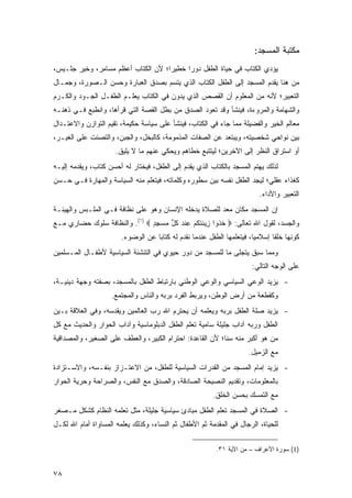 ‫ﻤﻜﺘﺒﺔ ﺍﻟﻤﺴﺠﺩ:‬
‫ﻴﺅﺩﻱ ﺍﻟﻜﺘﺎﺏ ﻓﻲ ﺤﻴﺎﺓ ﺍﻟﻁﻔل ﺩﻭ ‪‬ﺍ ﺨﻁﻴ ‪‬ﺍ؛ ﻷﻥ ﺍﻟﻜﺘﺎﺏ ﺃﻋﻅﻡ ﻤ ‪‬ﺎ ِﺭ، ﻭﺨﻴﺭ ﺠﻠـﻴﺱ،‬
       ‫‪‬‬      ‫‪‬ﺴ ﻤ‬                    ‫ﺭ‬      ‫ﺭ‬
‫ﻤﻥ ﻫﻨﺎ ﻴﻘﺩﻡ ﺍﻟﻤﺴﺠﺩ ﺇﻟﻰ ﺍﻟﻁﻔل ﺍﻟﻜﺘﺎﺏ ﺍﻟﺫﻱ ﻴﺘﺴﻡ ﺒﺼﺩﻕ ﺍﻟﻌﺒﺎﺭﺓ ﻭﺤﺴ‪‬ﻥ ﺍﻟـﺼﻭﺭﺓ، ﻭﺠﻤـﺎل‬
                   ‫‪‬‬
‫ﺍﻟﺘﻌﺒﻴﺭ؛ ﻷﻨﻪ ﻤﻥ ﺍﻟﻤﻌﻠﻭﻡ ﺃﻥ ﺍﻟﻘﺼﺹ ﺍﻟﺫﻱ ﻴﺩ ‪‬ﻥ ﻓﻲ ﺍﻟﻜﺘﺎﺏ ﻴﻌﻠـﻡ ﺍﻟﻁﻔـل ﺍﻟﺠـﻭﺩ ﻭﺍﻟﻜـﺭﻡ‬
                                      ‫‪ ‬ﻭ ‪‬‬
‫ﻭﺍﻟﺸﻬﺎﻤﺔ ﻭﺍﻟﻤﺭﻭﺀﺓ، ﻓﻴﻨﺸﺄ ﻭﻗﺩ ﺘﻌﻭﺩ ﺍﻟﺼﺩﻕ ﻤﻥ ﺒﻁل ﺍﻟﻘﺼﺔ ﺍﻟﺘﻲ ﻗﺭﺃﻫﺎ، ﻭﺍﻨﻁﺒﻊ ﻓـﻲ ﺫﻫﻨـﻪ‬
                                                ‫‪‬‬
‫ﻤﻌﺎﻟﻡ ﺍﻟﺨﻴﺭ ﻭﺍﻟﻔﻀﻴﻠﺔ ﻤﻤﺎ ﺠﺎﺀ ﻓﻲ ﺍﻟﻜﺘﺎﺏ، ﻓﻴﻨﺸﺄ ﻋﻠﻰ ﺴﻴﺎﺴﺔ ﺤﻜﻴﻤﺔ، ﺘﻘﻴﻡ ﺍﻟﺘﻭﺍﺯﻥ ﻭﺍﻻﻋﺘـﺩﺍل‬
‫ﺒﻴﻥ ﻨﻭﺍﺤﻲ ﺸﺨﺼﻴﺘﻪ، ﻭﻴﺒﺘﻌﺩ ﻋﻥ ﺍﻟﺼﻔﺎﺕ ﺍﻟﻤﺫﻤﻭﻤﺔ، ﻜﺎﻟﺒﺨﹾل، ﻭﺍﻟﺠﺒ‪‬ﻥ، ﻭﺍﻟﺘﺼﻨﺕ ﻋﻠﻰ ﺍﻟ ﹶﻴـﺭ،‬
    ‫ﻐ‬                    ‫‪‬‬        ‫‪‬‬
                      ‫ﺃﻭ ﺍﺴﺘﺭﺍﻕ ﺍﻟﻨﻅﺭ ﺇﻟﻰ ﺍﻵﺨﺭﻴﻥ؛ ﻟﻴﺘﺘﺒﻊ ﹸﻁﺎﻫﻡ ﻭﻴﺤﻜﻲ ﻋﻨﻬﻡ ﻤﺎ ﻻ ﻴﻠﻴﻕ.‬
                                                ‫ﺨ‬
‫ﻟﺫﻟﻙ ﻴﻬﺘﻡ ﺍﻟﻤﺴﺠﺩ ﺒﺎﻟﻜﺘﺎﺏ ﺍﻟﺫﻱ ﻴﻘ ‪‬ﻡ ﺇﻟﻰ ﺍﻟﻁﻔل، ﻓﻴﺨﺘﺎﺭ ﻟﻪ ﺃﺤﺴﻥ ﻜﺘﺎﺏ، ﻭﻴﻘﺩﻤﻪ ﺇﻟﻴـﻪ‬
                                             ‫‪ ‬ﹶﺩ ‪‬‬
‫ﻜﻐﺫﺍﺀ ﻋﻘﻠﻲ؛ ﻟﻴﺠﺩ ﺍﻟﻁﻔل ﻨﻔﺴﻪ ﺒﻴﻥ ﺴﻁﻭﺭﻩ ﻭﻜﻠﻤﺎﺘﻪ، ﻓﻴﺘﻌﻠﻡ ﻤﻨﻪ ﺍﻟﺴﻴﺎﺴﺔ ﻭﺍﻟﻤﻬﺎﺭﺓ ﻓـﻲ ‪‬ـﺴ‪‬ﻥ‬
    ‫ﺤ‬
                                                                            ‫ﺍﻟﺘﻌﺒﻴﺭ ﻭﺍﻷﺩﺍﺀ.‬
‫ﺇﻥ ﺍﻟﻤﺴﺠﺩ ﻤﻜﺎﻥ ﻤﻌﺩ ﻟﻠﺼﻼﺓ ﻴﺩﺨﻠﻪ ﺍﻹﻨﺴﺎﻥ ﻭﻫﻭ ﻋﻠﻰ ﻨﻅﺎﻓﺔ ﻓـﻲ ﺍﻟﻤﻠـﺒﺱ ﻭﺍﻟﻬﻴﺌـﺔ‬
                                                      ‫‪ ‬‬
‫ﻭﺍﻟﺠﺴﺩ، ﻟﻘﻭل ﺍﷲ ﺘﻌﺎﻟﻰ: ‪ ‬ﺨ ﹸﻭﺍ ِﻴﻨﺘﻜﻡ ﻋﻨﺩ ﻜ ﱢ ﻤﺴﺠﺩ ‪ .(١) ‬ﻭﺍﻟﻨﻅﺎﻓﺔ ﺴﻠﻭﻙ ﺤﻀﺎﺭﻱ ﻤـﻊ‬
                               ‫ﹸﺫ ﺯ ﹶ ﹶ ﹸ ‪ ِ ‬ﹾ ‪ ‬ﹸل ‪ٍ ِ  ‬‬
                        ‫ﻜﻭﻨﻬﺎ ﺨﻠ ﹰﺎ ﺇﺴﻼﻤ ‪‬ﺎ، ﻓﻴﺘﻌﻠﻤﻬﺎ ﺍﻟﻁﻔل ﻋﻨﺩﻤﺎ ﻨﻘﺩﻡ ﻟﻪ ﻜﺘﺎ ‪‬ﺎ ﻋﻥ ﺍﻟﻭﻀﻭﺀ.‬
                                    ‫ﺒ‬                                    ‫ﻴ‬       ‫ﹸﹸﻘ‬
‫ﻭﻤﻤﺎ ﺴﺒﻕ ﻴﺘﺠﻠﻰ ﻤﺎ ﻟﻠﻤﺴﺠﺩ ﻤﻥ ﺩﻭﺭ ﺤﻴﻭﻱ ﻓﻲ ﺍﻟﺘﻨﺸﺌﺔ ﺍﻟﺴﻴﺎﺴﻴﺔ ﻷﻁﻔـﺎل ﺍﻟﻤـﺴﻠﻤﻴﻥ‬
                                                                         ‫ﻋﻠﻰ ﺍﻟﻭﺠﻪ ﺍﻟﺘﺎﻟﻲ:‬
‫- ﻴﺯﻴﺩ ﺍﻟﻭﻋﻲ ﺍﻟﺴﻴﺎﺴﻲ ﻭﺍﻟﻭﻋﻲ ﺍﻟﻭﻁﻨﻲ ﺒﺎﺭﺘﺒﺎﻁ ﺍﻟﻁﻔل ﺒﺎﻟﻤﺴﺠﺩ، ﺒﺼﻔﺘﻪ ﻭﺠﻬﺔ ﺩﻴﻨﻴـﺔ،‬
                    ‫ﻭﻜﻘﻁﻌﺔ ﻤﻥ ﺃﺭﺽ ﺍﻟﻭﻁﻥ، ﻭﻴﺭﺒﻁ ﺍﻟﻔﺭﺩ ﺒﺭﺒﻪ ﻭﺍﻟﻨﺎﺱ ﻭﺍﻟﻤﺠﺘﻤﻊ.‬
‫- ﻴﺯﻴﺩ ﺼﻠﺔ ﺍﻟﻁﻔل ﺒﺭﺒﻪ ﻭﻴﻌﻠﻤﻪ ﺃﻥ ﻴﺤﺘﺭﻡ ﺍﷲ ﺭﺏ ﺍﻟﻌﺎﻟﻤﻴﻥ ﻭﻴﻘﺩﺴﻪ، ﻭﻓﻲ ﺍﻟﻌﻼﻗﺔ ﺒـﻴﻥ‬
‫ﺍﻟﻁﻔل ﻭﺭﺒﻪ ﺁﺩﺍﺏ ﺠﻠﻴﻠﺔ ﺴﺎﻤﻴﺔ ﺘﻌﻠﻡ ﺍﻟﻁﻔل ﺍﻟﺩﺒﻠﻭﻤﺎﺴﻴﺔ ﻭﺁﺩﺍﺏ ﺍﻟﺤﻭﺍﺭ ﻭﺍﻟﺤﺩﻴﺙ ﻤﻊ ﻜل‬
‫ﻤﻥ ﻫﻭ ﺃﻜﺒﺭ ﻤﻨﻪ ﺴ ﹰﺎ؛ ﻷﻥ ﺍﻟﻘﺎﻋﺩﺓ: ﺍﺤﺘﺭﺍﻡ ﺍﻟﻜﺒﻴﺭ، ﻭﺍﻟﻌﻁﻑ ﻋﻠﻰ ﺍﻟﺼﻐﻴﺭ، ﻭﺍﻟﻤﺼﺩﺍﻗﻴﺔ‬
                                                           ‫ﻨ‬
                                                                       ‫ﻤﻊ ﺍﻟﺯﻤﻴل.‬
‫- ﻴﺯﻴﺩ ﺇﻤﺎﻡ ﺍﻟﻤﺴﺠﺩ ﻤﻥ ﺍﻟﻘﺩﺭﺍﺕ ﺍﻟﺴﻴﺎﺴﻴﺔ ﻟﻠﻁﻔل، ﻤﻥ ﺍﻻﻋﺘـﺯﺍﺯ ﺒﻨﻔـﺴﻪ، ﻭﺍﻻﺴـﺘﺯﺍﺩﺓ‬
‫ﺒﺎﻟﻤﻌﻠﻭﻤﺎﺕ، ﻭﺘﻘﺩﻴﻡ ﺍﻟﻨﺼﻴﺤﺔ ﺍﻟﺼﺎﺩﻗﺔ، ﻭﺍﻟﺼﺩﻕ ﻤﻊ ﺍﻟﻨﻔﺱ، ﻭﺍﻟﺼﺭﺍﺤﺔ ﻭﺤﺭﻴﺔ ﺍﻟﺤﻭﺍﺭ‬
                                                          ‫ﻤﻊ ﺍﻟﺘﻤﺴﻙ ﺒﺤﺴﻥ ﺍﻟﺨﻠﻕ.‬
‫- ﺍﻟﺼﻼﺓ ﻓﻲ ﺍﻟﻤﺴﺠﺩ ﺘﻌﻠﻡ ﺍﻟﻁﻔل ﻤﺒﺎﺩﺉ ﺴﻴﺎﺴﻴﺔ ﺠﻠﻴﻠﺔ، ﻤﺜل ﺘﻌﻠﻤﻪ ﺍﻟﻨﻅﺎﻡ ﻜﺸﻜل ﻤـﺼﻐﺭ‬
‫ﻟﻠﺤﻴﺎﺓ، ﺍﻟﺭﺠﺎل ﻓﻲ ﺍﻟﻤﻘﺩﻤﺔ ﺜﻡ ﺍﻷﻁﻔﺎل ﺜﻡ ﺍﻟﻨﺴﺎﺀ، ﻭﻜﺫﻟﻙ ﻴﻌﻠﻤﻪ ﺍﻟﻤﺴﺎﻭﺍﺓ ﺃﻤﺎﻡ ﺍﷲ ﻟﻜـل‬

                                                           ‫)1( ﺴﻭﺭﺓ ﺍﻷﻋﺭﺍﻑ – ﻤﻥ ﺍﻵﻴﺔ ١٣.‬


‫٨٧‬
 