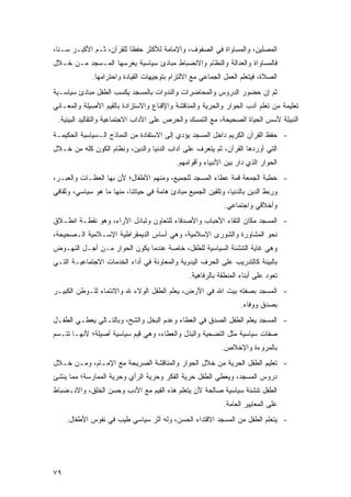 ‫ﺍﻟﻤﺼﻠﻴﻥ، ﻭﺍﻟﻤﺴﺎﻭﺍﺓ ﻓﻲ ﺍﻟﺼﻔﻭﻑ، ﻭﺍﻹﻤﺎﻤﺔ ﻟﻸﻜﺜﺭ ﺤﻔ ﹰﺎ ﻟﻠﻘﺭﺁﻥ، ﺜـﻡ ﺍﻷﻜﺒـﺭ ﺴـ ﹰﺎ،‬
  ‫ﻨ‬                        ‫ﻅ‬
‫ﻓﺎﻟﻤﺴﺎﻭﺍﺓ ﻭﺍﻟﻌﺩﺍﻟﺔ ﻭﺍﻟﻨﻅﺎﻡ ﻭﺍﻻﻨﻀﺒﺎﻁ ﻤﺒﺎﺩﺉ ﺴﻴﺎﺴﻴﺔ ﻴﻐﺭﺴﻬﺎ ﺍﻟﻤـﺴﺠﺩ ﻤـﻥ ﺨـﻼل‬
             ‫ﺍﻟﺼﻼﺓ، ﻓﻴﺘﻌﻠﻡ ﺍﻟﻌﻤل ﺍﻟﺠﻤﺎﻋﻲ ﻤﻊ ﺍﻻﻟﺘﺯﺍﻡ ﺒﺘﻭﺠﻴﻬﺎﺕ ﺍﻟﻘﻴﺎﺩﺓ ﻭﺍﺤﺘﺭﺍﻤﻬﺎ.‬
‫ﺜﻡ ﺇﻥ ﺤﻀﻭﺭ ﺍﻟﺩﺭﻭﺱ ﻭﺍﻟﻤﺤﺎﻀﺭﺍﺕ ﻭﺍﻟﻨﺩﻭﺍﺕ ﺒﺎﻟﻤﺴﺠﺩ ﻴﻜﺴﺏ ﺍﻟﻁﻔل ﻤﺒﺎﺩﺉ ﺴﻴﺎﺴـﻴﺔ‬
‫ﺘﻌﻠﻴﻤﺔ ﻤﻥ ﺘﻌﻠﻡ ﺃﺩﺏ ﺍﻟﺤﻭﺍﺭ ﻭﺍﻟﺤﺭﻴﺔ ﻭﺍﻟﻤﻨﺎﻗﺸﺔ ﻭﺍﻹﻗﻨﺎﻉ ﻭﺍﻻﺴﺘﺯﺍﺩﺓ ﺒﺎﻟﻘﻴﻡ ﺍﻷﺼﻴﻠﺔ ﻭﺍﻟﻤﻌـﺎﻨﻲ‬
 ‫ﺍﻟﻨﺒﻴﻠﺔ ﻷﺴﺱ ﺍﻟﺤﻴﺎﺓ ﺍﻟﺼﺤﻴﺤﺔ، ﻤﻊ ﺍﻟﺘﻤﺴﻙ ﻭﺍﻟﺤﺭﺹ ﻋﻠﻰ ﺍﻵﺩﺍﺏ ﺍﻻﺠﺘﻤﺎﻋﻴﺔ ﻭﺍﻟﺘﻘﺎﻟﻴﺩ ﺍﻟﺒﻴﺌﻴﺔ.‬
‫- ﺤﻔﻅ ﺍﻟﻘﺭﺁﻥ ﺍﻟﻜﺭﻴﻡ ﺩﺍﺨل ﺍﻟﻤﺴﺠﺩ ﻴﺅﺩﻱ ﺇﻟﻰ ﺍﻻﺴﺘﻔﺎﺩﺓ ﻤﻥ ﺍﻟﻨﻤﺎﺫﺝ ﺍﻟـﺴﻴﺎﺴﻴﺔ ﺍﻟﺤﻜﻴﻤـﺔ‬
‫ﺍﻟﺘﻲ ﺃﻭﺭﺩﻫﺎ ﺍﻟﻘﺭﺁﻥ، ﺜﻡ ﻴﺘﻌﺭﻑ ﻋﻠﻰ ﺁﺩﺍﺏ ﺍﻟﺩﻨﻴﺎ ﻭﺍﻟﺩﻴﻥ، ﻭﻨﻅﺎﻡ ﺍﻟﻜﻭﻥ ﻜﻠﻪ ﻤﻥ ﺨـﻼل‬
                                           ‫ﺍﻟﺤﻭﺍﺭ ﺍﻟﺫﻱ ﺩﺍﺭ ﺒﻴﻥ ﺍﻷﻨﺒﻴﺎﺀ ﻭﺃﻗﻭﺍﻤﻬﻡ.‬
‫- ﺨﻁﺒﺔ ﺍﻟﺠﻤﻌﺔ ﻗﻤﺔ ﻋﻁﺎﺀ ﺍﻟﻤﺴﺠﺩ ﻟﻠﺠﻤﻴﻊ، ﻭﻤﻨﻬﻡ ﺍﻷﻁﻔﺎل؛ ﻷﻥ ﺒﻬﺎ ﺍﻟﻌﻅـﺎﺕ ﻭﺍﻟﻌﺒـﺭ،‬
‫ﻭﺭﺒﻁ ﺍﻟﺩﻴﻥ ﺒﺎﻟﺩﻨﻴﺎ، ﻭﺘﻠﻘﻴﻥ ﺍﻟﺠﻤﻴﻊ ﻤﺒﺎﺩﺉ ﻫﺎﻤﺔ ﻓﻲ ﺤﻴﺎﺘﻨﺎ، ﻤﻨﻬﺎ ﻤﺎ ﻫﻭ ﺴﻴﺎﺴﻲ، ﻭﺜﻘﺎﻓﻲ‬
                                                             ‫ﻭﺃﺨﻼﻗﻲ ﻭﺍﺠﺘﻤﺎﻋﻲ.‬
‫- ﺍﻟﻤﺴﺠﺩ ﻤﻜﺎﻥ ﺍﻟﺘﻘﺎﺀ ﺍﻷﺤﺒﺎﺏ ﻭﺍﻷﺼﺩﻗﺎﺀ ﻟﻠﺘﻌﺎﻭﻥ ﻭﺘﺒﺎﺩل ﺍﻵﺭﺍﺀ، ﻭﻫﻭ ﻨﻘﻁـﺔ ﺍﻨﻁـﻼﻕ‬
‫ﻨﺤﻭ ﺍﻟﻤﺸﺎﻭﺭﺓ ﻭﺍﻟﺸﻭﺭﻯ ﺍﻹﺴﻼﻤﻴﺔ، ﻭﻫﻲ ﺃﺴﺎﺱ ﺍﻟﺩﻴﻤﻘﺭﺍﻁﻴﺔ ﺍﻹﺴـﻼﻤﻴﺔ ﺍﻟـﺼﺤﻴﺤﺔ،‬
‫ﻭﻫﻲ ﻏﺎﻴﺔ ﺍﻟﺘﻨﺸﺌﺔ ﺍﻟﺴﻴﺎﺴﻴﺔ ﻟﻠﻁﻔل، ﺨﺎﺼﺔ ﻋﻨﺩﻤﺎ ﻴﻜﻭﻥ ﺍﻟﺤﻭﺍﺭ ﻤـﻥ ﺃﺠـل ﺍﻟﻨﻬـﻭﺽ‬
‫ﺒﺎﻟﺒﻴﺌﺔ ﻜﺎﻟﺘﺩﺭﻴﺏ ﻋﻠﻰ ﺍﻟﺤﺭﻑ ﺍﻟﻴﺩﻭﻴﺔ ﻭﺍﻟﻤﻌﺎﻭﻨﺔ ﻓﻲ ﺃﺩﺍﺀ ﺍﻟﺨﺩﻤﺎﺕ ﺍﻻﺠﺘﻤﺎﻋﻴـﺔ ﺍﻟﺘـﻲ‬
                                                ‫ﺘﻌﻭﺩ ﻋﻠﻰ ﺃﺒﻨﺎﺀ ﺍﻟﻤﻨﻁﻘﺔ ﺒﺎﻟﺭﻓﺎﻫﻴﺔ.‬
‫- ﺍﻟﻤﺴﺠﺩ ﺒﺼﻔﺘﻪ ﺒﻴﺕ ﺍﷲ ﻓﻲ ﺍﻷﺭﺽ، ﻴﻌﻠﻡ ﺍﻟﻁﻔل ﺍﻟﻭﻻﺀ ﷲ ﻭﺍﻻﻨﺘﻤﺎﺀ ﻟﻠـﻭﻁﻥ ﺍﻟﻜﺒﻴـﺭ‬
                                                                   ‫ﺒﺼﺩﻕ ﻭﻭﻓﺎﺀ.‬
‫- ﺍﻟﻤﺴﺠﺩ ﻴﻌﻠﻡ ﺍﻟﻁﻔل ﺍﻟﺼﺩﻕ ﻓﻲ ﺍﻟﻌﻁﺎﺀ ﻭﻋﺩﻡ ﺍﻟﺒﺨل ﻭﺍﻟﺸﺢ، ﻭﺒﺎﻟﺘـﺎﻟﻲ ﻴﻌﻁـﻲ ﺍﻟﻁﻔـل‬
‫ﺼﻔﺎﺕ ﺴﻴﺎﺴﻴﺔ ﻤﺜل ﺍﻟﺘﻀﺤﻴﺔ ﻭﺍﻟﺒﺫل ﻭﺍﻟﻌﻁﺎﺀ، ﻭﻫﻲ ﻗﻴﻡ ﺴﻴﺎﺴﻴﺔ ﺃﺼﻴﻠﺔ؛ ﻷﻨﻬـﺎ ﺘﺘـﺴﻡ‬
                                                            ‫ﺒﺎﻟﻤﺭﻭﺀﺓ ﻭﺍﻹﺨﻼﺹ.‬
‫- ﺘﻌﻠﻴﻡ ﺍﻟﻁﻔل ﺍﻟﺤﺭﻴﺔ ﻤﻥ ﺨﻼل ﺍﻟﺤﻭﺍﺭ ﻭﺍﻟﻤﻨﺎﻗﺸﺔ ﺍﻟﺼﺭﻴﺤﺔ ﻤﻊ ﺍﻹﻤـﺎﻡ، ﻭﻤـﻥ ﺨـﻼل‬
‫ﺩﺭﻭﺱ ﺍﻟﻤﺴﺠﺩ، ﻭﻴﻌﻁﻲ ﺍﻟﻁﻔل ﺤﺭﻴﺔ ﺍﻟﻔﻜﺭ ﻭﺤﺭﻴﺔ ﺍﻟﺭﺃﻱ ﻭﺤﺭﻴﺔ ﺍﻟﻤﻤﺎﺭﺴﺔ؛ ﻤﻤﺎ ﻴﻨﺸﺊ‬
‫ﺍﻟﻁﻔل ﺘﻨﺸﺌﺔ ﺴﻴﺎﺴﻴﺔ ﺼﺎﻟﺤﺔ ﻷﻥ ﻴﺘﻌﻠﻡ ﻫﺫﻩ ﺍﻟﻘﻴﻡ ﻤﻊ ﺍﻷﺩﺏ ﻭ ‪‬ﺴﻥ ﺍﻟ ﹸﻠﻕ، ﻭﺍﻻﻨـﻀﺒﺎﻁ‬
             ‫ﺨ‬      ‫ﺤ‬
                                                            ‫ﻋﻠﻰ ﺍﻟﻤﻌﺎﻴﻴﺭ ﺍﻟﻌﺎﻤﺔ.‬
     ‫- ﻴﺘﻌﻠﻡ ﺍﻟﻁﻔل ﻤﻥ ﺍﻟﻤﺴﺠﺩ ﺍﻻﻗﺘﺩﺍﺀ ﺍﻟﺤﺴﻥ، ﻭﻟﻪ ﺃﺜﺭ ﺴﻴﺎﺴﻲ ﻁﻴﺏ ﻓﻲ ﻨﻔﻭﺱ ﺍﻷﻁﻔﺎل.‬




‫٩٧‬
 