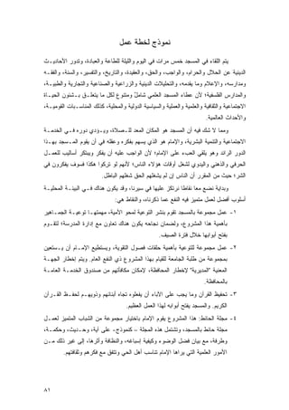 ‫ﻨﻤﻭﺫﺝ ﻟﺨﻁﺔ ﻋﻤل‬

‫ﻴﺘﻡ ﺍﻟﻠﻘﺎﺀ ﻓﻲ ﺍﻟﻤﺴﺠﺩ ﺨﻤﺱ ﻤﺭﺍﺕ ﻓﻲ ﺍﻟﻴﻭﻡ ﻭﺍﻟﻠﻴﻠﺔ ﻟﻠﻁﺎﻋﺔ ﻭﺍﻟﻌﺒﺎﺩﺓ، ﻭﺘﺩﻭﺭ ﺍﻷﺤﺎﺩﻴـﺙ‬
‫ﺍﻟﺩﻴﻨﻴﺔ ﻋﻥ ﺍﻟﺤﻼل ﻭﺍﻟﺤﺭﺍﻡ، ﻭﺍﻟﻭﺍﺠﺏ، ﻭﺍﻟﺤﻕ، ﻭﺍﻟﻌﻘﻴﺩﺓ، ﻭﺍﻟﺘﺎﺭﻴﺦ، ﻭﺍﻟﺘﻔﺴﻴﺭ، ﻭﺍﻟﺴﻨﺔ، ﻭﺍﻟﻔﻘـﻪ‬
‫ﻭﻤﺩﺍﺭﺴﻪ، ﻭﺍﻹﻋﻼﻡ ﻭﻤﺎ ﻴﻘﺩﻤﻪ، ﻭﺍﻟﺘﺤﻠﻴﻼﺕ ﺍﻟﺩﻴﻨﻴﺔ ﻭﺍﻟﺯﺭﺍﻋﻴﺔ ﻭﺍﻟﺼﻨﺎﻋﻴﺔ ﻭﺍﻟﺘﺠﺎﺭﻴﺔ ﻭﺍﻟﻁﺒﻴـﺔ،‬
‫ﻭﺍﻟﻤﺩﺍﺭﺱ ﺍﻟﻔﻠﺴﻔﻴﺔ؛ ﻷﻥ ﻋﻁﺎﺀ ﺍﻟﻤﺴﺠﺩ ﺍﻟﻌﻠﻤﻲ ﺸﺎﻤل ﻭﻤﺘﻨﻭﻉ ﻟﻜل ﻤﺎ ﻴﺘﻌﻠـﻕ ﺒـﺸﺌﻭﻥ ﺍﻟﺤﻴـﺎﺓ‬
                                    ‫ٌ‬                  ‫‪‬‬
‫ﺍﻻﺠﺘﻤﺎﻋﻴﺔ ﻭﺍﻟﺜﻘﺎﻓﻴﺔ ﻭﺍﻟﻌﻠﻤﻴﺔ ﻭﺍﻟﻌﻤﻠﻴﺔ ﻭﺍﻟﺴﻴﺎﺴﻴﺔ ﺍﻟﺩﻭﻟﻴﺔ ﻭﺍﻟﻤﺤﻠﻴﺔ، ﻜﺫﻟﻙ ﺍﻟﻤﻨﺎﺴـﺒﺎﺕ ﺍﻟﻘﻭﻤﻴـﺔ،‬
                                                                         ‫ﻭﺍﻷﺤﺩﺍﺙ ﺍﻟﻌﺎﻟﻤﻴﺔ.‬
‫ﻭﻤﻤﺎ ﻻ ﺸﻙ ﻓﻴﻪ ﺃﻥ ﺍﻟﻤﺴﺠﺩ ﻫﻭ ﺍﻟﻤﻜﺎﻥ ﺍﻟﻤﻌ ‪ ‬ﻟﻠـﺼﻼﺓ، ﻭﻴـﺅﺩﻱ ﺩﻭﺭﻩ ﻓـﻲ ﺍﻟﺨﺩﻤـﺔ‬
                                ‫‪ ‬ﺩ‬
‫ﺍﻻﺠﺘﻤﺎﻋﻴﺔ ﻭﺍﻟﺘﻨﻤﻴﺔ ﺍﻟﺒﺸﺭﻴﺔ، ﻭﺍﻹﻤﺎﻡ ﻫﻭ ﺍﻟﺫﻱ ﻴﺴﻬﻡ ﺒﻔﻜﺭﻩ ﻭﻋﻘﻠﻪ ﻓﻲ ﺃﻥ ﻴﻘﻭﻡ ﺍﻟﻤـﺴﺠﺩ ﺒﻬـﺫﺍ‬
‫ﺍﻟﺩﻭﺭ ﺍﻟﺭﺍﺌﺩ ﻭﻫﻭ ﻴﻠﻘﻲ ﺍﻟﻌﺏﺀ ﻋﻠﻰ ﺍﻹﻤﺎﻡ؛ ﻷﻥ ﺍﻟﻭﺍﺠﺏ ﻋﻠﻴﻪ ﺃﻥ ﻴﻔﻜﺭ ﻭﻴﺒﺘﻜﺭ ﺃﺴﺎﻟﻴﺏ ﻟﻠﻌﻤـل‬
‫ﺍﻟﺤﺭﻓﻲ ﻭﺍﻟﺫﻫﻨﻲ ﻭﺍﻟﻴﺩﻭﻱ ﻟﺸﻐل ﺃﻭﻗﺎﺕ ﻫﺅﻻﺀ ﺍﻟﻨﺎﺱ؛ ﻷﻨﻬﻡ ﻟﻭ ﺘﺭ ﹸﻭﺍ ﻫﻜﺫﺍ ﻓﺴﻭﻑ ﻴﻔﻜﺭﻭﻥ ﻓﻲ‬
                      ‫ﹸ ِﻜ‬
                          ‫ﺍﻟﺸﺭ؛ ﺤﻴﺙ ﻤﻥ ﺍﻟﻤﻘﺭﺭ ﺃﻥ ﺍﻟﻨﺎﺱ ﺇﻥ ﻟﻡ ﻴﺸﻐﻠﻬﻡ ﺍﻟﺤﻕ ﺸﻐﻠﻬﻡ ﺍﻟﺒﺎﻁل.‬
‫ﻭﺒﺩﺍﻴﺔ ﻨﻀﻊ ﻤ ‪‬ﺎ ﻨﻘﺎ ﹰﺎ ﻨﺭﺘﻜﺯ ﻋﻠﻴﻬﺎ ﻓﻲ ﺴﻴﺭﻨﺎ، ﻭﻗﺩ ﻴﻜﻭﻥ ﻫﻨﺎﻙ ﻓـﻲ ﺍﻟﺒﻴﺌـﺔ ﺍﻟﻤﺤﻠﻴـﺔ‬
                                                          ‫ﻌ ﻁ‬
                                ‫ﺃﺴﻠﻭﺏ ﺃﻓﻀل ﻟﻌﻤل ﻤﺘﻤﻴﺯ ﻓﻴﻪ ﺍﻟﻨﻔﻊ ﻋﻤﺎ ﺫﻜﺭﻨﺎﻩ، ﻭﺍﻟﻨﻘﺎﻁ ﻫﻲ:‬
‫١- ﻋﻤل ﻤﺠﻤﻭﻋﺔ ﺒﺎﻟﻤﺴﺠﺩ ﺘﻘﻭﻡ ﺒﻨﺸﺭ ﺍﻟﺘﻭﻋﻴﺔ ﻟﻤﺤﻭ ﺍﻷﻤﻴﺔ، ﻤﻬﻤﺘﻬـﺎ ﺘﻭﻋﻴـﺔ ﺍﻟﺠﻤـﺎﻫﻴﺭ‬
‫ﺒﺄﻫﻤﻴﺔ ﻫﺫﺍ ﺍﻟﻤﺸﺭﻭﻉ، ﻭﻟﻀﻤﺎﻥ ﻨﺠﺎﺤﻪ ﻴﻜﻭﻥ ﻫﻨﺎﻙ ﺘﻌﺎﻭﻥ ﻤﻊ ﺇﺩﺍﺭﺓ ﺍﻟﻤﺩﺭﺴﺔ؛ ﻟﺘﻘـﻭﻡ‬
                                                   ‫ﺒﻔﺘﺢ ﺃﺒﻭﺍﺒﻬﺎ ﺨﻼل ﻓﺘﺭﺓ ﺍﻟﺼﻴﻑ.‬
‫٢- ﻋﻤل ﻤﺠﻤﻭﻋﺔ ﻟﻠﺘﻭﻋﻴﺔ ﺒﺄﻫﻤﻴﺔ ﺤﻠﻘﺎﺕ ﻓﺼﻭل ﺍﻟﺘﻘﻭﻴﺔ، ﻭﻴﺴﺘﻁﻴﻊ ﺍﻹﻤـﺎﻡ ﺃﻥ ﻴـﺴﺘﻌﻴﻥ‬
‫ﺒﻤﺠﻤﻭﻋﺔ ﻤﻥ ﻁﻠﺒﺔ ﺍﻟﺠﺎﻤﻌﺔ ﻟﻠﻘﻴﺎﻡ ﺒﻬﺫﺍ ﺍﻟﻤﺸﺭﻭﻉ ﺫﻱ ﺍﻟﻨﻔﻊ ﺍﻟﻌﺎﻡ. ﻭﻴﺘﻡ ﺇﺨﻁﺎﺭ ﺍﻟﺠﻬـﺔ‬
‫ﺍﻟﻤﻌﻨﻴﺔ "ﺍﻟﻤﺩﻴﺭﻴﺔ" ﻹﺨﻁﺎﺭ ﺍﻟﻤﺤﺎﻓﻅﺔ، ﻹﻤﻜﺎﻥ ﻤﻜﺎﻓﺄﺘﻬﻡ ﻤﻥ ﺼﻨﺩﻭﻕ ﺍﻟﺨﺩﻤـﺔ ﺍﻟﻌﺎﻤـﺔ‬
                                                                        ‫ﺒﺎﻟﻤﺤﺎﻓﻅﺔ.‬
‫٣- ﺘﺤﻔﻴﻅ ﺍﻟﻘﺭﺁﻥ ﻭﻤﺎ ﻴﺠﺏ ﻋﻠﻰ ﺍﻵﺒﺎﺀ ﺃﻥ ﻴﻔﻌﻠﻭﻩ ﺘﺠﺎﻩ ﺃﺒﻨﺎﺌﻬﻡ ﻭﺫﻭﻴﻬـﻡ ﻟﺤﻔـﻅ ﺍﻟﻘـﺭﺁﻥ‬
                                     ‫ﺍﻟﻜﺭﻴﻡ. ﻭﺍﻟﻤﺴﺠﺩ ﻴﻔﺘﺢ ﺃﺒﻭﺍﺒﻪ ﻟﻬﺫﺍ ﺍﻟﻌﻤل ﺍﻟﻌﻅﻴﻡ.‬
‫٤- ﻤﺠﻠﺔ ﺍﻟﺤﺎﺌﻁ: ﻫﺫﺍ ﺍﻟﻤﺸﺭﻭﻉ ﻴﻘﻭﻡ ﺍﻹﻤﺎﻡ ﺒﺎﺨﺘﻴﺎﺭ ﻤﺠﻤﻭﻋﺔ ﻤﻥ ﺍﻟﺸﺒﺎﺏ ﺍﻟﻤﺘﻤﻴﺯ ﻟﻌﻤـل‬
‫ﻤﺠﻠﺔ ﺤﺎﺌﻁ ﺒﺎﻟﻤﺴﺠﺩ، ﻭﺘﺸﺘﻤل ﻫﺫﻩ ﺍﻟﻤﺠﻠﺔ – ﻜﻨﻤﻭﺫﺝ- ﻋﻠﻰ ﺁﻴﺔ، ﻭﺤـﺩﻴﺙ، ﻭﺤﻜﻤـﺔ،‬
‫ﻭﻁﺭ ﹶﺔ، ﻤﻊ ﺒﻴﺎﻥ ﻓﻀل ﺍﻟﻭﻀﻭﺀ ﻭﻜﻴﻔﻴﺔ ﺇﺴﺒﺎﻏﻪ، ﻭﺍﻟﻨﻅﺎﻓﺔ ﻭﺃﺜﺭﻫﺎ، ﺇﻟﻰ ﻏﻴﺭ ﺫﻟﻙ ﻤـﻥ‬
                                                                     ‫ﹸ ‪‬ﻓ‬
        ‫ﺍﻷﻤﻭﺭ ﺍﻟﻌﻠﻤﻴﺔ ﺍﻟﺘﻲ ﻴﺭﺍﻫﺎ ﺍﻹﻤﺎﻡ ﺘﻨﺎﺴﺏ ﺃﻫل ﺍﻟﺤﻲ ﻭﺘﺘﻔﻕ ﻤﻊ ﻓﻜﺭﻫﻡ ﻭﺜﻘﺎﻓﺘﻬﻡ.‬




‫١٨‬
 