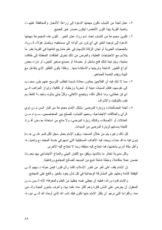 ‫٥- ﻋﻤل ﻟﺠﻨﺔ ﻤﻥ ﺍﻟﺸﺒﺎﺏ ﺘﻜﻭﻥ ﻤﻬﻤﺘﻬﺎ ﺍﻟﺩﻋﻭﺓ ﺇﻟﻰ ﺯﺭﺍﻋﺔ ﺍﻷﺸﺠﺎﺭ ﻭﺍﻟﻤﺤﺎﻓﻅﺔ ﻋﻠﻴﻬـﺎ،‬
                      ‫ﻭﺘﻨﻤﻴﺔ ﺍﻟﻘﺭﻴﺔ ﺒﻬﺫﺍ ﺍﻟﻠﻭﻥ ﺍﻷﺨﻀﺭ؛ ﻟﻴﻜﻭﻥ ﻤﺼﺩﺭ ﺨﻴﺭ ﻟﻠﺠﻤﻴﻊ.‬
‫٦- ﺘﻜﻭﻴﻥ ﻤﺠﻤﻭﻋﺔ ﻤﻥ ﺍﻟﺸﺒﺎﺏ ﺘﺤﺕ ﺍﺴﻡ ﺭﻭﺍﺩ ﻋﻤل ﺍﻟﺨﻴﺭ.. ﺘﻜﻭﻥ ﻫﺫﻩ ﺍﻟﻤﺠﻤﻭﻋﺔ ﻤﻬﻤﺘﻬﺎ‬
‫ﺍﻟﺩﻋﻭﺓ ﺇﻟﻰ ﺘﻭﺠﻴﻪ ﺍﻟﺨﻴﺭ ﻓﻲ ﺃﻱ ﻟﻭﻥ ﻤﻥ ﺃﻟﻭﺍﻨﻪ ﺇﻟﻰ ﻤﺴﺘﺤﻘﻴﻪ، ﻭﻴﺘﺼل ﻫﺅﻻﺀ ﺍﻟـﺭﻭﺍﺩ‬
‫ﺒﺎﻟﺠﻤﻌﻴﺎﺕ ﺍﻟﺨﻴﺭﻴﺔ ﺃﻭ ﻟﺠﺎﻥ ﺍﻟﺯﻜﺎﺓ ﻟﻺﺴﻬﺎﻡ ﻓﻲ ﻋﻠﻡ ﻤﺸﺎﺭﻴﻊ ﺇﻨﺘﺎﺠﻴﺔ ﻓﻲ ﺍﻟﻘﺭﻴﺔ ﺒﻘﺩﺭ ﻤﺎ‬
‫ﻴﺘﻼﺀﻡ ﻤﻊ ﺍﻻﺤﺘﻴﺎﺠﺎﺕ ﺍﻟﻔﻌﻠﻴﺔ، ﻭﺍﻟﻐﺭﺽ ﻤﻥ ﺫﻟﻙ ﺘﺤﻭﻴل ﺍﻟﻁﺎﻗﺎﺕ ﺍﻟﻤﻌﻁﻠﺔ ﺇﻟﻰ ﻁﺎﻗﺎﺕ‬
‫ﻤﻨﺘﺠﺔ، ﻭﻴﺘﻡ ﺘﺒ ‪‬ﺎ ﻟﺫﻟﻙ ﻓﺘﺢ ﻤﺸﻐل ﺃﻭ ﺤﻀﺎﻨﺔ ﺃﻭ ﻤﺼﻨﻊ ﺼﻐﻴﺭ ﻟﻠﺠﺒﻥ، ﺃﻭ ﺸﺭﺍﺀ ﺒﻌﺽ‬
                                                        ‫ﻌ‬
‫ﺃﻨﻭﺍﻉ ﺍﻟﻁﻴﻭﺭ ﺍﻟﺩﺍﺠﻨﺔ ﻭﺘﺭﺒﻴﺘﻬﺎ ﻭﺍﻻﺴﺘﻔﺎﺩﺓ ﻤﻨﻬﺎ.. ﻭﻫﻜﺫﺍ ﻴﻜﻭﻥ ﺍﻟﺘﻔﻜﻴﺭ ﺍﻟﺫﻱ ﻴﺘﻔﺎﻋل ﻤﻊ‬
                                                    ‫ﺍﻟﺒﻴﺌﺔ ﻭﻴﻘﺩﻡ ﺍﻟﺨﺩﻤﺔ ﻟﻠﺠﻤﺎﻫﻴﺭ.‬
‫٧- ﻤﻤﺎ ﻻ ﺸﻙ ﻓﻴﻪ ﺃﻥ ﺍﻟﻔﻼﺤﻴﻥ ﻴﻌﺎﻨﻭﻥ ﻤﻌﺎﻨﺎﺓ ﺸﺩﻴﺩﺓ ﺘﺘﻁﻠﺏ ﺍﻟﺘﺭﻭﻴﺢ ﻋﻨﻬﻡ ﺒﻠﻭﻥ ﻤﺤﺒـﺏ‬
‫ﺇﻟﻰ ﻨﻔﻭﺴﻬﻡ، ﻓﺘﻘﺎﻡ ﺃﻤﺴﻴﺎﺕ ﺩﻴﻨﻴﺔ ﺃﻭ ﺸﻌﺭﻴﺔ ﻭﺯﺠﻠﻴﺔ، ﺃﻭ ﺜﻘﺎﻓﻴﺔ، ﻭﺇﺒﺭﺍﺯ ﺍﻟﻤﻭﺍﻫﺏ ﻓـﻲ‬
‫ﺃﻱ ﻓﻥ ﺨﻁﺎﺒﻲ، ﻭﻤﺎ ﺸﺎﻜل ﺫﻟﻙ، ﻭﻴﺘﺠﻤﻊ ﺍﻷﻫﺎﻟﻲ، ﻭﻜل ﻴﺩِﻲ ﺒﺩﻟﻭ ِ، ﻭﻟﺠﻨـﺔ ﺍﻟﺘﻨﻅـﻴﻡ‬
                 ‫ﱞ ‪ ‬ﻟ ِ ‪ ‬ﹾ ِ ﻩ‬
                                                        ‫ﺘﻘﻭﻡ ﺒﺎﻟﺘﻭﻗﻴﺕ ﻭﺍﻹﺸﺭﺍﻑ.‬
‫٨- ﻟﺠﻨﺔ ﺍﻟﻤﺼﺎﻟﺤﺎﺕ، ﻭﺯﻴﺎﺭﺓ ﺍﻟﻤﺭﻀﻰ: ﻴﺸﻜل ﺍﻹﻤﺎﻡ ﻤﺠﻤﻭﻋﺔ ﻤﻥ ﻜﺒﺎﺭ ﺍﻟﺴﻥ ﻤـﻥ ﺫﻭﻱ‬
‫ﺍﻟﺭﺃﻱ ﻭﺍﻟﻌﻼﻗﺎﺕ ﺍﻻﺠﺘﻤﺎﻋﻴﺔ، ﻭﻤﻌﻬﻡ ﺍﻟﺸﺒﺎﺏ، ﻟﻠﺼﻠﺢ ﺒﻴﻥ ﺍﻟﻤﺘﺨﺎﺼﻤﻴﻥ، ﺴـﻭﺍﺀ ﻤـﻥ‬
‫ﺍﻟﻌﺎﺌﻼﺕ ﺃﻭ ﺍﻷﺼﺩﻗﺎﺀ، ﻭﻜﺫﻟﻙ ﺯﻴﺎﺭﺓ ﺍﻟﻤﺭﻀﻰ، ﻭﻻ ﻤﺎﻨﻊ ﻤﻥ ﺍﺴﺘﻌﺎﻨﺔ ﺒﻌـﺽ ﺃﻓـﺭﺍﺩ‬
                                      ‫ﺍﻟﻠﺠﻨﺔ ﺒﻨﺴﺎﺌﻬﻡ ﻟﺯﻴﺎﺭﺓ ﺍﻟﻤﺭﻀﻰ ﻤﻥ ﺍﻟﺴﻴﺩﺍﺕ.‬
‫ﻜل ﺫﻟﻙ ﻭﻏﻴﺭﻩ ﻴﺘﻡ ﻤﻥ ﺨﻼل ﺍﻟﻤﺴﺠﺩ، ﻭﻴﻘﻭﻡ ﺍﻹﻤﺎﻡ ﺒﻌﻤل ﺴﺠل ﻟﻜل ﻗﺴﻡ ﻋﻠـﻰ ِـﺩﺓ‬
‫ﺤ ‪ٍ‬‬
‫ﻴﺩﻭﻥ ﻓﻴﻪ ﻤﺎ ﻗﺩ ﺤﺩﺙ، ﻭﻴﺤﺩﺩ ﻓﻴﻪ ﺍﻷﻫﺩﺍﻑ ﺍﻟﻤﺴﺘﻘﺒﻠﻴﺔ ﺍﻟﺘﻲ ﺘﺴﻬﻡ ﻓﻲ ﺨﺩﻤﺔ ﺍﻟﻤﺠﺘﻤـﻊ ﻭﺘﻨﻤﻴﺘـﻪ،‬
                 ‫ﻭﺃﻫل ﻤﻜﺔ ﺃﺩﺭﻯ ﺒﺸﻌﺎﺒﻬﺎ، ﻓﻤﺎ ﺘﺤﺘﺎﺝ ﺇﻟﻴﻪ ﻤﻨﻁﻘﺔ ﺭﺒﻤﺎ ﻻ ﺘﺤﺘﺎﺝ ﺇﻟﻴﻪ ﺍﻷﺨﺭﻯ.‬
‫ﻭﻜل ﻤﺩﻴﺭﻴﺔ ﺘﺨﺘﺎﺭ ﻤﺎ ﻴﻼﺌﻤﻬﺎ ﻭﻴﺘﻔﻕ ﻤﻊ ﺍﻟﻜﻴﺎﻥ ﺍﻟﺒﻴﺌﻲ ﻭﺍﻟﻤﻨﺎﺥ ﺍﻻﺠﺘﻤﺎﻋﻲ ﺒﻬﻡ ﺒﺤﻴـﺙ‬
              ‫ﻨﻀﻤﻥ ﻋﻤﻼ ﻤﺘﻜﺎﻤ ﹰ، ﻭﺨﻁﺔ ﺸﺎﻤﻠﺔ ﺘﻨﺒﻊ ﻤﻥ ﺍﻟﻤﺴﺠﺩ ﻟﻠﺼﺎﻟﺢ ﺍﻟﻤﺠﺘﻤﻊ ﻭﺭﻓﺎﻫﻴﺘﻪ.‬
                                                                  ‫ﻼ‬       ‫ﹰ‬
‫ﺇﻥ ﺍﻹﻤﺎﻡ ﻴﻘﻑ ﻋﻠﻰ ﺜﻐﺭ ﻤﻥ ﺜﻐﻭﺭ ﺍﻹﺴﻼﻡ، ﻜﻠﻤﺎ ﺭﺃﻯ ﻓﺘﻭ ‪‬ﺍ ﻓﻴﻤﻥ ﺤﻭﻟﻪ ﻨـﺒﻬﻬﻡ ﺇﻟـﻰ‬
                       ‫ﺭ‬
  ‫ﺍﻟﻴﻘﻅﺔ ﺍﻟﺘﺎﻤﺔ ﻭﺤﺜﻬﻡ ﻋﻠﻰ ﺍﻟﻤﺸﺎﺭﻜﺔ ﺍﻟﻭﺠﺩﺍﻨﻴﺔ ﻓﻲ ﻜل ﺸﺄﻥ ﻴﻌﻭﺩ ﺒﺎﻟﺨﻴﺭ ﻭﺍﻟﻨﻔﻊ ﻋﻠﻰ ﺍﻟﻤﺠﺘﻤﻊ.‬
‫ﻭﺍﻹﻤﺎﻡ ﻗﺩﻭﺓ ﻭﺭﺍﺌﺩ، ﻓﻌﻠﻴﻪ ﺃﻥ ﻴﻌﻁﻲ ﻨﻔﺴﻪ ﺤﻅﻬﺎ ﻤﻥ ﺍﻟﻌﻠﻡ ﻭﺍﻟﻤﻌﺭﻓﺔ؛ ﻷﻨﻪ ﻟـﻴﺱ ﻤـﻥ‬
‫ﺍﻟﻤﻌﻘﻭل ﺃﻥ ﻴﻌﺭﺽ ﻋﻠﻰ ﺍﻟﻨﺎﺱ ﻓﻜﺭﺓ ﻭﻫﻡ ﺃﻜﺜﺭ ﻤﻨﻪ ﻋﻠ ‪‬ﺎ ﺒﻬﺎ، ﻭﺃﻋﺭﻑ ﺒﺸﺌﻭﻥ ﺍﻟﺤﻴﺎﺓ ﻭﺍﻟـﺩﻴﻥ‬
                                 ‫ﻤ‬
‫ﻤﻨﻪ: ﻭﺍﻟﻘﺭﺍﺀﺓ ﺍﻟﺘﻲ ﻨﺭﺠﻭ ﺃﻥ ﻴﻜﺜﺭ ﺍﻹﻤﺎﻡ ﻤﻨﻬﺎ ﺘﻜﻭﻥ ﻓﻴﻙ ﺘﺎﺏ ﺍﷲ ﺍﻟﺫﻱ ﺃﻭﺤﺎﻩ ﺍﷲ ﺇﻟـﻰ ﻨﺒﻴـﻪ،‬




‫٢٨‬
 