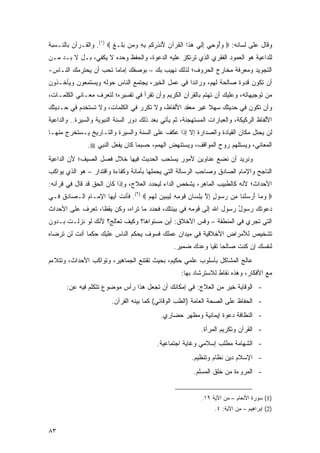 ‫ﻭﻗﺎل ﻋﻠﻰ ﻟﺴﺎﻨﻪ: ‪ ‬ﻭُﻭ ِﻲ ﺇﻟﻲ ﻫ ﹶﺍ ﺍﻟﻘﺭ‪‬ﺁﻥ ُﻨﺫﺭﻜﻡ ﺒﻪ ﻭ ‪‬ﻥ ﺒ ﹶـﻎ ‪ .(١) ‬ﻭﺍﻟﻘـﺭﺁﻥ ﺒﺎﻟﻨـﺴﺒﺔ‬
                         ‫‪ ‬ﺃ ﺤ ِ ﹶ ‪  ‬ﺫ ﹾ ﹸ ‪ ‬ﻷ ِ ‪ ‬ﹸ ‪ ِ ِ ‬ﻤ ‪ ‬ﻠ ﹶ‬
‫ﻟﻠﺩﺍﻋﻴﺔ ﻫﻭ ﺍﻟﻌﻤﻭﺩ ﺍﻟﻔﻘﺭﻱ ﺍﻟﺫﻱ ﺘﺭﺘﻜﺯ ﻋﻠﻴﻪ ﺍﻟﺩﻋﻭﺓ، ﻭﺍﻟﺤﻔﻅ ﻭﺤﺩﻩ ﻻ ﻴﻜﻔﻲ، ﺒـل ﻻ ﺒـﺩ ﻤـﻥ‬
‫ﺍﻟﺘﺠﻭﻴﺩ ﻭﻤﻌﺭﻓﺔ ﻤﺨﺎﺭﺝ ﺍﻟﺤﺭﻭﻑ؛ ﻟﺫﻟﻙ ﻨﻬﻴﺏ ﺒﻙ – ﺒﻭﺼﻔﻙ ﺇﻤﺎ ‪‬ﺎ ﺘﺤﺏ ﺃﻥ ﻴﺤﺘﺭﻤﻙ ﺍﻟﻨـﺎﺱ-‬
                       ‫ﻤ‬
‫ﺃﻥ ﺘﻜﻭﻥ ﻗﺩﻭﺓ ﺼﺎﻟﺤﺔ ﻟﻬﻡ، ﻭﺭﺍﺌ ‪‬ﺍ ﻓﻲ ﻋﻤل ﺍﻟﺨﻴﺭ، ﻴﺠﺘﻤﻊ ﺍﻟﻨﺎﺱ ﺤﻭﻟﻪ ﻭﻴﺴﺘﻤﻌﻭﻥ ﻭﻴﺄﺨـﺫﻭﻥ‬
                                                  ‫ﺩ‬
‫ﻤﻥ ﺘﻭﺠﻴﻬﺎﺘﻪ، ﻭﻋﻠﻴﻙ ﺃﻥ ﺘﻬﺘﻡ ﺒﺎﻟﻘﺭﺁﻥ ﺍﻟﻜﺭﻴﻡ ﻭﺃﻥ ﺘﻘﺭﺃ ﻓﻲ ﺘﻔﺴﻴﺭﻩ؛ ﻟﺘﻌﺭﻑ ﻤﻌـﺎﻨﻲ ﺍﻟﻜﻠﻤـﺎﺕ،‬
‫ﻭﺃﻥ ﺘﻜﻭﻥ ﻓﻲ ﺤﺩﻴﺜﻙ ﺴﻬﻼ ﻏﻴﺭ ﻤﻌﻘﺩ ﺍﻷﻟﻔﺎﻅ، ﻭﻻ ﺘﻜﺭﺭ ﻓﻲ ﺍﻟﻜﻠﻤﺎﺕ، ﻭﻻ ﺘﺴﺘﺨﺩﻡ ﻓﻲ ﺤـﺩﻴﺜﻙ‬
                                                         ‫ﹰ‬
‫ﺍﻷﻟﻔﺎﻅ ﺍﻟﺭﻜﻴﻜﺔ، ﻭﺍﻟﻌﺒﺎﺭﺍﺕ ﺍﻟﻤﺴﺘﻬﺠﻨﺔ، ﺜﻡ ﻴﺄﺘﻲ ﺒﻌﺩ ﺫﻟﻙ ﺩﻭﺭ ﺍﻟﺴﻨﺔ ﺍﻟﻨﺒﻭﻴﺔ ﻭﺍﻟﺴﻴﺭﺓ.. ﻭﺍﻟﺩﺍﻋﻴﺔ‬
‫ﻟﻥ ﻴﺤﺘل ﻤﻜﺎﻥ ﺍﻟﻘﻴﺎﺩﺓ ﻭﺍﻟﺼﺩﺍﺭﺓ ﺇﻻ ﺇﺫﺍ ﻋﻜﻑ ﻋﻠﻰ ﺍﻟﺴﻨﺔ ﻭﺍﻟﺴﻴﺭﺓ ﻭﺍﻟﺘـﺎﺭﻴﺦ ﻴـﺴﺘﺨﺭﺝ ﻤﻨﻬـﺎ‬
                ‫ﺍﻟﻤﻌﺎﻨﻲ، ﻭﻴﺴﺘﻠﻬﻡ ﺭﻭﺡ ﺍﻟﻤﻭﺍﻗﻑ، ﻭﻴﺴﺘﻨﻬﺽ ﺍﻟﻬﻤﻡ، ﺤﺴﺒﻤﺎ ﻜﺎﻥ ﻴﻔﻌل ﺍﻟﻨﺒﻲ ‪.‬‬
‫ﻭﻨﺭﻴﺩ ﺃﻥ ﻨﻀﻊ ﻋﻨﺎﻭﻴﻥ ﻷﻤﻭﺭ ﻴﺴﺘﺤﺏ ﺍﻟﺤﺩﻴﺙ ﻓﻴﻬﺎ ﺨﻼل ﻓﺼل ﺍﻟﺼﻴﻑ؛ ﻷﻥ ﺍﻟﺩﺍﻋﻴﺔ‬
‫ﺍﻟﻨﺎﺠﺢ ﻭﺍﻹﻤﺎﻡ ﺍﻟﺼﺎﺩﻕ ﻭﺼﺎﺤﺏ ﺍﻟﺭﺴﺎﻟﺔ ﺍﻟﺘﻲ ﻴﺤﻤﻠﻬﺎ ﺒﺄﻤﺎﻨﺔ ﻭﻜﻔﺎﺀﺓ ﻭﺍﻗﺘﺩﺍﺭ – ﻫﻭ ﺍﻟﺫﻱ ﻴﻭﺍﻜﺏ‬
‫ﺍﻷﺤﺩﺍﺙ؛ ﻷﻨﻪ ﻜﺎﻟﻁﺒﻴﺏ ﺍﻟﻤﺎﻫﺭ، ﻴﺸﺨﺹ ﺍﻟﺩﺍﺀ ﻟﻴﺤﺩﺩ ﺍﻟﻌﻼﺝ، ﻭﺇﺫﺍ ﻜﺎﻥ ﺍﻟﺤﻕ ﻗﺩ ﻗﺎل ﻓﻲ ﻗﺭﺁﻨﻪ:‬
‫‪ ‬ﻭ ‪‬ﺎ ﺃﺭﺴﻠ ﹶﺎ ِﻥ ﺭ ‪‬ﻭل ﺇﻻ ﺒﻠ ‪‬ﺎﻥ ﻗﻭ ِ ِ ﻟﻴﺒﻴﻥ ﻟﻬﻡ ‪ .(٢) ‬ﻓﺄﻨﺕ ﺃﻴﻬﺎ ﺍﻹﻤـﺎﻡ ﺍﻟـﺼﺎﺩﻕ ﻓـﻲ‬
                                    ‫‪ ‬ﻤ َ ‪  ‬ﹾﻨ ﻤ ‪ ‬ﺴ ٍ ِ ﱠ ِ ِ ﺴ ِ ﹶ ‪ ‬ﻤ ﻪ ِ ‪    ‬ﹶ ‪ ‬‬
‫ﺩﻋﻭﺘﻙ ﺭﺴﻭل ﺭﺴﻭل ﺍﷲ ﺇﻟﻰ ﻗﻭﻤﻪ ﻓﻲ ﺒﻴﺌﺘﻙ، ﻓﺤﺩﺩ ﻤﺎ ﺘﺭﺍﻩ، ﻭﻜﻥ ﻴﻘ ﹰﺎ، ﺘﻌﺭﻑ ﻋﻠﻰ ﺍﻷﺤﺩﺍﺙ‬
           ‫ﻅ ﹶ‪  ‬ﹾ‬                                                 ‫ُ‬
‫ﺍﻟﺘﻲ ﺘﺠﺭﻱ ﻓﻲ ﺍﻟﻤﻨﻁﻘﺔ – ﻭﻗﺱ ﺍﻷﺨﻼﻕ: ﺃﻴﻥ ﻤﺴﺘﻭﺍﻫﺎ؟ ﻭﻜﻴﻑ ﺘﻌﺎﻟﺞ؟ ﻷﻨﻙ ﻟﻭ ﻨﺯﻟـﺕ ﺒـﺩﻭﻥ‬
‫ﺘﺸﺨﻴﺹ ﻟﻸﻤﺭﺍﺽ ﺍﻷﺨﻼﻗﻴﺔ ﻓﻲ ﻤﻴﺩﺍﻥ ﻋﻤﻠﻙ ﻓﺴﻭﻑ ﻴﺤﻜﻡ ﺍﻟﻨﺎﺱ ﻋﻠﻴﻙ ﺤﻜ ‪‬ﺎ ﺃﻨﺕ ﻟﻥ ﺘﺭﻀﺎﻩ‬
              ‫ﻤ‬
                                                   ‫ﻟﻨﻔﺴﻙ ﺇﻥ ﻜﻨﺕ ﺼﺎﻟ ‪‬ﺎ ﺘﻘ ‪‬ﺎ ﻭﻋﺩﻙ ﻀﻤﻴﺭ.‬
                                                               ‫ﺤ ﻴ‬
‫ﻋﺎﻟﺞ ﺍﻟﻤﺸﺎﻜل ﺒﺄﺴﻠﻭﺏ ﻋﻠﻤﻲ ﺤﻜﻴﻡ، ﺒﺤﻴﺙ ﺘﻘﺘﻨﻊ ﺍﻟﺠﻤﺎﻫﻴﺭ، ﻭﺘﻭﺍﻜﺏ ﺍﻷﺤﺩﺍﺙ، ﻭﺘﺘﻼﺀﻡ‬
                                                      ‫ﻤﻊ ﺍﻷﻓﻜﺎﺭ، ﻭﻫﺫﻩ ﻨﻘﺎﻁ ﻟﻼﺴﺘﺭﺸﺎﺩ ﺒﻬﺎ:‬
       ‫- ﺍﻟﻭﻗﺎﻴﺔ ﺨﻴﺭ ﻤﻥ ﺍﻟﻌﻼﺝ: ﻓﻲ ﺇﻤﻜﺎﻨﻙ ﺃﻥ ﺘﺠﻌل ﻫﺫﺍ ﺭﺃﺱ ﻤﻭﻀﻭﻉ ﺘﺘﻜﻠﻡ ﻓﻴﻪ ﻋﻥ:‬
                          ‫- ﺍﻟﺤﻔﺎﻅ ﻋﻠﻰ ﺍﻟﺼﺤﺔ ﺍﻟﻌﺎﻤﺔ )ﺍﻟﻁﺏ ﺍﻟﻭﻗﺎﺌﻲ( ﻜﻤﺎ ﺒﻴﻨﻪ ﺍﻟﻘﺭﺁﻥ.‬
                                              ‫- ﺍﻟﻨﻅﺎﻓﺔ ﺩﻋﻭﺓ ﺇﻴﻤﺎﻨﻴﺔ ﻭﻤﻅﻬﺭ ﺤﻀﺎﺭﻱ.‬
                                                              ‫- ﺍﻟﻘﺭﺁﻥ ﻭﺘﻜﺭﻴﻡ ﺍﻟﻤﺭﺃﺓ.‬
                                            ‫- ﺍﻟﺸﻬﺎﻤﺔ ﻤﻁﻠﺏ ﺇﺴﻼﻤﻲ ﻭﻏﺎﻴﺔ ﺍﺠﺘﻤﺎﻋﻴﺔ.‬
                                                           ‫- ﺍﻹﺴﻼﻡ ﺩﻴﻥ ﻨﻅﺎﻡ ﻭﺘﻨﻅﻴﻡ.‬
                                                           ‫- ﺍﻟﻤﺭﻭﺀﺓ ﻤﻥ ﺨﹸﻕ ﺍﻟﻤﺴﻠﻡ.‬
                                                                    ‫ﹸﻠ‬


                                                               ‫)1( ﺴﻭﺭﺓ ﺍﻷﻨﻌﺎﻡ – ﻤﻥ ﺍﻵﻴﺔ ٩١.‬
                                                                    ‫)2( ﺇﺒﺭﺍﻫﻴﻡ – ﻤﻥ ﺍﻵﻴﺔ: ٤.‬


‫٣٨‬
 