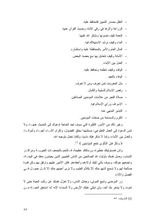 ‫- ﺍﻟﻌﻘل ﻤﺼﺩﺭ ﺍﻟﺘﻤﻴﻴﺯ ﻓﻠﻨﺤﺎﻓﻅ ﻋﻠﻴﻪ.‬
                             ‫- ﺍﻟﺯﺭﺍﻋﺔ ﻭﺃﺜﺭﻫﺎ ﻓﻲ ﺭﻗﻲ ﺍﻷﻤﺔ، ﻭﺤﺩﻴﺙ ﺍﻟﻘﺭﺁﻥ ﻋﻨﻬﺎ.‬
                                            ‫- ﺍﻟﻨﻌﻤﺔ ﻜﻴﻑ ﻨﺼﻭﻨﻬﺎ ﻭﻨﺸﻜﺭ ﺍﷲ ﻋﻠﻴﻬﺎ.‬
                                                ‫- ﺍﻟﻤﺎﺀ ﻭﻜﻴﻑ ﻨﺭﺸﺩ ﺍﻻﺴﺘﻬﻼﻙ ﻓﻴﻪ.‬
                                     ‫- ﺍﻟﻤﺎل ﺍﻟﻌﺎﻡ ﻭﺍﻷﻤﺭ ﺒﺎﻟﻤﺤﺎﻓﻅﺔ ﻋﻠﻴﻪ ﻭﺍﺴﺘﺜﻤﺎﺭﻩ.‬
                                      ‫- ﺍﻷﻤﺎﻨﺔ ﻭﻜﻴﻑ ﻨﺘﻌﺎﻤل ﺒﻬﺎ ﻤﻊ ﺒﻌﻀﻨﺎ ﺍﻟﺒﻌﺽ.‬
                                                                 ‫- ﺍﻟﻌﺩل ﺒﻴﻥ ﺍﻷﺒﻨﺎﺀ.‬
                                                ‫- ﺍﻟﻭﻗﺕ ﻭﻜﻴﻑ ﻨﻨﻅﻤﻪ ﻭﻨﺤﺎﻓﻅ ﻋﻠﻴﻪ.‬
                                                                     ‫- ﺍﻟﻭﻓﺎﺀ ﺒﺎﻟﻌﻬﺩ.‬
                                         ‫- ﺒﺫل ﺍﻟﻤﻌﺭﻭﻑ ﻟﻤﻥ ﺘﻌ ِﻑ ﻭﻤﻥ ﻻ ﺘﻌﺭﻑ.‬
                                                      ‫ﹶ ‪‬ﺭ‬
                                                   ‫- ﺭﻓﺽ ﺍﻹﺴﻼﻡ ﻟﻠﺴﻠﺒﻴﺔ ﻭﺍﻟﻜﺴل.‬
                                     ‫- ﺼﻼﺓ ﺍﻟﻔﺠﺭ ﻤﻥ ﻋﻼﻤﺎﺕ ﺍﻟﻤﺅﻤﻨﻴﻥ ﺍﻟﺼﺎﺩﻗﻴﻥ.‬
                                                      ‫- ﺍﻹﺴﺭﺍﻑ ﻭﺭﺃﻱ ﺍﻹﺴﻼﻡ ﻓﻴﻪ.‬
                                                               ‫- ﺍﻟﺘﺒﺫﻴﺭ ﺍﻟﻤﻨﻬﻲ ﻋﻨﻪ.‬
                                             ‫- ﺍﻟﻜﺭﻡ ﻭﺍﻟﺴﻤﺎﺤﺔ ﻤﻥ ﺼﻔﺎﺕ ﺍﻟﻤﺅﻤﻨﻴﻥ.‬
‫ﻭﻏﻴﺭ ﺫﻟﻙ ﻤﻥ ﺍﻷﻤﻭﺭ ﺍﻟﻜﺜﻴﺭﺓ ﺍﻟﺘﻲ ﺴﻭﻑ ﺘﺠﺩ ﺍﻟﺤﺎﺠﺔ ﺘﺩﻋﻭﻙ ﺇﻟﻰ ﺍﻟﺤﺩﻴﺙ ﻋﻨﻬـﺎ، ﻭﻻ‬
‫ﺘﻨ ‪ ‬ﺍﻟﺩﻋﻭﺓ ﺇﻟﻰ ﺍﻟﻌﻤل ﺍﻟﺘﻁﻭﻋﻲ، ﻤﺴﺘﺸﻬ ‪‬ﺍ ﺒﺤﻠﻕ ﺍﻟﻔﻀﻭل، ﻭﺇﻜﺭﺍﻡ ﺍﻵﺒـﺎﺀ ﺃﺤﻴـﺎﺀ ﻭﺃﻤﻭﺍ ﹰـﺎ،‬
   ‫ﺘ‬       ‫‪‬‬                                  ‫ﺩ‬                                 ‫ﹶ ﹾﺱ‬
                       ‫ﻭﺍﻟﻌﺩل ﺒﻴﻥ ﺍﻷﺒﻨﺎﺀ، ﻭﺇﻨﻨﺎ ﻻ ﻨﺫﻜﺭ ﻓﻴﻙ ﻨﺎﺴ ‪‬ﺎ، ﻭﻟﻜﻨﻨﺎ ﻨﻌﻤل ﺒﺘﻭﺠﻴﻪ ﺍﷲ:‬
                                                ‫ﻴ‬
                                        ‫‪ ‬ﻭﺫﻜﺭ ﻓﺈﻥ ﺍﻟﺫﻜ ‪‬ﻯ ﹶﻨﻔﻊ ﺍﻟﻤﺅﻤ ِﻴﻥ ‪.(١) ‬‬
                                               ‫‪ ‬ﹶ ﱢ ‪ ‬ﹶ ِ ‪ ‬ﱢ ﹾ ﺭ ﺘ ﹶ ‪ ‬ﹾ ‪ِ ْ ‬ﻨ ‪‬‬
‫ﻭﺇﺫﻥ ﻓﻤﺴﺌﻭﻟﻴﺘﻙ ﺨﻁﻴﺭﺓ، ﻭﺭﺴﺎﻟﺘﻙ ﻋﻅﻴﻤﺔ، ﻓـﺎﻟﺘﺤﻡ ﺒﺎﻟﺠﻤﻌﻴـﺎﺕ ﺍﻟﺨﻴﺭﻴـﺔ ﻭﻤﺭﺍﻜـﺯ‬
‫ﺍﻟﺸﺒﺎﺏ، ﻭﺼل ﻨﻔﺴﻙ ﺒﺄﻭﻟﻴﺎﺀ ﺍﷲ ﺍﻟﺼﺎﻟﺤﻴﻥ ﻤﻥ ﺍﻟﻨﺎﺱ ﺍﻟﻁﻴﺒﻴﻥ ﺍﻟﺫﻴﻥ ﻴﻌﻴﺸﻭﻥ ﻤﻌﻙ ﻓﻲ ﺍﻟﺒﻴﺌـﺔ،‬
‫ﻭﺍﺠﻤﻌﻬﻡ ﺤﻭﻟﻙ، ﻭﺴﻭﻑ ﻴﺄﺘﻲ ﺇﻟﻴﻙ ﺃﻭﻻﺩﻫﻡ ﻭﺃﺤﻔﺎﺩﻫﻡ. ﻓﻜﻥ ﺍﻷﻤﻴﻥ ﻋﻠﻴﻬﻡ ﻭﺍﺭﻓﻕ ﺒﻬﻡ ﻭﻜﻥ ﻗﺩﻭﺓ‬
‫ﺼﺎﻟﺤﺔ ﻟﻬﻡ ﻭﻻ ﺘﺴﻤﻊ ﺃﺫﻨﻬﻡ ﻤﻨﻙ ﺇﻻ ﺒﻜﻼﻡ ﺍﻟﻁﻴﺏ ﻭﻻ ﺘﺭﻯ ﺃﻋﻴﻨﻬﻡ ﻤﻨﻙ ﺇﻻ ﻜـل ﺠﻤﻴـل ﻓـﻲ‬
                                                                           ‫ﺍﻟﻔﺼل ﻭﺍﻷﺩﺍﺀ.‬
‫ﺯﺭ ﺍﻟﻤﺭ ‪‬ﻰ ﻭﺸ ‪‬ﻊ ﺍﻟ ‪‬ﻭ ﹶﻰ، ﻭﺠﺎﻤل ﺍﻟﻨﺎﺱ، ﻭﻻ ﺘﻌﺯل ﻨﻔﺴﻙ ﻋﻥ ﺭﻜﺏ ﺍﻟﺤﻴﺎﺓ ﺤﺘﻰ ﻻ‬
                                                ‫ﹶﻴ ﻤ ﺘ‬         ‫‪   ‬ﻀ‬
‫ﺘﻤﻭﺕ ﻭﻻ ﻴﺸﻌﺭ ﺒﻙ ﺃﺤﺩ، ﻭﻟﻥ ﺘﺒﻜﻲ ﻋﻠﻴﻙ ﺍﻷﺭﺽ ﻭﻻ ﺍﻟﺴﻤﺎﺀ؛ ﻷﻨﻪ "ﻤﺎ ﺍﺴﺘﺤﻕ ﺍﻟﺤﻴـﺎﺓ ‪‬ـﻥ‬
‫ﻤ ‪‬‬

                                                                          ‫)1( ﺍﻟﺫﺍﺭﻴﺎﺕ: ٥٥.‬


‫٤٨‬
 
