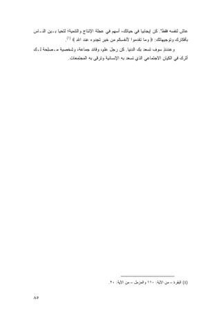 ‫ﻋﺎﺵ ﻟﻨﻔﺴﻪ ﻓﻘﻁ". ﻜﻥ ﺇﻴﺠﺎﺒ ‪‬ﺎ ﻓﻲ ﺤﻴﺎﺘﻙ، ﺃﺴﻬﻡ ﻓﻲ ﻋﺠﻠﺔ ﺍﻹﻨﺘﺎﺝ ﻭﺍﻟﺘﻨﻤﻴﺔ؛ ﻟﺘﺤﻴﺎ ﺒـﻴﻥ ﺍﻟﻨـﺎﺱ‬
                                           ‫‪ِ‬‬             ‫ﻴ‬
                 ‫ﺒﺄﻓﻜﺎﺭﻙ ﻭﺘﻭﺠﻴﻬﺎﺘﻙ: ‪ ‬ﻭ ‪‬ﺎ ﺘﻘﺩ ‪‬ﻭﺍ ﻷﻨﻔﺴ ﹸﻡ ﻤﻥ ﺨﻴ ٍ ﺘﺠ ‪‬ﻭﻩ ﻋﻨﺩ ﺍﷲ ‪.(١) ‬‬
                        ‫‪ ‬ﻤ ﹸ ﹶ ‪ ‬ﻤ َ ﹾ ﹸ ِﻜ ‪  ‬ﹶ ‪ ‬ﺭ ﹶ ِﺩ ‪ ِ ‬ﹾ ‪ِ ‬‬
‫ﻭﻋﻨﺩﺌﺫ ﺴﻭﻑ ﺘﺴﻌﺩ ﺒﻙ ﺍﻟﺩﻨﻴﺎ. ﻜﻥ ﺭﺠل ﻋﻠ ٍ، ﻭﻗﺎﺌﺩ ﺠﻤﺎﻋﺔ، ﻭﺸﺨﺼﻴﺔ ‪‬ـﺼﻠﺤﺔ ﻟـﻙ‬
‫‪‬‬   ‫ﻤ ‪  ِ‬ﹰ‬                    ‫‪ َ‬ﻡ‬                            ‫ٍ‬
                   ‫ﺃﺜﺭﻙ ﻓﻲ ﺍﻟﻜﻴﺎﻥ ﺍﻻﺠﺘﻤﺎﻋﻲ ﺍﻟﺫﻱ ﺘﺴﻌﺩ ﺒﻪ ﺍﻹﻨﺴﺎﻨﻴﺔ ﻭﺘﺭﻗﻰ ﺒﻪ ﺍﻟﻤﺠﺘﻤﻌﺎﺕ.‬




                                         ‫)1( ﺍﻟﺒﻘﺭﺓ – ﻤﻥ ﺍﻵﻴﺔ: ٠١١ ﻭﺍﻟﻤﺯﻤل – ﻤﻥ ﺍﻵﻴﺔ: ٠٢.‬


‫٥٨‬
 