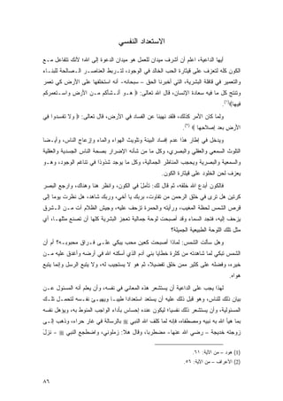 ‫ﺍﻻﺴﺘﻌﺩﺍﺩ ﺍﻟﻨﻔﺴﻲ‬

‫ﺃﻴﻬﺎ ﺍﻟﺩﺍﻋﻴﺔ، ﺍﻋﻠﻡ ﺃﻥ ﺃﺸﺭﻑ ﻤﻴﺩﺍﻥ ﻟﻠﻌﻤل ﻫﻭ ﻤﻴﺩﺍﻥ ﺍﻟﺩﻋﻭﺓ ﺇﻟﻰ ﺍﷲ؛ ﻷﻨﻙ ﺘﺘﻔﺎﻋل ﻤـﻊ‬
‫ﺍﻟﻜﻭﻥ ﻜﻠﻪ ﻟﺘﻌﺯﻑ ﻋﻠﻰ ﻗﻴﺜﺎﺭﺓ ﺍﻟﺤﺏ ﺍﻟﺨﺎﻟﺩ ﻓﻲ ﺍﻟﻭﺠﻭﺩ، ﻟﺘـﺭﺒﻁ ﺍﻟﻌﻨﺎﺼـﺭ ﺍﻟـﺼﺎﻟﺤﺔ ﻟﻠﺒﻨـﺎﺀ‬
‫ﻭﺍﻟﺘﻌﻤﻴﺭ ﻓﻲ ﻗﺎﻓﻠﺔ ﺍﻟﺒﺸﺭﻴﺔ، ﺍﻟﺘﻲ ﺃﺨﺒﺭﻨﺎ ﺍﻟﺤﻕ – ﺴﺒﺤﺎﻨﻪ- ﺃﻨﻪ ﺍﺴﺘﺨﻠﻔﻬﺎ ﻋﻠﻰ ﺍﻷﺭﺽ ﻜﻲ ﺘﻌﻤﺭ‬
‫ﻭﺘﻨﺘﺞ ﻜل ﻤﺎ ﻓﻴﻪ ﺴﻌﺎﺩﺓ ﺍﻹﻨﺴﺎﻥ، ﻗﺎل ﺍﷲ ﺘﻌﺎﻟﻰ: ‪ ‬ـﻭ َﻨـﺸﺄ ﹸﻡ ‪‬ـﻥ ﺍﻷﺭ ِ ‪‬ﺍﺴ‪‬ـﺘﻌ ‪ ‬ﻜﻡ‬
‫ﹶ ‪ ‬ﻤﺭ ﹸ ‪‬‬  ‫ﻫ ‪ ‬ﺃ ﹶ َﻜ ﻤ ‪  َ ‬ﺽ ﻭ‬
                                                                               ‫ِﻴ ‪‬ﺎ‪.(١)‬‬
                                                                                     ‫ﻓﻬ‬
‫ﻭﻟﻤﺎ ﻜﺎﻥ ﺍﻷﻤﺭ ﻜﺫﻟﻙ، ﻓﻠﻘﺩ ﻨﻬﻴﻨﺎ ﻋﻥ ﺍﻟﻔﺴﺎﺩ ﻓﻲ ﺍﻷﺭﺽ، ﻗﺎل ﺘﻌﺎﻟﻰ: ‪ ‬ﻻ ﺘﻔﺴ ‪‬ﻭﺍ ِﻲ‬
 ‫ﻭ ﹶ ﹸ ﹾ ِﺩ ﻓ‬
                                                            ‫ﺍﻷﺭ ِ ﺒﻌﺩ ﺇﺼﻼﺤ ‪‬ﺎ ‪.(٢) ‬‬
                                                                    ‫َ ‪ ‬ﺽ ‪  ِ   ‬ﹶ ِﻬ‬
‫ﻭﻴﺩﺨل ﻓﻲ ﺇﻁﺎﺭ ﻫﺫﺍ ﻋﺩﻡ ﺇﻓﺴﺎﺩ ﺍﻟﺒﻴﺌﺔ ﻭﺘﻠﻭﻴﺙ ﺍﻟﻬﻭﺍﺀ ﻭﺍﻟﻤﺎﺀ ﻭﺇﺯﻋﺎﺝ ﺍﻟﻨﺎﺱ، ﻭﺃﻴـ ‪‬ﺎ‬
 ‫ﻀ‬
‫ﺍﻟﺘﻠﻭﺙ ﺍﻟﺴﻤﻌﻲ ﻭﺍﻟﻌﻘﻠﻲ ﻭﺍﻟﺒﺼﺭﻱ، ﻭﻜل ﻤﺎ ﻤﻥ ﺸﺄﻨﻪ ﺍﻹﻀﺭﺍﺭ ﺒﺼﺤﺔ ﺍﻟﻨﺎﺱ ﺍﻟﺠﺴﺩﻴﺔ ﻭﺍﻟﻌﻘﻠﻴﺔ‬
‫ﻭﺍﻟﺴﻤﻌﻴﺔ ﻭﺍﻟﺒﺼﺭﻴﺔ ﻭﻴﺤﺠﺏ ﺍﻟﻤﻨﺎﻅﺭ ﺍﻟﺠﻤﺎﻟﻴﺔ، ﻭﻜل ﻤﺎ ﻴﻭﺠﺩ ﺸﺫﻭ ﹰﺍ ﻓﻲ ﺘﻨﺎﻏﻡ ﺍﻟﻭﺠﻭﺩ، ﻭﻫـﻭ‬
                       ‫ﺫ‬
                                                   ‫ﻴﻌﺯﻑ ﻟﺤﻥ ﺍﻟﺨﻠﻭﺩ ﻋﻠﻰ ﻗﻴﺜﺎﺭﺓ ﺍﻟﻜﻭﻥ.‬
‫ﻓﺎﻟﻜﻭﻥ ﺃﺒﺩﻉ ﺍﷲ ﺨﻠﻘ ‪ ،‬ﺜﻡ ﻗﺎل ﻟﻙ: ﹶﺄﻤل ﻓﻲ ﺍﻟﻜﻭﻥ، ﻭﺍﻨﻅﺭ ﻫﻨﺎ ﻭﻫﻨﺎﻙ، ﻭﺍﺭﺠﻊ ﺍﻟﺒﺼﺭ‬
                                       ‫ﺘ ‪ْ‬‬             ‫ﹶ ﹾ ﹶﻪ‬
‫ﻜﺭﺘﻴﻥ ﻫل ﺘﺭﻯ ﻓﻲ ﺨﻠﻕ ﺍﻟﺭﺤﻤﻥ ﻤﻥ ﺘﻔﺎﻭﺕ، ﺒﺭﺒﻙ ﻴﺎ ﺃﺨﻲ، ﻭﺭﺒﻙ ﺸﺎﻫﺩ، ﻫل ﻨﻅﺭﺕ ﻴﻭ ‪‬ﺎ ﺇﻟﻰ‬
     ‫ﻤ‬
‫ﻗﺭﺹ ﺍﻟﺸﻤﺱ ﻟﺤﻅﺔ ﺍﻟﻤﻐﻴﺏ، ﻭﺭﺃﻴﺘﻪ ﻭﺍﻟﺤﻤﺭﺓ ﺘﺯﺤﻑ ﻋﻠﻴﻪ، ﻭﺠﻴﺵ ﺍﻟﻅﻼﻡ ﺁﺕ ﻤـﻥ ﺍﻟـﺸﺭﻕ‬
‫ﻴﺯﺤﻑ ﺇﻟﻴﻪ، ﻓﺘﺠﺩ ﺍﻟﺴﻤﺎﺀ ﻭﻗﺩ ﺃﺼﺒﺤﺕ ﻟﻭﺤﺔ ﺠﻤﺎﻟﻴﺔ ﺘﻌﺠﺯ ﺍﻟﺒﺸﺭﻴﺔ ﻜﻠﻬﺎ ﺃﻥ ﺘﺼﻨﻊ ﻤﺜﻠﻬـﺎ، ﺃﻱ‬
                                                       ‫ﻤﺜل ﺘﻠﻙ ﺍﻟﻠﻭﺤﺔ ﺍﻟﻁﺒﻴﻌﻴﺔ ﺍﻟﺠﻤﻴﻠﺔ؟‬
‫ﻭﻫل ﺴﺄﻟﺕ ﺍﻟﺸﻤﺱ: ﻟﻤﺎﺫﺍ ﺃﺼﺒﺤﺕ ﻜﻌﻴﻥ ﻤﺤﺏ ﻴﺒﻜﻲ ﻋﻠـﻰ ﻓـﺭﺍﻕ ﻤﺤﺒﻭﺒـﻪ؟ ﺃﻡ ﺃﻥ‬
‫ﺍﻟﺸﻤﺱ ﺘﺒﻜﻲ ﻟﻤﺎ ﺸﺎﻫﺩﺘﻪ ﻤﻥ ﻜﺜﺭﺓ ﺨﻁﺎﻴﺎ ﺒﻨﻲ ﺁﺩﻡ ﺍﻟﺫﻱ ﺃﺴﻜﻨﻪ ﺍﷲ ﻓﻲ ﺃﺭﻀﻪ ﻭﺃﻏﺩﻕ ﻋﻠﻴﻪ ﻤـﻥ‬
‫ﺨﻴﺭﻩ، ﻭﻓﻀﻠﻪ ﻋﻠﻰ ﻜﺜﻴﺭ ﻤﻤﻥ ﺨﻠﻕ ﺘﻔﻀﻴﻼ، ﺜﻡ ﻫﻭ ﻻ ﻴﺴﺘﺠﻴﺏ ﻟﻪ، ﻭﻻ ﻴﺘﺒﻊ ﺍﻟﺭﺴل ﻭﺇﻨﻤﺎ ﻴﺘﺒﻊ‬
                                                                                  ‫ﻫﻭﺍﻩ.‬
‫ﻟﻬﺫﺍ ﻴﺠﺏ ﻋﻠﻰ ﺍﻟﺩﺍﻋﻴﺔ ﺃﻥ ﻴﺴﺘﺸﻌﺭ ﻫﺫﻩ ﺍﻟﻤﻌﺎﻨﻲ ﻓﻲ ﻨﻔﺴﻪ، ﻭﺃﻥ ﻴﻌﻠﻡ ﺃﻨﻪ ﺍﻟﻤﺴﺌﻭل ﻋـﻥ‬
‫ﺒﻴﺎﻥ ﺫﻟﻙ ﻟﻠﻨﺎﺱ، ﻭﻫﻭ ﻗﺒل ﺫﻟﻙ ﻋﻠﻴﻪ ﺃﻥ ﻴﺴﺘﻌﺩ ﺍﺴﺘﻌﺩﺍ ‪‬ﺍ ﻁﻴ ‪‬ـﺎ ﻭﻴﻬﻴـﺊ ﻨﻔـﺴﻪ ﻟﺘﺤﻤـل ﺘﻠـﻙ‬
                           ‫ﺩ ﺒ‬
‫ﺍﻟﻤﺴﺌﻭﻟﻴﺔ، ﻭﺃﻥ ﻴﺴﺘﺸﻌﺭ ﺫﻟﻙ ﻨﻔﺴ ‪‬ﺎ؛ ﻟﻴﻜﻭﻥ ﻋﻨﺩﻩ ﺇﺤﺴﺎﺱ ﺒﺄﺩﺍﺀ ﺍﻟﻭﺍﺠﺏ ﺍﻟﻤﻨﻭﻁ ﺒﻪ، ﻭﻴﺅﻫل ﻨﻔﺴﻪ‬
                                                      ‫ﻴ‬
‫ﺒﻤﺎ ﻫﻴﺄ ﺍﷲ ﺒﻪ ﻨﺒﻴﻪ ﻭﻤﺼﻁﻔﺎﻩ، ﻓﺈﻨﻪ ﻟﻤﺎ ﻜﻠﻑ ﺍﷲ ﺍﻟﻨﺒﻲ ‪ ‬ﺒﺎﻟﺭﺴﺎﻟﺔ ﻓﻲ ﻏﺎﺭ ﺤﺭﺍﺀ، ﻭﺫﻫﺏ ﺇﻟـﻰ‬
‫ﺯﻭﺠﺘﻪ ﺨﺩﻴﺠﺔ – ﺭﻀﻲ ﺍﷲ ﻋﻨﻬﺎ- ﻤﻀﻁﺭ ‪‬ﺎ، ﻭﻗﺎل ﻫﻼ: ﺯﻤﹸﻭﻨﻲ، ﻭﺍﻀﻁﺠﻊ ﺍﻟﻨﺒﻲ ‪ - ‬ﻨ ‪‬ل‬
‫ﹶﺯ َ‬                      ‫‪ ‬ﻠ‬           ‫ﺒ‬

                                                                ‫)1( ﻫﻭﺩ – ﻤﻥ ﺍﻵﻴﺔ: ١٦.‬
                                                            ‫)2( ﺍﻷﻋﺭﺍﻑ – ﻤﻥ ﺍﻵﻴﺔ: ٦٥.‬


‫٦٨‬
 