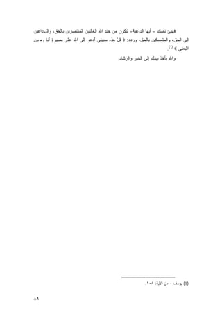 ‫ﻓﻬﻴﺊ ﻨﻔﺴﻙ – ﺃﻴﻬﺎ ﺍﻟﺩﺍﻋﻴﺔ- ﻟﺘﻜﻭﻥ ﻤﻥ ﺠﻨﺩ ﺍﷲ ﺍﻟﻐﺎﻟﺒﻴﻥ ﺍﻟﻤﻨﺘﺼﺭﻴﻥ ﺒﺎﻟﺤﻕ، ﻭﺍﻟـﺩﺍﻋﻴﻥ‬
‫ﺇﻟﻰ ﺍﻟﺤﻕ، ﻭﺍﻟﻤﺘﻤﺴﻜﻴﻥ ﺒﺎﻟﺤﻕ، ﻭﺭﺩﺩ: ‪ ‬ﻗل ﻫﺫﻩ ﺴ ِﻴ ِﻲ ﺃﺩ ‪‬ﻭ ﺇ ﹶﻰ ﺍﷲ ﻋ ﹶﻰ ﺒ ِﻴﺭﺓ ﺃ ﹶﺎ ﻭ ‪‬ـﻥ‬
‫ِ ‪ ‬ﻠ ‪ ‬ﺼ ‪َ ٍ ‬ﻨ ‪ ‬ﻤ ِ‬     ‫ﹸ ْ ‪ ِ ِ ‬ﺒ ﻠ َ ‪‬ﻋ ِﻟ‬
                                                                          ‫ﺍﺘﺒﻌ ِﻲ ‪.(١) ‬‬
                                                                                  ‫ﱠ ‪ ‬ﻨ‬
                                               ‫ﻭﺍﷲ ﻴﺄﺨﺫ ﺒﻴﺩﻙ ﺇﻟﻰ ﺍﻟﺨﻴﺭ ﻭﺍﻟﺭﺸﺎﺩ.‬




                                                              ‫)1( ﻴﻭﺴﻑ – ﻤﻥ ﺍﻵﻴﺔ: ٨٠١.‬


‫٩٨‬
 