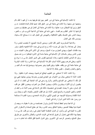 ‫ﺍﻟﺨﺎﺘﻤﺔ‬

‫ﺇﺫﺍ ﻜﺎﻨﺕ ﺍﻹﻨﺴﺎﻨﻴﺔ ﻓﻲ ﺤﺎﺠﺔ ﺇﻟﻰ ﻨﻭﺭ ﺍﻟﻔﺠﺭ ﻴﺒﻴﻥ ﻟﻬﺎ ﻁﺭﻴﻘﻬﺎ ﺒﻌـﺩ ﺃﻥ ﻟﻔﻬـﺎ ﺍﻟﻅـﻼﻡ‬
‫ﻭﺤﺠﺒﻬﺎ ﻋﻥ ﺴﻌﻴﻬﺎ، ﻭﺇﺫﺍ ﻜﺎﻨﺕ ﻓﻲ ﺤﺎﺠﺔ ﺇﻟﻰ ﻨﻭﺭ ﺍﻟﺤﻕ ﻜﻠﻤﺎ ﻋﻤﻬﺎ ﻅﻼﻡ ﺍﻟﻤﺎﺩﺓ ﻓﺎﺒﺘﻌﺩﺕ ﻋـﻥ‬
‫ﺍﻟﺤﻕ ﻭﺯﻴﻥ ﻟﻬﺎ ﺍﻟﺸﻴﻁﺎﻥ ﺴﻭﺀ ﻋﻤﻠﻬﺎ، ﻭﺇﺫﺍ ﻜﺎﻨﺕ ﻓﻲ ﺤﺎﺠﺔ ﺇﻟﻰ ﺍﻟﻌﺩل ﻟﻴﺭﻋﻰ ﺤﻘﻭﻗﻬﺎ ﻭﻴـﺼﻭﻥ‬
‫ﻜﺭﺍﻤﺘﻬﺎ ﺇﺫﺍ ﺍﻨﺘﺸﺭ ﺍﻟﻅﻠﻡ ﻭﻋﻡ ﺍﻟﻔﺴﺎﺩ – ﻓﻬﻲ ﺩﺍﺌ ‪‬ﺎ ﻓﻲ ﺤﺎﺠﺔ ﺇﻟﻰ ﺍﻟﺩﺍﻋﻴﺔ ﺍﻟﺫﻱ ﻴﺒـﺸﺭ ﺒـﺎﻟﺨﻴﺭ،‬
                                         ‫ﻤ‬
‫ﻭﻴﺤﺙ ﺍﻟﻨﺎﺱ ﻋﻠﻰ ﺍﻟﺘﻤﺴﻙ ﺒﺎﻟﻘﻴﻡ ﺍﻷﺨﻼﻗﻴﺔ، ﻭﺍﻟﻨﻬﻭﺽ ﺇﻟﻰ ﺍﻟﻌﻤل ﺍﻟﺒﻨـﺎﺀ ﻟـﺼﺎﻟﺢ ﺍﻹﻨـﺴﺎﻨﻴﺔ،‬
                                                                ‫ﻭﻴﺅﺴﺱ ﺫﻟﻙ ﻋﻠﻰ ﺍﻟﻌﺩل.‬
‫ﻭﺍﻟﺩﺍﻋﻴﺔ ﺍﻟﻤﺴﻠﻡ ﻴﺭﻴﺩ ﺍﻟﺨﻴﺭ ﻟﻜل ﺍﻟﺒﺸﺭ، ﻭﻴﺴﻌﻰ ﻹﺴﻌﺎﺩ ﺍﻟﺠﻤﻴﻊ، ﻻ ﻴﺘﻌﺼﺏ ﻟﺠﻨﺱ، ﻭﻻ‬
‫ﻴﻨﺤﺎﺯ ﺇﻟﻰ ﺠﻤﺎﻋﺔ، ﻭﻻ ﻴﻤﻴل ﺇﻟﻰ ﺤﺯﺏ؛ ﻷﻨﻪ ﺭﻭﺡ ﺘﺴﺭﻱ ﻓﻲ ﺠﺴﺩ ﺍﻷﻤﺔ ﻓﺘﺤﻴﻴﻪ ﺒﺎﻟﺤﻕ، ﻭﻨﻭﺭ‬
‫ﻴﺒﺩﺩ ﻅﻠﻤﺎﺕ ﺍﻟﺠﻬل، ﻭﻴﻬﺩﻱ ﺍﻟﺤﻴﺎﺭﻯ ﺴﻭﺍﺀ ﺍﻟﺴﺒﻴل، ﻭﻴﺩﻋﻭ ﺇﻟﻰ ﺍﻷﻤﻥ ﺍﻟﺫﻱ ﻴﻁﺭﺩ ﺍﻟﺨﻭﻑ ﻤـﻥ‬
‫ﻨﻔﻭﺱ ﺍﻟﻨﺎﺱ ﻭﻴﺒﺸﺭ ﺒﺎﻟﺴﻼﻡ؛ ﻷﻥ ﺍﻹﻨﺴﺎﻨﻴﺔ ﻓﻲ ﺤﺎﺠﺔ ﻤﺎﺴﺔ ﺇﻟﻰ ﺍﻷﻤﻥ؛ ﻟﻴﺘﻤﻜﻨﻭﺍ ﻤـﻥ ﺘﺤـﺼﻴل‬
‫ﺭﺯﻕ ﺍﷲ ﺍﻟﻤﺎﺩﻱ ﻹﻁﻌﺎﻡ ﺃﺒﺩﺍﻨﻬﻡ، ﻭﻏﺫﺍﺀ ﺃﺠﺴﺎﻤﻬﻡ ﻟﺘﻘﻭﻯ ﻋﻠﻰ ﺍﻟﺴﻴﺭ ﻟﻠﻌﻤل ﻋﻠـﻰ ﻤـﺎ ﻴﺭﻓـﻊ‬
‫ﺸﺄﻨﻬﻡ، ﻭﻴﻌﻠﹾﻲ ﻗﺩﺭﻫﻡ ﻭﻴﻬﻴﺊ ﻟﻸﻤﺔ ﺃﺴﺒﺎﺏ ﺍﻟﻜﺭﺍﻤﺔ ﺍﻹﻨﺴﺎﻨﻴﺔ ﻓﻲ ﺩﻨﻴﺎ ﺍﻟﻨﺎﺱ، ﻭﺇﺫﺍ ﻜﺎﻨﺕ ﺍﻟﺒﺸﺭﻴﺔ‬
                                                                            ‫‪‬‬
‫ﻓﻲ ﺤﺎﺠﺔ ﻤﻠﺤﺔ ﺇﻟﻰ ﻤﻥ ﻴﺜﻘﻑ ﻋﻘﻠﻬﺎ، ﻭﻴﻠﻴﻥ ﻗﻠﺒﻬﺎ ﻭﻴﻨﻴﺭ ﺒﺼﻴﺭﺘﻬﺎ، ﻭﻴﻭﻀﺢ ﻟﻬﺎ ﻤﻌـﺎﻟﻡ ﺍﻟﺨﻴـﺭ‬
                                         ‫ﻭﺍﻟﺤﻕ ﻭﺍﻟﻌﺩل ﻭﺍﻟﺠﻤﺎل – ﻓﻠﻴﺱ ﻫﻨﺎﻙ ﺇﻻ ﺍﻟﺩﺍﻋﻴﺔ.‬
‫ﻭﺇﺫﺍ ﻜﺎﻨﺕ ﺍﻷﻤﺔ ﻻ ﺘﺴﺘﻐﻨﻲ ﻋﻥ ﺍﻟﻁﺒﻴﺏ ﻟﻴﻌﺎﻟﺞ ﺃﻤﺭﺍﻀﻬﺎ، ﻭﻴﺼﻑ ﺍﻟﺩﻭﺍﺀ ﻟﻌﻠﻠﻬﺎ.. ﻭﺇﺫﺍ‬
‫ﻜﺎﻨﺕ ﺍﻷﻤﺔ ﻻ ﺘﺴﺘﻐﻨﻲ ﺒﺤﺎل ﻤﻥ ﺍﻷﺤﻭﺍل ﻋﻥ ﺍﻟﺠﻨﺩﻱ ﻟﻴﺤﺭﺱ ﺤﺩﻭﺩﻫﺎ ﻭﻴﺅﻤ ‪ ‬ﺤﻴﺎﺘﻬﺎ، ﻓﻬﻲ ﻤﻊ‬
               ‫‪ َ ‬ﻥ‬
‫ﻜل ﺫﻟﻙ ﻻ ﺘﺴﺘﻐﻨﻲ ﻋﻥ ﺍﻟﺼﺎﻨﻊ ﻭﺍﻟﺘﺎﺠﺭ ﻭﺍﻟﺯﺍﺭﻉ، ﻭﻫﻲ ﻓﻲ ﺃﺸﺩ ﺍﻟﺤﺎﺠﺔ ﺇﻟﻰ ﺍﻟﻌﻠﻤـﺎﺀ ﺍﻟـﺫﻴﻥ‬
‫ﻴﻁﺒﺒﻭﻥ ﺃﺭﻭﺍﺡ ﺍﻷﻓﺭﺍﺩ ﻭﻴﺒﺸﺭﻭﻥ ﺒﺎﻷﻤل، ﻭﻴﺒﻴﻨﻭﻥ ﺍﻟﺤﻼل ﻤﻥ ﺍﻟﺤﺭﺍﻡ، ﻭﻴﺒﻌﺩﻭﻥ ﺍﻟﻘﻠﻕ ﻋﻥ ﻗﻠﺏ‬
‫ﻜل ﺇﻨﺴﺎﻥ، ﺤﺘﻰ ﻻ ﻴﺤﺩﺙ ﺍﻨﻔﺼﺎﻡ ﻓﻲ ﺸﺨﺼﻴﺘﻪ، ﻟﺫﻟﻙ ﻓﺈﻥ ﺍﻟﺩﻋﺎﺓ ﻓﻲ ﺠﺴﻡ ﺍﻷﻤﺔ ﻫـﻡ ﺍﻟﻌﻘـل‬
‫ﺍﻟﻔﺎﻫﻡ، ﻭﺍﻟﻌﻴﻥ ﺍﻟﻤﺒﺼﺭﺓ، ﻭﺍﻟﺴﻤﻊ ﻟﻨﺒﺽ ﺍﻷﻤﺔ، ﺒل ﻫﻡ ﺍﻟﻘﻠﺏ ﺍﻟﻨﺎﺒﺽ ﺒﺎﻟﺤﻴﺎﺓ، ﻷﻨﻬـﻡ ﻴﺤﻤﻠـﻭﻥ‬
‫ﺃﻤﺎﻨﺔ ﺍﻟﻜﻠﻤﺔ ﻭﻤﺴﺌﻭﻟﻴﺔ ﺍﻟﺘﻭﺠﻴﻪ ﻋﻥ ﺍﻟﻬﺩﻱ ﺍﻹﻟﻬﻲ، ﻭﺍﻹﺭﺸﺎﺩ ﺍﻟﻤﺤﻤﺩﻱ، ﻭﺴﻴﺭﺓ ﺍﻟﻘﺩﻭﺓ ﺍﻟـﺼﺎﻟﺤﺔ‬
                                         ‫ﻤﻥ ﺭﻤﻭﺯ ﻫﺫﻩ ﺍﻷﻤﺔ ﺍﻟﺫﻴﻥ ﺃﺩﻭﺍ ‪‬ﺍ ﺭﺍﺌﺩﺓ ﻓﻲ ﺍﻟﺤﻴﺎﺓ.‬
                                                           ‫ﺭ‬
‫ﺇﻥ ﺍﻟﺩﺍﻋﻴﺔ ﻴﺩﻋﻭ ﻟﺤﻔﻅ ﺇﻨﺴﺎﻨﻴﺔ ﺍﻹﻨﺴﺎﻥ ﻭﺇﺒﺭﺍﺯ ﺨﺼﺎﺌﺼﻪ ﻭﺭﻋﺎﻴـﺔ ﺤﻘﻭﻗـﻪ، ﻭﻴﺠﻌـل‬
‫ﺍﻟﺤﻴﺎﺓ ﻨﺩﻴﺔ ﺒﻴﻘﻅﺔ ﺍﻟﻀﻤﻴﺭ ﻭﺨﺸﻴﺔ ﺍﻟﺨﺎﻟﻕ ﻭﺤﺏ ﺍﻟﻨﺎﺱ، ﻭﻫﺫﺍ ﻫﻭ ﻤﻔﺘﺢ ﺍﻟﺴﻌﺎﺩﺓ ﻭﺍﻻﺴﺘﻘﺭﺍﺭ ﺍﻟﺫﻱ‬
‫ﺘﻜﻭﻥ ﺒﻪ ﺍﻟﺤﻴﺎﺓ ﻓﻲ ﺃﻤﻥ ﻭﺃﻤﺎﻥ، ﺃﻥ ﺍﻟﺩﻭل ﺍﻟﻤﺘﻘﺩﻤﺔ ﺍﻟﻐﻨﻴﺔ ﺘﻌﻴﺵ ﻓﻲ ﺭﻋﺏ ﻤﻥ ﻗﻠﺏ ﻋﻠـﻰ ﻤـﺎ‬
‫ﻴﺤﻴﻁ ﺒﻬﺎ؛ ﻟﺫﻟﻙ ﻓﻬﻲ ﺘﺤﺎﻭل ﺃﻥ ﺘﻐ ِﻕ ﺃﺒﻨﺎ ‪‬ﻫﺎ ﻓﻲ ﺍﻟﺘﺭﻑ ﺍﻟﻤﺎﺩﻱ، ﻭﺍﻟﺒﻁﺵ ﺒﺎﻵﺨﺭﻴﻥ ﻋﻥ ﻁﺭﻴﻕ‬
                                          ‫ﹸ ﹾﺭ ﹶ ﺀ‬
‫ﺴﺒﺎﻕ ﺍﻟﺘﺴﻠﺢ، ﻭﺘﺼﺩﻴﺭ ﺍﻟﺭﻋﺏ ﺇﻟﻰ ﺍﻵﺨﺭﻴﻥ. ﻭﻓﻲ ﺍﻟﺩﻭل ﺍﻟﻨﺎﻤﻴﺔ ﻗﻠﻕ ﻜﺫﻟﻙ، ﻟﻤﺎ ﺘﻌﺎﻨﻴـﻪ ﻤـﻥ‬



‫٠٩‬
 