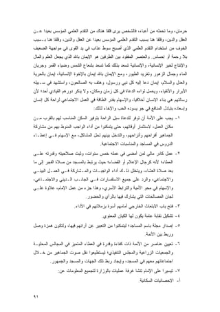 ‫ﺤﺭﻤﺎﻥ، ﻭﻤﺎ ﺘﺤﻤﻠﻪ ﻤﻥ ﺃﻋﺒﺎﺀ، ﻓﺎﻟﺸﺨﺹ ﻴﺭﻯ ﻗﻠ ﹰﺎ ﻫﻨﺎﻙ ﻤﻥ ﺍﻟﺘﻘﺩﻡ ﺍﻟﻌﻠﻤﻲ ﺍﻟﻤﺅﺴﺱ ﺒﻌﻴ ‪‬ﺍ ﻋـﻥ‬
     ‫ﺩ‬                                   ‫ﻘ‬
‫ﺍﻟﻌﻘل ﻭﺍﻟﺩﻴﻥ، ﻭﻗﻠ ﹰﺎ ﻫﻨﺎ ﺒﺴﺒﺏ ﺍﻟﺘﻘﺩﻡ ﺍﻟﻌﻠﻤﻲ ﺍﻟﻤﺅﺴﺱ ﺒﻌﻴ ‪‬ﺍ ﻋﻥ ﺍﻟﻌﻘل ﻭﺍﻟﺩﻴﻥ، ﻭﻗﻠ ﹰﺎ ﻫﻨﺎ ﺒـﺴﺒﺏ‬
           ‫ﻘ‬                       ‫ﺩ‬                                    ‫ﻘ‬
‫ﺍﻟﺨﻭﻑ ﻤﻥ ﺍﺴﺘﺨﺩﺍﻡ ﺍﻟﺘﻘﺩﻡ ﺍﻟﻌﻠﻤﻲ ﺍﻟﺫﻱ ﺃﺼﺒﺢ ﺴﻭﻁ ﻋﺫﺍﺏ ﻓﻲ ﻴﺩ ﺍﻟﻘﻭﻯ ﻓﻲ ﻤﻭﺍﺠﻬﺔ ﺍﻟﻀﻌﻴﻑ‬
‫ﺒﻼ ﺭﺤﻤﺔ ﺃﻭ ﺇﺤﺴﺎﺱ. ﻭﺍﻟﻌﻨﺼﺭ ﺍﻟﻤﻔﻘﻭﺩ ﺒﻴﻥ ﺍﻟﻁﺭﻓﻴﻥ ﻫﻭ ﺍﻹﻴﻤﺎﻥ ﺒﺎﷲ ﺍﻟﺫﻱ ﻴﺠﻌل ﺍﻟﻌﻠﻡ ﻭﺍﻟﻤﺎل‬
‫ﻭﺍﻹﻨﺘﺎﺝ ﻟﺨﻴﺭ ﺍﻹﻨﺴﺎﻨﻴﺔ، ﻭﺍﻹﻨﺴﺎﻨﻴﺔ ﺘﺴﻌﺩ ﺒﺫﻟﻙ ﻜﻤﺎ ﺘﺴﻌﺩ ﺒﺸﻌﺎﻉ ﺍﻟﺸﻤﺱ ﻭﻀﻴﺎﺀ ﺍﻟﻘﻤﺭ ﻭﺠﺭﻴﺎﻥ‬
‫ﺍﻟﻤﺎﺀ ﻭﺠﻤﺎل ﺍﻟﺯﻫﻭﺭ ﻭﺘﻐﺭﻴﺩ ﺍﻟﻁﻴﻭﺭ، ﻭﻤﻊ ﺍﻹﻴﻤﺎﻥ ﺒﺎﷲ ﺇﻴﻤﺎﻥ ﺒﺎﻹﺨﻭﺓ ﺍﻹﻨﺴﺎﻨﻴﺔ، ﺇﻴﻤﺎﻥ ﺒﺎﻟﺤﺭﻴﺔ‬
‫ﻭﺍﻟﻌﺩل ﻭﺍﻟﺴﻼﻡ، ﺇﻴﻤﺎﻥ ﺩﻋﺎ ﺇﻟﻴﻪ ﻜل ﻨﺒﻲ ﻭﺭﺴﻭل، ﻭﻫﺘﻑ ﺒﻪ ﺍﻟﺼﺎﻟﺤﻭﻥ، ﻭﺍﺴﺘﺸﻬﺩ ﻓﻲ ﺴـﺒﻴﻠﻪ‬
‫ﺍﻷﺒﺭﺍﺭ ﻭﺍﻷﺘﻘﻴﺎﺀ، ﻭﻴﺤﻤل ﻟﻭﺍﺀﻩ ﺍﻟ ‪‬ﻋﺎﺓ ﻓﻲ ﻜل ﺯﻤﺎﻥ ﻭﻤﻜﺎﻥ، ﻭﻻ ﻴﻨﻜﺭ ﺩﻭﺭﻫﻡ ﺍﻟﻘﻴﺎﺩﻱ ﺃﺤﺩ؛ ﻷﻥ‬
                                                   ‫ﺩ‬
‫ﺭﺴﺎﻟﺘﻬﻡ ﻫﻲ ﺒﻨﺎﺀ ﺍﻹﻨﺴﺎﻥ ﺃﺨﻼﻗ ‪‬ﺎ، ﻭﺍﻹﺴﻬﺎﻡ ﺒﻘﺩﺭ ﺍﻟﻁﺎﻗﺔ ﻓﻲ ﺍﻟﻌﻤل ﺍﻻﺠﺘﻤﺎﻋﻲ ﻟﺭﺍﺤﺔ ﻜل ﺇﻨﺴﺎﻥ‬
                                                       ‫ﻴ‬
                                   ‫ﻭﺇﺴﻌﺎﺩﻩ ﺒﺘﺒﺎﺩل ﺍﻟﻤﻨﺎﻓﻊ ﻓﻲ ﺠﻭ ﻴﺴﻭﺩﻩ ﺍﻟﺤﺏ ﻭﺍﻹﺨﺎﺀ ﻟﺫﻟﻙ:‬
‫١- ﻴﺠﺏ ﻋﻠﻰ ﺍﻷﻤﺔ ﺃﻥ ﺘﻭﻓﺭ ﻟﻠﺩﻋﺎﺓ ﺴﺒل ﺍﻟﺭﺍﺤﺔ ﺒﺘﻭﻓﻴﺭ ﺍﻟﺴﻜﻥ ﺍﻟﻤﻨﺎﺴﺏ ﻟﻬﻡ ﺒﺎﻟﻘﺭﺏ ﻤـﻥ‬
‫ﻤﻜﺎﻥ ﺍﻟﻌﻤل، ﻻﺴﺘﺜﻤﺎﺭ ﺃﻭﻗﺎﺘﻬﻡ، ﺤﺘﻰ ﻴﺘﻤﻜﻨﻭﺍ ﻤﻥ ﺃﺩﺍﺀ ﺍﻟﻭﺍﺠﺏ ﺍﻟﻤﻨﻭﻁ ﺒﻬﻡ ﻤﻥ ﻤﺸﺎﺭﻜﺔ‬
‫ﺍﻟﺠﻤﺎﻫﻴﺭ ﺃﻓﺭﺍﺤﻬﻡ ﻭﺃﺘﺭﺍﺤﻬﻡ، ﻭﺍﻟﺘﺩﺨل ﺒﻴﻨﻬﻡ ﻟﺤل ﺍﻟﻤﺸﺎﻜل، ﻤﻊ ﺍﻹﺴﻬﺎﻡ ﻓـﻲ ﺇﻋﻁـﺎﺀ‬
                                       ‫ﺍﻟﺩﺭﻭﺱ ﻓﻲ ﺍﻟﻤﺴﺎﺠﺩ ﻭﺍﻟﻤﻨﺎﺴﺒﺎﺕ ﺍﻻﺠﺘﻤﺎﻋﻴﺔ.‬
‫٢- ﻋﻤل ﻜﺎﺩﺭ ﻤﺎﻟﻲ ﻟﻤﻥ ﺃﻤﻀﻰ ﻓﻲ ﻋﻤﻠﻪ ﺨﻤﺱ ﺴﻨﻭﺍﺕ، ﻭﺜﺒﺕ ﺼﻼﺤﻴﺘﻪ ﻭﻗﺩﺭﺘﻪ ﻋﻠـﻰ‬
‫ﺍﻟﻌﻁﺎﺀ؛ ﻷﻨﻪ ﻜﺭﺠﺎل ﺍﻹﻋﻼﻡ ﺃﻭ ﺍﻟﻘﻀﺎﺀ؛ ﺤﻴﺙ ﻴﺭﺘﺒﻁ ﺒﺎﻟﻤﺴﺠﺩ ﻤﻥ ﺼﻼﺓ ﺍﻟﻔﺠﺭ ﺇﻟﻰ ﻤﺎ‬
‫ﺒﻌﺩ ﺼﻼﺓ ﺍﻟﻌﺸﺎﺀ، ﻭﻴﺘﺨﻠل ﺫﻟـﻙ ﺃﺩﺍﺀ ﺍﻟﻭﺍﺠﺒـﺎﺕ ﻭﺍﻟﻤـﺸﺎﺭﻜﺔ ﻓـﻲ ﺍﻟﻌﻤـل ﺍﻟﺒﻴﺌـﻲ‬
‫ﻭﺍﻻﺠﺘﻤﺎﻋﻲ، ﻭﺍﻟﺭﺩ ﻋﻠﻰ ﺠﻤﻴﻊ ﺍﻻﺴﺘﻔﺴﺎﺭﺍﺕ ﻓـﻲ ﺍﻟﺠﺎﻨـﺏ ﺍﻟـﺩﻴﻨﻲ ﻭﺍﻻﺠﺘﻤـﺎﻋﻲ،‬
‫ﻭﺍﻹﺴﻬﺎﻡ ﻓﻲ ﻤﺤﻭ ﺍﻷﻤﻴﺔ ﻭﺍﻟﺘﺭﺍﺒﻁ ﺍﻷﺴﺭﻱ، ﻭﻫﺫﺍ ﺠﺯﺀ ﻤﻥ ﻋﻤل ﺍﻹﻤﺎﻡ، ﻋﻼﻭﺓ ﻋﻠـﻰ‬
                              ‫ﻟﺠﺎﻥ ﺍﻟﻤﺼﺎﻟﺤﺎﺕ ﺍﻟﺘﻲ ﻴﺸﺎﺭﻙ ﻓﻴﻬﺎ ﺒﺎﻟﺭﺃﻱ ﻭﺍﻟﺤﻀﻭﺭ.‬
                        ‫٣- ﻓﺘﺢ ﺒﺎﺏ ﺍﻻﺒﺘﻌﺎﺙ ﺍﻟﺨﺎﺭﺠﻲ ﺃﻤﺎﻤﻬﻡ ﺃﺴﻭﺓ ﺒﺯﻤﻼﺌﻬﻡ ﻓﻲ ﺍﻷﺩﺍﺀ.‬
                                        ‫٤- ﺘﺸﻜﻴل ﻨﻘﺎﺒﺔ ﻋﺎﻤﺔ ﻴﻜﻭﻥ ﻟﻬﺎ ﺍﻟﻜﻴﺎﻥ ﺍﻟﻤﻌﻨﻭﻱ.‬
‫٥- ﺇﺼﺩﺍﺭ ﻤﺠﻠﺔ ﺒﺎﺴﻡ ﺍﻟﻤﺴﺎﺠﺩ؛ ﻟﻴﺘﻤﻜﻨﻭﺍ ﻤﻥ ﺍﻟﺘﻌﺒﻴﺭ ﻋﻥ ﺁﺭﺍﺌﻬﻡ ﻓﻴﻬﺎ، ﻭﻟﺘﻜﻭﻥ ﻫﻤﺯﺓ ﻭﺼل‬
                                                                 ‫ﻭﺭﺒﻁ ﺒﻴﻥ ﺍﻷﺌﻤﺔ.‬
‫٦- ﺘﻌﻴﻴﻥ ﻋﻨﺎﺼﺭ ﻤﻥ ﺍﻷﺌﻤﺔ ﺫﺍﺕ ﻜﻔﺎﺀﺓ ﻭﻗﺩﺭﺓ ﻓﻲ ﺍﻟﻌﻁﺎﺀ ﺍﻟﻤﺘﻤﻴﺯ ﻓﻲ ﺍﻟﻤﺠﺎﻟﺱ ﺍﻟﻤﺤﻠﻴـﺔ‬
‫ﻭﺍﻟﺠﻤﻌﻴﺎﺕ ﺍﻟﺯﺭﺍﻋﻴﺔ ﻭﺍﻟﻤﺠﻠﺱ ﺍﻟﺘﻨﻔﻴﺫﻱ؛ ﻟﻴﺴﺘﻁﻴﻌﻭﺍ ﻨﻘل ﺼﻭﺕ ﺍﻟﺠﻤﺎﻫﻴﺭ ﻤﻥ ﺨـﻼل‬
         ‫ﺍﺠﺘﻤﺎﻋﺎﺘﻬﻡ ﻤﻌﻬﻡ ﻓﻲ ﺍﻟﻤﺴﺠﺩ، ﻭﺇﻴﺠﺎﺩ ﺭﺒﻁ ﺘﻠﻙ ﺍﻟﺠﻬﺎﺕ ﻭﺍﻟﻤﺴﺠﺩ ﻭﺍﻟﺠﻤﻬﻭﺭ.‬
              ‫٧- ﺘﻴﺴﻴ ‪‬ﺍ ﻋﻠﻰ ﺍﻹﻤﺎﻡ ﺘﻨ ﹶﺎ ﻏﺭﻓﺔ ﻋﻤﻠﻴﺎﺕ ﺒﺎﻟﻭﺯﺍﺭﺓ ﻟﺘﺠﻤﻴﻊ ﺍﻟﻤﻌﻠﻭﻤﺎﺕ ﻋﻥ:‬
                                                         ‫ﹸ ﹾﺸ‬            ‫ﺭ‬
                                                              ‫ﺃ- ﺍﻹﺤﺼﺎﺌﻴﺎﺕ ﺍﻟﺴﻜﺎﻨﻴﺔ.‬


‫١٩‬
 