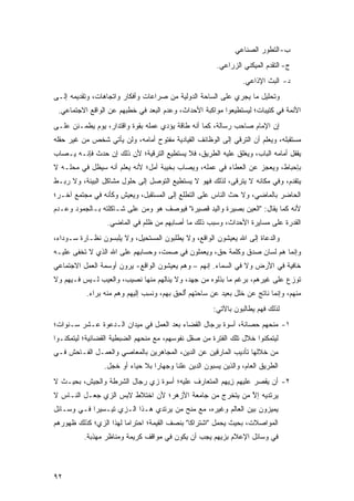 ‫ﺏ- ﺍﻟﺘﻁﻭﺭ ﺍﻟﺼﻨﺎﻋﻲ‬
                                                         ‫ﺝ- ﺍﻟﺘﻘﺩﻡ ﺍﻟﻤﻴﻜﻨﻲ ﺍﻟﺯﺭﺍﻋﻲ.‬
                                                                  ‫ﺩ- ﺍﻟﺒﺙ ﺍﻹﺫﺍﻋﻲ.‬
‫ﻭﺘﺤﻠﻴل ﻤﺎ ﻴﺠﺭﻱ ﻋﻠﻰ ﺍﻟﺴﺎﺤﺔ ﺍﻟﺩﻭﻟﻴﺔ ﻤﻥ ﺼﺭﺍﻋﺎﺕ ﻭﺃﻓﻜﺎﺭ ﻭﺍﺘﺠﺎﻫﺎﺕ، ﻭﺘﻘﺩﻴﻤﻪ ﺇﻟـﻰ‬
 ‫ﺍﻷﺌﻤﺔ ﻓﻲ ﻜﺘﻴﺒﺎﺕ؛ ﻟﻴﺴﺘﻁﻴﻌﻭﺍ ﻤﻭﺍﻜﺒﺔ ﺍﻷﺤﺩﺍﺙ، ﻭﻋﺩﻡ ﺍﻟﺒﻌﺩ ﻓﻲ ﺨﻁﺒﻬﻡ ﻋﻥ ﺍﻟﻭﺍﻗﻊ ﺍﻻﺠﺘﻤﺎﻋﻲ.‬
‫ﺇﻥ ﺍﻹﻤﺎﻡ ﺼﺎﺤﺏ ﺭﺴﺎﻟﺔ، ﻜﻤﺎ ﺃﻨﻪ ﻁﺎﻗﺔ ﻴﺅﺩﻱ ﻋﻤﻠﻪ ﺒﻘﻭﺓ ﻭﺍﻗﺘﺩﺍﺭ، ﻴﻭﻡ ﻴﻁﻤـﺌﻥ ﻋﻠـﻰ‬
‫ﻤﺴﺘﻘﺒﻠﻪ، ﻭﻴﻌﻠﻡ ﺃﻥ ﺍﻟﺘﺭﻗﻲ ﺇﻟﻰ ﺍﻟﻭﻅﺎﺌﻑ ﺍﻟﻘﻴﺎﺩﻴﺔ ﻤﻔﺘﻭﺡ ﺃﻤﺎﻤﻪ، ﻭﻟﻥ ﻴﺄﺘﻲ ﺸﺨﺹ ﻤﻥ ﻏﻴﺭ ﺤﻘﻠﻪ‬
‫ﻴﻘﻔل ﺃﻤﺎﻤﻪ ﺍﻟﺒﺎﺏ، ﻭﻴﻐﻠﻕ ﻋﻠﻴﻪ ﺍﻟﻁﺭﻴﻕ، ﻓﻼ ﻴﺴﺘﻁﻴﻊ ﺍﻟﺘﺭﻗﻴﺔ؛ ﻷﻥ ﺫﻟﻙ ﺇﻥ ﺤﺩﺙ ﻓﺈﻨـﻪ ‪‬ـﺼﺎﺏ‬
    ‫ﻴ‬
‫ﺒﺈﺤﺒﺎﻁ، ﻭﻴﻌﺠﺯ ﻋﻥ ﺍﻟﻌﻁﺎﺀ ﻓﻲ ﻋﻤﻠﻪ، ﻭ ‪‬ﺼﺎﺏ ﺒﺨﻴﺒﺔ ﺃﻤل؛ ﻷﻨﻪ ﻴﻌﻠﻡ ﺃﻨﻪ ﺴﻴﻅل ﻓﻲ ﻤﺤﻠـﻪ ﻻ‬
                                           ‫ﻴ‬
‫ﻴﺘﻘﺩﻡ، ﻭﻓﻲ ﻤﻜﺎﻨﻪ ﻻ ﻴﺘﺭﻗﻰ، ﻟﺫﻟﻙ ﻓﻬﻭ ﻻ ﻴﺴﺘﻁﻴﻊ ﺍﻟﺘﻭﺼل ﺇﻟﻰ ﺤﻠﻭل ﻤﺸﺎﻜل ﺍﻟﺒﻴﺌﺔ، ﻭﻻ ﺭﺒـﻁ‬
‫ﺍﻟﺤﺎﻀﺭ ﺒﺎﻟﻤﺎﻀﻲ، ﻭﻻ ﺤﺙ ﺍﻟﻨﺎﺱ ﻋﻠﻰ ﺍﻟﺘﻁﻠﻊ ﺇﻟﻰ ﺍﻟﻤﺴﺘﻘﺒل، ﻭﻴﻌﻴﺵ ﻭﻜﺄﻨﻪ ﻓﻲ ﻤﺠﺘﻤﻊ ﺁﺨـﺭ؛‬
‫ﻷﻨﻪ ﻜﻤﺎ ﻴﻘﺎل: "ﺍﻟﻌﻴﻥ ﺒﺼﻴﺭﺓ ﻭﺍﻟﻴﺩ ﻗﺼﻴﺭﺓ" ﻓﻴﻭﺼﻑ ﻫﻭ ﻭﻤﻥ ﻋﻠﻰ ﺸـﺎﻜﻠﺘﻪ ﺒـﺎﻟﺠﻤﻭﺩ ﻭﻋـﺩﻡ‬
                  ‫ﺍﻟﻘﺩﺭﺓ ﻋﻠﻰ ﻤﺴﺎﻴﺭﺓ ﺍﻷﺤﺩﺍﺙ، ﻭﺴﺒﺏ ﺫﻟﻙ ﻤﺎ ﺃﺼﺎﺒﻬﻡ ﻤﻥ ﻅﻠﻡ ﻓﻲ ﺍﻟﻤﺎﻀﻲ.‬
‫ﻭﺍﻟﺩﻋﺎﺓ ﺇﻟﻰ ﺍﷲ ﻴﻌﻴﺸﻭﻥ ﺍﻟﻭﺍﻗﻊ، ﻭﻻ ﻴﻁﻠﺒﻭﻥ ﺍﻟﻤﺴﺘﺤﻴل، ﻭﻻ ﻴﻠﺒﺴﻭﻥ ﻨﻅـﺎﺭﺓ ﺴـﻭﺩﺍﺀ،‬
‫ﻭﺇﻨﻤﺎ ﻫﻡ ﻟﺴﺎﻥ ﺼﺩﻕ ﻭﻜﻠﻤﺔ ﺤﻕ، ﻭﻴﻌﻤﻠﻭﻥ ﻓﻲ ﺼﻤﺕ، ﻭﺤﺴﺎﺒﻬﻡ ﻋﻠﻰ ﺍﷲ ﺍﻟﺫﻱ ﻻ ﺘﺨﻔﻰ ﻋﻠﻴـﻪ‬
‫ﺨﺎﻓﻴﺔ ﻓﻲ ﺍﻷﺭﺽ ﻭﻻ ﻓﻲ ﺍﻟﺴﻤﺎﺀ. ﺇﻨﻬﻡ – ﻭﻫﻡ ﻴﻌﻴﺸﻭﻥ ﺍﻟﻭﺍﻗﻊ- ﻴﺭﻭﻥ ﺃﻭﺴﻤﺔ ﺍﻟﻌﻤل ﺍﻻﺠﺘﻤﺎﻋﻲ‬
‫ﺘﻭ ‪‬ﻉ ﻋﻠﻰ ﻏﻴﺭﻫﻡ، ﺒﺭﻏﻡ ﻤﺎ ﺒﺫﻟﻭﻩ ﻤﻥ ﺠﻬﺩ، ﻭﻻ ﻴﻨﺎﻟﻬﻡ ﻤﻨﻬﺎ ﻨﺼﻴﺏ، ﻭﺍﻟﻌﻴﺏ ﻟـﻴﺱ ﻓـﻴﻬﻡ ﻭﻻ‬
                                                                           ‫ﹸ ‪‬ﺯ ‪‬‬
           ‫ﻤﻨﻬﻡ، ﻭﺇﻨﻤﺎ ﻨﺎﺘﺞ ﻋﻥ ﺨﻠل ﺒﻌﻴﺩ ﻋﻥ ﺴﺎﺤﺘﻬﻡ ﺃﻟ ِﻕ ﺒﻬﻡ، ﻭﻨﺴﺏ ﺇﻟﻴﻬﻡ ﻭﻫﻡ ﻤﻨﻪ ﺒﺭﺍﺀ.‬
                               ‫ﹸِ ‪‬‬      ‫ُ ﹾﺤ ﹶ‬
                                                       ‫ﻟﺫﻟﻙ ﻓﻬﻡ ﻴﻁﺎﻟﺒﻭﻥ ﺒﺎﻵﺘﻲ:‬
‫١- ﻤﻨﺤﻬﻡ ﺤﺼﺎﻨﺔ، ﺃﺴﻭﺓ ﺒﺭﺠﺎل ﺍﻟﻘﻀﺎﺀ ﺒﻌﺩ ﺍﻟﻌﻤل ﻓﻲ ﻤﻴﺩﺍﻥ ﺍﻟـﺩﻋﻭﺓ ﻋـﺸﺭ ﺴـﻨﻭﺍﺕ؛‬
‫ﻟﻴﺘﻤﻜﻨﻭﺍ ﺨﻼل ﺘﻠﻙ ﺍﻟﻔﺘﺭﺓ ﻤﻥ ﺼﻘل ﻨﻔﻭﺴﻬﻡ، ﻤﻊ ﻤﻨﺤﻬﻡ ﺍﻟﻀﺒﻁﻴﺔ ﺍﻟﻘﻀﺎﺌﻴﺔ؛ ﻟﻴﺘﻤﻜﻨـﻭﺍ‬
‫ﻤﻥ ﺨﻼﻟﻬﺎ ﺘﺄﺩﻴﺏ ﺍﻟﻤﺎﺭﻗﻴﻥ ﻋﻥ ﺍﻟﺩﻴﻥ، ﺍﻟﻤﺠﺎﻫﺭﻴﻥ ﺒﺎﻟﻤﻌﺎﺼﻲ ﻭﺍﻟﻌﻤـل ﺍﻟﻔـﺎﺤﺵ ﻓـﻲ‬
                 ‫ﺍﻟﻁﺭﻴﻕ ﺍﻟﻌﺎﻡ، ﻭﺍﻟﺫﻴﻥ ﻴﺴﺒﻭﻥ ﺍﻟﺩﻴﻥ ﻋﻠ ﹰﺎ ﻭﺠﻬﺎ ‪‬ﺍ ﺒﻼ ﺤﻴﺎﺀ ﺃﻭ ﺨﺠل.‬
                                  ‫ﺭ‬       ‫ﻨ‬
‫٢- ﺃﻥ ﻴﻘﺼﺭ ﻋﻠﻴﻬﻡ ﺯ ‪‬ﻬﻡ ﺍﻟﻤﺘﻌﺎﺭﻑ ﻋﻠﻴﻪ؛ ﺃﺴﻭﺓ ﺯﻱ ﺭﺠﺎل ﺍﻟﺸﺭﻁﺔ ﻭﺍﻟﺠﻴﺵ، ﺒﺤﻴـﺙ ﻻ‬
                                                   ‫ِﻴ ‪ ‬‬      ‫‪‬ﹾ ‪ ‬‬
‫ﻴﺭﺘﺩﻴﻪ ﺇﻻ ﻤﻥ ﻴﺘﺨﺭﺝ ﻤﻥ ﺠﺎﻤﻌﺔ ﺍﻷﺯﻫﺭ؛ ﻷﻥ ﺍﺨﺘﻼﻁ ﻻ ِﺱ ﺍﻟﺯﻱ ﺠﻌـل ﺍﻟﻨـﺎﺱ ﻻ‬
                    ‫ﺒ‬                                  ‫ﱠ ‪‬‬
‫ﻴﻤﻴﺯﻭﻥ ﺒﻴﻥ ﺍﻟﻌﺎﻟﻡ ﻭﻏﻴﺭﻩ، ﻤﻊ ﻤﻨﺢ ﻤﻥ ﻴﺭﺘﺩﻱ ﻫـﺫﺍ ﺍﻟـﺯﻱ ﺘﻴـﺴﻴ ‪‬ﺍ ﻓـﻲ ﻭﺴـﺎﺌل‬
            ‫ﺭ‬
‫ﺍﻟﻤﻭﺍﺼﻼﺕ، ﺒﺤﻴﺙ ﻴﺤﻤل "ﺍﺸﺘﺭﺍ ﹰﺎ" ﺒﻨﺼﻑ ﺍﻟﻘﻴﻤﺔ؛ ﺍﺤﺘﺭﺍ ‪‬ﺎ ﻟﻬﺫﺍ ﺍﻟﺯﻱ؛ ﻜﺫﻟﻙ ﻅﻬﻭﺭﻫﻡ‬
                        ‫ﻤ‬                      ‫ﻜ‬
          ‫ﻓﻲ ﻭﺴﺎﺌل ﺍﻹﻋﻼﻡ ﺒﺯﻴﻬﻡ ﻴﺠﺏ ﺃﻥ ﻴﻜﻭﻥ ﻓﻲ ﻤﻭﺍﻗﻑ ﻜﺭﻴﻤﺔ ﻭﻤﻨﺎﻅﺭ ﻤﻬﺫﺒﺔ.‬



‫٢٩‬
 