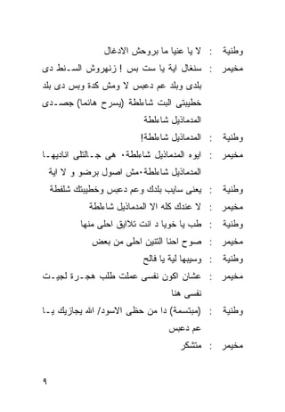 ‫ﻭﻁﻨﻴﺔ : ﻻ ﻴﺎ ﻋﻨﻴﺎ ﻤﺎ ﺒﺭﻭﺤﺵ ﺍﻻﺩﻏﺎل‬
‫ﻤﺨﻴﻤﺭ : ﺴﻨﻐﺎل ﺍﻴﺔ ﻴﺎ ﺴﺕ ﺒﺱ ! ﺯﻨﻬﺭﻭﺵ ﺍﻟﺴـﻨﻁ ﺩﻯ‬
‫ﺒﻠﺩﻯ ﻭﺒﻠﺩ ﻋﻡ ﺩﻋﺒﺱ ﻻ ﻭﻤﺵ ﻜﺩﺓ ﻭﺒﺱ ﺩﻯ ﺒﻠﺩ‬
‫ﺨﻁﻴﺒﺘﻰ ﺍﻟﺒﺕ ﺸﺎﺀﻟﻁﺔ )ﻴﺴﺭﺡ ﻫﺎﺌﻤﺎ( ﺠﺼـﺩﻯ‬
                           ‫ﺍﻟﻤﺩﻤﺎﺫﻴل ﺸﺎﺀﻟﻁﺔ‬
                          ‫ﻭﻁﻨﻴﺔ : ﺍﻟﻤﺩﻤﺎﺫﻴل ﺸﺎﺀﻟﻁﺔ!‬
‫ﻤﺨﻴﻤﺭ : ﺍﻴﻭﻩ ﺍﻟﻤﺩﻤﺎﺫﻴل ﺸﺎﺀﻟﻁﺔ٠ ﻫﻰ ﺠـﺎﻟﺘﻠﻰ ﺍﻨﺎﺩﻴﻬـﺎ‬
    ‫ﺍﻟﻤﺩﻤﺎﺫﻴل ﺸﺎﺀﻟﻁﺔ٠ﻤﺵ ﺍﺼﻭل ﺒﺭﻀﻭ ﻭ ﻻ ﺍﻴﺔ‬
    ‫ﻭﻁﻨﻴﺔ : ﻴﻌﻨﻰ ﺴﺎﻴﺏ ﺒﻠﺩﻙ ﻭﻋﻡ ﺩﻋﺒﺱ ﻭﺨﻁﻴﺒﺘﻙ ﺸﻠﻔﻁﺔ‬
             ‫ﻤﺨﻴﻤﺭ : ﻻ ﻋﻨﺩﻙ ﻜﻠﻪ ﺍﻻ ﺍﻟﻤﺩﻤﺎﺫﻴل ﺸﺎﺀﻟﻁﺔ‬
           ‫ﻭﻁﻨﻴﺔ : ﻁﺏ ﻴﺎ ﺨﻭﻴﺎ ﺩ ﺍﻨﺕ ﺘﻼﺍﻴﻕ ﺍﺤﻠﻰ ﻤﻨﻬﺎ‬
              ‫ﻤﺨﻴﻤﺭ : ﺼﻭﺡ ﺍﺤﻨﺎ ﺍﻟﺘﻨﻴﻥ ﺍﺤﻠﻰ ﻤﻥ ﺒﻌﺽ‬
                          ‫ﻭﻁﻨﻴﺔ : ﻭﺴﻴﺒﻬﺎ ﻟﻴﺔ ﻴﺎ ﻓﺎﻟﺢ‬
‫ﻤﺨﻴﻤﺭ : ﻋﺸﺎﻥ ﺍﻜﻭﻥ ﻨﻔﺴﻰ ﻋﻤﻠﺕ ﻁﻠﺏ ﻫﺠـﺭﺓ ﻟﺠﻴـﺕ‬
                                  ‫ﻨﻔﺴﻰ ﻫﻨﺎ‬
‫ﻭﻁﻨﻴﺔ : )ﻤﺒﺘﺴﻤﺔ( ﺩﺍ ﻤﻥ ﺤﻅﻰ ﺍﻻﺴﻭﺩ/ ﺍﷲ ﻴﺠﺎﺯﻴﻙ ﻴـﺎ‬
                                 ‫ﻋﻡ ﺩﻋﺒﺱ‬
                                     ‫ﻤﺨﻴﻤﺭ : ﻤﺘﺸﻜﺭ‬


‫٩‬
 