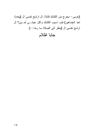 ‫)ﻋﺭﺒﻰ٠٠ﻴﺨﺭﺝ ﻤﻥ ﺍﻟﻜﺸﻙ ﻗﺎﺌﻼ: ﺍل ﺍﺭﺸﺢ ﻨﻔﺴﻰ ﺍل )ﻴﺤﺩﺙ‬
‫ﺍﺤﺩ ﺍﻟﺠﻤﺎﻫﻴﺭ( ﻁﺏ ﺍﺴﻴﺏ ﺍﻟﻜﺸﻙ ﻭﺍﻜل ﻋﻴﺸـﻰ ﻟﻤـﻴﻥ؟ ﺍل‬
          ‫ﺍﺭﺸﺢ ﻨﻔﺴﻰ ﺍل )ﻴﻨﻅﺭ ﺍﻟﻰ ﺍﻟﺼﺎﻟﺔ ﺴﺎ ﺭﺤﺎ٠٠(‬

                  ‫ﺠﺎﺒﺎ ﺍﻅﻼﻡ‬




‫٥١‬
 