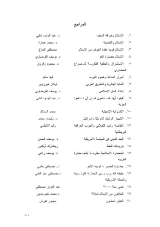 ‫ﺍﻟﻤﺭﺍﺠﻊ‬

      ‫ﺩ. ﻋﺒﺩ ﺍﻟﻭﺩﻭﺩ ﺸﻠﺒﻲ‬                   ‫ﺍﻹﺴﻼﻡ ﻭﺨﺭﺍﻓﺔ ﺍﻟﺴﻴﻑ‬          ‫١.‬
        ‫ﺩ. ﻤﺤﻤﺩ ﻋﻤﺎﺭﺓ‬                            ‫ﺍﻹﺴﻼﻡ ﻭﺍﻟﺘﻌﺩﺩﻴﺔ‬       ‫٢.‬
        ‫ﻤﺼﻁﻔﻰ ﺍﻟﺩﺒﺎﻍ‬          ‫ﺍﻹﺴﻼﻡ ﻓﻭﺒﻴﺎ ﻋﻘﺩﺓ ﺍﻟﺨﻭﻑ ﻤﻥ ﺍﻹﺴﻼﻡ‬          ‫٣.‬
      ‫ﺩ. ﻴﻭﺴﻑ ﺍﻟﻘﺭﻀﺎﻭﻱ‬                        ‫ﺍﻹﺴﻼﻡ ﺤﻀﺎﺭﺓ ﺍﻟﻐﺩ‬         ‫٤.‬
       ‫ﺩ. ﻤﺤﻤﻭﺩ ﺯﻗﺯﻭﻕ‬      ‫ﺍﻻﺴﺘﺸﺭﺍﻕ ﻭﺍﻟﺨﻠﻔﻴﺔ ﺍﻟﻔﻜﺭﻴـﺔ ﻟﻠـﺼﺭﺍﻉ‬          ‫٥.‬
                                                          ‫ﺍﻟﺤﻀﺎﺭﻱ‬
           ‫ﻓﻬﺩ ﺴﺎﻟﻡ‬                   ‫ﺃﺴﺭﺍﺭ ﺍﻟﺴﺎﻋﺔ ﻭﻫﺠﻭﻡ ﺍﻟﻐﺭﺏ‬         ‫٦.‬
        ‫ﻟﻭﻜﺎﺭ ﻫﻴﺭﺯﻭﻴﺯ‬              ‫ﺃﻟﻤﺎﻨﻴﺎ ﺍﻟﻬﺘﻠﺭﻴﺔ ﻭﺍﻟﻤﺸﺭﻕ ﺍﻟﻌﺭﺒﻲ‬     ‫٧.‬
      ‫ﺩ. ﻴﻭﺴﻑ ﺍﻟﻘﺭﻀﺎﻭﻱ‬                       ‫ﺇﻋﺩﺍﺩ ﺍﻟﺤل ﺍﻹﺴﻼﻤﻲ‬         ‫٨.‬
      ‫ﺩ. ﻋﺒﺩ ﺍﻟﻭﺩﻭﺩ ﺸﻠﺒﻲ‬   ‫ﺃﻓﻴﻘﻭﺍ ﺃﻴﻬﺎ ﺍﻟﻤـﺴﻠﻤﻭﻥ ﻗﺒـل ﺃﻥ ﺘـﺩﻓﻌﻭﺍ‬       ‫٩.‬
                                                             ‫ﺍﻟﺠﺯﻴﺔ‬
         ‫ﻤﺤﻤﺩ ﺍﻟﺴﻤﺎﻙ‬                            ‫٠١. ﺍﻷﺼﻭﻟﻴﺔ ﺍﻹﻨﺠﻴﻠﻴﺔ‬
        ‫ﺩ. ﺴﻠﻴﻤﺎﻥ ﻤﺤﻤﺩ‬           ‫١١. ﺍﻻﻨﻬﻴﺎﺭ ﺍﻟﻭﺸﻴﻙ ﻷﻤﺭﻴﻜﺎ ﻭﺇﺴﺭﺍﺌﻴل‬
         ‫ﻭﻟﻴﺩ ﺍﻷﻨﻅﻤﻲ‬       ‫٢١. ﺍﻨﺘﻔﺎﻀﺔ ﺭﺸﻴﺩ ﺍﻟﻜﻴﻼﻨﻲ ﻭﺍﻟﺤﺭﺏ ﺍﻟﻌﺭﺍﻗﻴﺔ‬
                                                          ‫ﺍﻟﺒﺭﻴﻁﺎﻨﻴﺔ‬
       ‫ﺩ. ﻴﻭﺴﻑ ﺍﻟﺤﺴﻥ‬              ‫٣١. ﺍﻟﺒﻌﺩ ﺍﻟﺩﻴﻨﻲ ﻓﻲ ﺍﻟﺴﻴﺎﺴﺔ ﺍﻷﻤﺭﻴﻜﻴﺔ‬
       ‫ﺭﻴﺘﺸﺎﺭﻙ ﺃﻭﻜﻨﻭﺭ‬                               ‫٤١. ﺒﺎﺭﻭﻨﺎﺕ ﺍﻟﻨﻔﻁ‬
        ‫ﺩ. ﻴﻭﺴﻑ ﺭﺍﻋﻲ‬       ‫٥١. ﺍﻟﺤﻀﺎﺭﺓ ﺍﻹﺴﻼﻤﻴﺔ ﻤﻘﺎﺭﻨـﺔ ﺒﺎﻟﺤـﻀﺎﺭﺓ‬
                                                             ‫ﺍﻟﻐﺭﺒﻴﺔ‬
       ‫ﺩ. ﻤﺼﻁﻔﻰ ﺤﻠﻤﻲ‬                 ‫٦١. ﺤﻀﺎﺭﺓ ﺍﻟﻌﺼﺭ – ﺍﻟﻭﺠﻪ ﺍﻵﺨﺭ‬
      ‫ﺩ.ﻤﺼﻁﻔﻰ ﻋﺒﺩ ﺍﻟﻐﻨﻲ‬    ‫٧١. ﺤﻘﻴﻘﺔ ﺍﻟﻐـﺭﺏ ﺒـﻴﻥ ﺍﻟﺤﻤﻠـﺔ ﺍﻟﻔﺭﻨـﺴﻴﺔ‬
                                                   ‫ﻭﺍﻟﺤﻤﻠﺔ ﺍﻷﻤﺭﻴﻜﻴﺔ‬
      ‫ﻋﺒﺩ ﺍﻟﻌﺯﻴﺯ ﻤﺼﻁﻔﻰ‬                           ‫٨١. ﺤﻤﻰ ﺴﻨﺔ ٠٠٠٢‬
      ‫ﺩ.ﻤﺤﻤﺩ ﻨﻌﻴﻡ ﻴﺎﺴﻴﻥ‬                 ‫٩١. ﺍﻟﺨﺎﺌﻔﻭﻥ ﻤﻥ ﺍﻹﺴﻼﻡ ﻟﻤﺎﺫﺍ؟‬
        ‫ﺴﻴﻤﻭﺭ ﻫﻴﺭﺵ‬                                 ‫٠٢. ﺍﻟﺨﻴﺎﺭ ﺸﻤﺸﻭﻥ‬


‫١٠١‬
 