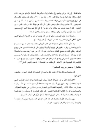 ‫ﻫﺫﻩ ﺍﻟﻘﻼﻗل )ﺜﻭﺭﺍﺕ ﻋﺭﺍﺒﻲ ﻭﺍﻟﻤﻬﺩﻱ( – ﻜﻤﺎ ﺭﺃﻴﻨﺎ – ﺒﺎﻟﻬﺯﻴﻤﺔ ﺍﻟﺴﺎﺤﻘﺔ ﻟﻺﺴﻼﻡ ﻋﻠﻰ ﻀـﻔﺎﻑ‬
‫ﺍﻟﻨﻴل.. ﻭﻟﻜﻥ ﺜﺒﺕ ﺃﻨﻬﺎ ﻫﺯﻴﻤﺔ ﻤﺅﻗﺘﺔ ﻟﻴﺱ ﺇﻻ.. ﻭﻤﻨﺫ ﺴﻨﺔ ٠٠٩١ ﻭﻫﻨﺎﻙ ﺘﻘﺩﻡ ﻤﻨﺘﻅﻡ ﻟﻺﺴـﻼﻡ‬
‫ﻓﻲ ﺸﺭﻕ ﺇﻓﺭﻴﻘﻴﺎ ﻭﻭﺴﻁﻬﺎ، ﻭﻓﻲ ﺍﻟﻭﻗﺕ ﺍﻟﺤﺎﻀﺭ ﻴﻜﺴﺏ ﺍﻟﻤﺴﻠﻤﻭﻥ ﻤﺅﻤﻨﻴﻥ ﺠـﺩ ‪‬ﺍ ﺃﻜﺜـﺭ ﻤـﻥ‬
           ‫ﺩ‬
‫ﺍﻟﻤﺴﻴﺤﻴﻴﻥ.. ﻟﺫﺍ ﻓﻤﺎ ﻤﻥ ﺭﺠل ﻋﺎﻗل، ﻴﻐﺎﻤﺭ ﺒﺎﻟﻘﻭل ﺒﺄﻥ ﺫﻟﻙ ﻫﻭ ﻨﻬﺎﻴﺔ ﺍﻷﻤـﺭ، ﺍﻟﺘﻨـﺎﻗﺽ ﺒـﻴﻥ‬
‫ﺍﻟﺩﻴﻨﻴﻥ.. ﺍﻟﺸﺭﻕ ﻀﺩ ﺍﻟﻐﺭﺏ ﻴﺒﺩﻭ ﻭﻜﺄﻨﻪ ﺠﺯﺀ ﺩﺍﺌﻡ ﻤﻥ ﺍﻟﻭﺍﻗﻊ ﺍﻹﻓﺭﻴﻘﻲ ﻭﻫﺫﺍ ﺍﻟﺼﺭﺍﻉ ﻴﻤـﻀﻲ‬
                   ‫ﺃﺤﻴﺎ ﹰﺎ ﺘﺤﺕ ﺍﻷﺭﺽ، ﻭﺃﺤﻴﺎ ﹰﺎ ﻓﻭﻗﻬﺎ.. ﻭﻟﻜﻨﻪ ﻤﺴﺘﻤﺭ ﻭﻤﺤﺘﻭﻡ ﻜﺎﻟﻨﻴل ﻨﻔﺴﻪ".‬
                                                             ‫ﻨ‬                  ‫ﻨ‬
‫ﻭﻋﺒﺎﺭﺘﻪ ﺒﻤﻥ ﻓﻭﻕ ﺍﻷﺭﺽ ﻭﺘﺤﺘﻬﺎ ﺘﻭﺤﻲ ﺍﻟﻘﺎﺭﺉ ﺒﺩﻭﺍﻡ ﺍﻟﺤﺭﺏ ﺍﻟﻨﻔﺴﻴﺔ ﺒﺄﺴﻠﺤﺘﻬﺎ ﻓـﻲ‬
                        ‫ﺍﻟﻐﺯﻭ ﺍﻟﺜﻘﺎﻓﻲ ﺍﻟﺘﻲ ﻟﻡ ﺘﻨﻘﻁﻊ ﺒﻌﺩ ﺍﻨﺤﺴﺎﺭ ﺍﻟﺜﻭﺭﺍﺕ ﺃﻭ ﺍﻟﻨﺯﺍﻉ ﺍﻟﻤﺴﻠﺢ.‬
‫ﻭﻗﺩ ﻋﻠﻕ ﺍﻷﺴﺘﺎﺫ ﺠﻼل ﻜﺸﻙ: "ﻫﺎ ﻫﻭ ﻜﺎﺘﺏ ﺃﻤﺭﻴﻜﻲ ﻤﺜﻘﻑ ﺠﺩﺍ ﻴﻜﺘﺏ ﻋـﻥ ﺍﻟـﺼﺭﺍﻉ‬
                  ‫‪‬‬
‫ﺍﻷﺒﺩﻱ ﻭﺍﻟﻤﺤﺘﻭﻡ، ﻭﻗﺭﺍﺀ ﻤﺜﻘﻔﻭﻥ ﻓﻲ ﺃﻭﺭﻭﺒﺎ ﻭﺃﻤﺭﻴﻜﺎ ﻴﻘﺒﻠﻭﻥ ﻋﻠﻰ ﻗﺭﺍﺀﺓ ﻫﺫﺍ ﺍﻟﺘﻔﺴﻴﺭ ﺤﺘﻰ ﻴﺭﻭﺝ‬
‫ﺍﻟﻤﺅﻟﻑ ﻭﺘﻁﺒﻊ ﻜﺘﺒﻪ ﻓﻲ ﺠﻤﻴﻊ ﺍﻟﻠﻐﺎﺕ. ﻭﻫﺫﺍ ﻴﺩل ﻋﻠﻰ ﺃﻥ "ﺁﻟﻥ ﻤﻭﺭﻫﻴﻥ" ﻭﺠﺩ ﺼﺩﻯ ﻭﺍﺴﺘﺤﺴﺎ ﹰﺎ‬
 ‫ﻨ‬
‫ﻵﺭﺍﺌﻪ ﺒﻴﻥ ﺃﺒﻨﺎﺀ ﺤﻀﺎﺭﺘﻪ، ﻭﺇﻻ ﻟﻤﺎ ﺫﺍﻋﺕ ﻭﺍﻨﺘﺸﺭﺕ ﻜﺘﺒﻪ، ﻭﻋﻨﺩﺌﺫ ﻴﺘﻌﺫﺭ ﻗﺒـﻭل ﺁﺭﺍﺀ ﺒﻌـﺽ‬
‫ﻤﺜﻘﻔﻴﻨﺎ ﺍﻟﻤﻨﻜﺭﻴﻥ ﻟﻠﺸﻤﺱ ﻓﻲ ﻭﻀﺢ ﺍﻟﻨﻬﺎﺭ، ﻓﻬﺎ ﻫﻭ "ﺍﻟﻌﺩﻭ ﻴﺭﻓﻊ ﺍﻟـﺼﻠﻴﺏ.. ﻭﻴـﺅﺭﺥ ﺤﺭﻭﺒـﻪ‬
     ‫ﻜﺎﻨﺘﺼﺎﺭﺍﺕ ﻟﻠﺼﻠﻴﺒﻴﺔ ﻋﻠﻰ ﺍﻹﺴﻼﻡ.. ﺜﻡ ﻴﻁﻠﺏ ﻤﻥ ﺍﻟﻀﺤﻴﺔ ﺃﻥ ﺘﺭﻓﺽ ﺍﻟﺘﻔﺴﻴﺭ ﺍﻟﺩﻴﻨﻲ" )1(.‬

                                                ‫ﻫﻨﺘﺠﺘﻭﻥ ﻭﻋﺼﺭ ﺤﺭﻭﺏ ﺍﻟﻤﺴﻠﻤﻴﻥ:‬
‫ﻜﺎﻥ ﻁﺒﻴﻌ ‪‬ﺎ ﺒﻌﺩ ﻜل ﻫﺫﺍ ﺃﻥ ﺘﻅﻬﺭ ﻨﻅﺭﻴﺔ ﺼﺭﺍﻉ ﺍﻟﺤﻀﺎﺭﺍﺕ ﻟﻠﻤﻔﻜﺭ ﺍﻟﻴﻬﻭﺩﻱ ﻫﻨﺘﺠﺘﻭﻥ‬
                                                               ‫ﻴ‬
                                                                              ‫ﺍﻟﺫﻱ ﻗﺎل:‬
‫ﺍﻻﻨﻘﺴﺎﻤﺎﺕ ﺍﻟﻜﺒﺭﻯ ﻓﻲ ﺍﻟﺴﻨﻭﺍﺕ ﺍﻟﻤﻘﺒﻠﺔ ﺴﻭﻑ ﺘﻜﻭﻥ ﺜﻘﺎﻓﻴﺔ، ﻭﺍﻟﻨﺯﺍﻋﺎﺕ ﺍﻷﺴﺎﺴﻴﺔ ﻓـﻲ‬
‫ﺍﻟﺴﻴﺎﺴﺔ ﺍﻟﻌﺎﻟﻤﻴﺔ ﺴﻭﻑ ﺘﻜﻭﻥ ﺒﻴﻥ ﺃﻤﻡ ﻟﻬﺎ ﺤﻀﺎﺭﺍﺕ ﻤﺨﺘﻠﻔﺔ، ﺃﻭ ﻤﺠﻤﻭﻋﺎﺕ ﻤـﻥ ﺍﻷﻤـﻡ ﻟﻬـﺎ‬
‫ﺤﻀﺎﺭﺍﺕ ﻤﺨﺘﻠﻔﺔ ﻜﺫﻟﻙ، ﻭﺍﻟﺨﻁﻭﻁ ﺍﻟﻔﺎﺼﻠﺔ ﺒﻴﻥ ﺍﻟﺤﻀﺎﺭﺍﺕ ﺴﻭﻑ ﺘﻜﻭﻥ ﻫﻲ ﺨﻁﻭﻁ ﺍﻟﻤﻌﺎﺭﻙ.‬
‫ﻭﺍﻟﺨﺼﺎﺌﺹ ﻭﺍﻟﻔﺭﻭﻕ ﺍﻟﺜﻘﺎﻓﻴﺔ ﺃﻗل ﻗﺎﺒﻠﻴﺔ ﻟﻠﺘﺒﺩﻴل ﻭﺃﻗل ﻗﺎﺒﻠﻴﺔ ﻟﻠﺤﻠـﻭل ﺍﻟﻭﺴـﻁ ﻤـﻥ ﻨﻅﻴﺭﺘﻬـﺎ‬
        ‫ﺍﻟﺴﻴﺎﺴﻴﺔ ﻭﺍﻻﻗﺘﺼﺎﺩﻴﺔ، ﻭﻟﺫﻟﻙ ﺴﺘﺤل ﺍﻟﻔﺭﻭﻕ ﺍﻟﺜﻘﺎﻓﻴﺔ ﺍﻟﻤﻜﺎﻥ ﺍﻷﻭل ﻓﻲ ﺃﺴﺒﺎﺏ ﺍﻟﺼﺭﺍﻉ.‬
‫ﻭﺇﻥ ﺤﻀﺎﺭﺍﺕ ﻜﺜﻴﺭﺓ ﺴﺘﺸﺘﺭﻙ ﻓﻲ ﻫﺫﺍ ﺍﻟﺼﺭﺍﻉ ﻤﻨﻬﺎ ﺍﻟﺤـﻀﺎﺭﺓ ﺍﻟﻐﺭﺒﻴـﺔ ﻭﺍﻟﻬﻨﺩﻴـﺔ‬
                                          ‫ﻭﺍﻟﻴﺎﺒﺎﻨﻴﺔ ﻭﺍﻹﺴﻼﻤﻴﺔ ﻭﺍﻟﻜﻭﻨﻔﻭﺸﻴﺔ ﻭﺭﺒﻤﺎ ﻏﻴﺭﻫﺎ.‬




                                                                                      ‫)1(‬
                                   ‫ﺤﻀﺎﺭﺓ ﺍﻟﻌﺼﺭ. ﺍﻟﻭﺠﻪ ﺍﻵﺨﺭ – ﺩ. ﻤﺼﻁﻔﻰ ﺤﻠﻤﻲ ﺹ ٧٥.‬


‫٦١‬
 