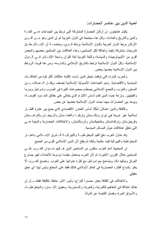 ‫ﺃﻫﻤﻴﺔ ﺍﻟﺩﻴﻥ ﺒﻴﻥ ﻋﻨﺎﺼﺭ ﺍﻟﺤﻀﺎﺭﺍﺕ:‬
‫ﻴﻜﻤل ﻫﻨﺘﺠﺘﻭﻥ: ﺇﻥ ﺃﺭﻜﺎﻥ ﺍﻟﺤﻀﺎﺭﺓ ﺍﻟﻤﺸﺘﺭﻜﺔ ﺍﻟﺘﻲ ﺘﺭﺒﻁ ﺒﻴﻥ ﺍﻟﺠﻤﺎﻋﺎﺕ ﻫـﻲ ﺍﻟﻠﻐـﺔ‬
‫ﻭﺍﻟﺩﻴﻥ ﻭﺍﻟﺘﺎﺭﻴﺦ ﻭﺍﻟﻌﺎﺩﺍﺕ، ﻭﻜل ﻫﺫﻩ ﻤﺠﺘﻤﻌﺔ ﻓﻲ ﺍﻟﺩﻭل ﺍﻟﻌﺭﺒﻴﺔ ﺜﻡ ﺇﻥ ﺍﻟﺩﻴﻥ ﻭﻫﻭ ﻤـﻥ ﺃﻗـﻭﻯ‬
‫ﺍﻷﺭﻜﺎﻥ ﻴﺭﺒﻁ ﺍﻟﺩﻭل ﺍﻟﻌﺭﺒﻴﺔ ﺒﺎﻟﺩﻭل ﺍﻹﺴﻼﻤﻴﺔ ﺒﺭﺒﺎﻁ ﻗـﻭﻱ، ﻭﺒﺨﺎﺼـﺔ ﺃﻥ ﺍﻹﺴـﻼﻡ ﺨﻠـﻕ‬
‫ﺘﺸﺭﻴﻌﺎﺕ ﻤﺸﺘﺭﻜﺔ ﻭﻗﻴ ‪‬ﺎ ﻭﺃﺨﻼ ﹰﺎ ﻟﻜل ﺍﻟﻤﺴﻠﻤﻴﻥ، ﻭﻫﺫﻩ ﺍﻟﻌﻼﻗﺎﺕ ﺒﻴﻥ ﺍﻟﻤﺴﻠﻤﻴﻥ ﺒﻌﻀﻬﻡ ﻭﺍﻟﺒﻌﺽ‬
                                                      ‫ﻗ‬       ‫ﻤ‬
‫ﺃﻗﻭﻯ ﻤﻥ ﺍﻷﻴﺩﻴﻭﻟﻭﺠﻴﺎﺕ ﻭﺍﻟﺴﻴﺎﺴﺔ، ﻭﺍﻟﻠﻐﺔ ﺍﻟﻌﺭﺒﻴﺔ ﻟﻐﺔ ﺍﻟﻘﺭﺁﻥ ﻭﺍﺴﻌﺔ ﺍﻻﻨﺘـﺸﺎﺭ ﻓـﻲ ﺍﻟـﺩﻭل‬
‫ﺍﻹﺴﻼﻤﻴﺔ، ﻭﻜل ﺍﻟﺩﻭل ﺍﻹﺴﻼﻤﻴﺔ ﺘﺭﺘﺒﻁ ﺒﺎﻟﺘﺎﺭﻴﺦ ﺍﻹﺴﻼﻤﻲ ﻭﺘﺘﺩﺍﺭﺴﻪ، ﻭﻤﻥ ﻫﻨﺎ ﻗﻭﻴﺕ ﺍﻟﺭﻭﺍﺒﻁ‬
                                                       ‫ﺒﻴﻥ ﺍﻟﺩﻭل ﺍﻹﺴﻼﻤﻴﺔ ﺒﻌﻀﻬﺎ ﺒﺒﻌﺽ.‬
‫ﻭﺍﻟﺤﺭﺏ ﺍﻟﺒﺎﺭﺩﺓ ﺍﻟﺘﻲ ﺘﻭﻗﻔﺕ ﺘﺠﻌل ﺍﻟﺩﻴﻥ ﺃﺴﺎ ‪‬ﺎ ﻹﻗﺎﻤﺔ ﻋﻼﻗﺎﺕ ﺃﻜﺜﺭ ﻗﻭﺓ ﻤﻥ ﺍﻟﻌﻼﻗـﺎﺕ‬
                                  ‫ﺴ‬
‫ﺍﻟﺴﻴﺎﺴﻴﺔ ﻭﺍﻻﻗﺘﺼﺎﺩﻴﺔ. ﻭﻨﻤﻭ ﺍﻟﺠﻤﺎﻋﺎﺕ ﺍﻷﺼﻭﻟﻴﺔ ﺍﻹﺴﻼﻤﻴﺔ ُﻀﻌﻑ ﻭﻴﻘﻠـل ﺍﻟـﺼﻼﺕ ﺒـﻴﻥ‬
                      ‫ﻴ‬
‫ﺍﻟﻤﺴﻠﻴﻥ ﻭﺍﻟﻐﺭﺏ، ﻭﺍﻟﺘﺠﻤﻊ ﺍﻹﺴﻼﻤﻲ ﻴﺼﻁﺩﻡ ﺒﻤﺠﻤﻭﻋﺎﺕ ﻜﺜﻴﺭﺓ ﻓﻲ ﺍﻟﺼﺭﺏ ﻭﺇﺴﺭﺍﺌﻴل ﻭﺒﻭﺭﻤﺎ‬
‫ﻭﺍﻟﻔﻴﻠﻴﺒﻴﻥ. ﻭﻨﺯﻋﺔ ﺇﺤﻴﺎﺀ ﺍﻟﺩﻴﻥ ﺘﻘﺩﻡ ﺃﺴﺎﺱ ﺍﻻﻟﺘﺯﺍﻡ ﺍﻟﺫﻱ ﻴﺘﻌﺎﻟﻰ ﻋﻠﻰ ﺤﻘﺎﺌﻕ ﺍﻟﺤـﺩﻭﺩ ﺍﻟﻘﻭﻤﻴـﺔ،‬
                      ‫ﻭﻴﻭ ‪‬ﺩ ﺒﻴﻥ ﺍﻟﺤﻀﺎﺭﺍﺕ ﻤﻬﻤﺎ ﺒﻌﺩﺕ ﺍﻟﺩﻭل ﺍﻹﺴﻼﻤﻴﺔ ﺒﻌﻀﻬﺎ ﻋﻥ ﺒﻌﺽ.‬
                                                                          ‫ﺤ‬
‫ﻭﺍﻟﺜﻘﺎﻓﺔ ﻭﺍﻟﺩﻴﻥ ﻋﺎﻤﻼﻥ ﺸ ﱠﻼ ﺃﺴﺎﺱ ﺍﻟﺘﻌﺎﻭﻥ ﺍﻻﻗﺘﺼﺎﺩﻱ ﺍﻟﺫﻱ ﺠﻤﻊ ﺒﻴﻥ ﻋﺸﺭﺓ ﺃﻗﻁـﺎﺭ‬
                                                ‫ﻜ‬
‫ﺇﺴﻼﻤﻴﺔ ﻏﻴﺭ ﻋﺭﺒﻴﺔ ﻫﻲ ﺇﻴﺭﺍﻥ ﻭﺒﺎﻜـﺴﺘﺎﻥ ﻭﺘﺭﻜﻴـﺎ ﻭﺃﻓﻐﺎﻨـﺴﺘﺎﻥ ﻭﺃﺫﺭﺒﻴﺠـﺎﻥ ﻭﻜﺎﺯﺍﺨـﺴﺘﺎﻥ‬
‫ﻭﻗﺭﺠﻴﺯﺴﺘﺎﻥ ﻭﺘﺭﻜﻤﺎﻨﺴﺘﺎﻥ ﻭﻁﺎﺠﻴﻜﺴﺘﺎﻥ ﻭﺃﻭﺯﺒﺎﻜﺴﺘﺎﻥ، ﻭﺍﻻﺨﺘﻼﻓﺎﺕ ﺍﻟﺤﻀﺎﺭﻴﺔ ﻭﺍﻟﺩﻴﻨﻴﺔ ﻫـﻲ‬
                                               ‫ﺍﻟﺘﻲ ﺘﺨﻠﻕ ﺍﺨﺘﻼﻓﺎﺕ ﺤﻭل ﺍﻟﻤﺴﺎﺌل ﺍﻟﺴﻴﺎﺴﻴﺔ.‬
‫ﻭﻗﺩ ﺤﺎﻭل ﺍﻟﻐﺭﺏ ﺩﻓﻊ ﺍﻟﻘﻴﻡ ﺍﻟﺩﻴﻤﻘﺭﺍﻁﻴـﺔ ﻭﺍﻟﻠﻴﺒﺭﺍﻟﻴـﺔ ﻟﻠـﺸﺭﻕ ﺍﻹﺴـﻼﻤﻲ ﺒﺎﻋﺘﺒـﺎﺭ‬
       ‫ﺍﻟﺩﻴﻤﻘﺭﺍﻁﻴﺔ ﻭﺍﻟﻠﻴﺒﺭﺍﻟﻴﺔ ﻗﻴ ‪‬ﺎ ﻋﺎﻟﻤﻴﺔ ﻭﻟﻜﻨﻪ ﻟﻡ ﻴﻔﻠﺢ ﻷﻥ ﺍﻟﺩﻴﻥ ﺍﻹﺴﻼﻤﻲ ﺃﻗﻭﻯ ﻤﻥ ﺍﻟﺠﻤﻴﻊ.‬
                                                             ‫ﻤ‬
‫ﺇﻥ ﺍﻟﻤﺠﺎﺒﻬﺔ ﺃﻤﺎﻡ ﺍﻟﻐﺭﺏ ﺴﺘﻜﻭﻥ ﻤﻥ ﺍﻟﻤﺴﻠﻤﻴﻥ ﺍﻟﺫﻴﻥ ﻫـﺎﻟﻬﻡ ﻋـﺩﻭﺍﻥ ﺍﻟﻐـﺭﺏ ﻋﻠـﻰ‬
‫ﺍﻟﻤﺴﻠﻤﻴﻥ ﺨﻼل ﺍﻟﻘﺭﻭﻥ ﺍﻷﺨﻴﺭﺓ، ﺜﻡ ﻷﻥ ﺍﻟﻐﺭﺏ ﻴﺴﺘﻌﻤل ﻤﻘﻴﺎﺴﺎ ﻤﺯﺩﻭ ‪‬ﺎ ﻟﻸﺤﺩﺍﺙ، ﻓﻬﻭ ﻴﺼﺎﺭﻉ‬
                   ‫ﺠ‬       ‫‪‬‬
‫ﺍﻟﻌﺭﺍﻕ ﻭﻴﺩﻜﻬﺎ ﺩ ﹰﺎ، ﻭﻴﺘﺴﺎﻤﺢ ﻤﻊ ﺇﺴﺭﺍﺌﻴل ﻤﻊ ﻜﺜﺭﺓ ﻋﺩﻭﺍﻨﻬﺎ ﻋﻠﻰ ﺍﻟﻌﺭﺏ. ﻭﻨﻨﺼﺢ ﺍﻟﻐـﺭﺏ ﺃﻻ‬
                                                                ‫ﻜ‬
‫ﻴﻐﺘﺭ ﺒﺎﺘﺴﺎﻉ ﺃﻓﻜﺎﺭﻩ ﺍﻟﺤﻀﺎﺭﻴﺔ ﻓﻲ ﺍﻟﻌﺎﻟﻡ ﺍﻹﺴﻼﻤﻲ ﻓﺫﻟﻙ ﻓﻘﻁ ﻋﻠﻰ ﺍﻟﺴﻁﺢ ﻭﻟﻴﺱ ﻟﻬﺫﺍ ﺃﻱ ﻋﻤﻕ‬
                                                                                  ‫ﺤﻘﻴﻘﻲ.‬
‫ﻭﺍﻻﺨﺘﻼﻑ ﻓﻲ ﺍﻟﺜﻘﺎﻓﺔ ﻴﻌﺘﺒﺭ ﻤﺼﺩ ‪‬ﺍ ﻟﻠﻨﺯﺍﻉ، ﻭﻟﻴﺱ ﺍﻷﻤﺭ ﻤﺘﻌﻠ ﹰﺎ ﺒﺎﻟﺜﻘﺎﻓﺔ ﻓﻘﻁ، ﺒـل ﺇﻥ‬
                      ‫ﻘ‬                         ‫ﺭ‬
‫ﻫﻨﺎﻙ ﺍﺨﺘﻼ ﹰﺎ ﻓﻲ ﺍﻟﻤﻔﺎﻫﻴﻡ ﻜﺎﻟﻔﺭﺩﻴﺔ، ﻭﺍﻟﺤﺭﻴﺔ، ﻭﺍﻟﺩﺴﺘﻭﺭﻴﺔ، ﻭﺤﻘﻭﻕ ﺍﻹﻨـﺴﺎﻥ، ﻭﺍﻟﺩﻴﻤﻘﺭﺍﻁﻴـﺔ،‬
                                                                          ‫ﻓ‬
                                               ‫ﻭﺍﻷﺴﻭﺍﻕ ﺍﻟﺤﺭﺓ، ﻭﻓﺼل ﺍﻟﻜﻨﻴﺴﺔ ﻋﻥ ﺍﻟﺩﻭﻟﺔ.‬




‫٧١‬
 