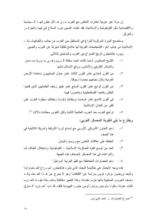 ‫ﺇﻥ ﺩﻭﻻ ﻏﻴﺭ ﻏﺭﺒﻴﺔ ﺍﺨﺘﺎﺭﺕ ﺍﻟﺘﻨﺎﻓﺱ ﻤﻊ ﺍﻟﻐﺭﺏ ﻤـﻥ ﺨـﻼل ﺘﻁﻭﺭﺍﺘﻬـﺎ ﺍﻟـﺴﻴﺎﺴﻴﺔ‬
                                                               ‫ﹰ‬
‫ﻭﺍﻻﻗﺘﺼﺎﺩﻴﺔ ﻤﺜل ﺍﻟﻜﻭﻨﻔﻭﺸﻴﺔ ﻭﺍﻹﺴﻼﻤﻴﺔ، ﻓﻘﺩ ﺃﺨﺫﺕ ﺍﻟﺼﻴﻥ ﺘﻭﺭﺩ ﺍﻟﺴﻼﺡ ﺇﻟﻰ ﻟﻴﺒﻴﺎ ﻭﺍﻟﺠﺯﺍﺌـﺭ‬
                                                                              ‫ﻭﺍﻟﻌﺭﺍﻕ.‬
‫ﻭﺴﺘﺼﺒﺢ ﺍﻟﺒﺅﺭﺓ ﺍﻟﻤﺭﻜﺯﻴﺔ ﻟﻠﻨﺯﺍﻉ ﻓﻲ ﺍﻟﻤﺴﺘﻘﺒل ﺒﻴﻥ ﺍﻟﻐﺭﺏ ﻤﻥ ﺠﺎﻨﺏ ﻭﺍﻟﻜﻭﻨﻔﻭﺸـﻴﺔ –‬
  ‫ﺍﻹﺴﻼﻤﻴﺔ ﻤﻥ ﺠﺎﻨﺏ ﺁﺨﺭ، ﻓﺎﻟﻤﺠﺘﻤﻌﺎﺕ ﺍﻟﻐﺭﺒﻴﺔ ﻟﻬﺎ ﻤﻼﻤﺢ ﺜﻘﺎﻓﻴﺔ ﺘﻤﻴﺯﻫﺎ ﻋﻥ ﺍﻟﻌﺭﺏ ﻭﺍﻟﺼﻴﻥ.‬
                      ‫ﻭﻴﻭﺭﺩ ﻫﺎﻨﺘﻨﺠﺘﻭﻥ ﺘﺎﺭﻴﺦ ﺍﻟﺼﺭﺍﻉ ﺒﻴﻥ ﺍﻟﻐﺭﺏ ﻭﺍﻟﻤﺴﻠﻤﻴﻥ ﻜﺎﻵﺘﻲ:‬
‫ﺍﻜﺘﺴﺢ ﺍﻟﻤﺴﻠﻤﻭﻥ ﺃﺭ ‪‬ﺎ ﻜﺎﻨﺕ ﺘﺤﺕ ﺴﻠﻁﺔ ﺍﻟـﺭﻭﻡ ﻭﻫـﻲ ﺴـﻭﺭﻴﺎ ﻭﻤـﺼﺭ.‬
                                         ‫ﻀ‬                                   ‫١-‬
                           ‫ﻭﺍﻟﺸﻤﺎل ﺍﻹﻓﺭﻴﻘﻲ ﻭﺍﻷﻨﺩﻟﺱ، ﻭﺭﻓﻊ ﺍﻹﺴﻼﻡ ﺸﺄﻨﻬﺎ.‬
‫ﻤﻥ ﺍﻟﻘﺭﻥ ﺍﻟﺤﺎﺩﻱ ﻋﺸﺭ ﻟﻠﻘﺭﻥ ﺍﻟﺜﺎﻟﺙ ﻋﺸﺭ ﺤﺎﻭل ﺍﻟﺼﻠﻴﺒﻴﻭﻥ ﺍﺴﺘﻌﺎﺩﺓ ﺍﻷﺭﺽ‬             ‫٢-‬
                                      ‫ﺍﻟﻌﺭﺒﻴﺔ ﻭﻜﺎﻥ ﻨﺠﺎﺤﻬﻡ ﻤﺤﺩﻭ ‪‬ﺍ ﻭﻤﺅﻗ ﹰﺎ.‬
                                        ‫ﺘ‬       ‫ﺩ‬
‫ﻤﻥ ﺍﻟﻘﺭﻥ ﺍﻟﺭﺍﺒﻊ ﻋﺸﺭ ﻟﻠﻘﺭﻥ ﺍﻟﺴﺎﺒﻊ ﻋﺸﺭ ﻅﻬﺭ ﺯﺤﻑ ﺍﻟﻌﺜﻤﺎﻨﻴﻴﻥ ﺍﻟﺫﻴﻥ ﻓﺘﺤﻭﺍ‬          ‫٣-‬
                                ‫ﺍﻟﺒﻠﻘﺎﻥ ﻭﻓﺘﺤﻭﺍ ﺍﻟﻘﺴﻁﻨﻁﻴﻨﻴﺔ ﻭﺤﺎﺼﺭﻭﺍ ﻓﻴﻴﻨﺎ.‬
‫ﻓﻲ ﺍﻟﻘﺭﻥ ﺍﻟﺘﺎﺴﻊ ﻋﺸﺭ ﻓﺭﻀﺕ ﺒﺭﻴﻁﺎﻨﻴﺎ ﻭﻓﺭﻨﺴﺎ ﻭﺇﻴﻁﺎﻟﻴﺎ ﺴﻴﻁﺭﺓ ﺍﻟﻐﺭﺏ ﻋﻠﻰ‬            ‫٤-‬
                                                ‫ﻜﺜﻴﺭ ﻤﻥ ﺍﻟﺒﻠﺩﺍﻥ ﺍﻹﺴﻼﻤﻴﺔ.‬
     ‫ﺘﺭﺍﺠﻊ ﺍﻟﻐﺭﺏ ﺒﻌﺩ ﺍﻟﺤﺭﺏ ﺍﻟﻌﺎﻟﻤﻴﺔ ﺍﻟﺜﺎﻨﻴﺔ ﻭﻟﻜﻥ ﺍﻟﻨﻔﻭﺱ ﻤﺤﺘﺸﺩﺓ ﺒﺎﻵﻻﻡ )1(.‬    ‫٥-‬

                                             ‫ﻭﻴﻘﺘﺭﺡ ﻤﺎ ﻴﻠﻲ ﻟﺘﻘﻭﻴﺔ ﺍﻟﻤﻌﺴﻜﺭ ﺍﻟﻐﺭﺒﻲ:‬
‫ﺩﻋﻡ ﺍﻟﺘﻌﺎﻭﻥ ﺍﻷﻤﺭﻴﻜﻲ ﺍﻷﻭﺭﺒﻲ ﻤﻊ ﺇﺩﻤﺎﺝ ﺃﻭﺭﺒﺎ ﺍﻟﺸﺭﻗﻴﺔ ﻭﺃﻤﺭﻴﻜﺎ ﺍﻟﻼﺘﻴﻨﻴﺔ ﻓﻲ‬        ‫١-‬
                                                              ‫ﻫﺫﺍ ﺍﻟﺼﻑ.‬
                            ‫ﺍﻟﺤﻔﺎﻅ ﻋﻠﻰ ﻋﻼﻗﺎﺕ ﺍﻟﺘﻌﺎﻭﻥ ﻤﻊ ﺭﻭﺴﻴﺎ ﻭﺍﻟﻴﺎﺒﺎﻥ.‬      ‫٢-‬
‫ﺍﻟﺤﺩ ﻤﻥ ﺘﻭﺴﻊ ﺍﻟﻘﻭﺓ ﺍﻟﻌﺴﻜﺭﻴﺔ ﺍﻹﺴﻼﻤﻴﺔ – ﺍﻟﻜﻭﻨﻔﻭﺸﻴﺔ ﻭﺍﺴﺘﻐﻼل ﺍﻟﺨﻼﻓـﺎﺕ‬            ‫٣-‬
                          ‫ﻭﺍﻟﻨﺯﺍﻋﺎﺕ ﻓﻲ ﻫﺫﺍ ﺍﻟﻤﻌﺴﻜﺭ ﻹﻀﻌﺎﻑ ﻫﺫﻩ ﺍﻟﺠﺒﻬﺔ.‬
                       ‫ﺩﻋﻡ ﺍﻟﺤﻀﺎﺭﺍﺕ ﺍﻟﻤﺘﻌﺎﻁﻔﺔ ﻤﻊ ﺍﻟﻘﻴﻡ ﺍﻟﻐﺭﺒﻴﺔ "ﺇﺴﺭﺍﺌﻴل".‬    ‫٤-‬
‫ﻫﺫﻩ ﺒﻭﺠﻪ ﺍﻹﺠﻤﺎل ﻫﻲ ﺨﻼﺼﺔ ﺍﻟﺒﺤﺙ ﺍﻟﺫﻱ ﻨﺸﺭﻩ ﻫﺎﻨﺘﻨﺠﺘﻭﻥ "ﺼـﺭﺍﻉ ﺍﻟﺤـﻀﺎﺭﺍﺕ"‬
‫ﻭﺃﺘﺒﻌﻪ ﺒﺭﻭﻓﺴﻭﺭ ﺒﺭﻨﺎﺭﺩ ﻟﻭﻴﺱ ﺒﺩﺭﺍﺴﺔ ﻋﻥ "ﺍﻟﺜﻘﺎﻓﺎﺕ" ﻭﻫﻭ ﻻ ﻴﺨﺭﺝ ﻋﻥ ﻫـﺫﺍ ﺍﻟﺨـﻁ، ﻭﻗـﺩ‬
‫ﻭﺼﻑ ﺍﻟﺤﺭﻭﺏ ﺍﻟﺼﻠﻴﺒﻴﺔ ﺒﺄﻨﻬﺎ ﺤﺭﺏ ﻤﻘﺩﺴﺔ، ﻭﻫﺫﺍ ﺍﻟﺘﻌﺒﻴﺭ ﻤﻐﺎﻟﻁﺔ ﻭﺍﻀـﺤﺔ، ﻓﻬـﺫﻩ ﺍﻟﺤـﺭﺏ‬
‫ﻜﺎﻨﺕ ﻋﺩﻭﺍ ﹰﺎ ﺴﺎﻓ ‪‬ﺍ، ﻭﻟﻡ ﻴﻨﺱ ﺒﺭﻨﺎﺭﺩ ﻟﻭﻴﺱ ﺠﺫﻭﺭﻩ ﺍﻟﻴﻬﻭﺩﻴﺔ ﻓﺄﻟﻑ ﻜﺘـﺎﺏ "ﺍﺤـﺫﺭﻭﺍ ﺍﻟـﺸﺭﻕ‬
                                                                ‫ﺭ‬      ‫ﻨ‬

                                                                                       ‫)1(‬
                                                      ‫ﺼﺭﺍﻉ ﺍﻟﺤﻀﺎﺭﺍﺕ. ﺩ. ﺃﺤﻤﺩ ﺸﻠﺒﻲ ﺹ.‬


‫٨١‬
 