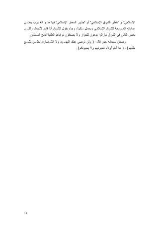 ‫ﺍﻹﺴﻼﻤﻲ" ﺃﻭ "ﺨﻁﺭ ﺍﻟﺸﺭﻕ ﺍﻹﺴﻼﻤﻲ" ﺃﻭ "ﺠﺫﻭﺭ ﺍﻟﺴﻌﺎﺭ ﺍﻹﺴﻼﻤﻲ" ﻓﻬﺎ ﻫـﻭ ﺍﻟﻐـﺭﺏ ﻴﻌﻠـﻥ‬
‫ﻋﺩﺍﻭﺘﻪ ﺍﻟﺼﺭﻴﺤﺔ ﻟﻠﺸﺭﻕ ﺍﻹﺴﻼﻤﻲ ﻭﻴﺤﻤل ﺴﻜﻴ ﹰﺎ، ﻭﺠﺎﺀ ﻴﻘﻭل ﻟﻠﺸﺭﻕ ﺃﻨﺎ ﻗﺎﺩﻡ ﻷﺫﺒﺤﻙ ﻭﻟﻜـﻥ‬
                                       ‫ﻨ‬
     ‫ﺒﻌﺽ ﺍﻟﻨﺎﺱ ﻓﻲ ﺍﻟﺸﺭﻕ ﻤﺎﺯﺍﻟﻭﺍ ﻴﺩﻋﻭﻥ ﻟﻠﺤﻭﺍﺭ ﻭﻻ ﻴﺼﺩﻗﻭﻥ ﻨﻭﺍﻴﺎﻫﻡ ﺍﻟﻌﻠﻨﻴﺔ ﻟﺫﺒﺢ ﺍﻟﻤﺴﻠﻤﻴﻥ.‬
‫ﻭﺼﺩﻕ ﺴﺒﺤﺎﻨﻪ ﺤﻴﻥ ﻗﺎل: ﴿ ﻭﻟﻥ ﺘﺭ ‪‬ﻰ ‪‬ﻨﻙ ﺍﻟﻴ ‪‬ـﻭﺩ ‪‬ﻻ ﺍﻟ ﱠـ ‪‬ﺎ ‪‬ﻯ ﺤ ﱠـﻰ ﺘﺘ ِـﻊ‬
‫ﹶ ﱠﺒ ‪‬‬   ‫‪ ‬ﹶ ‪ ‬ﹶ ‪‬ﻀ ﻋ ‪ ‬ﹾ ‪‬ﻬ ‪ ‬ﻭ ﹶ ﻨ ﺼ ﺭ ‪‬ﺘ‬
                                        ‫ﻤﻠﺘﻬﻡ﴾، ﴿ ‪‬ﺎ ﺃﻨﺘﻡ ُﻭﻻﺀ ﺘﺤ ‪‬ﻭﻨﻬﻡ ‪‬ﻻ ﻴﺤ ‪‬ﻭﻨﻜﻡ﴾.‬
                                          ‫ﻫ َ ﹾ ﹸ ‪ ‬ﺃ ِ ﹸ ِﺒ ﹶ ‪  ‬ﻭ ﹶ ‪ِ ‬ﺒ ﹶ ﹸ ‪‬‬ ‫ِﱠ ﹶ ‪ ‬‬




‫٩١‬
 