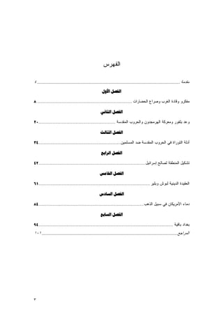 ‫ﺍﻟﻔﻬﺭﺱ‬

‫ﻣﻘﺪﻣﺔ ............................................................................................................................... ٤‬
                                                           ‫ﺍﻟﻔﺼﻞ ﺍﻷﻭﻝ‬

‫ﻤﻔﻜﺭﻭ ﻭﻗﺎﺩﺓ ﺍﻟﻐﺭﺏ ﻭﺼﺭﺍﻉ ﺍﻟﺤﻀﺎﺭﺍﺕ .......................................................................... ٨‬

                                                          ‫ﺍﻟﻔﺼﻞ ﺍﻟﺜﺎﻧﻲ‬

‫ﻭﻋﺩ ﺒﻠﻔﻭﺭ ﻭﻤﻌﺭﻜﺔ ﺍﻟﻬﺭﻤﺠﺩﻭﻥ ﻭﺍﻟﺤﺭﻭﺏ ﺍﻟﻤﻘﺩﺴﺔ ............................................................٠٢‬

                                                         ‫ﺍﻟﻔﺼﻞ ﺍﻟﺜﺎﻟﺚ‬

‫ﺃﺩﻟﺔ ﺍﻟﺘﻭﺭﺍﺓ ﻓﻲ ﺍﻟﺤﺭﻭﺏ ﺍﻟﻤﻘﺩﺴﺔ ﻀﺩ ﺍﻟﻤﺴﻠﻤﻴﻥ ................................................................٤٣‬

                                                          ‫ﺍﻟﻔﺼﻞ ﺍﻟﺮﺍﺑﻊ‬

‫ﺘﺸﻜﻴل ﺍﻟﻤﻨﻁﻘﺔ ﻟﺼﺎﻟﺢ ﺇﺴﺭﺍﺌﻴل ...................................................................................٢٤‬

                                                         ‫ﺍﻟﻔﺼﻞ ﺍﳋﺎﻣﺲ‬

‫ﺍﻟﻌﻘﻴﺩﺓ ﺍﻟﺩﻴﻨﻴﺔ ﻟﺒﻭﺵ ﻭﺒﻠﻴﺭ .......................................................................................١٦‬

                                                        ‫ﺍﻟﻔﺼﻞ ﺍﻟﺴﺎﺩﺱ‬

‫ﺩﻤﺎﺀ ﺍﻷﻤﺭﻴﻜﺎﻥ ﻓﻲ ﺴﺒﻴل ﺍﻟﺫﻫﺏ ..................................................................................٤٨‬

                                                         ‫ﺍﻟﻔﺼﻞ ﺍﻟﺴﺎﺑﻊ‬

‫ﺒﻐﺩﺍﺩ ﺒﺎﻗﻴﺔ .........................................................................................................٤٩‬
‫اﻟﻤﺮاﺟﻊ......................................................................................................................... ١٠١‬




‫٣‬
 