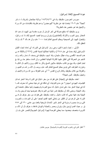 ‫ﻋﻭﺩﺓ ﺍﻟﻤﺴﻴﺢ ﻹﻨﻘﺎﺫ ﺇﺴﺭﺍﺌﻴل:‬
‫ﺴﻴﺭﻭﺱ ﺍﻨﺠﺭﺴﻭﻥ ﺴﻜﻭﻓﻴﻠﺩ ﻭﻟﺩ ﻓﻲ ٩١/٨/٣٤٨١ ﺒﻭﻻﻴﺔ ﻤﻴﺘﺸﺠﺎﻥ ﺒﺄﻤﺭﻴﻜـﺎ، ﻨـﺸﺭ‬
‫"ﺇﻨﺠﻴﻼ" ﻋﺎﻡ ٩٠٩١ ﻴﺘﺤﺩﺙ ﻓﻴﻪ ﻋﻥ ﻨﻅﺭﻴﺔ "ﺍﻟﻬﺭﻤﺠﺩﻭﻥ" ﻭﺩﻋﻡ ﻨﻅﺭﻴﺘﻪ ﺒﺎﻗﺘﺒﺎﺴﺎﺕ ﻤﻥ ﺍﻟﺘـﻭﺭﺍﺓ‬
                                                      ‫ﻭﺍﻹﻨﺠﻴل ﻓﻤﺎ ﻫﻭ ﻤﻠﺨﺹ ﻫﺫﻩ ﺍﻟﻨﻅﺭﻴﺔ؟‬
‫ﻴﺭﻯ ﺴﻜﻭﻓﻴﻠﺩ ﺃﻨﻪ ﺴﺘﻘﻊ ﻤﻌﺭﻜﺔ ﻓﻲ ﺁﺨﺭ ﺍﻟﺯﻤﺎﻥ ﺃﻭ ﺤﺭﺏ ﻤﻘﺩﺴﺔ ﺒﻴﻥ ﺍﻟﻴﻬﻭﺩ ﺸـﻌﺏ ﺍﷲ‬
‫ﺍﻟﻤﺨﺘﺎﺭ ﻭﺒﻴﻥ ﺍﻟﻌﺭﺏ ﻭﺍﻷﺘﺭﺍﻙ )ﺍﻟﻌﺜﻤﺎﻨﻴﻭﻥ( ﻭﺇﻴﺭﺍﻥ ﻭﺭﻭﺴﻴﺎ ﻓﻴﻌﻭﺩ ﺍﻟﻤﺴﻴﺢ ﻹﻨﻘـﺎﺫ ﺇﺴـﺭﺍﺌﻴل،‬
‫ﻭﻟﻴﺘﺤﻭل ﺍﻟﻴﻬﻭﺩ ﺇﻟﻰ ﺍﻟﻤﺴﻴﺤﻴﺔ ﻭﻴﺤﻜﻡ ﺍﻟﻤﺴﻴﺢ ﺍﻟﻌﺎﻟﻡ ﻟﻤﺩﺓ ٠٠٠١ ﻋﺎﻡ، ﻭﺃﻥ ﻫﻨـﺎﻙ ٣ ﺇﺸـﺎﺭﺍﺕ‬
                                                                                  ‫ﻟﺘﺤﻘﻕ ﺫﻟﻙ.‬
‫ﺍﻷﻭﻟﻰ – ﺇﺤﻴﺎﺀ ﺸﺠﺭﺓ ﺍﻟﺘﻴﻥ، ﻭﻫﻲ ﺭﻤﺯ ﻹﺴﺭﺍﺌﻴل ﻓﻲ ﺍﻟﺘﻭﺭﺍﺓ، ﺃﻱ ﺇﻋﺎﺩﺓ ﺇﺤﻴﺎﺀ ﺍﻟﻜﻴﺎﻥ‬
‫ﺍﻹﺴﺭﺍﺌﻴﻠﻲ )ﻭﻗﺩ ﺤﺩﺙ ﻓﻲ ﻋﺎﻡ ٨٤٩١(، ﻭﺍﻟﺜﺎﻨﻴﺔ ﺍﺤﺘﻼﻟﻬﺎ ﻟﻤﺩﻴﻨﺔ ﺍﻟﻘﺩﺱ )٧٦٩١( ﻭﺍﻟﺜﺎﻟﺜﺔ ﻫـﻲ‬
‫ﻫﺩﻡ ﺍﻟﻤﺴﺠﺩ ﺍﻷﻗﺼﻰ ﻭﺒﻨﺎﺀ ﻫﻴﻜل ﺴﻠﻴﻤﺎﻥ، ﻭﻗﺩ ﺃﺴﻬﺏ ﺴﻜﻭﻓﻴﻠﺩ ﻓﻲ ﻭﺼﻑ ﺍﻟـﺩﻤﺎﺭ ﻭﺍﻟﺨـﺭﺍﺏ‬
‫ﺍﻟﻨﺎﺠﻡ ﻋﻥ ﺍﻟﻤﻌﺭﻜﺔ ﺍﻟﺘﻲ ﺃﻁﻠﻕ ﻋﻠﻴﻬﺎ ﺍﻟﻜﺎﺭﺜﺔ ﺍﻟﻨﻬﺎﺌﻴﺔ ﺍﻟﻌﻅﻤﻰ، ﻭﺃﻥ ﺍﻟﺩﻤﺎﺀ ﺴﺘﻌﻠﻭ ﺤﺘـﻰ ﺘﺒﻠـﻎ‬
‫ﻟﺠﺎﻡ ﺍﻟﺨﻴل، ﻭﻗﺩ ﺒﻴﻊ ﻤﻥ ﻜﺘﺎﺏ ﺴﻜﻭﻓﻴﻠﺩ ﻤﻼﻴﻴﻥ ﺍﻟﻨﺴﺦ ﻭﺘﺄﺜﺭ ﺒﻪ ﺍﻟﻜﺜﻴـﺭﻭﻥ ﻭﺍﻷﺠﻴـﺎل ﺍﻟﺘﺎﻟﻴـﺔ‬
‫ﻭﺘﻌﺯﺯﺕ ﺍﻟﻁﻭﺍﺌﻑ ﺍﻟﺘﻲ ﺘﺅﻤﻥ ﺒﺤﻜﻡ ﺍﻟﻤﺴﻴﺢ ﻟﻠﻌﺎﻟﻡ ﺃﻟﻑ ﻋﺎﻡ، ﻭﻭﺼـل ﺍﻷﻤـﺭ ﻟﻌـﺩﻡ ﺍﻟﺘﻤﻴﻴـﺯ‬
‫ﺃﻱ ﻋﺩﻡ ﺍﻟﺘﻔﺭﻗﺔ ﺒـﻴﻥ ﺍﻟﺘـﻭﺭﺍﺓ ﻭﺍﻹﻨﺠﻴـل‬    ‫)1(‬
                                               ‫ﻭﺍﻟﺘﻔﺭﻗﺔ ﺒﻴﻥ ﻜﻼﻡ ﺴﻜﻭﻓﻴﻠﺩ ﻭﻜﻼﻡ ﺍﻟﺭﻭﺡ ﺍﻟﻘﺩﺱ‬
                                                               ‫ﻭﺇﻨﺠﻴل ﺴﻜﻭﻓﻴﻠﺩ. ﺃﻟﻴﺱ ﺇﻨﺠﻴ ﹰ؟‬
                                                                ‫ﻼ‬
‫ﺍﻋﺘﻤﺩ ﺴﻜﻭﻓﻴﻠﺩ ﻓﻲ )ﺇﻨﺠﻴﻠﻪ( ﻋﻠﻰ ﻓﻘﺭﺍﺕ ﻤﻥ ﺴﻔﺭ ﺩﺍﻨﻴﺎل ﻓﻲ ﺍﻟﺘﻭﺭﺍﺓ ﻭﻫﺫﺍ ﺍﻟﺴﻔﺭ ﺘﺴﺎﺀل‬
‫ﺍﻟﻔﻴﻠﺴﻭﻑ ﺍﻟﻴﻬﻭﺩﻱ "ﺴﺒﻴﻨﻭﺯﺍ" ﻋﻥ ﻤﺩﻯ ﻗﺎﻨﻭﻨﻴﺘﻪ، ﺃﻱ ﺸﻜﻙ ﻓﻲ ﺸﺭﻋﻴﺘﻪ ﺒﻤﻌﻨﻰ ﺃﻨﻪ ﻤﺤﺭﻑ ﻜﻤـﺎ‬
‫ﺃﻨﻪ ﻓﻲ ﻨﻬﺎﻴﺔ ﺍﻟﺴﻔﺭ ﺠﺎﺀ ﻋﻠﻰ ﻟﺴﺎﻥ ﺩﺍﻨﻴﺎل ﺃﻨﻪ ﺴﻤﻊ ﺍﻟﻨﺒﻭﺀﺓ ﻭﻟﻡ ﻴﻔﻬﻤﻬﺎ ﻭﺃﻨﻬﺎ ﺴﺘﻅل ﻏﺎﻤﻀﺔ ﺇﻟﻰ‬
‫ﻭﻗﺕ ﺍﻟﻨﻬﺎﻴﺔ، ﻭﻤﻌﻨﻰ ﺫﻟﻙ ﺃﻥ ﺴﻜﻭﻓﻴﻠﺩ ﻓﺴﺭ ﺸﻴ ًﺎ ﻤﻥ ﺍﻟﻨﺒﻭﺀﺓ ﻭﻓﻙ ﻏﻤﻭﻀﻬﺎ ﺒﻴﻨﻤﺎ ﻟﻡ ﻴﺤﻥ ﻭﻗـﺕ‬
                                         ‫ﺌ‬
‫ﺍﻟﻨﻬﺎﻴﺔ ﺒﻌﺩ، ﻓﻬﺫﺍ ﻴﻌﻨﻲ ﺃﻨﻪ ﻜﺫﺏ ﺩﺍﻨﻴﺎل. ﻭﺍﻋﺘﻤﺩ ﺴﻜﻭﻓﻴﻠﺩ ﻋﻠﻰ ﻓﻘﺭﺍﺕ ﻤﻥ ﺴﻔﺭ ﺤﺯﻗﻴـﺎل ﻓـﻲ‬
‫ﺍﻟﺘﻭﺭﺍﺓ ﻋﻠﻰ ﺍﻟﺭﻏﻡ ﻤﻥ ﺃﻥ ﺍﻟﻜﺜﻴﺭ ﻤﻥ ﺒﺎﺤﺜﻲ ﺍﻟﻌﻬﺩ ﺍﻟﻘﺩﻴﻡ ﺃﺠﻤﻌﻭﺍ ﻋﻠﻰ ﺃﻥ ﺍﻟﻨﺒﻭﺀﺍﺕ ﺒـﺎﻟﺤﺭﻭﺏ‬
‫ﺍﻟﺘﻲ ﻭﺭﺩﺕ ﺒﺼﻭﺭﺓ ﺭﻤﺯﻴﺔ ﻓﻲ ﺍﻟﺴﻔﺭ ﺘﺸﻴﺭ ﻷﺤﺩﺍﺙ ﺘﺎﺭﻴﺨﻴﺔ ﻭﻗﻌﺕ ﺒﻴﻥ ﻋﺎﻤﻲ ٠٢٧ ﺇﻟﻰ ٥٨٥‬
‫ﻕ. ﻡ. ﺤﻴﺙ ﺍﻟﺼﺭﺍﻉ ﺒﻴﻥ ﺒﺎﺒل ﻭﺇﻴﺭﺍﻥ ﻭﻤﺼﺭ ﻭﺍﻟﺤﺒﺸﺔ ﻭﺍﻟﻴﻭﻨﺎﻥ ﻓﺎﻋﺘﻘـﺩ ﺤﺯﻗﻴـﺎل ﺃﻥ ﺍﻷﻤـﻡ‬
‫ﺍﻟﺸﺭﻴﺭﺓ ﺴﺘﻌﺼﻑ ﺒﺒﻌﻀﻬﺎ، ﻤﻤﺎ ﻴﻌﻁﻲ ﺍﻟﻔﺭﺼﺔ ﻟﻴﻬﻭﺫﺍ )ﺇﺴﺭﺍﺌﻴل ﺍﻟﺠﻨﻭﺒﻴﺔ( ﻟﻠﻨﺼﺭ ﻋﻠﻰ ﺒﺎﺒـل.‬




                                                                                               ‫)1(‬
                              ‫ﺍﻟﻔﻜﺭ ﺍﻟﺘﻭﺭﺍﺘﻲ ﻭﺍﻟﺤﺭﺏ ﺍﻟﻨﻭﻭﻴﺔ )ﺍﻟﻨﺒﻭﺀﺓ ﻭﺍﻟﺴﻴﺎﺴﻴﺔ(. ﺠﺭﻴﺱ ﻫﺎﻟﺴل.‬


‫٢٢‬
 