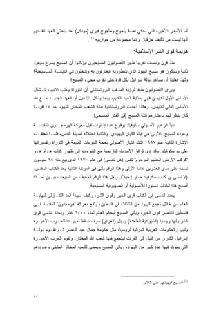 ‫ﺃﻤﺎ ﺍﻷﺴﻔﺎﺭ ﺍﻷﺨﻴﺭﺓ ﺍﻟﺘﻲ ﺘﺤﻜﻲ ﻗﺼﺔ ﻴﺄﺠﻭﺝ ﻭﻤﺄﺠﻭﺝ ﻓﻴﺭﻯ )ﻤﻭﻨﻜل( ﺃﺤﺩ ﺒﺎﺤﺜﻲ ﺍﻟﻌﻬﺩ ﺍﻟﻘـﺩﻴﻡ‬
                              ‫ﺃﻨﻬﺎ ﻟﻴﺴﺕ ﻤﻥ ﺘﺄﻟﻴﻑ ﺤﺯﻗﻴﺎل ﻭﺇﻨﻤﺎ ﻤﺠﻤﻭﻋﺔ ﻤﻥ ﺤﻭﺍﺭﻴﻴﻪ )1(.‬

                                                       ‫ﻫﺯﻴﻤﺔ ﻗﻭﻯ ﺍﻟﺸﺭ ﺍﻹﺴﻼﻤﻴﺔ:‬
‫ﻤﻨﺫ ﻗﺭﻥ ﻭﻨﺼﻑ ﺘﻘﺭﻴ ‪‬ﺎ ﻅﻬﺭ ﺍﻷﺼﻭﻟﻴﻭﻥ ﺍﻟﻤﺴﻴﺤﻴﻭﻥ ﻟﻴﺅﻜﺩﻭﺍ ﺃﻥ ﺍﻟﻤﺴﻴﺢ ﻴﺴﻭﻉ ﺴﻴﻌﻭﺩ‬
                                                     ‫ﺒ‬
‫ﺜﺎﻨﻴﺔ ﻭﺴﻴﻜﻭﻥ ﻫﻭ ﻤﺴﻴﺢ ﺍﻟﻴﻬﻭﺩ ﺍﻟﺫﻱ ﻴﻨﺘﻅﺭﻭﻨﻪ ﻓﻴﻌﺘﺭﻓﻭﻥ ﺒﻪ ﻭﻴﺩﺨﻠﻭﻥ ﻓﻲ ﺍﻟﺩﻴﺎﻨـﺔ ﺍﻟﻤـﺴﻴﺤﻴﺔ!‬
                    ‫ﻭﻟﻬﺫﺍ ﻓﻌﻠﻴﻨﺎ ﺃﻥ ﻨﺴﺎﻋﺩ ﺩﻭﻟﺔ ﺇﺴﺭﺍﺌﻴل ﺒﻜل ﻗﻭﺓ ﺤﺘﻰ ﻨﻘﺭﺏ ﻤﺠﻲﺀ ﺍﻟﻤﺴﻴﺢ!‬
‫ﻭﻴﺭﻯ ﺍﻷﺼﻭﻟﻴﻭﻥ ﻁﺒ ﹰﺎ ﻟﺭﺅﻴﺔ ﺍﻟﻤﺫﻫﺏ ﺍﻟﺒﺭﻭﺘﺴﺘﺎﻨﺘﻲ ﺃﻥ ﺍﻟﺘﻭﺭﺍﺓ ﻭﻜﺘﺏ ﺍﻷﻨﺒﻴﺎﺀ ﺘـﺸﻜل‬
                                                         ‫ﻘ‬
‫ﺍﻷﺴﺎﺱ ﺍﻷﻭل ﻟﻺﻴﻤﺎﻥ ﻓﻬﻲ ﺒﻤﺜﺎﺒﺔ ﺍﻟﻌﻬﺩ ﺍﻟﻘﺩﻴﻡ، ﺒﻴﻨﻤﺎ ﻴﺸﻜل ﺍﻹﻨﺠﻴل ﺃﻭ ﺍﻟﻌﻬﺩ ﺍﻟﺠﺩﻴـﺩ ﻤـﻊ ﺍﷲ‬
‫ﺍﻷﺴﺎﺱ ﺍﻟﺘﺎﻟﻲ ﻟﻺﻴﻤﺎﻥ، ﻭﻫﻜﺫﺍ ﺃﻋﺎﺩﺕ ﺍﻟﺒﺭﻭﺘﺴﺘﺎﻨﺘﻴﺔ ﻫﺎﻟﺔ ﺍﻟﺸﻌﺏ ﺍﻟﻤﺨﺘﺎﺭ ﻟﻠﻴﻬﻭﺩ ﺒﻌﺩ ٥١ ﻗﺭ ﹰـﺎ‬
  ‫ﻨ‬
                                ‫ﻜﺎﻥ ﻴﻨﻅﺭ ﻟﻬﻡ ﺒﺎﻋﺘﺒﺎﺭﻫﻡ ﻗﺘﻠﺔ ﺍﻟﻤﺴﻴﺢ )ﻓﻲ ﺍﻟﻔﻜﺭ ﺍﻟﻤﺴﻴﺤﻲ(.‬
‫ﺘﻨﺒﺄ ﺍﻟﺯﻋﻴﻡ ﺍﻷﺼﻭﻟﻲ ﺴﻜﻭﻓﻴﻠﺩ ﺒﻭﻗﻭﻉ ﻋﺩﺓ ﺇﺸﺎﺭﺍﺕ ﻗﺒل ﻤﻌﺭﻜﺔ ﺍﻟﻬﺭﻤﺠـﺩﻭﻥ ﺍﻟﻤﻘﺩﺴـﺔ‬
‫ﻭﻋﻭﺩﺓ ﺍﻟﻤﺴﻴﺢ. ﺍﻷﻭﻟﻰ ﻫﻲ ﻗﻴﺎﻡ ﺍﻟﻜﻴﺎﻥ ﺍﻟﻴﻬﻭﺩﻱ، ﻭﺍﻟﺜﺎﻨﻴﺔ ﺍﺤﺘﻼﻟﻪ ﻟﻤﺩﻴﻨﺔ ﺍﻟﻘﺩﺱ، ﻓﻠﻤـﺎ ﺘﺤﻘﻘـﺕ‬
‫ﺍﻹﺸﺎﺭﺓ ﺍﻟﺜﺎﻨﻴﺔ ﻋﺎﻡ ٧٦٩١ ﺍﺸﺘﺩ ﺍﻟﺘﻴﺎﺭ ﺍﻷﺼﻭﻟﻲ ﺒﺤﺠﺔ ﺍﻟﻨﺒﻭﺀﺍﺕ ﺍﻟﻘﺩﻴﻤﺔ ﻓﻲ ﺍﻟﺘﻭﺭﺍﺓ ﻭﺘﻔﺴﻴﺭﺍﺘﻬﺎ‬
‫ﻋﻠﻰ ﻴﺩ ﺴﻜﻭﻓﻴﻠﺩ. ﻭﻗﺩ ﺃﺩﻯ ﺘﻭﺍﻓﻕ ﺍﻷﺤﺩﺍﺙ ﺍﻟﺘﺎﺭﻴﺨﻴﺔ ﻤﻊ ﺍﻟﻨﺒﻭﺀﺍﺕ ﺇﻟﻰ ﻅﻬﻭﺭ ﻜﺘﺎﺏ ﻫـﺎﻡ ﻫـﻭ‬
‫"ﻜﻭﻜﺏ ﺍﻷﺭﺽ ﺍﻟﻌﻅﻴﻡ ﺍﻟﻤﺭﺤﻭﻡ" ﻟﻠﻘﺱ )ﻫل ﻟﻨﺩﺴﻲ( ﻓﻲ ﻋﺎﻡ ٠٧٩١ ﺍﻟﺫﻱ ﺒﻴﻊ ﻤﻨﻪ ٨١ ﻤﻠﻴـﻭﻥ‬
‫ﻨﺴﺨﺔ ﻋﻠﻰ ﻤﺩﻯ ﺍﻟﻌﺸﺭﻴﻥ ﻋﺎ ‪‬ﺎ ﺍﻷﻭﻟﻰ ﻭﻫﺫﺍ ﺍﻟﺭﻗﻡ ﻴﺄﺘﻲ ﻓﻲ ﺍﻟﻤﺭﺘﺒﺔ ﺍﻟﺜﺎﻨﻴﺔ ﺒﻌﺩ ﺍﻟﻜﺘﺎﺏ ﺍﻟﻤﻘﺩﺱ.‬
                                                             ‫ﻤ‬
‫)ﻻ ﻨﻨﺴﻰ ﺃﻥ ﻜﺘﺎﺏ ﺴﻜﻭﻓﻴﻠﺩ ﺼﺎﺭ ﺇﻨﺠﻴﻼ(. ﻭﻟﻌل ﻫﺫﺍ ﺍﻟﺭﻗﻡ ﺍﻟﻤﺨﻴﻑ ﻤﻥ ﺍﻟﻤﺒﻴﻌﺎﺕ ﻴﺒـﻴﻥ ﻟﻤـﺎﺫﺍ‬
                                                 ‫ﹰ‬
                              ‫ﺃﺼﺒﺢ ﻫﺫﺍ ﺍﻟﻜﺘﺎﺏ ﺩﺴﺘﻭ ‪‬ﺍ ﻟﻸﺼﻭﻟﻴﺔ ﺃﻭ ﺍﻟﺼﻬﻴﻭﻨﻴﺔ ﺍﻟﻤﺴﻴﺤﻴﺔ.‬
                                                              ‫ﺭ‬
‫ﻴﺤﺩﺩ ﻟﻨﺩﺴﻲ ﻓﻲ ﺍﻟﻜﺘﺎﺏ ﻗﻭﻯ ﺍﻟﺨﻴﺭ ﻭﻗﻭﻯ ﺍﻟﺸﺭ، ﻭﻜﻴﻑ ﺴﻴﺒﺩﺃ ﺍﻟﻌﺩ ﺍﻟﺘﻨـﺎﺯﻟﻲ ﻟﻨﻬﺎﻴـﺔ‬
‫ﺍﻟﻌﺎﻟﻡ ﻤﻥ ﺨﻼل ﺘﺠﻤﻊ ﺍﻟﻴﻬﻭﺩ ﻤﻥ ﺍﻟﺸﺘﺎﺕ ﻓﻲ ﻓﻠﺴﻁﻴﻥ، ﻭﺘﻘﻊ ﻤﻌﺭﻜﺔ "ﻫﺭﻤﺠﺩﻭﻥ" ﺍﻟﻤﻘﺩﺴﺔ ﻓـﻲ‬
‫ﻓﻠﺴﻁﻴﻥ ﻟﺘﻨﺘﺼﺭ ﻗﻭﻯ ﺍﻟﺨﻴﺭ، ﻭﻴﺄﺘﻲ ﺍﻟﻤﺴﻴﺢ ﻟﻴﺤﻜﻡ ﺍﻟﻌﺎﻟﻡ ﻟﻤﺩﺓ ٠٠٠١ ﻋﺎﻡ. ﻭﻴﺤﺩﺩ ﻟﻨﺩﺴﻲ ﻗﻭﻯ‬
‫ﺍﻟﺸﺭ ﺒﺄﻨﻬﺎ ﺭﻭﺴﻴﺎ )ﺍﻟﺸﻴﻭﻋﻴﺔ ﺍﻟﻤﻠﺤﺩﺓ( ﻭﺒﺎﺒل )ﺍﻟﻌﺭﺍﻕ( ﺴﻭﻑ ﺘﺴﻘﻁ ﺘﻤﻬﻴـ ‪‬ﺍ ﻟﻠﺤـﺭﺏ ﺍﻷﺨﻴـﺭﺓ‬
                ‫ﺩ‬
‫ﻭﻟﻴﺒﻴﺎ ﻭﺍﻟﺤﻜﻭﻤﺎﺕ ﺍﻟﻌﺭﺒﻴﺔ ﺍﻟﻤﻭﺍﻟﻴﺔ ﻟﺭﻭﺴﻴﺎ، ﻤﺜل ﺤﻜﻭﻤﺔ ﺠﻤﺎل ﻋﺒﺩ ﺍﻟﻨﺎﺼﺭ ﺜـﻡ ﺘﻘـﻭﻡ ﺩﻭﻟـﺔ‬
‫ﺇﺴﺭﺍﺌﻴل ﺍﻟﻜﺒﺭﻯ ﻤﻥ ﺍﻟﻨﻴل ﺇﻟﻰ ﺍﻟﻔﺭﺍﺕ ﻟﻴﺘﺠﻤﻊ ﻓﻴﻬﺎ ﺸﻌﺏ ﺍﷲ ﺍﻟﻤﺨﺘﺎﺭ، ﻭﺘﻘﻭﻡ ﺍﻟﺤﺭﺏ ﺍﻷﺨﻴـﺭﺓ‬
‫ﺍﻟﺘﻲ ﻴﻤﻭﺕ ﻓﻴﻬﺎ ﻋﺩﺩ ﻜﺒﻴﺭ ﻤﻥ ﺍﻟﻴﻬﻭﺩ، ﻭﻴﺄﺘﻲ ﺍﻟﻤﺴﻴﺢ ﻭﻴﻌﻁﻲ ﻟﺸﻌﺒﻪ ﺍﻟﻤﺨﺘﺎﺭ ﺍﻟﻤﺘﺒﻘﻲ ﻭﻋـﺩﺩﻫﻡ‬




                                                                                         ‫)1(‬
                                                             ‫ﺍﻟﻤﺴﻴﺢ ﺍﻟﻴﻬﻭﺩﻱ. ﻤﻨﻰ ﻜﺎﻅﻡ.‬


‫٣٢‬
 