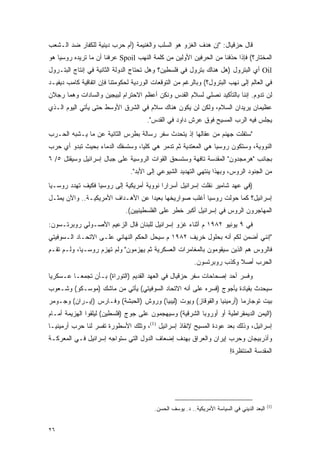 ‫ﻗﺎل ﺤﺯﻗﻴﺎل: "ﺇﻥ ﻫﺩﻑ ﺍﻟﻐﺯﻭ ﻫﻭ ﺍﻟﺴﻠﺏ ﻭﺍﻟﻐﻨﻴﻤﺔ )ﺃﻡ ﺤﺭﺏ ﺩﻴﻨﻴﺔ ﻟﻠﻜﻔﺎﺭ ﻀﺩ ﺍﻟـﺸﻌﺏ‬
‫ﺍﻟﻤﺨﺘﺎﺭ؟( ﻓﺈﺫﺍ ﺤﺫﻓﻨﺎ ﻤﻥ ﺍﻟﺤﺭﻓﻴﻥ ﺍﻷﻭﻟﻴﻥ ﻤﻥ ﻜﻠﻤﺔ ﺍﻟﻨﻬﺏ ‪ Spoil‬ﻋﺭﻓﻨﺎ ﺃﻥ ﻤﺎ ﺘﺭﻴﺩﻩ ﺭﻭﺴﻴﺎ ﻫﻭ‬
‫‪ Oil‬ﺃﻱ ﺍﻟﺒﺘﺭﻭل )ﻫل ﻫﻨﺎﻙ ﺒﺘﺭﻭل ﻓﻲ ﻓﻠﺴﻁﻴﻥ؟ ﻭﻫل ﺘﺤﺘﺎﺝ ﺍﻟﺩﻭﻟﺔ ﺍﻟﺜﺎﻨﻴﺔ ﻓﻲ ﺇﻨﺘﺎﺝ ﺍﻟﺒﺘـﺭﻭل‬
‫ﻓﻲ ﺍﻟﻌﺎﻟﻡ ﺇﻟﻰ ﻨﻬﺏ ﺍﻟﺒﺘﺭﻭل؟( ﻭﺒﺎﻟﺭﻏﻡ ﻤﻥ ﺍﻟﺘﻭﻗﻌﺎﺕ ﺍﻟﻭﺭﺩﻴﺔ ﻟﺤﻜﻭﻤﺘﻨﺎ ﻓﺈﻥ ﺍﺘﻔﺎﻗﻴﺔ ﻜﺎﻤﺏ ﺩﻴﻔﻴـﺩ‬
‫ﻟﻥ ﺘﺩﻭﻡ. ﺇﻨﻨﺎ ﺒﺎﻟﺘﺄﻜﻴﺩ ﻨﺼﻠﻲ ﻟﺴﻼﻡ ﺍﻟﻘﺩﺱ ﻭﻨﻜﻥ ﺃﻋﻅﻡ ﺍﻻﺤﺘﺭﺍﻡ ﻟﺒﻴﺠﻴﻥ ﻭﺍﻟﺴﺎﺩﺍﺕ ﻭﻫﻤﺎ ﺭﺠﻼﻥ‬
‫ﻋﻅﻴﻤﺎﻥ ﻴﺭﻴﺩﺍﻥ ﺍﻟﺴﻼﻡ، ﻭﻟﻜﻥ ﻟﻥ ﻴﻜﻭﻥ ﻫﻨﺎﻙ ﺴﻼﻡ ﻓﻲ ﺍﻟﺸﺭﻕ ﺍﻷﻭﺴﻁ ﺤﺘﻰ ﻴﺄﺘﻲ ﺍﻟﻴﻭﻡ ﺍﻟـﺫﻱ‬
                                      ‫ﻴﺠﻠﺱ ﻓﻴﻪ ﺍﻟﺭﺏ ﺍﻟﻤﺴﻴﺢ ﻓﻭﻕ ﻋﺭﺵ ﺩﺍﻭﺩ ﻓﻲ ﺍﻟﻘﺩﺱ".‬
‫"ﺴﺘﻔﻠﺕ ﺠﻬﻨﻡ ﻤﻥ ﻋﻘﺎﻟﻬﺎ ﺇﺫ ﻴﺘﺤﺩﺙ ﺴﻔﺭ ﺭﺴﺎﻟﺔ ﺒﻁﺭﺱ ﺍﻟﺜﺎﻨﻴﺔ ﻋﻥ ﻤﺎ ﻴـﺸﺒﻪ ﺍﻟﺤـﺭﺏ‬
‫ﺍﻟﻨﻭﻭﻴﺔ، ﻭﺴﺘﻜﻭﻥ ﺭﻭﺴﻴﺎ ﻫﻲ ﺍﻟﻤﻌﺘﺩﻴﺔ ﺜﻡ ﺘﺩﻤﺭ ﻫﻲ ﻜﻠ ‪‬ﺎ، ﻭﺴﺘﺴﻔﻙ ﺍﻟﺩﻤﺎﺀ ﺒﺤﻴﺙ ﺘﺒﺩﻭ ﺃﻱ ﺤﺭﺏ‬
                                 ‫ﻴ‬
‫ﺒﺠﺎﻨﺏ "ﻫﺭﻤﺠﺩﻭﻥ" ﺍﻟﻤﻘﺩﺴﺔ ﺘﺎﻓﻬﺔ ﻭﺴﺘﺴﺤﻕ ﺍﻟﻘﻭﺍﺕ ﺍﻟﺭﻭﺴﻴﺔ ﻋﻠﻰ ﺠﺒﺎل ﺇﺴﺭﺍﺌﻴل ﻭﺴﻴﻘﺘل ٥/ ٦‬
                                ‫ﻤﻥ ﺍﻟﺠﻨﻭﺩ ﺍﻟﺭﻭﺱ، ﻭﺒﻬﺫﺍ ﻴﻨﺘﻬﻲ ﺍﻟﺘﻬﺩﻴﺩ ﺍﻟﺸﻴﻭﻋﻲ ﺇﻟﻰ ﺍﻷﺒﺩ".‬
‫)ﻓﻲ ﻋﻬﺩ ﺸﺎﻤﻴﺭ ﻨﻘﻠﺕ ﺇﺴﺭﺍﺌﻴل ﺃﺴﺭﺍ ‪‬ﺍ ﻨﻭﻭﻴﺔ ﺃﻤﺭﻴﻜﻴﺔ ﺇﻟﻰ ﺭﻭﺴﻴﺎ ﻓﻜﻴﻑ ﺘﻬﺩﺩ ﺭﻭﺴـﻴﺎ‬
                                          ‫ﺭ‬
‫ﺇﺴﺭﺍﺌﻴل؟ ﻜﻤﺎ ﺤﻭﻟﺕ ﺭﻭﺴﻴﺎ ﺃﻏﻠﺏ ﺼﻭﺍﺭﻴﺨﻬﺎ ﺒﻌﻴ ‪‬ﺍ ﻋﻥ ﺍﻷﻫـﺩﺍﻑ ﺍﻷﻤﺭﻴﻜﻴـﺔ.. ﻭﺍﻵﻥ ﻴﻤﺜـل‬
                                   ‫ﺩ‬
                              ‫ﺍﻟﻤﻬﺎﺠﺭﻭﻥ ﺍﻟﺭﻭﺱ ﻓﻲ ﺇﺴﺭﺍﺌﻴل ﺃﻜﺒﺭ ﺨﻁﺭ ﻋﻠﻰ ﺍﻟﻔﻠﺴﻁﻴﻨﻴﻴﻥ(.‬
‫ﻓﻲ ٩ ﻴﻭﻨﻴﻭ ٢٨٩١ ﻡ ﺃﺜﻨﺎﺀ ﻏﺯﻭ ﺇﺴﺭﺍﺌﻴل ﻟﻠﺒﻨﺎﻥ ﻗﺎل ﺍﻟﺯﻋﻴﻡ ﺍﻷﺼـﻭﻟﻲ ﺭﻭﺒﺭﺘـﺴﻭﻥ:‬
‫"ﺇﻨﻨﻲ ﺃﻀﻤﻥ ﻟﻜﻡ ﺃﻨﻪ ﺒﺤﻠﻭل ﺨﺭﻴﻑ ٢٨٩١ ﻡ ﺴﻴﺤل ﺍﻟﺤﻜﻡ ﺍﻟﻨﻬﺎﺌﻲ ﻋﻠـﻰ ﺍﻻﺘﺤـﺎﺩ ﺍﻟـﺴﻭﻓﻴﺘﻲ‬
‫ﻓﺎﻟﺭﻭﺱ ﻫﻡ ﺍﻟﺫﻴﻥ ﺴﻴﻘﻭﻤﻭﻥ ﺒﺎﻟﻤﻐﺎﻤﺭﺍﺕ ﺍﻟﻌﺴﻜﺭﻴﺔ ﺜﻡ ﻴﻬﺯﻤﻭﻥ" ﻭﻟﻡ ﺘﻬﺯﻡ ﺭﻭﺴـﻴﺎ، ﻭﻟـﻡ ﺘﻘـﻡ‬
                                                          ‫ﺍﻟﺤﺭﺏ ﺃﺼﻼ ﻭﻜﺫﺏ ﺭﻭﺒﺭﺘﺴﻭﻥ.‬
                                                                         ‫ﹰ‬
‫ﻭﻓﺴﺭ ﺃﺤﺩ ﺇﺼﺤﺎﺤﺎﺕ ﺴﻔﺭ ﺤﺯﻗﻴﺎل ﻓﻲ ﺍﻟﻌﻬﺩ ﺍﻟﻘﺩﻴﻡ )ﺍﻟﺘﻭﺭﺍﺓ( ﺒـﺄﻥ ﺘﺠﻤ ‪‬ـﺎ ﻋـﺴﻜﺭ ‪‬ﺎ‬
 ‫ﻴ‬         ‫ﻌ‬
‫ﺴﻴﺤﺩﺙ ﺒﻘﻴﺎﺩﺓ ﻴﺄﺠﻭﺝ )ﻓﺴﺭﻩ ﻋﻠﻰ ﺃﻨﻪ ﺍﻻﺘﺤﺎﺩ ﺍﻟﺴﻭﻓﻴﺘﻲ( ﻴﺄﺘﻲ ﻤﻥ ﻤﺎﺸﻙ )ﻤﻭﺴـﻜﻭ( ﻭﺸـﻌﻭﺏ‬
‫ﺒﻴﺕ ﺘﻭﺠﺎﺭﻤﺎ )ﺃﺭﻤﻴﻨﻴﺎ ﻭﺍﻟﻘﻭﻗﺎﺯ( ﻭﻴﻭﺕ )ﻟﻴﺒﻴﺎ( ﻭﺭﻭﺵ )ﺍﻟﺤﺒﺸﺔ( ﻭﻓـﺎﺭﺱ )ﺇﻴـﺭﺍﻥ( ﻭﺠـﻭﻤﺭ‬
‫)ﺍﻟﻴﻤﻥ ﺍﻟﺩﻴﻤﻘﺭﺍﻁﻴﺔ ﺃﻭ ﺃﻭﺭﻭﺒﺎ ﺍﻟﺸﺭﻗﻴﺔ( ﻭﺴﻴﻬﺠﻤﻭﻥ ﻋﻠﻰ ﺠﻭﺝ )ﻓﻠﺴﻁﻴﻥ( ﻟﻴﻠﻘﻭﺍ ﺍﻟﻬﺯﻴﻤﺔ ﺃﻤـﺎﻡ‬
‫ﺇﺴﺭﺍﺌﻴل، ﻭﺫﻟﻙ ﺒﻌﺩ ﻋﻭﺩﺓ ﺍﻟﻤﺴﻴﺢ ﻹﻨﻘﺎﺫ ﺇﺴﺭﺍﺌﻴل )1(، ﻭﺘﻠﻙ ﺍﻷﺴﻁﻭﺭﺓ ﺘﻔﺴﺭ ﻟﻨﺎ ﺤﺭﺏ ﺃﺭﻤﻴﻨﻴـﺎ‬
‫ﻭﺃﺫﺭﺒﻴﺠﺎﻥ ﻭﺤﺭﺏ ﺇﻴﺭﺍﻥ ﻭﺍﻟﻌﺭﺍﻕ ﺒﻬﺩﻑ ﺇﻀﻌﺎﻑ ﺍﻟﺩﻭل ﺍﻟﺘﻲ ﺴﺘﻭﺍﺠﻪ ﺇﺴﺭﺍﺌﻴل ﻓـﻲ ﺍﻟﻤﻌﺭﻜـﺔ‬
                                                                          ‫ﺍﻟﻤﻘﺩﺴﺔ ﺍﻟﻤﻨﺘﻅﺭﺓ!‬




                                                                                             ‫)1(‬
                                         ‫ﺍﻟﺒﻌﺩ ﺍﻟﺩﻴﻨﻲ ﻓﻲ ﺍﻟﺴﻴﺎﺴﺔ ﺍﻷﻤﺭﻴﻜﻴﺔ.. ﺩ. ﻴﻭﺴﻑ ﺍﻟﺤﺴﻥ.‬


‫٦٢‬
 