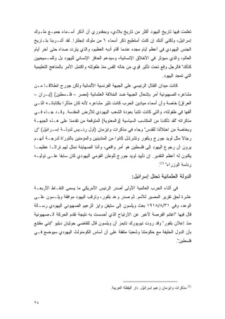 ‫ﺘﻌﻠﻤﺕ ﻓﻴﻬﺎ ﺘﺎﺭﻴﺦ ﺍﻟﻴﻬﻭﺩ ﺃﻜﺜﺭ ﻤﻥ ﺘﺎﺭﻴﺦ ﺒﻼﺩﻱ، ﻭﺒﻤﻘﺩﻭﺭﻱ ﺃﻥ ﺃﺫﻜﺭ ﺃﺴـﻤﺎﺀ ﺠﻤﻴـﻊ ﻤﻠـﻭﻙ‬
‫ﺇﺴﺭﺍﺌﻴل، ﻭﻟﻜﻨﻲ ﺃﺸﻙ ﺇﻥ ﻜﻨﺕ ﺃﺴﺘﻁﻴﻊ ﺫﻜﺭ ﺃﺴﻤﺎﺀ ٦ ﻤﻥ ﻤﻠﻭﻙ ﺇﻨﺠﻠﺘﺭﺍ. ﻟﻘﺩ ﺃﺸـﺭﺒﻨﺎ ﺒﺘـﺎﺭﻴﺦ‬
‫ﺍﻟﺠﻨﺱ ﺍﻟﻴﻬﻭﺩﻱ ﻓﻲ ﺃﻋﻅﻡ ﺃﻴﺎﻡ ﻤﺠﺩﻩ ﻋﻨﺩﻤﺎ ﺃﻗﺎﻡ ﺃﺩﺒﻪ ﺍﻟﻌﻅﻴﻡ، ﻭﺍﻟﺫﻱ ﻴﺘﺭﺩﺩ ﺼﺩﺍﻩ ﺤﺘﻰ ﺁﺨﺭ ﺃﻴﺎﻡ‬
‫ﺍﻟﻌﺎﻟﻡ، ﻭﺍﻟﺫﻱ ﺴﻴﺅﺜﺭ ﻓﻲ ﺍﻷﺨﻼﻕ ﺍﻹﻨﺴﺎﻨﻴﺔ، ﻭﺴﻴﺩﻋﻡ ﺍﻟﺤﺎﻓﺯ ﺍﻹﻨﺴﺎﻨﻲ ﻟﻠﻴﻬﻭﺩ ﺒل ﻭﻟﻠﻤـﺴﻴﺤﻴﻴﻥ‬
‫ﻜﺫﻟﻙ" ﻓﺎﻟﺭﺠل ﻭﻗﻊ ﺘﺤﺕ ﺘﺄﺜﻴﺭ ﻗﻭﻱ ﻤﻥ ﺨﺎﻟﻪ ﺍﻟﻘﺱ ﻤﻨﺫ ﻁﻔﻭﻟﺘﻪ ﻭﺍﻜﺘﻤل ﺍﻷﻤﺭ ﺒﺎﻟﻤﻨﺎﻫﺞ ﺍﻟﺘﻌﻠﻴﻤﻴﺔ‬
                                                                          ‫ﺍﻟﺘﻲ ﺘﻤﺠﺩ ﺍﻟﻴﻬﻭﺩ.‬
‫ﻜﺎﻨﺕ ﻤﻴﺩﺍﻥ ﺍﻟﻘﺘﺎل ﺍﻟﺭﺌﻴﺴﻲ ﻋﻠﻰ ﺍﻟﺠﺒﻬﺔ ﺍﻟﻔﺭﻨﺴﻴﺔ ﺍﻷﻟﻤﺎﻨﻴﺔ ﻭﻟﻜﻥ ﺠﻭﺭﺝ ﺍﻨﻁﻼ ﹰـﺎ ﻤـﻥ‬
      ‫ﻗ‬
‫ﻤﺸﺎﻋﺭﻩ ﺍﻟﺼﻬﻴﻭﻨﻴﺔ ﺃﻤﺭ ﺒﺈﺸﻌﺎل ﺍﻟﺠﺒﻬﺔ ﻀﺩ ﺍﻟﺨﻼﻓﺔ ﺍﻟﻌﺜﻤﺎﻨﻴﺔ )ﻤﺼﺭ – ﻓﻠـﺴﻁﻴﻥ( )ﺇﻴـﺭﺍﻥ –‬
‫ﺍﻟﻌﺭﺍﻕ( ﺨﺎﺼﺔ ﻭﺃﻥ ﺃﺴﻤﺎﺀ ﻤﻴﺎﺩﻴﻥ ﺍﻟﺤﺭﺏ ﻜﺎﻨﺕ ﺘﺜﻴﺭ ﻤﺸﺎﻋﺭﻩ ﻷﻨﻪ ﻜﺎﻥ ﻤﺘﺄﺜ ‪‬ﺍ ﺒﻜﺘﺎﺒﺎﺘـﻪ ﺍﻟﺘـﻲ‬
                 ‫ﺭ‬
‫ﺃﻟﻔﻬﺎ ﻓﻲ ﻁﻔﻭﻟﺘﻪ، ﻭﺍﻟﺘﻲ ﻜﺎﻨﺕ ﺘﺘﻨﺒﺄ ﺒﻌﻭﺩﺓ ﺍﻟﺸﻌﺏ ﺍﻟﻴﻬﻭﺩﻱ ﻟﻸﺭﺽ ﺍﻟﻤﻘﺩﺴﺔ. ﻭﻗـﺩ ﺠـﺎﺀ ﻓـﻲ‬
‫ﻤﺫﻜﺭﺍﺘﻪ "ﻟﻘﺩ ﺘﺄﻜﺩﻨﺎ ﻤﻥ ﺍﻟﻤﻜﺎﺴﺏ ﺍﻟﺴﻴﺎﺴﻴﺔ )ﻭﺍﻟﻤﻌﻨﻭﻴﺔ( ﺍﻟﻤﺘﻭﻗﻌﺔ ﻤﻥ ﺘﻘﺩﻤﻨﺎ ﻋﻠﻰ ﻫـﺫﻩ ﺍﻟﺠﺒﻬـﺔ‬
‫ﻭﺒﺨﺎﺼﺔ ﻤﻥ ﺍﺤﺘﻼﻟﻨﺎ ﻟﻠﻘﺩﺱ" ﻭﺠﺎﺀ ﻓﻲ ﻤﺫﻜﺭﺍﺕ ﻭﺍﻴﺯﻤﺎﻥ )ﺃﻭل ﺭﺌـﻴﺱ ﻟﺩﻭﻟـﺔ ﺇﺴـﺭﺍﺌﻴل( "ﺇﻥ‬
‫ﺭﺠﺎﻻ ﻤﺜل ﻟﻭﻴﺩ ﺠﻭﺭﺝ ﻭﺒﻠﻔﻭﺭ ﻭﺘﺸﺭﺸل ﻜﺎﻨﻭﺍ ﻤﻥ ﺍﻟﻤﺘﺩﻴﻨﻴﻥ ﻭﺍﻟﻤﺅﻤﻨﻴﻥ ﺒﺎﻟﺘﻭﺭﺍﺓ ﻟﺩﺭﺠـﺔ ﺃﻨﻬـﻡ‬
                                                                               ‫ﹰ‬
‫ﻴﺭﻭﻥ ﺃﻥ ﺭﺠﻭﻉ ﺍﻟﻴﻬﻭﺩ ﺇﻟﻰ ﻓﻠﺴﻁﻴﻥ ﻫﻭ ﺃﻤﺭ ﻭﺍﻗﻌﻲ، ﻭﺃﻨﻨﺎ ﺍﻟﺼﻬﺎﻴﻨﺔ ﻨﻤﺜل ﻟﻬﻡ ﺘﺭﺍ ﹰـﺎ ﻋﻅﻴ ‪‬ـﺎ‬
  ‫ﻤ‬       ‫ﺜ‬
‫ﻴﻜﻨﻭﻥ ﻟﻪ ﺃﻋﻅﻡ ﺍﻟﺘﻘﺩﻴﺭ. ﺇﻥ ﺘﺄﻴﻴﺩ ﻟﻭﻴﺩ ﺠﻭﺭﺝ ﻟﻠﻭﻁﻥ ﺍﻟﻘﻭﻤﻲ ﺍﻟﻴﻬﻭﺩﻱ ﻜﺎﻥ ﺴﺎﺒ ﹰﺎ ﻋﻠـﻰ ﺘﻭﻟﻴـﻪ‬
             ‫ﻘ‬
                                                                        ‫ﺭﺌﺎﺴﺔ ﺍﻟﻭﺯﺭﺍﺀ" )1(.‬

                                                       ‫ﺍﻟﺩﻭﻟﺔ ﺍﻟﻌﺜﻤﺎﻨﻴﺔ ﺘﺤﺘل ﺇﺴﺭﺍﺌﻴل:‬
‫ﻓﻲ ﺃﺜﻨﺎﺀ ﺍﻟﺤﺭﺏ ﺍﻟﻌﺎﻟﻤﻴﺔ ﺍﻷﻭﻟﻰ ﺃﺼﺩﺭ ﺍﻟﺭﺌﻴﺱ ﺍﻷﻤﺭﻴﻜﻲ ﻤﺎ ﻴﺴﻤﻰ ﺍﻟﻨﻘـﺎﻁ ﺍﻷﺭﺒﻌـﺔ‬
‫ﻋﺸﺭﺓ ﻟﺤﻕ ﺘﻘﺭﻴﺭ ﺍﻟﻤﺼﻴﺭ ﻟﻸﻤﻡ. ﺜﻡ ﺼﺩﺭ ﻭﻋﺩ ﺒﻠﻔﻭﺭ، ﻭﺘﺭﻗﺏ ﺍﻟﻴﻬﻭﺩ ﻤﻭﺍﻓﻘﺔ ﻭﻴﻠـﺴﻭﻥ ﻋﻠـﻰ‬
‫ﺍﻟﻭﻋﺩ، ﻭﻓﻲ ١٣/٨/٨١٩١ ﺒﻌﺙ ﻭﻴﻠﺴﻭﻥ ﺇﻟﻰ ﺴﺘﻴﻔﻥ ﻭﺍﻴﺯ ﺍﻟﺯﻋﻴﻡ ﺍﻟﺼﻬﻴﻭﻨﻲ ﺍﻟﻴﻬﻭﺩﻱ ﺭﺴـﺎﻟﺔ‬
‫ﻗﺎل ﻓﻴﻬﺎ "ﺍﻏﺘﻨﻡ ﺍﻟﻔﺭﺼﺔ ﻷﻋﺒﺭ ﻋﻥ ﺍﻻﺭﺘﻴﺎﺡ ﺍﻟﺫﻱ ﺃﺤﺴﺴﺕ ﺒﻪ ﻨﺘﻴﺠﺔ ﺘﻘﺩﻡ ﺍﻟﺤﺭﻜﺔ ﺍﻟـﺼﻬﻴﻭﻨﻴﺔ‬
‫ﻤﻨﺫ ﺇﻋﻼﻥ ﺒﻠﻔﻭﺭ" ﻭﻗﺩ ﺭﻭﺕ ﻨﻴﻭﻴﻭﺭﻙ ﺘﺎﻴﻤﺯ ﺃﻥ ﻭﻴﻠﺴﻭﻥ ﻗﺎل ﻟﻠﻘﺎﻀﻲ ﺠﻭﻟﻴﺎﻥ ﺩﺒﻠﻴﻭ "ﺇﻨﻨﻲ ﻤﻘﺘﻨﻊ‬
‫ﺒﺄﻥ ﺍﻟﺩﻭل ﺍﻟﺤﻠﻴﻔﺔ ﻤﻊ ﺤﻜﻭﻤﺘﻨﺎ ﻭﺸﻌﺒﻨﺎ ﻤﺘﻔﻘﺔ ﻋﻠﻰ ﺃﻥ ﺃﺴﺎﺱ ﺍﻟﻜﻭﻤﻨﻭﻟﺙ ﺍﻟﻴﻬﻭﺩﻱ ﺴﻴﻭﻀﻊ ﻓـﻲ‬
                                                                                   ‫ﻓﻠﺴﻁﻴﻥ".‬




                                                                                             ‫)1(‬
                                          ‫ﻤﺫﻜﺭﺍﺕ ﻭﺍﻴﺯﻤﺎﻥ ﺯﻋﻴﻡ ﺇﺴﺭﺍﺌﻴل. ﺩﺍﺭ ﺍﻟﻴﻘﻅﺔ ﺍﻟﻌﺭﺒﻴﺔ.‬


‫٨٢‬
 