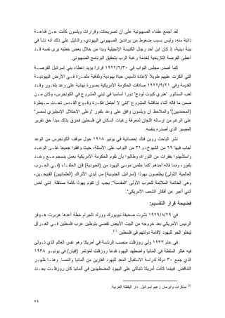 ‫ﻟﻘﺩ ﺃﺠﻤﻊ ﻋﻠﻤﺎﺀ ﺍﻟﺼﻬﻴﻭﻨﻴﺔ ﻋﻠﻰ ﺃﻥ ﺘﺼﺭﻴﺤﺎﺕ ﻭﻗﺭﺍﺭﺍﺕ ﻭﻴﻠﺴﻭﻥ ﻜﺎﻨﺕ ﻋـﻥ ﻗﻨﺎﻋـﺔ‬
‫ﺫﺍﺘﻴﺔ ﻤﻨﻪ، ﻭﻟﻴﺱ ﺒﺴﺒﺏ ﻀﻐﻭﻁ ﻤﻥ ﺒﺭﺍﻨﺩﻴﺯ ﺍﻟﺼﻬﻴﻭﻨﻲ ﺍﻟﻴﻬﻭﺩﻱ، ﻭﺍﻟﺩﻟﻴل ﻋﻠﻰ ﺫﻟﻙ ﺃﻨﻪ ﻨﺸﺄ ﻓﻲ‬
‫ﺒﻴﺌﺔ ﺩﻴﻨﻴﺔ، ﺇﺫ ﻜﺎﻥ ﺍﺒﻥ ﺃﺤﺩ ﺭﺠﺎل ﺍﻟﻜﻨﻴﺴﺔ ﺍﻹﻨﺠﻴﻠﻴﺔ ﻭﺒﺩﺍ ﻤﻥ ﺨﻼل ﺒﻌﺽ ﺨﻁﺒﻪ ﻴﺭﻯ ﻨﻔﺴﻪ ﻗـﺩ‬
                   ‫ﺃﻋﻁﻰ ﺍﻟﻔﺭﺼﺔ ﺍﻟﺘﺎﺭﻴﺨﻴﺔ ﻟﺨﺩﻤﺔ ﺭﻏﺒﺔ ﺍﻟﺭﺏ ﺒﺘﺤﻘﻴﻕ ﺍﻟﺒﺭﻨﺎﻤﺞ ﺍﻟﺼﻬﻴﻭﻨﻲ.‬
‫ﻜﻤﺎ ﺃﺼﺩﺭ ﻤﺠﻠﺱ ﺍﻟﻨﻭﺍﺏ ﻓﻲ ٠٣/٦/٢٢٩١ ﻗﺭﺍ ‪‬ﺍ ﻴﺅﻴﺩ ﺇﻋﻁﺎﺀ ﺒﻨﻲ ﺇﺴﺭﺍﺌﻴل ﺍﻟﻔﺭﺼـﺔ‬
                                ‫ﺭ‬
‫ﺍﻟﺘﻲ ﺃﻨﻜﺭﺕ ﻋﻠﻴﻬﻡ ﻁﻭﻴﻼ ﻹﻋﺎﺩﺓ ﺘﺄﺴﻴﺱ ﺤﻴﺎﺓ ﻴﻬﻭﺩﻴﺔ ﻭﺜﻘﺎﻓﻴﺔ ﻤﺜﻤـﺭﺓ ﻓـﻲ ﺍﻷﺭﺽ ﺍﻟﻴﻬﻭﺩﻴـﺔ‬
                                                          ‫ﹰ‬
‫ﺍﻟﻘﺩﻴﻤﺔ ﻭﻓﻲ ١٢/٩/٢٢٩١ ﺼﺎﺩﻗﺕ ﺍﻟﺤﻜﻭﻤﺔ ﺍﻷﻤﺭﻴﻜﻴﺔ ﺒﺼﻭﺭﺓ ﻨﻬﺎﺌﻴﺔ ﻋﻠﻰ ﻭﻋﺩ ﺒﻠﻔـﻭﺭ ﻭﻗـﺩ‬
‫ﻟﻌﺏ ﺍﻟﺴﻨﺎﺘﻭﺭ "ﻫﻨﺭﻱ ﻜﺒﻭﺕ ﻟﻭﺩﺝ" ﺩﻭ ‪‬ﺍ ﺃﺴﺎﺴ ‪‬ﺎ ﻓﻲ ﺘﺒﻨﻲ ﺍﻟﻤﺸﺭﻭﻉ ﻓﻲ ﺍﻟﻜﻭﻨﺠﺭﺱ، ﻭﻜﺎﻥ ﻤـﻥ‬
                                       ‫ﻴ‬       ‫ﺭ‬
‫ﻀﻤﻥ ﻤﺎ ﻗﺎﻟﻪ ﺃﺜﻨﺎﺀ ﻤﻨﺎﻗﺸﺔ ﺍﻟﻤﺸﺭﻭﻉ "ﺇﻨﻨﻲ ﻻ ﺃﺤﺘﻤل ﻓﻜـﺭﺓ ﻭﻗـﻭﻉ ﺍﻟﻘـﺩﺱ ﺘﺤـﺕ ﺴـﻴﻁﺭﺓ‬
‫)ﺍﻟﻤﺤﻤﺩﻴﻴﻥ(" ﻭﺍﻟﻤﻼﺤﻅ ﺃﻥ ﻭﻴﻠﺴﻭﻥ ﻭﺍﻓﻕ ﻋﻠﻰ ﻭﻋﺩ ﺒﻠﻔﻭﺭ "ﻭﻋﻠﻰ ﺍﻻﺤﺘﻼل ﺍﻹﻨﺠﻠﻴﺯﻱ ﻟﻤﺼﺭ"‬
‫ﻋﻠﻰ ﺍﻟﺭﻏﻡ ﻤﻥ ﺇﺭﺴﺎﻟﻪ ﺍﻟﻠﺠﺎﻥ ﻟﻤﻌﺭﻓﺔ ﺭﻏﺒﺎﺕ ﺍﻟﺴﻜﺎﻥ ﻓﻲ ﻓﻠﺴﻁﻴﻥ ﻓﺨﺭﻕ ﺒﺫﻟﻙ ﻤﺒﺩﺃ ﺤﻕ ﺘﻘﺭﻴﺭ‬
                                                              ‫ﺍﻟﻤﺼﻴﺭ ﺍﻟﺫﻱ ﺃﺼﺩﺭﻩ ﺒﻨﻔﺴﻪ.‬
‫ﻨﺸﺭ ﺍﻟﺒﺎﺤﺙ ﺭﻭﺒﻥ ﻓﻨﻙ ﺇﺤﺼﺎﺌﻴﺔ ﻓﻲ ﻴﻭﻨﻴﻭ ٨١٩١ ﺤﻭل ﻤﻭﻗﻑ ﺍﻟﻜﻭﻨﺠﺭﺱ ﻤﻥ ﺍﻟﻭﻋﺩ‬
‫ﺃﺠﺎﺏ ﻓﻴﻬﺎ ٩٦ ﻤﻥ ﺍﻟﺸﻴﻭﺥ، ﻭ١٣ ﻤﻥ ﺍﻟﻨﻭﺍﺏ ﻋﻠﻰ ﺍﻷﺴﺌﻠﺔ، ﺤﻴﺙ ﻭﺍﻓﻘﻭﺍ ﺠﻤﻴ ‪‬ﺎ ﻋﻠـﻰ ﺍﻟﻭﻋـﺩ‬
             ‫ﻌ‬
‫ﻭﺍﺴﺘﺸﻬﺩﻭﺍ ﺒﻔﻘﺭﺍﺕ ﻤﻥ ﺍﻟﺘﻭﺭﺍﺓ، ﻭﻁﺎﻟﺒﻭﺍ ﺒﺄﻥ ﺘﻘﻭﻡ ﺍﻟﺤﻜﻭﻤﺔ ﺍﻷﻤﺭﻴﻜﻴﺔ ﺒﻌﻤل ﻴﻨﺴﺠﻡ ﻤـﻊ ﻭﻋـﺩ‬
‫ﺒﻠﻔﻭﺭ، ﻭﻤﻤﺎ ﻗﺎﻟﻪ ﺃﺤﺩﻫﻡ "ﻜﻤﺎ ﺨﻠﺹ ﻤﻭﺴﻰ ﺍﻟﻴﻬﻭﺩ ﻤﻥ )ﺍﻟﻌﺒﻭﺩﻴﺔ( ﻓﺈﻥ ﺍﻟﺤﻠﻔـﺎﺀ )ﻓـﻲ ﺍﻟﺤـﺭﺏ‬
‫ﺍﻟﻌﺎﻟﻤﻴﺔ ﺍﻷﻭﻟﻰ( ﻴﺨﻠﺼﻭﻥ ﻴﻬﻭﺫﺍ )ﺇﺴﺭﺍﺌﻴل ﺍﻟﺠﻨﻭﺒﻴﺔ( ﻤﻥ ﺃﻴﺩﻱ ﺍﻷﺘﺭﺍﻙ )ﺍﻟﻌﺜﻤﺎﻨﻴﻴﻥ( ﺍﻟﻘﺒﻴﺤـﻴﻥ،‬
‫ﻭﻫﻲ ﺍﻟﺨﺎﺘﻤﺔ ﺍﻟﻤﻼﺌﻤﺔ ﻟﻠﺤﺭﺏ ﺍﻷﻭﻟﻰ "ﺍﻟﻤﻘﺩﺴﺔ". ﻴﺠﺏ ﺃﻥ ﺘﻘﻭﻡ ﻴﻬﻭﺫﺍ ﻜﺄﻤﺔ ﻤﺴﺘﻘﻠﺔ. ﺇﻨﻨﻲ ﺃﺤﺱ‬
                                                  ‫ﺃﻨﻨﻲ ﺃﻋﺒﺭ ﻋﻥ ﺃﻓﻜﺎﺭ ﺍﻟﺸﻌﺏ ﺍﻷﻤﺭﻴﻜﻲ".‬

                                                                 ‫ﻓﻀﻴﺤﺔ ﻗﺭﺍﺭ ﺍﻟﺘﻘﺴﻴﻡ:‬
‫ﻓﻲ ٩٢/٨/٩٢٩١ ﻨﺸﺭﺕ ﺼﺤﻴﻔﺔ ﻨﻴﻭﻴﻭﺭﻙ ﻭﻭﺭﻟﺩ ﺘﻠﺠﺭﺍﻡ ﺨﻁﺔ ﺃﻋﺩﻫﺎ ﻫﺭﺒﺭﺕ ﻫـﻭﻓﺭ‬
‫ﺍﻟﺭﺌﻴﺱ ﺍﻷﻤﺭﻴﻜﻲ ﺒﻌﺩ ﺨﺭﻭﺠﻪ ﻤﻥ ﺍﻟﺒﻴﺕ ﺍﻷﺒﻴﺽ ﺘﻘﻀﻲ ﺒﺘﻭﻁﻴﻥ ﻋﺭﺏ ﻓﻠﺴﻁﻴﻥ ﻓـﻲ ﺍﻟﻌـﺭﺍﻕ‬
                                          ‫ﻟﻴﺨﻠﻭ ﺍﻟﺠﻭ ﻟﻠﻴﻬﻭﺩ ﻹﻗﺎﻤﺔ ﺩﻭﻟﺘﻬﻡ ﻓﻲ ﻓﻠﺴﻁﻴﻥ )1(.‬
‫ﻓﻲ ﻋﺎﻡ ٣٣٩١ ﻭﻟﻲ ﺭﻭﺯﻓﻠﺕ ﻤﻨﺼﺏ ﺍﻟﺭﺌﺎﺴﺔ ﻓﻲ ﺃﻤﺭﻴﻜﺎ ﻭﻫﻭ ﻨﻔﺱ ﺍﻟﻌﺎﻟﻡ ﺍﻟﺫﻱ ﺘـﻭﻟﻰ‬
‫ﻓﻴﻪ ﻫﺘﻠﺭ ﺍﻟﺴﻠﻁﺔ ﻓﻲ ﺃﻟﻤﺎﻨﻴﺎ ﻭﺍﻀﻁﻬﺩ ﺍﻟﻴﻬﻭﺩ ﻓﺩﻋﺎ ﺭﻭﺯﻓﻠﺕ ﻟﻤﺅﺘﻤﺭ )ﺇﻓﻴﺎﻥ( ﻓﻲ ﻴﻭﻨﻴـﻭ ٨٣٩١‬
‫ﺍﻟﺫﻱ ﺠﻤﻊ ٠٣ ﺩﻭﻟﺔ ﻟﺩﺭﺍﺴﺔ ﺍﻻﺴﺘﻘﺒﺎل ﺍﻟﻤﻌﺩ ﻟﻠﻴﻬﻭﺩ ﺍﻟﻔﺎﺭﻴﻥ ﻤﻥ ﺃﻟﻤﺎﻨﻴﺎ ﻭﺍﻟﻨﻤﺴﺎ. ﻭﻫﻨـﺎ ﻅﻬـﺭ‬
‫ﺍﻟﺘﻨﺎﻗﺽ. ﻓﺒﻴﻨﻤﺎ ﻜﺎﻨﺕ ﺃﻤﺭﻴﻜﺎ ﺘﺘﺒﺎﻜﻰ ﻋﻠﻰ ﺍﻟﻴﻬﻭﺩ ﺍﻟﻤﻀﻁﻬﺩﻴﻥ ﻓﻲ ﺃﻟﻤﺎﻨﻴﺎ ﻜﺎﻥ ﺭﻭﺯﻓﻠـﺕ ﻴﺤـﺩﺩ‬


                                                                                            ‫)1(‬
                                         ‫ﻤﺫﻜﺭﺍﺕ ﻭﺍﻴﺯﻤﺎﻥ ﺯﻋﻴﻡ ﺇﺴﺭﺍﺌﻴل. ﺩﺍﺭ ﺍﻟﻴﻘﻅﺔ ﺍﻟﻌﺭﺒﻴﺔ.‬


‫٩٢‬
 